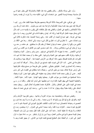 ‫ﻭﺃﺭﺩ ﻋﻠﻰ ﺴﺅﺍﻟﻪ ﺒﺎﻟﺸﻜﺭ.. ﻭﻜﺎﻥ ﻴﻜﻔﻴﻨﻲ ﻤﻨﻪ ﻫﺫﻩ ﺍﻟﻠﻔﺘﺔ ﻭﺍﻟﻤﺸﺎﺭﻜﺔ ﺍﻟﺘﻲ ﻴﻌﻠﻥ ﻋﻨﻬﺎ ﻓـﻲ‬
‫ﻜل ﻤﻨﺎﺴﺒﺔ، ﻴﺠﺩﻫﺎ ﻓﺭﺼﺔ ﻟﻠﺘﻌﺒﻴﺭ ﻋﻥ ﺍﺴﺘﻌﺩﺍﺩﻩ ﻷﻱ ﺸﻲﺀ ﺃﻁﻠﺒﻪ ﻤﻨﻪ، ﻭﻻ ﻴﺘﺭﺩﺩ ﺃﻥ ﻴﻘﺩﻤﻪ ﺭﺍﻀ ‪‬ﺎ‬
 ‫ﻴ‬
                                                                                   ‫ﺴﻌﻴﺩﺍ..‬
                                                                                      ‫‪‬‬
‫ﻓﻲ ﻏﺭﻓﺘﻲ، ﻋﻠﻰ ﺍﻟﺘﺴﺭﻴﺤﺔ، ﺜﻼﺜﺔ ﺃﺸﺭﻁﺔ ﻭﻀﻌﻬﻡ ﺒﻁﺭﻴﻘﺔ ﻤﻌﻴﻨﺔ ﻟﺘﻠﻔﺕ ﻨﻅـﺭﻱ.. ﺇﻨﻬـﺎ‬
‫ﺃﺸﺭﻁﺔ ﺇﻟﻴﻪ ﺤﻴﻥ ﻴﺠﺩ ﻨﻔﺴﻪ ﻴﺒﻌﺙ ﺍﻟﻁﻤﺄﻨﻴﻨﺔ ﻭﺍﻟﺭﺍﺤﺔ ﺒﻌﺩ ﺘﻌﺏ ﻴﻭﻡ ﻁﻭﻴل.. ﻋﺎﻫﺩ ﻨﻔﺴﻪ ﺃﻥ ﻴﻜـﻭﻥ‬
‫ﻤﺜﺎﻻ ﻟﻺﺨﻼﺹ ﻭﺍﻟﺠﻬﺩ ﻓﻲ ﺍﻟﻌﻤل، ﻭﺍﻟﺘﻔﺎﻨﻲ ﻓﻴﻪ ﺒﻜل ﻁﺎﻗﺎﺘﻪ، ﻟﻜﻲ ﻴﻜﻭﻥ ﻤﺎ ﻴﻜﺴﺒﻪ ﻫـﻭ ﺍﻟﺤـﻼل‬
                                                                             ‫ﹰ‬
‫ﺍﻟﺫﻱ ﻴﺩﺨل ﺠﻴﺒﻪ، ﻓﺘﺤل ﺍﻟﺒﺭﻜﺔ ﻓﻴﻤﺎ ﺭﺯﻗﻪ ﺍﷲ. ﺇﻴﻤﺎﻥ ﻭﻋﻘﻴﺩﺓ ﻟﺸﺎﺏ ﻓﻲ ﺍﻟﻌﺸﺭﻴﻥ ﺭﺒﻴ ‪‬ـﺎ، ﻴﺘـﺴﻠﺢ‬
          ‫ﻌ‬
‫ﺒﻬﻤﺎ ﻓﻲ ﻏﺭﺒﺘﻪ.. ﻓﻬﻭ ﻨﻤﻭﺫﺝ ﺃﺤﺒﺒﺕ ﺃﻥ ﺃﻜﺘﺏ ﻋﻨﻪ.. ﻭﻓﻲ ﺯﺤﻤﺔ ﺍﻟﺤﺩﻴﺙ ﻋﻨﻪ، ﺘﺫﻜﺭﺕ ﻜﻼﻡ ﺃﻤﻲ‬
‫ﻴﻭﻡ ﺘﺤﺩﺜﺕ ﻤﻌﻲ.. ﻻ ﺘﻨﻅﺭﻱ ﻟﻠﻭﺭﺍﺀ، ﺍﻨﻅﺭﻱ ﻟﻜل ﺸﻲﺀ ﺴﻭﻑ ﻴﺄﺘﻲ ﺃﻤﺎﻤﻙ.. ﻭﻫﺎ ﻫﻲ ﺍﻷﻓﻜـﺎﺭ‬
‫ﺘﺄﺘﻴﻨﻲ ﻤﻥ ﻭﺍﻗﻊ ﺃﺭﺍﻩ ﺤﻭﻟﻲ. ﻤﺤﻤﺩ ﻟﻡ ﻴﺘﻭﺍﻥ ﻟﺤﻅﺔ ﺃﻥ ﻴﻘﺩﻡ ﻜل ﻤﺎ ﻴﺴﺘﻁﻴﻊ.. ﻫﻭ ﺤﺎﻀـﺭ ﻤﻌـﻲ،‬
                                      ‫ﹰ‬    ‫‪‬‬
‫ﻴﺭﻴﺩ ﺃﻥ ﻴﻘﺩﻡ ﺃﻱ ﺸﻲﺀ ﺒﺈﺨﻼﺹ ﻭﻭﻓﺎﺀ.. ﻋﺎﺩ ﺃﺨﻭﻩ ﻤﺤﺴﻥ ﺍﻟﻴﻭﻡ ﻤﻥ ﺍﻟﻘﺎﻫﺭﺓ، ﻤﻥ ﺃﻗﺎﺼـﻲ ﺃﺭﺽ‬
‫ﺍﻟﻭﺍﺩﻱ ﺍﻷﺨﻀﺭ.. ﻤﻌﻪ ﻤﺎ ﺠﻬﺯﺘﻪ ﺍﻷﻡ ﻷﺒﻨﺎﺌﻬﺎ ﻓﻲ ﻏﺭﺒﺘﻬﻡ.. ﺴﻤﻥ ﻭﺘﻤﺭ ﻭﻋﺴل.. ﺃﺸﻴﺎﺀ ﻭﺤﺎﺠﻴﺎﺕ‬
‫ﺃﺭﺴﻠﺘﻬﺎ، ﻭﺘﺘﺭﻙ ﺍﻟﻘﻠﺏ ﻤﻌﻬﻡ ﻓﻬﻡ ﻋﻴﻥ ﺍﻟﺤﻴﺎﺓ ﻭﺸﺭﻴﺎﻨﻬﺎ.. ﻗﻠﺒﻲ ﻤﻌﻙ ﻴﺎ ﺃﻡ ﻤﺤﻤﺩ، ﻓﻤﺜﻠـﻙ ﺃﻤﻬـﺎﺕ‬
‫ﻜﺜﻴﺭﺍﺕ، ﻜﻡ ﺘﺘﺸﺎﺒﻪ ﻗﺼﺘﻙ ﻤﻌﻬﻥ، ﻓﺄﻨﺎ ﺃﻋﺭﻓﻙ ﻤﻥ ﺍﻷﺭﺽ ﺍﻟﺒﻌﻴﺩﺓ ﻫﻨﺎ.. ﺃﻋﺭﻓﻙ ﺠﻴ ‪‬ﺍ ﻭﻤﻼﻤﺤـﻙ‬
         ‫ﺩ‬
‫ﻤﻁﺒﻭﻋﺔ ﻓﻲ ﺫﻫﻨﻲ.. ﺃﻨﺕ ﺍﻷﻡ ﺍﻟﺘﻲ ﺘﻌﺭﻑ ﻜﻴﻑ ﺘﺼﻨﻊ ﻤﻥ ﺍﻟﺭﺠﺎل ﺭﺠﺎﻻ.. ﺃﻋﺭﻓﻙ ﺃ ‪‬ﺎ ﻟﻤﺤـﺴﻥ‬
        ‫ُﻤ‬          ‫ﹰ‬
‫ﻭﻤﺤﻤﺩ ﻭﺃ ‪‬ﺎ ﻟﺼﺎﺒﺭﻴﻥ ﺃﻴ ‪‬ﺎ.. ﺘﻁﻭﻓﻴﻥ ﺒﺨﻴﺎﻟﻲ.. ﺘﺠﻠﺴﻴﻥ ﻋﻠﻰ ﻁﺭﻴﺤﺔ ﻤﻥ ﺼﻨﻊ ﻴﺩﻴﻙ، ﺘﻔﺘﺭﺸﻴﻨﻬﺎ‬
                                                           ‫ﻀ‬             ‫ُﻤ‬
‫ﻋﻠﻰ ﺃﺭﺽ ﻏﺭﻓﺔ ﻫﻨﺎﻙ، ‪‬ﻨﻴﺕ ﻤﻥ ﻁﻴﻥ ﺍﻟﻭﺍﺩﻱ.. ﻭﻋﻴﻨﺎﻙ ﺩﺍﺌ ‪‬ﺎ ﻤﻌﻠﻘﺘﺎﻥ ﻓﻲ ﺍﻟﻔﻀﺎﺀ ﺇﻟﻰ ﺁﺨﺭ ﻤ ‪‬ﻯ‬
 ‫ﺩ‬                              ‫ﻤ‬                               ‫ﺒ‬
‫ﻟﻠ ‪‬ﻌﺩ.. ﻋﺴﻰ ﺃﻥ ﻴﻜﻭﻥ ﻤﺤﻤﺩ ﻗﺎﺩ ‪‬ﺎ ﺃﻤﺎﻤﻙ، ﻴﺤﻤل ﺒﻴﺩﻩ ﺤﻘﻴﺒﺘﻪ ﺍﻟﺘﻲ ﻴﻅﻬﺭ ﻓﻴﻬﺎ ﻤﻐﺭﺯ ﻹﺒﺭﺓ ﻭﺨﻴﻁ،‬
                                                        ‫ﻤ‬                          ‫ﺒ‬
‫ﺴﺎﻋﺔ ﺃﺼﻠﺤﺘﻬﺎ ﻤﻥ ﻓﺘﺤﺎﺕ ﻤﻥ ﺠﻭﺍﻨﺏ ﻜﺜﻴﺭﺓ.. ﻴﺤﻤﻠﻬﺎ ﻭﻓﻴﻬﺎ ﺍﻟﻬﺩﺍﻴﺎ.. ﻫﺩﻴﻪ ُﻤﻪ.. ﻫﺩﻴﺔ ُﺨﺘﻪ..‬
     ‫ﻷ‬          ‫ﻷ‬
‫ﻭﺍﻟﺨﻁﻴﺒﺔ ﺍﻟﺤﺒﻴﺒﺔ ﺍﻟﺘﻲ ﻴﻬﻔﻭ ﻗﻠﺒﻬﺎ، ﻜﻠﻤﺎ ﺘﺭﺩﺩ ﺍﺴﻡ ﺨﻁﻴﺒﻬﺎ ﻋﻠﻰ ﻟﺴﺎﻥ ﺃﺤﺩ ﻓﻴﻜﻡ.. ﻭﻜﻠﻤﺎ ﻤـﺭ ﺒـﻲ‬
‫ﻤﺤﻤﺩ ﻓﻲ ﺍﻟﺒﻴﺕ ﺘﺄﺘﻴﻥ ﻋﻠﻰ ﺍﻟﺨﺎﻁﺭ ﻭﺍﻟﺒﺎل.. ﻓﺄﺫﻜﺭﻙ ﻋﻨﺩﻤﺎ ﺘﻌﺘﺼﺭﻙ ﺃﺤﻼﻡ ﺍﻟﻨﻬﺎﺭ.. ﻭﻴﺠﺜﻭ ﻤﺤﻤﺩ‬
‫ﺃﻤﺎﻤﻙ ﻋﻠﻰ ﺭﻜﺒﺘﻪ ﻤﻘﺒﻼ ﻴﺩﻴﻙ ﻭﻴﻘﻭل: ﻫﺎ ﺃﻨﺎ ﺫﺍ ﻋﺩﺕ ﻴﺎ ﺃﻤﻲ.. ﻭ ‪‬ﻋﺕ ﺃﻴﺎﻡ ﻏﺭﺒﺘﻲ ﺘﺤﺕ ﻗـﺩﻤﻴﻙ‬
                        ‫ﺩ‬                                      ‫‪‬ﹰ‬
                                                                                    ‫ﻫﻨﺎ..!!‬
‫ﻭﺘﻘﺒﺽ ﺩﻤﻭﻋﻙ، ﻭﺘﺤﺘﻀﻨﻴﻨﻪ ﺒﻌﺩ ﺴﻨﻭﺍﺕ ﺍﻟﻐﺭﺒﺔ ﻭﻋﺫﺍﺒﻬﺎ.. ﻭﺤﻴﻥ ﺘﻔﺘﺭﺴﻬﺎ ﺍﻷﻭﻫﺎﻡ ﻭﺃﻴﺎﻡ‬
‫ﺍﻟﺒﻌﺩ ﻭﺍﻟﻔﺭﺍﻕ، ﺘﻠﻭﺡ ﻟﻬﺎ ﻜل ﻴﻭﻡ ﺒﺄﻨﻬﺎ ﻗﺩ ﻻ ﺘﺭﻯ ﻤﺤﻤ ‪‬ﺍ.. ﻭﻗﺩ ﻴـﺄﺘﻲ ﺒﻠـﺩﻩ ﻭﻻ ﻴﺠـﺩﻫﺎ ﺘﺘﺭﺒـﻊ‬
                                    ‫ﺩ‬
‫ﺍﻟﺤﺼﻴﺭﺓ، ﻭﻋﻴﻨﺎﻫﺎ ﺸﺎﺨﺼﺘﺎﻥ ﺩﻭ ‪‬ﺎ ﺃﻤﺎﻡ ﺍﻟﺒﺎﺏ، ﻟﺘﻜﺸﻑ ﺍﻟﻁﺭﻴﻕ ﺍﻟﻤﺅﺩﻱ ﺇﻟﻰ ﺍﻟﻤﺩﻴﻨﺔ، ﻓﻬـﺫﺍ ﻫـﻭ‬
                                                        ‫ﻤ‬
‫ﺍﻟﻁﺭﻴﻕ ﻟﻌﻭﺩﺓ ﻤﺤﻤﺩ.. ﺃﺫﻜﺭﻙ ﺩﻭ ‪‬ﺎ ﻜﻠﻤﺎ ﺭﺃﻴﺕ ﻤﺤﻤ ‪‬ﺍ ﺃﻤﺎﻤﻲ ﻓﻲ ﺍﻟﻤﻨﺯل.. ﺃﺭﺍﻩ ﻴﺤﺘﻀﻥ ﺯﺠـﺎﺝ‬
                                    ‫ﺩ‬                ‫ﻤ‬
‫ﺍﻟﻨﺎﻓﺫﺓ، ﻭﻻ ﻴﺘﺭﻜﻪ ﺇﻻ ﻨﻅﻴ ﹰﺎ ﻻﻤ ‪‬ﺎ.. ﺩﺍﺌ ‪‬ﺎ ﺃﻨﺕ ﻋﻠﻰ ﺍﻟﺒﺎل، ﻜﻠﻤﺎ ﺃﻁل ﻤﺤﻤﺩ ﻤﻥ ﺃﻭل ﺒﺎﺏ ﺍﻟﺤﺩﻴﻘﺔ،‬
                                                  ‫ﻤ‬        ‫ﻌ‬     ‫ﻔ‬
‫ﻴﺤﻤل ﻜﻴﺴﺔ ﺼﻐﻴﺭﺓ ﻟﻴﺭﺘﺩﻱ ﻤﻼﺒﺱ ﺍﻟﻌﻤل، ﻭﻴﺒﺩﺃ ﺩﻭﻥ ﺘﺭﺍﺥ ﺃﻭ ﺘﺒﺎﻁﺅ.. ﻤﻥ ﺴـﺎﻋﺔ ﺩﺨﻭﻟـﻪ ﺃﻭل‬
                               ‫ٍ‬
‫ﺍﻟﻨﻬﺎﺭ ﺇﻟﻰ ﺁﺨﺭﻩ.. ﻟﻡ ﺃﻟﺤﻅﻪ ﺩﺨل ﺍﻟﻤﻁﺒﺦ ﻟﻴﺼﻨﻊ ﻟﻨﻔﺴﻪ ﻜﻭ ‪‬ﺎ ﻤﻥ ﺍﻟﺸﺎﻱ.. ﺃﻭ ﻴﺠﻬﺯ ﻟﻨﻔﺴﻪ ﻭﺠﺒـﺔ‬
                                ‫ﺒ‬


‫٨٢‬
 