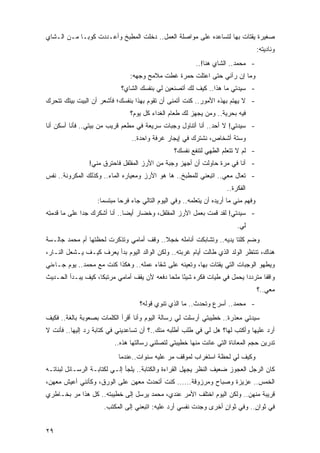 ‫ﺼﻐﻴﺭﺓ ﻴﻘﺘﺎﺕ ﺒﻬﺎ ﻟﺘﺴﺎﻋﺩﻩ ﻋﻠﻰ ﻤﻭﺍﺼﻠﺔ ﺍﻟﻌﻤل.. ﺩﺨﻠﺕ ﺍﻟﻤﻁﺒﺦ ﻭﺃﻋـﺩﺩﺕ ﻜﻭ ‪‬ـﺎ ﻤـﻥ ﺍﻟـﺸﺎﻱ‬
             ‫ﹸ ﺒ‬                 ‫ﹸ‬
                                                                                        ‫ﻭﻨﺎﺩﻴ ﹸﻪ:‬
                                                                                          ‫ﺘ‬
                                                            ‫- ﻤﺤﻤﺩ.. ﺍﻟﺸﺎﻱ ﻫﻨﺎ!..‬
                                 ‫ﻭﻤﺎ ﺇﻥ ﺭﺁﻨﻲ ﺤﺘﻰ ﺍﻋﺘﻠﺕ ﺤﻤﺭﺓ ﻏﻁﺕ ﻤﻼﻤﺢ ﻭﺠﻬﻪ:‬
                             ‫- ﺴﻴﺩﺘﻲ ﻤﺎ ﻫﺫﺍ.. ﻜﻴﻑ ﻟﻙ ﺃﺘﺼﻨﻌﻴﻥ ﻟﻲ ﺒﻨﻔﺴﻙ ﺍﻟﺸﺎﻱ؟‬
‫- ﻻ ﻴﻬﺘﻡ ﺒﻬﺫﻩ ﺍﻷﻤﻭﺭ.. ﻜﻨﺕ ﺃﺘﻤﻨﻰ ﺃﻥ ﺘﻘﻭﻡ ﺒﻬﺫﺍ ﺒﻨﻔﺴﻙ؛ ﻓﺄﺸﻌﺭ ﺃﻥ ﺍﻟﺒﻴﺕ ﺒﻴﺘﻙ ﺘﺘﺤﺭﻙ‬
                                 ‫ﻓﻴﻪ ﺒﺤﺭﻴﺔ.. ﻭﻤﻥ ﻴﺠﻬﺯ ﻟﻙ ﻁﻌﺎﻡ ﺍﻟﻐﺩﺍﺀ ﻜل ﻴﻭﻡ؟‬
‫- ﺴﻴﺩﺘﻲ! ﻻ ﺃﺤﺩ.. ﺃﻨﺎ ﺃﺘﻨﺎﻭل ﻭﺠﺒﺎﺕ ﺴﺭﻴﻌﺔ ﻓﻲ ﻤﻁﻌﻡ ﻗﺭﻴﺏ ﻤﻥ ﺒﻴﺘﻲ.. ﻓﺄﻨﺎ ﺃﺴﻜﻥ ﺃﻨﺎ‬
                                  ‫ﻭﺴﺘﺔ ﺃﺸﺨﺎﺹ، ﻨﺸﺘﺭﻙ ﻓﻲ ﺇﻴﺠﺎﺭ ﻏﺭﻓﺔ ﻭﺍﺤﺩﺓ..‬
                                                   ‫- ﻟﻡ ﻻ ﺘﺘﻌﻠﻡ ﺍﻟﻁﻬﻲ ﻟﺘﻨﻔﻊ ﻨﻔﺴﻙ؟‬
                ‫- ﺃﻨﺎ ﻓﻲ ﻤﺭﺓ ﺤﺎﻭﻟﺕ ﺃﻥ ﺃﺠﻬﺯ ﻭﺠﺒﺔ ﻤﻥ ﺍﻷﺭﺯ ﺍﻟﻤﻔﻠﻔل ﻓﺎﺤﺘﺭﻕ ﻤﻨﻲ!‬
‫- ﺘﻌﺎل ﻤﻌﻲ.. ﺍﺘﺒﻌﻨﻲ ﻟﻠﻤﻁﺒﺦ.. ﻫﺎ ﻫﻭ ﺍﻷﺭﺯ ﻭﻤﻌﻴﺎﺭﻩ ﺍﻟﻤﺎﺀ.. ﻭﻜﺫﻟﻙ ﺍﻟﻤﻜﺭﻭﻨﺔ.. ﻨﻔﺱ‬
                                                                         ‫ﺍﻟﻔﻜﺭﺓ..‬
                    ‫ﻭﻓﻬﻡ ﻤﻨﻲ ﻤﺎ ﺃﺭﻴﺩﻩ ﺃﻥ ﻴﺘﻌﻠﻤﻪ.. ﻭﻓﻲ ﺍﻟﻴﻭﻡ ﺍﻟﺘﺎﻟﻲ ﺠﺎﺀ ﻓﺭ ‪‬ﺎ ﻤﺒﺘﺴ ‪‬ﺎ:‬
                      ‫ﻤ‬       ‫ﺤ‬
‫- ﺴﻴﺩﺘﻲ! ﻟﻘﺩ ﻗﻤﺕ ﺒﻌﻤل ﺍﻷﺭﺯ ﺍﻟﻤﻔﻠﻔل، ﻭﺨﻀﺎﺭ ﺃﻴ ‪‬ﺎ.. ﺃﻨﺎ ﺃﺸﻜﺭﻙ ﺠ ‪‬ﺍ ﻋﻠﻰ ﻤﺎ ﻗﺩﻤ ِﻪ‬
 ‫ﺘ‬             ‫ﺩ‬                ‫ﻀ‬
                                                                             ‫ﻟﻲ.‬
‫ﻭﻀﻡ ﻜﻠﺘﺎ ﻴﺩﻴﻪ.. ﻭﺘﺸﺎﺒﻜﺕ ﺃﻨﺎﻤﻠﻪ ﺨﺠﻼ.. ﻭﻗﻑ ﺃﻤﺎﻤﻲ ﻭﺘﺫﻜﺭﺕ ﻟﺤﻅﺘﻬﺎ ﺃﻡ ﻤﺤﻤﺩ ﺠﺎﻟـﺴﺔ‬
                                         ‫ﹰ‬
‫ﻫﻨﺎﻙ، ﺘﻨﺘﻅﺭ ﺍﻟﻭﻟﺩ ﺍﻟﺫﻱ ﻁﺎﻟﺕ ﺃﻴﺎﻡ ﻏﺭﺒﺘﻪ.. ﻭﻟﻜﻥ ﺍﻟﻭﺍﻟﺩ ﺍﻟﻴﻭﻡ ﺒﺩﺃ ﻴﻌﺭﻑ ﻜﻴـﻑ ﻴـﺸﻌل ﺍﻟﻨـﺎﺭ،‬
‫ﻭﻴﻁﻬﻭ ﺍﻟﻭﺠﺒﺎﺕ ﺍﻟﺘﻲ ﻴﻘﺘﺎﺕ ﺒﻬﺎ، ﻭﺘﻌﻴ ﹸﻪ ﻋﻠﻰ ﺸﻘﺎﺀ ﻋﻤﻠﻪ.. ﻭﻫﻜﺫﺍ ﻜﻨﺕ ﻤﻊ ﻤﺤﻤﺩ.. ﻴﻭﻡ ﺠـﺎﺀﻨﻲ‬
                                                ‫ﻨ‬
‫ﻭﺍﻗ ﹰﺎ ﻤﺘﺭﺩ ‪‬ﺍ ﻴﺤﻤل ﻓﻲ ﻁﻴﺎﺕ ﻓﻜﺭﻩ ﺸﻴ ًﺎ ﻤﻠ ‪‬ﺎ ﺩﻓﻌﻪ ﻷﻥ ﻴﻘﻑ ﺃﻤﺎﻤﻲ ﻤﺭﺘﺒ ﹰﺎ، ﻜﻴﻑ ﻴﺒـﺩﺃ ﺍﻟﺤـﺩﻴﺙ‬
                    ‫ﻜ‬                ‫‪‬‬        ‫ﺌ ﺤ‬                           ‫ﺩ‬       ‫ﻔ‬
                                                                                        ‫ﻤﻌﻲ..؟‬
                                     ‫- ﻤﺤﻤﺩ.. ﺃﺴﺭﻉ ﻭﺘﺤﺩﺙ.. ﻤﺎ ﺍﻟﺫﻱ ﺘﻨﻭﻱ ﻗﻭﻟﻪ؟‬
‫ﺴﻴﺩﺘﻲ ﻤﻌﺫﺭﺓ.. ﺨﻁﻴﺒﺘﻲ ﺃﺭﺴﻠﺕ ﻟﻲ ﺭﺴﺎﻟﺔ ﺍﻟﻴﻭﻡ ﻭﺃﻨﺎ ﺃﻗﺭﺃ ﺍﻟﻜﻠﻤﺎﺕ ﺒﺼﻌﻭﺒﺔ ﺒﺎﻟﻐﺔ.. ﻓﻜﻴﻑ‬
                                                                    ‫ﹰ‬
‫ﺃﺭﺩ ﻋﻠﻴﻬﺎ ﻭﺃﻜﺘﺏ ﻟﻬﺎ؟ ﻫل ﻟﻲ ﻓﻲ ﻁﻠﺏ ﺃﻁﻠﺒﻪ ﻤﻨﻙ..؟ ﺃﻥ ﺘﺴﺎﻋﺩﻴﻨﻲ ﻓﻲ ﻜﺘﺎﺒﺔ ﺭﺩ ﺇﻟﻴﻬﺎ.. ﻓﺄﻨﺕ ﻻ‬
                           ‫ﺘﺩﺭﻴﻥ ﺤﺠﻡ ﺍﻟﻤﻌﺎﻨﺎﺓ ﺍﻟﺘﻲ ﻋﺎﻨﺕ ﻤﻨﻬﺎ ﺨﻁﻴﺒﺘﻲ ﻟﺘﺼﻠﻨﻲ ﺭﺴﺎﻟﺘﻬﺎ ﻫﺫﻩ..‬
                            ‫ﻭﻜﻴﻑ ﻟﻲ ﻟﺤﻅﺔ ﺍﺴﺘﻐﺭﺍﺏ ﻟﻤﻭﻗﻑ ﻤﺭ ﻋﻠﻴﻪ ﺴﻨﻭﺍﺕ..ﻋﻨﺩﻤﺎ‬
‫ﻜﺎﻥ ﺍﻟﺭﺠل ﺍﻟﻌﺠﻭﺯ ﻀﻌﻴﻑ ﺍﻟﻨﻅﺭ ﻴﺠﻬل ﺍﻟﻘﺭﺍﺀﺓ ﻭﺍﻟﻜﺘﺎﺒﺔ.. ﻴﻠﺠﺄ ﺇﻟـﻲ ﻟﻜﺘﺎﺒـﺔ ﺍﻟﺭﺴـﺎﺌل ﻟﺒﻨﺎﺘـﻪ‬
                         ‫‪‬‬
‫ﺍﻟﺨﻤﺱ.. ﻋﺯﻴﺯﺓ ﻭﺼﺒﺎﺡ ﻭﻤﺭﺯﻭﻗﺔ...... ﻜﻨﺕ ﺃﺘﺤﺩﺙ ﻤﻌﻬﻥ ﻋﻠﻰ ﺍﻟﻭﺭﻕ، ﻭﻜﺄﻨﻨﻲ ﺃﻋﻴﺵ ﻤﻌﻬﻥ،‬
‫ﻗﺭﻴﺒﺔ ﻤﻨﻬﻥ.. ﻭﻟﻜﻥ ﺍﻟﻴﻭﻡ ﺍﺨﺘﻠﻑ ﺍﻷﻤﺭ ﻋﻨﺩﻱ، ﻤﺤﻤﺩ ﻴﺭﺴل ﺇﻟﻰ ﺨﻁﻴﺒﺘﻪ.. ﻜل ﻫﺫﺍ ﻤﺭ ﺒﺨـﺎﻁﺭﻱ‬
                      ‫ﻓﻲ ﺜﻭﺍﻥ.. ﻭﻓﻲ ﺜﻭﺍﻥ ﺃﺨﺭﻯ ﻭﺠﺩﺕ ﻨﻔﺴﻲ ﺃﺭﺩ ﻋﻠﻴﻪ: ﺍﺘﺒﻌﻨﻲ ﺇﻟﻰ ﺍﻟﻤﻜﺘﺏ.‬
                                                                  ‫ٍ‬          ‫ٍ‬


‫٩٢‬
 