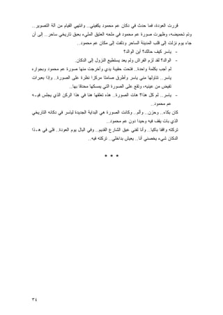 ‫ﻗﺭﺭﺕ ﺍﻟﻌﻭﺩﺓ، ﻓﻤﺎ ﺤﺩﺙ ﻓﻲ ﺩﻜﺎﻥ ﻋﻡ ﻤﺤﻤﻭﺩ ﻴﻜﻔﻴﻨﻲ.. ﻭﺍﻨﺘﻬﻲ ﺍﻟﻘﻴﺎﻡ ﻤﻥ ﺁﻟﺔ ﺍﻟﺘﺼﻭﻴﺭ..‬
‫ﻭﺘﻡ ﺘﺤﻤﻴﻀﻪ، ﻭﻅﻬﺭﺕ ﺼﻭﺭﺓ ﻋﻡ ﻤﺤﻤﻭﺩ ﻓﻲ ﻤﻠﺤﻪ ﺍﻟﻌﺘﻴﻕ ﺍﻟﻤﻠﻲﺀ ﺒﻌﺒﻕ ﺘﺎﺭﻴﺨﻲ ﺴﺎﺤﺭ.. ﺇﻟﻰ ﺃﻥ‬
                          ‫ﺠﺎﺀ ﻴﻭﻡ ﻨﺯﻟﺕ ﺇﻟﻰ ﻗﻠﺏ ﺍﻟﻤﺩﻴﻨﺔ ﺍﻟﺴﺎﺤﺭ ﻭﺩﻟﻔﺕ ﺇﻟﻰ ﻤﻜﺎﻥ ﻋﻡ ﻤﺤﻤﻭﺩ..‬
                                                      ‫- ﻴﺎﺴﺭ ﻜﻴﻑ ﺤﺎﻟﻙ؟ ﺃﻴﻥ ﺍﻟﻭﺍﻟﺩ؟‬
                         ‫- ﺍﻟﻭﺍﻟﺩ؟ ﻟﻘﺩ ﻟﺯﻡ ﺍﻟﻔﺭﺍﺵ ﻭﻟﻡ ﻴﻌﺩ ﻴﺴﺘﻁﻴﻊ ﺍﻟﻨﺯﻭل ﺇﻟﻰ ﺍﻟﺩﻜﺎﻥ.‬
‫ﻟﻡ ﺃﺠﺏ ﺒﻜﻠﻤﺔ ﻭﺍﺤﺩﺓ.. ﻓﺘﺤﺕ ﺤﻘﻴﺒﺔ ﻴﺩﻱ ﻭﺃﺨﺭﺠﺕ ﻤﻨﻬﺎ ﺼﻭﺭﺓ ﻋﻡ ﻤﺤﻤﻭﺩ ﻭﺒﺠﻭﺍﺭﻩ‬
‫ﻴﺎﺴﺭ.. ﺘﻨﺎﻭﻟﻬﺎ ﻤﻨﻲ ﻴﺎﺴﺭ ﻭﺃﻁﺭﻕ ﺼﺎﻤ ﹰﺎ ﻤﺭﻜ ‪‬ﺍ ﻨﻅﺭﺓ ﻋﻠﻰ ﺍﻟﺼﻭﺭﺓ.. ﻭﺇﺫﺍ ﺒﻌﺒﺭﺍﺕ‬
                               ‫ﺯ‬      ‫ﺘ‬
                     ‫ﺘﻔﻴﺽ ﻤﻥ ﻋﻴﻨﻴﻪ، ﻭﺘﻘﻊ ﻋﻠﻰ ﺍﻟﺼﻭﺭﺓ ﺍﻟﺘﻲ ﻴﻤﺴﻜﻬﺎ ﻤﺤﺩ ﹰﺎ ﺒﻬﺎ..‬
                            ‫ﻗ‬
‫- ﻴﺎﺴﺭ.. ﻟﻡ ﻜل ﻫﺫﺍ؟ ﻫﺎﺕ ﺍﻟﺼﻭﺭﺓ.. ﻫﺫﻩ ﺘﻌﻠﻘﻬﺎ ﻫﻨﺎ ﻓﻲ ﻫﺫﺍ ﺍﻟﺭﻜﻥ ﺍﻟﺫﻱ ﻴﺠﻠﺱ ﻓﻴـﻪ‬
                                                                     ‫ﻋﻡ ﻤﺤﻤﻭﺩ..‬
‫ﻜﺎﻥ ﺒﻜﺎﺀ.. ﻭﺤﺯﻥ.. ﻭﺃﻟﻡ.. ﻭﻜﺎﻨﺕ ﺍﻟﺼﻭﺭﺓ ﻫﻲ ﺍﻟﺒﺩﺍﻴﺔ ﺍﻟﺠﺩﻴﺩﺓ ﻟﻴﺎﺴﺭ ﻓﻲ ﺩﻜﺎﻨﻪ ﺍﻟﺘﺎﺭﻴﺨﻲ‬
                                           ‫ﺍﻟﺫﻱ ﺒﺎﺕ ﻴﻘﻑ ﻓﻴﻪ ﻭﺤﻴ ‪‬ﺍ ﺩﻭﻥ ﻋﻡ ﻤﺤﻤﻭﺩ..‬
                                                           ‫ﺩ‬
‫ﺘﺭﻜﺘﻪ ﻭﺍﻗ ﹰﺎ ﺒﺎﻜ ‪‬ﺎ.. ﻭﺃﻨﺎ ﻟﻔﻨﻲ ﻋﺒﻕ ﺍﻟﺸﺎﺭﻉ ﺍﻟﻘﺩﻴﻡ.. ﻭﻓﻲ ﺍﻟﺒﺎل ﻴﻭﻡ ﺍﻟﻌﻭﺩﺓ.. ﻓﻠﻲ ﻓﻲ ﻫـﺫﺍ‬
                                                                    ‫ﻔ ﻴ‬
                                 ‫ﺍﻟﺩﻜﺎﻥ ﺸﻲﺀ ﻴﺨﺼﻨﻲ ﺃﻨﺎ.. ﻴﻌﻴﺵ ﺒﺩﺍﺨﻠﻲ.. ﺘﺭﻜﺘﻪ ﻓﻴﻪ..‬


                                          ‫***‬




‫٤٣‬
 