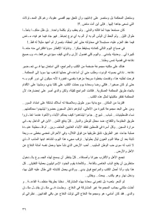 ‫ﻭﺴﺘﻌﻤل ﺍﻟﻤﺤﻜﻤﺔ ﺒل ﻭﺴﺘﺼﺭ ﻋﻠﻰ ﺇﺩﺍﻨﺘﻬﻡ، ﻭﺃﻥ ﹸﻠﺤﻕ ﺒﻬﻡ ﺃﻗﺼﻰ ﻋﻘﻭﺒﺔ، ﺭﻏﻡ ﻜل ﺍﻟﻤﺤـﺎﻭﻻﺕ‬
                                    ‫ﺘ‬
                                              ‫ﺍﻟﺘﻲ ﺘﺴﻌﻰ ﺠﺎﻫ ‪‬ﺍ ﺇﻟﻴﻬﺎ.. ﻓﺈﻟﻰ ﺃﻴﻥ ﺃﻨﺕ ﻤﺎﺽ..؟!‬
                                                  ‫ٍ‬                         ‫ﺩ‬
‫ﻜﺎﻥ ﻤﺴﺘﻤ ‪‬ﺎ ﺠﻴ ‪‬ﺍ ﻟﻤﺎ ﻗﺎﻟﺘﻪ ﻭﺍﻟﺩﺘﻲ.. ﻭﻟﻡ ﻴﻌﻘﺏ ﻭﻟﻭ ﺒﻜﻠﻤﺔ ﻭﺍﺤﺩﺓ.. ﺒل ﻅل ‪‬ﻨﻜ ‪‬ـﺎ ﺒﺎﺤ ﹰـﺎ‬
  ‫ﺜ‬       ‫ﻤ ﺒ‬                                                        ‫ﻌ ﺩ‬
‫ﻁﻭﺍل ﺍﻟﻠﻴل.. ﻭﻟﻡ ﺃﻟﺤﻅ ﺃﻥ ﺍﻟﻴﺄﺱ ﺃﻟﻡ ﺒﻪ ﺃﻭ ﺃﻟﻡ ﺒﻪ ﺃﻱ ﻨﻭﻉ ﺇﺤﺒﺎﻁ.. ﻓﻬﻭ ﺠﺎﺩ ﻓﻴﻤﺎ ﻫﻭ ﻓﻴﻪ، ﻤـﺎﺽ‬
‫ٍ‬
     ‫ﻓﻴﻤﺎ ﻋﻘﺩ ﺍﻟﻌﺯﻡ ﻋﻠﻴﻪ، ﻤﺴﺘﺒﺴﻼ ﻓﻲ ﻤﺤﺎﻭﻟﺘﻪ ﺤﺘﻰ ﺁﺨﺭ ﻟﺤﻅﺔ، ﺒﺈﺼﺭﺍﺭ ﻟﻡ ﺃﻋﻬﺩ ﻤﺜﻴﻼ ﻟﻪ ﻗﻁ..!‬
              ‫ﹰ‬                                            ‫ﹰ‬
‫ﻓﻲ ﺼﺒﺎﺡ ﺍﻟﻴﻭﻡ ﺍﻟﺘﺎﻟﻲ ﻜﻌﺎﺩﺘﻪ ﻴﺴﺘﻴﻘﻅ ﻤﺒﻜ ‪‬ﺍ.. ﻭﺘﻨﺎﻭﻟﻨﺎ ﺍﻹﻓﻁﺎﺭ ﺴﻭ ‪‬ﺎ ﻓﺎﻗﺘﺭﺍﺒﻲ ﻤﻨﻪ ﻤﺘﻌـﺔ‬
                    ‫ﻴ‬                       ‫ﺭ‬
‫ﻜﺒﻴﺭﺓ ﻟﻲ.. ﻭﺤﺩﻴﺜﻪ ﻴﺸﺩﻨﻲ.. ﻭﺍﻟﻴﻭﻡ ﻜﻠﻲ ﻓﻀﻭل ﻷﺭﻯ ﻭﺍﻟﺩﻱ ﻜﻴﻑ ﺴﻴﺅﺩﻱ ﻤﺭﺍﻓﻌﺘـﻪ، ﻭﻴـﺼﻴﻎ‬
                                                                ‫ﺩﻓﺎﻋﻪ ﻓﻲ ﻗﻀﻴﺔ ﺘﻤﺱ ﻭﻁﻨﻨﺎ..‬
‫ﻫﻨﺎﻙ ﻋﻠﻰ ﻤﻜﺘﺒﻪ ﻤﺠﻤﻭﻋﺔ ﻀﺨﻤﺔ ﻤﻥ ﺍﻟﻜﺘﺏ ﻭﺍﻟﻤﺭﺍﺠﻊ، ﺍﻟﺘﻲ ﺍﺴﺘﻌﺎﻥ ﺒﻬﺎ ﻓـﻲ ﺘﺤـﻀﻴﺭ‬
‫ﺩﻓﺎﻋﻪ.. ﻨﺎﺩﺍﻨﻲ ﺒﺼﻭﺘﻪ ﺍﻟﻭﺩﻭﺩ، ﻭﻁﻠﺏ ﻤﻨﻲ ﺃﻥ ﺃﺴﺎﻋﺩﻩ ﻓﻲ ﺤﻤﻠﻬﺎ ﻟﻨﺫﻫﺏ ﺒﻬﺎ ﺴﻭ ‪‬ﺎ ﺇﻟﻰ ﺍﻟﻤﺤﻜﻤﺔ..‬
               ‫ﻴ‬
‫ﻓﺭﺤﺕ ﻟﻁﻠﺒﻪ ﻫﺫﺍ، ﻭﺘﻘﺩﻤﺕ ﺒﺨﻁﻭﺓ ﺴﺭﻴﻌﺔ ﻤﺯﻫﻭﺓ ﺒﻨﻔﺴﻲ، ﻓﺨﻭﺭﺓ ﻷﻨﻪ ﺴﻴﻜﻭﻥ ﻟﻲ ﺩﻭﺭ ﺃﻗﻭﻡ ﺒـﻪ‬
‫ﺤﺘﻰ ﻟﻭ ﻜﺎﻥ ﺼﻐﻴ ‪‬ﺍ.. ﻓ ﹸﻠﻲ ﺭﻀﺎ ﻭﺴﻌﺎﺩﺓ ﻴﻭﻡ ﺤﻤﻠﺕ ﺍﻟﻜﺘﺏ ﻋﻠﻰ ﻜﻠﺘﺎ ﻴﺩ ‪ ،‬ﻭﻤﺸﻴﻨﺎ ﻋﻠﻰ ﺍﻷﻗﺩﺍﻡ‬
                   ‫ﻱ‬                                         ‫ﺭ ﻜ‬
‫ﺒﺎﺘﺠﺎﻩ ﻁﺭﻴﻕ ﺍﻟﻤﺤﻜﻤﺔ ﺍﻟﻌﺴﻜﺭﻴﺔ.. ﻓﻜﺎﻨﺕ ﺍﻟﻤﺭﺍﺠﻊ ﺜﻘﻴﻠﺔ، ﻭﻟﻜﻥ ﻭﺍﻟﺩﻱ ﺃﺼﺭ ﻋﻠﻰ ﺇﺤﻀﺎﺭﻫﺎ، ﻷﻥ‬
                                                      ‫ﺍﻟﻤﺤﻜﻤﺔ ﺘﻔﺘﻘﺭ ﻤﻜﺘﺒﺘﻬﺎ ﻟﻤﺜل ﻫﺫﻩ ﺍﻟﻜﺘﺏ..‬
‫ﺍﻗﺘﺭﺒﻨﺎ ﻤﻥ ﺍﻟﻤﻜﺎﻥ.. ﻤﻊ ﺒﺩﺍﻴﺔ ﺴﻭﺭ ﻁﻭﻴل ﻭﻤﻼﺼﻘﺔ ﻟﻪ ﺃﺴﻼﻙ ﺸﺎﺌﻜﺔ ﻋﻠﻰ ﺍﻤﺘﺩﺍﺩ ﺍﻟﺴﻭﺭ..‬
‫ﻭﻤﻥ ﻋﻠﻰ ﺍﻟﺒﻌﺩ ﻤﺠﻤﻭﻋﺔ ﻜﺒﻴﺭﺓ ﻤﻥ ﺍﻷﻫﺎﻟﻲ، ﺃﺒﻨﺎﺅﻫﻡ ﺩﺍﺨل ﺍﻟﺴﺠﻭﻥ ﺤﻀﺭﻭﺍ ﻟﻴﺸﻬﺩﻭﺍ ﻤﺤﺎﻜﻤﺘﻬﻡ..‬
‫ﻨﺴﺎﺀ ﻓﻠﺴﻁﻴﻨﻴﺎﺕ.. ﺸﺒﺎﺏ.. ﺸﻴﻭﺥ.. ﺠﺎﺀﻭﺍ ﻟﻴﺸﺎﻫﺩﻭﺍ ﻜﻴﻑ ﻴﺤﺎﻜﻡ ﺍﻷﺒﻨﺎﺀ ﻭﺍﻷﺨﻭﺓ ﻋﻨﺩﻤﺎ ﺍﺨﺘـﺎﺭﻭﺍ‬
‫ﻁﺭﻴﻕ ﺍﻟﻤﻘﺎﻭﻤﺔ ﻭﺍﻟﻜﻔﺎﺡ، ﻀﺩ ﻤﺤﺘل ﻟﻠﻭﻁﻥ ﻭﺍﻟﺩﻴﺎﺭ.. ﻜل ﻴﺩﻓﻊ ﺍﻟﺜﻤﻥ.. ﺍﻻﺒﻥ ﻓﻲ ﺍﻟﺩﺍﺨل ﻴﻌـﺎﻨﻲ‬
                                   ‫ٌ‬
‫ﻤﺭﺍﺭﺓ ﺍﻟﺴﺠﻥ.. ﻭﻜل ﺃﺴﺭﺓ ﻓﻲ ﻓﻠﺴﻁﻴﻥ ﺘﻔﺘﻘﺩ ﺍﻷﺒﻨﺎﺀ ﺍﻟﻐﺎﺌﺒﻴﻥ ﺍﻟﺤﺎﻀـﺭﻴﻥ.. ﺃﻡ ﻓﻠـﺴﻁﻴﻨﺔ ﻋﻨﻴـﺩﺓ‬
‫ﺼﻠﺒﺔ ﺠﺎﺀﺕ ﻋﺒﺭ ﺍﻟﻁﺭﻴﻕ، ﺘﺸﻕ ﻁﺭﻴﻘﻬﺎ ﻤﻥ ﻓﻭﻕ ﺍﻟﺘﻼل، ﻭﻓﻲ ﺍﻷﺤﺭﺍﺵ ﺘﻤﻀﻲ ﺒ ﹸﻁﻰ ﺴـﺭﻴﻌﺔ‬
         ‫ﺨ‬
‫ﺜﺎﺒﺘﺔ ﺒﻌﺩ ﺃﻥ ﺠﺎﻓﺎ ﺍﻟﻨﻭﻡ ﺍﻟﻌﻴﻭﻥ ﻟﻴﺎل ﺒﻁﻭﻟﻬﺎ.. ﺘﺭﻗﺏ ﻤﺠﻲﺀ ﻫﺫﺍ ﺍﻟﻴﻭﻡ، ﻟﺘﺸﺎﻫﺩ ﺍﺒﻨﻬﺎ ﺍﻟﻤﺫﻨﺏ ﺍﻟـﺫﻱ‬
‫ﻻ ﺫﻨﺏ ﻟﻪ ﺴﻭﻯ ﺤﺏ ﺍﻟﻭﻁﻥ ﺍﻟﺴﻠﻴﺏ.. ﺃﺤﺏ ﺍﻷﺭﺽ ﺍﻟﺫﻱ ﻨﺸﺄ ﻤﻨﻬﺎ ﻭﺤﻤل ﻨﻔﺴﻪ ﺃﻤﺎﻨﺔ ﺍﻟﺩﻓﺎﻉ ﻋﻥ‬
                                                                            ‫ﺍﻷﻫل ﻭﺍﻷﺭﺽ..‬
‫ﺘﺠﻤﻊ ﺍﻷﻫل ﻭﺍﻷﻗﺎﺭﺏ ﺠﻴﺭﺍ ﹰﺎ ﻭﺃﺼﺩﻗﺎﺀ.. ﻜل ﻴﻨﺘﻅﺭ ﺃﻥ ﻴﺴﻤﺢ ﻟﻬﺫﻩ ﺍﻟﺠﻤـﻭﻉ ﺒﺎﻟـﺩﺨﻭل‬
                                    ‫ٌ‬             ‫ﻨ‬
‫ﻤﻨﺘﻅﺭﻴﻥ ﺃﻥ ﻴﻔﺘﺢ ﺍﻟﺒﺎﺏ ﺍﻟﺨﺎﺹ ﺒﺎﻟﻘﺎﻋﺔ.. ﻭﻜﺎﻟﻌﺎﺩﺓ ﻴﻘﻭﻡ ﺍﻟﺠﻨﻭﺩ ﺍﻹﺴﺭﺍﺌﻴﻠﻴﻭﻥ ﺒﻌﻤﻠﻴﺔ ﺍﻟﺘﻔﺘﻴﺵ.. ﻜل‬
‫ﻫﺫﺍ ﻴﺘﻡ، ﻭﺃﻨﺎ ﺃﺤﻤل ﺍﻟﻜﺘﺏ ﻭﺍﻟﻤﺭﺍﺠﻊ ﻓﻭﻕ ﻴﺩﻱ.. ﻭﻭﺍﻟﺩﻱ ﻴﺤﻤل ﻜﺘﺎﺒﺎﺘﻪ ﺍﻟﺘﻲ ﻁﺎل ﻋﻠﻴﻪ ﺍﻟﻠﻴل ﺒﻬﺎ،‬
                                                    ‫ﻭﺩﺨل ﻨﻬﺎﺭ ﻭﻫﻭ ﻴﻜﺘﺏ.. ﻴﺒﺤﺙ.. ﻭﻴﻔﺘﺵ..‬
‫ﻟﻡ ﺃﺸﻌﺭ ﺒﺘﻌﺏ؛ ﺒل ﺘﻐﻤﺭﻨﻲ ﺴﻌﺎﺩﺓ ﺒﻬﺫﻩ ﺍﻟﻤﺸﺎﺭﻜﺔ.. ﺩﺨﻠﻨﺎ ﺒﻁﺭﻴﻘﺔ ﻤﻨﻅﻤـﺔ ﺍﻟﻘﺎﻋـﺔ.. ﻭ‬
‫ﺃﺨﺫﺕ ﻤﻜﺎﻨﻲ ﺒﺠﺎﻨﺏ ﺍﻟﻤﺠﻤﻭﻋﺔ ﻏﻴﺭ ﺍﻟﻤﺸﺎﺭﻜﺔ ﻓﻲ ﺍﻟﺩﻓﺎﻉ.. ﻭﺠﻠﺴﺕ ﻓـﻲ ﻤﻜـﺎﻥ ﻴﻘﺎﺒـل ﻤﻜـﺎﻥ‬
‫ﻭﺍﻟﺩﻱ.. ﻓﻘﺩ ﻜﺎﻥ ﺃﻤﺎﻤﻲ، ﻫﻭ ﻭﻤﺠﻤﻭﻋﺔ ﺍﻟﺩﻓﺎﻉ ﺍﻟﺘﻲ ﺘﻭﻟﺕ ﺍﻟﺩﻓﺎﻉ ﻋﻥ ﺒﺎﻗﻲ ﺍﻟﻔﺩﺍﺌﻴﻴﻥ.. ﻨﻅﺭﺍﺘﻲ ﻟﻡ‬



‫٦٣‬
 