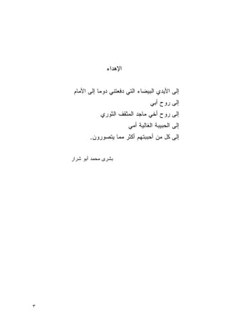 ‫ﺍﻹﻫﺩﺍﺀ‬


     ‫ﺇﻟﻰ ﺍﻷﻴﺩﻱ ﺍﻟﺒﻴﻀﺎﺀ ﺍﻟﺘﻲ ﺩﻓﻌﺘﻨﻲ ﺩﻭ ‪‬ﺎ ﺇﻟﻰ ﺍﻷﻤﺎﻡ‬
                ‫ﻤ‬
                                     ‫ﺇﻟﻰ ﺭﻭﺡ ﺃﺒﻲ‬
                ‫ﺇﻟﻰ ﺭﻭﺡ ﺃﺨﻲ ﻤﺎﺠﺩ ﺍﻟﻤﺜﻘﻑ ﺍﻟﺜﻭﺭﻱ‬
                            ‫ﺇﻟﻰ ﺍﻟﺤﺒﻴﺒﺔ ﺍﻟﻐﺎﻟﻴﺔ ﺃﻤﻲ‬
            ‫ﺇﻟﻰ ﻜل ﻤﻥ ﺃﺤﺒﺒﺘﻬﻡ ﺃﻜﺜﺭ ﻤﻤﺎ ﻴﺘﺼﻭﺭﻭﻥ.‬


    ‫‪‬ﺸﺭﻯ ﻤﺤﻤﺩ ﺃﺒﻭ ﺸﺭﺍﺭ‬
                     ‫ﺒ‬




‫٣‬
 
