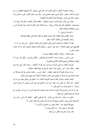 ‫ﻭﺠﺎﺀﺕ ﺍﻟﺠﻠﺴﺔ ﺍﻷﺨﻴﺭﺓ، ﻭﺍﻟﺘﻲ ﻜﺎﻨﺕ ﺁﺨﺭ ﻟﻘﺎﺀ ﺒﻴﻨﻲ ﻭﺒﻴﻨﻬﻡ.. ﻟﻘﺩ ﺃﺤﺒﺒﺘﻬﻡ ﺜﻼﺜﺘﻬﻡ ﺒـﺭﻏﻡ‬
‫ﺃﻨﻨﻲ ﻟﻡ ﺃﺘﺤﺩﺙ ﻤﻌﻬﻡ.. ﻭﻟﻜﻥ ﻗﺭﺒﻲ ﻤﻨﻬﻡ ﺠﻤﻌﻨﻲ ﺒﻬﻡ.. ﻭﻜل ﻴﻭﻡ ﺃﺤﻤل ﺍﻟﻜﺘﺏ ﻋﻠﻰ ﺴﺎﻋﺩ ‪ ،‬ﻭﺃﻨﺎ‬
      ‫ﻱ‬
                                   ‫ﺴﻌﻴﺩﺓ، ﻭﻜﺎﻥ ﻟﻲ ﺸﺭﻑ ﺭﻓﻴﻊ ﻨﻠﺘﻪ ﺒﻬﺫﻩ ﺍﻟﻤﺸﺎﺭﻜﺔ ﺍﻟﻌﻅﻴﻤﺔ.‬
‫ﻭﻗﻑ ﺃﺒﻲ ﻭﻜﺎﻥ ﺸﺎﻤ ﹰﺎ ﻗﻭ ‪‬ﺎ، ﺼﻭﺘﻪ ﻤﺠﻠﺠل.. ﻭﺍﻟﻘﻀﺎﺓ ﻜﺄﻥ ﺍﻟﺨﻭﻑ ﺴﻜﻥ ﻗﻠـﻭﺒﻬﻡ ﻟﻤـﺎ‬
                                     ‫ٌ‬            ‫ﺨ ﻴ‬
‫ﺴﻴﺴﻤﻌﻭﻨﻪ.. ﻓﺎﻟﻤﻭﻗﻑ ﻜﺎﻥ ﻓﻴﻪ ﺠﻼل ﻭﺭﻫﺒﺔ.. ﻭﻤﻥ ﻜﻠﻤﺎﺘﻪ ﺍﻟﺘﻲ ﺃﺫﻜﺭﻫﺎ ﻋﻨﺩﻤﺎ ﻭﺠﻪ ﺍﻟﺤﺩﻴﺙ ﺇﻟـﻰ‬
                                                              ‫ﺭﺌﻴﺱ ﺍﻟﻤﺤﻜﻤﺔ ﻤﺨﺎﻁ ‪‬ﺎ ﺇﻴﺎﻫﻡ:‬
                                                                      ‫ﺒ‬
                                                             ‫- ﺃﻨﺘﻡ ﻤﺎﺫﺍ ﺘﺭﻴﺩﻭﻥ..؟‬
        ‫ﻋﻨﺩﻤﺎ ﺍﺒﺘﻠﻌﺘﻡ ﻭﻁ ﹰﺎ ﺒﺄﻜﻤﻠﻪ، ﻜﺎﻥ ﺼﻌ ‪‬ﺎ ﻋﻠﻴﻜﻡ ﺃﻥ ﺘﻘﻑ ﺸﻭﻜﺔ ﻓﻲ ﺤﻠﻘﻜﻡ ﻓﺘﺅﻟﻤﻜﻡ..‬
                                              ‫ﺒ‬                 ‫ﻨ‬
                                            ‫ﻭﺃﺸﺎﺭ ﺒُﺼﺒﻌﻪ ﺇﻟﻰ ﺃﺒﻁﺎﻟﻨﺎ ﺍﻷﺤﺒﺎﺀ ﻭﻗﺎل:‬
                                                                         ‫ﺄ‬
‫ﻫﺅﻻﺀ ﺍﻷﺒﻁﺎل ﻫﻡ ﺍﻟﺸﻭﻙ ﺍﻟﺫﻱ ﻴﺴﻜﻥ ﺍﻟﺤﻠﻭﻕ ﺍﻟﺘﻲ ﺍﺒﺘﻠﻌﺕ ﺍﻟﻭﻁﻥ.. ﻭﻟﻥ ﻴﻨﻔـﺫﻭﺍ ﺃﺒـ ‪‬ﺍ..‬
   ‫ﺩ‬
‫ﻓﻘﻀﻴﺘﻬﻡ ﻫﻲ ﺍﻟﺤﻕ ﻭﺍﻟﻌﺩﺍﻟﺔ.. ﻭﻫﻡ ﻏﻴﺭ ﻨﺎﺩﻤﻴﻥ.. ﻭﺃﺠﻴﺎل ﻗﺎﺩﻤﺔ ﺴﺘﻜﻤل ﺍﻟﻤﺴﻴﺭﺓ ﻷﻥ ﻤﺎ ﺃﺨـﺫﺘﻤﻭﻩ‬
                                                                           ‫ﺴﻭﻑ ﻨﺴﺘﺭﺩﻩ..‬
                                      ‫ﺨﻠﺕ ﺍﻟﻘﺎﻋﺔ.. ﻭﻜﺎﻨﺕ ﺍﻷﺤﻜﺎﻡ ﻏﻠﻴﻅﺔ ﺼﺎﺭﻤﺔ..‬
‫ﺤﺯﻥ ﻭﺍﻟﺩﻱ.. ﻭﺤﺯﻨﺕ ﻤﺌﺎﺕ ﺍﻷﻤﻬﺎﺕ ﻓﻲ ﻓﻠﺴﻁﻴﻥ.. ﺃﻁﻔﺎل ﻭﺸﻴﻭﺥ.. ﻭﻟﻜﻥ ﺍﻟﻤـﺴﻴﺭﺓ ﻻ‬
                                           ‫ﺘﺘﻭﻗﻑ ﻤﺘﻤﺜﻠﺔ ﻓﻲ ﺠﻤﻴﻊ ﺃﺸﻜﺎل ﺍﻟﺩﻓﺎﻉ ﻭﺍﻟﻤﻘﺎﻭﻤﺔ..‬
‫ﺨﺭﺠﺕ ﻷﻜﻤل ﺩﺭﺍﺴﺘﻲ ﻟﺴﻨﻭﺍﺕ ﻭﻟﻡ ﺃﻨﺱ ﺃﺒ ‪‬ﺍ ﻫﺅﻻﺀ ﺍﻷﺒﻁﺎل.. ﻭﺩﺍﺌ ‪‬ﺎ ﺍﺫﻜﺭ ﺃﻨﻨﻲ ﻫﻨﺎ ﻭﻫﻡ‬
                   ‫ﻤ‬                     ‫ﺩ‬
                    ‫ﻫﻨﺎﻙ.. ﻭﻜﻠﻤﺎ ﻋﺩﺕ ﺇﻟﻰ ﻭﻁﻨﻲ ﺃﺴﺄل ﻋﻨﻬﻡ: ﺃﻟﻡ ﻴﻔﺭﺝ ﻋﻨﻬﻡ؟ ﻜﻴﻑ ﺤﺎﻟﻬﻡ؟‬
‫ﻤﺭﺕ ﺴﻨﻭﺍﺕ ﻁﻭﻴﻠﺔ ﺘﻤﺕ ﻓﻴﻬﺎ ﻋﻤﻠﻴﺎﺕ.. ﺘﺒﺎﺩل ﺃﺴﺭﻯ.. ﻭﻋﻠﻤﺕ ﺒﻁﺭﻴـﻕ ﺍﻟﻤـﺼﺎﺩﻓﺔ ﺃﻥ‬
        ‫ﻤﺤﻤﺩ ﺍﻟﺭﻜﻭﻋﻲ ﺍﻟﺭﺴﺎﻡ ﻗﺩ ﺘﻡ ﺘﻬﺠﻴﺭﻩ ﻓﻲ ﺇﺤﺩﻯ ﻋﻤﻠﻴﺎﺕ ﺍﻟﻤﺒﺎﺩﻟﺔ ﻭﻫﻭ ﻴﻌﻴﺵ ﻓﻲ ﺩﻤﺸﻕ..‬
‫ﺘﺎﺒﻌﺕ ﺍﻟﺒﺤﺙ ﻭﺍﻟﺴﺅﺍل ﻜﻠﻤﺎ ﻭﺠﺩﺕ ﺍﻟﻔﺭﺼﺔ ﻟﺫﻟﻙ: ﻤﺎ ﺫﺍ ﻴﻔﻌل ﻓﻲ ﺩﻤﺸﻕ ﺒﻌﻴ ‪‬ﺍ ﻋﻥ ﺘﺭﺍﺏ‬
         ‫ﺩ‬
‫ﺍﻟﻭﻁﻥ.. ﻫل ﺍﺨﺘﺎﺭ ﺃﻥ ﻴﻜﻭﻥ ﺤ ‪‬ﺍ ﺒﻌﻴ ‪‬ﺍ ﻋﻥ ﺘﺭﺍﺏ ﺍﻟﻭﻁﻥ ﻓﻲ ﺤﻴﻥ ﻜﺎﻥ ﻴﺭﺘﻀﻰ ﺍﻟـﺴﺠﻥ ﻓـﻭﻕ‬
                                            ‫ﺭ ﺩ‬
                                                   ‫ﺘﺭﺍﺒﻪ!.. ﻤﺎ ﺍﻟﺫﻱ ﺤﺩﺙ ﻭﻤﺎ ﺍﻟﺫﻱ ﺘﻐﻴﺭ..؟‬
‫ﺇﻟﻰ ﺃﻥ ﺠﺎﺀ ﻴﻭﻡ ﺍﺨﺒﺭﻨﻲ ﻓﻴﻪ ﺃﺨﻲ ﺍﻨﻪ ﺸﺎﻫﺩ ﻤﺤﻤﺩ ﻴﻔﺘﺭﺵ ﺍﻟﺭﺼﻴﻑ ﻓﻲ ﺸـﻭﺍﺭﻉ ﺩﻤـﺸﻕ ﻴﺒﻴـﻊ‬
                                                          ‫ﻟﻭﺤﺎﺕ ﻴﺭﺴﻤﻬﺎ ﻟﻴﻌﻴﺵ ﻤﻥ ﺜﻤﻨﻬﺎ..‬
‫ﻫﺎﻟﻨﻲ ﻤﺎ ﺴﻤﻌﺕ..!! ﻭﻤﺎﻟﺕ ﺒﻲ ﺍﻟﺩﻨﻴﺎ.. ﻫﺫﺍ ﺍﻟﻭﻁﻨﻲ ﺍﻟﻜﺒﻴﺭ.. ﺍﻟﺒﻁل ﺍﻟﻔـﺩﺍﺌﻲ.. ﻴﻔﺘـﺭﺵ‬
                 ‫ﺍﻷﺭﺼﻔﺔ ﺨﺎﺭﺝ ﺤﺩﻭﺩ ﺍﻟﻭﻁﻥ ﻭﻴﺒﻴﻊ ﻓﻨﻪ ﺒﻌﺩ ﺃﻥ ﻜﺎﻥ ﻴﻬﺩﻴﻪ ﻭﻫﻭ ﻓﻘﻴﺭ ﻤﻌﺩﻡ..!!‬
                            ‫ﻴﺒﻴﻊ ﻓﺌﺔ ﻟﻴﻌﻴﺵ ﻤﻨﻪ.. ﻜﻴﻑ ﺒﺤﻕ ﺭﺏ ﺍﻟﻭﻁﻥ ﻭﺍﻷﺭﺽ..؟‬
                                          ‫ﻜﻴﻑ ﻟﻙ ﻴﺎ ﻤﺤﻤﺩ ﻫﺫﺍ.. ﻭﻤﺎ ﺍﻟﺫﻱ ﺤﺩﺙ..؟‬
                                              ‫ﺃﻟﻑ ﺴﺅﺍل ﺍﻁﺭﺤﻪ ﻭﺃﻓﺘﺵ ﻋﻥ ﺇﺠﺎﺒﺔ..‬




‫٩٣‬
 