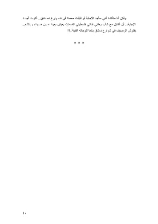 ‫ﻭﻟﻜﻥ ﺃﻨﺎ ﻤﺘﺄﻜﺩﺓ ﺃﻨﻨﻲ ﺴﺄﺠﺩ ﺍﻹﺠﺎﺒﺔ ﻟﻭ ﻗﺎﺒﻠﺕ ﻤﺤﻤ ‪‬ﺍ ﻓﻲ ﺸـﻭﺍﺭﻉ ﺩﻤـﺸﻕ.. ﺃﻜﻴـﺩ ﺃﺠـﺩ‬
                              ‫ﺩ‬
‫ﺍﻹﺠﺎﺒﺔ.. ﺃﻥ ﺃﺘﻘﺎﺒل ﻤﻊ ﺸﺎﺏ ﻭﻁﻨﻲ ﻓﺩﺍﺌﻲ ﻓﻠﺴﻁﻴﻨﻲ ﺍﻟﻘﺴﻤﺎﺕ ﻴﻌﻴﺵ ﺒﻌﻴ ‪‬ﺍ ﻋـﻥ ﻫـﻭﺍﺀ ﺒـﻼﺩﻩ..‬
                   ‫ﺩ‬
                                 ‫ﻴﻔﺘﺭﺵ ﺍﻟﺭﺼﻴﻑ ﻓﻲ ﺸﻭﺍﺭﻉ ﺩﻤﺸﻕ ﺒﺎﺌ ‪‬ﺎ ﻟﻠﻭﺤﺎﺘﻪ ﺍﻟﻔﻨﻴﺔ..!!‬
                                                     ‫ﻌ‬


                                      ‫***‬




‫٠٤‬
 