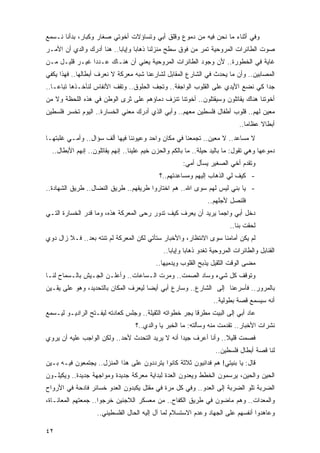 ‫ﻭﻓﻲ ﺃﺜﻨﺎﺀ ﻤﺎ ﻨﺤﻥ ﻓﻴﻪ ﻤﻥ ﺩﻤﻭﻉ ﻭﻗﻠﻕ ﺃﺒﻲ ﻭﺘﺴﺎﺅﻻﺕ ﺃﺨﻭﺘﻲ ﺼﻐﺎﺭ ﻭﻜﺒﺎﺭ، ﺒﺩﺃﻨﺎ ﻨـﺴﻤﻊ‬
‫ﺼﻭﺕ ﺍﻟﻁﺎﺌﺭﺍﺕ ﺍﻟﻤﺭﻭﺤﻴﺔ ﺘﻤﺭ ﻤﻥ ﻓﻭﻕ ﺴﻁﺢ ﻤﻨﺯﻟﻨﺎ ﺫﻫﺎ ‪‬ﺎ ﻭﺇﻴﺎ ‪‬ﺎ.. ﻫﻨﺎ ﺃﺩﺭﻙ ﻭﺍﻟﺩﻱ ﺃﻥ ﺍﻷﻤـﺭ‬
                           ‫ﺒ‬       ‫ﺒ‬
‫ﻏﺎﻴﺔ ﻓﻲ ﺍﻟﺨﻁﻭﺭﺓ.. ﻷﻥ ﻭﺠﻭﺩ ﺍﻟﻁﺎﺌﺭﺍﺕ ﺍﻟﻤﺭﻭﺤﻴﺔ ﻴﻌﻨﻲ ﺃﻥ ﻫﻨـﺎﻙ ﻋـﺩ ‪‬ﺍ ﻏﻴـﺭ ﻗﻠﻴـل ﻤـﻥ‬
                ‫ﺩ‬
‫ﺍﻟﻤﺼﺎﺒﻴﻥ.. ﻭﺃﻥ ﻤﺎ ﻴﺤﺩﺙ ﻓﻲ ﺍﻟﺸﺎﺭﻉ ﺍﻟﻤﻘﺎﺒل ﻟﺸﺎﺭﻋﻨﺎ ﺸﺒﻪ ﻤﻌﺭﻜﺔ ﻻ ﻨﻌﺭﻑ ﺃﺒﻁﺎﻟﻬﺎ.. ﻓﻬﺫﺍ ﻴﻜﻔﻲ‬
‫ﺠ ‪‬ﺍ ﻜﻲ ﻨﻀﻊ ﺍﻷﻴﺩﻱ ﻋﻠﻰ ﺍﻟﻘﻠﻭﺏ ﺍﻟﻭﺍﺠﻔﺔ.. ﻭﺘﺠﻑ ﺍﻟﺤﻠﻭﻕ.. ﻭﺘﻘﻑ ﺍﻷﻨﻔﺎﺱ ﻟﻨﺄﺨـﺫﻫﺎ ﺘﺒﺎ ‪‬ـﺎ..‬
    ‫ﻋ‬                                                                           ‫ﺩ‬
‫ﺃﺨﻭﺘﻨﺎ ﻫﻨﺎﻙ ﻴﻘﺎﺘﻠﻭﻥ ﻭﺴﻴﻘﺘﻠﻭﻥ.. ﺃﺨﻭﺘﻨﺎ ﺘﻨﺯﻑ ﺩﻤﺎﺅﻫﻡ ﻋﻠﻰ ﺜﺭﻯ ﺍﻟﻭﻁﻥ ﻓﻲ ﻫﺫﻩ ﺍﻟﻠﺤﻅﺔ ﻭﻻ ﻤﻥ‬
‫ﻤﻌﻴﻥ ﻟﻬﻡ.. ﻗﻠﻭﺏ ﺃﻁﻔﺎل ﻓﻠﺴﻁﻴﻥ ﻤﻌﻬﻡ.. ﻭﺃﺒﻲ ﺍﻟﺫﻱ ﺃﺩﺭﻙ ﻤﻌﻨﻲ ﺍﻟﺨﺴﺎﺭﺓ.. ﺍﻟﻴﻭﻡ ﺘﺨﺴﺭ ﻓﻠﺴﻁﻴﻥ‬
                                                                              ‫ﺃﺒﻁﺎﻻ ﻋﻅﺎ ‪‬ﺎ..‬
                                                                                 ‫ﻤ‬     ‫ﹰ‬
‫ﻻ ﻤﺴﺎﻋﺩ.. ﻻ ﻤﻌﻴﻥ.. ﺘﺠﻤﻌﻨﺎ ﻓﻲ ﻤﻜﺎﻥ ﻭﺍﺤﺩ ﻭﻋﻴﻭﻨﻨﺎ ﻓﻴﻬﺎ ﺃﻟﻑ ﺴﺅﺍل.. ﻭﺃﻤـﻲ ﻏﻠﺒﺘﻬـﺎ‬
  ‫ﺩﻤﻭﻋﻬﺎ ﻭﻫﻲ ﺘﻘﻭل: ﻤﺎ ﺒﺎﻟﻴﺩ ﺤﻴﻠﺔ.. ﻤﺎ ﺒﺎﻟﻜﻡ ﻭﺍﻟﺤﺯﻥ ﺨﻴﻡ ﻋﻠﻴﻨﺎ.. ﺇﻨﻬﻡ ﻴﻘﺎﺘﻠﻭﻥ.. ﺇﻨﻬﻡ ﺍﻷﺒﻁﺎل..‬
                                                      ‫ﻭﺘﻘﺩﻡ ﺃﺨﻲ ﺍﻟﺼﻐﻴﺭ ﻴﺴﺄل ﺃﻤﻲ:‬
                                            ‫- ﻜﻴﻑ ﻟﻲ ﺍﻟﺫﻫﺎﺏ ﺇﻟﻴﻬﻡ ﻭﻤﺴﺎﻋﺩﺘﻬﻡ..؟‬
‫- ﻴﺎ ﺒﻨﻲ ﻟﻴﺱ ﻟﻬﻡ ﺴﻭﻯ ﺍﷲ.. ﻫﻡ ﺍﺨﺘﺎﺭﻭﺍ ﻁﺭﻴﻘﻬﻡ.. ﻁﺭﻴﻕ ﺍﻟﻨﻀﺎل.. ﻁﺭﻴﻕ ﺍﻟﺸﻬﺎﺩﺓ..‬
                                                                 ‫ﻓﻠﻨﺼل ﻷﺠﻠﻬﻡ..‬
‫ﺩﺨل ﺃﺒﻲ ﻭﺍﺠ ‪‬ﺎ ﻴﺭﻴﺩ ﺃﻥ ﻴﻌﺭﻑ ﻜﻴﻑ ﺘﺩﻭﺭ ﺭ ‪‬ﻰ ﺍﻟﻤﻌﺭﻜﺔ ﻫﺫﻩ، ﻭﻤﺎ ﻗﺩﺭ ﺍﻟﺨﺴﺎﺭﺓ ﺍﻟﺘـﻲ‬
                                    ‫ﺤ‬                          ‫ﻤ‬
                                                                          ‫ﻟﺤﻘﺕ ﺒﻨﺎ..‬
‫ﻟﻡ ﻴﻜﻥ ﺃﻤﺎﻤﻨﺎ ﺴﻭﻯ ﺍﻻﻨﺘﻅﺎﺭ، ﻭﺍﻷﺨﺒﺎﺭ ﺴﺘﺄﺘﻲ ﻟﻜﻥ ﺍﻟﻤﻌﺭﻜﺔ ﻟﻡ ﺘﻨﺘﻪ ﺒﻌﺩ.. ﻓـﻼ ﺯﺍل ﺩﻭﻱ‬
                                              ‫ﺍﻟﻘﻨﺎﺒل ﻭﺍﻟﻁﺎﺌﺭﺍﺕ ﺍﻟﻤﺭﻭﺤﻴﺔ ﺘﻐﺩﻭ ﺫﻫﺎ ‪‬ﺎ ﻭﺇﻴﺎ ‪‬ﺎ..‬
                                                 ‫ﺒ‬       ‫ﺒ‬
                                           ‫ﻤﻀﻰ ﺍﻟﻭﻗﺕ ﺍﻟﺜﻘﻴل ﻴﺫﺒﺢ ﺍﻟﻘﻠﻭﺏ ﻭﻴﺩﻤﻴﻬﺎ..‬
‫ﻭﺘﻭﻗﻑ ﻜل ﺸﻲﺀ ﻭﺴﺎﺩ ﺍﻟﺼﻤﺕ.. ﻭﻤﺭﺕ ﺍﻟـﺴﺎﻋﺎﺕ.. ﻭﺃﻋﻠـﻥ ﺍﻟﺠـﻴﺵ ﺒﺎﻟـﺴﻤﺎﺡ ﻟﻨـﺎ‬
‫ﺒﺎﻟﻤﺭﻭﺭ.. ﻓﺄﺴﺭﻋﻨﺎ ﺇﻟﻰ ﺍﻟﺸﺎﺭﻉ.. ﻭﺴﺎﺭﻉ ﺃﺒﻲ ﺃﻴ ‪‬ﺎ ﻟﻴﻌﺭﻑ ﺍﻟﻤﻜﺎﻥ ﺒﺎﻟﺘﺤﺩﻴﺩ، ﻭﻫﻭ ﻋﻠﻰ ﻴﻘـﻴﻥ‬
                                      ‫ﻀ‬
                                                                   ‫ﺃﻨﻪ ﺴﻴﺴﻤﻊ ﻗﺼﺔ ﺒﻁﻭﻟﻴﺔ..‬
‫ﻋﺎﺩ ﺃﺒﻲ ﺇﻟﻰ ﺍﻟﺒﻴﺕ ﻤﻁﺭ ﹰﺎ ﻴﺠﺭ ﺨﻁﻭﺍﺘﻪ ﺍﻟﺜﻘﻴﻠﺔ.. ﻭﺠﻠﺱ ﻜﻌﺎﺩﺘﻪ ﻟﻴﻔـﺘﺢ ﺍﻟﺭﺍﺩﻴـﻭ ﻟﻴـﺴﻤﻊ‬
                                                         ‫ﻗ‬
                                   ‫ﻨﺸﺭﺍﺕ ﺍﻷﺨﺒﺎﺭ.. ﺘﻘﺩﻤﺕ ﻤﻨﻪ ﻭﺴﺄﻟﺘﻪ: ﻤﺎ ﺍﻟﺨﺒﺭ ﻴﺎ ﻭﺍﻟﺩﻱ..؟‬
‫ﻓﺼﻤﺕ ﻗﻠﻴﻼ.. ﻭﺃﻨﺎ ﺃﻋﺭﻑ ﺠﻴ ‪‬ﺍ ﺃﻨﻪ ﻻ ﻴﺭﻴﺩ ﺍﻟﺘﺤﺩﺙ ﻷﺤﺩ.. ﻭﻟﻜﻥ ﺍﻟﻭﺍﺠﺏ ﻋﻠﻴﻪ ﺃﻥ ﻴﺭﻭﻱ‬
                                                  ‫ﺩ‬                ‫ﹰ‬
                                                                    ‫ﻟﻨﺎ ﻗﺼﺔ ﺃﺒﻁﺎل ﻓﻠﺴﻁﻴﻥ..‬
‫ﻗﺎل: ﻴﺎ ‪‬ﻨﻴﺘﻲ! ﻫﻡ ﻓﺩﺍﺌﻴﻭﻥ ﺜﻼﺜﺔ ﻜﺎﻨﻭﺍ ﻴﺘﺭﺩﺩﻭﻥ ﻋﻠﻰ ﻫﺫﺍ ﺍﻟﻤﻨﺯل.. ﻴﺠﺘﻤﻌﻭﻥ ﻓﻴـﻪ ﺒـﻴﻥ‬
                                                                      ‫ﺒ‬
‫ﺍﻟﺤﻴﻥ ﻭﺍﻟﺤﻴﻥ، ﻴﺭﺴﻤﻭﻥ ﺍﻟﺨﻁﻁ ﻭﻴﻌﺩﻭﻥ ﺍﻟﻌﺩﺓ ﻟﺒﺩﺍﻴﺔ ﻤﻌﺭﻜﺔ ﺠﺩﻴﺩﺓ ﻭﻤﻭﺍﺠﻬﺔ ﺠﺩﻴﺩﺓ.. ﻭﻴﻜﻴﻠـﻭﻥ‬
‫ﺍﻟﻀﺭﺒﺔ ﺘﻠﻭ ﺍﻟﻀﺭﺒﺔ ﺇﻟﻰ ﺍﻟﻌﺩﻭ.. ﻭﻓﻲ ﻜل ﻤﺭﺓ ﻓﻲ ﻤﻘﺘل ﻴﻜﺒﺩﻭﻥ ﺍﻟﻌﺩﻭ ﺨﺴﺎﺌﺭ ﻓﺎﺩﺤﺔ ﻓﻲ ﺍﻷﺭﻭﺍﺡ‬
‫ﻭﺍﻟﻤﻌﺩﺍﺕ.. ﻭﻫﻡ ﻤﺎﻀﻭﻥ ﻓﻲ ﻁﺭﻴﻕ ﺍﻟﻜﻔﺎﺡ.. ﻤﻥ ﻤﻌﺴﻜﺭ ﺍﻟﻼﺠﺌﻴﻥ ﺨﺭﺠﻭﺍ.. ﺠﻤﻌﺘﻬﻡ ﺍﻟﻤﻌﺎﻨـﺎﺓ،‬
                   ‫ﻭﻋﺎﻫﺩﻭﺍ ﺃﻨﻔﺴﻬﻡ ﻋﻠﻰ ﺍﻟﺠﻬﺎﺩ ﻭﻋﺩﻡ ﺍﻻﺴﺘﺴﻼﻡ ﻟﻤﺎ ﺁل ﺇﻟﻴﻪ ﺍﻟﺤﺎل ﺍﻟﻔﻠﺴﻁﻴﻨﻲ..‬

‫٢٤‬
 