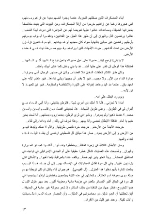 ‫ﺃﺒﻨﺎﺀ ﺍﻟﻤﻌﺴﻜﺭﺍﺕ ﺍﻟﺫﻴﻥ ﺼﻘﻠﺘﻬﻡ ﺍﻟﺘﺠﺭﺒﺔ، ﻋﻨﺩﻤﺎ ﻭﺠﺩﻭﺍ ﺃﻨﻔﺴﻬﻡ ﺒﻌﻴ ‪‬ﺍ ﻋﻥ ﻗﺭﺍﻫﻡ ﻭﻤـﺩﻨﻬﻡ،‬
                   ‫ﺩ‬
‫ﺍﻟﺘﻲ ﻫﺠﺭﻭﻫﺎ ﺭﻏ ‪‬ﺎ ﻋﻥ ﺇﺭﺍﺩﺘﻬﻡ ﺨﺭﺠﻭﺍ ﻤﻥ ﺃﺯﻗﺔ ﺍﻟﻤﻌﺴﻜﺭﺍﺕ، ﻭﻤﻥ ﺍﻟﺒﻴﻭﺕ ﺍﻟﺘﻲ ﺒﻨﻴﺕ ﻤﺘﻼﺼﻘﺔ‬
                                                                 ‫ﻤ‬
‫ﺒﺤﺠﺭﺍﺘﻬﺎ ﺍﻟﻀﻴﻘﺔ، ﻭﻤﺴﺎﻋﺩﺍﺕ ﻋﺎﺸﻭﺍ ﻋﻠﻴﻬﺎ ﺘﻌﻭﻴ ‪‬ﺎ ﻟﻬﻡ ﻋﻥ ﺍﻟﻤﺅﺍﻤﺭﺓ ﺍﻟﺘﻲ ﺩﺒﺭﺕ ﻟﻬﺫﺍ ﺍﻟﺸﻌﺏ..‬
                                        ‫ﻀ‬
‫ﻋﺎﺸﻭﺍ ﻴﺭﺘﻀﻭﻥ ﺍﻟﺫل ﻭﺍﻟﻬﻭﺍﻥ ﺇﻟﻰ ﺃﻥ ﻅﻬﺭ ﻫﺫﺍ ﺍﻟﺠﻴل ﻤﻥ ﺍﻟﻔﺩﺍﺌﻴﻴﻥ، ﻭﺩﻓﻌـﻭﺍ ﺃﺒـﻭﺍﺏ ﺒﻴـﻭﺘﻬﻡ‬
‫ﺒﺄﺭﺠﻠﻬﻡ ﺭﺍﻓﻀﻴﻥ ﻏﻴﺭ ﻤﺒﺎﻟﻴﻥ ﺒﺎﻟﻨﻬﺎﻴﺔ ﺴﻭﺍﺀ ﻜﺎﻥ ﺴﺠﻨﻬﻡ ﺃﻭ ﺸـﻬﺎﺩﺘﻬﻡ.. ﻓﻬـﻡ ﻗـﺎﺩﻤﻭﻥ ﺘﺯﻟـﺯل‬
‫ﺍﻷﺭﺽ ﻤﻥ ﺘﺤﺕ ﺃﻗﺩﺍﻤﻬﻡ.. ﺠﺭﺕ ﺍﻷﻤﻬﺎﺕ ﻜﺜﻴ ‪‬ﺍ ﻭﺭﺍﺀﻫﻡ، ﻭﻓـﻴﻬﻡ ﺼـﺭﺨﺔ ﺩﻭﺕ ﻓـﻲ ﻓـﻀﺎﺀ‬
                                    ‫ﺭ‬
                                                                                    ‫ﺍﻷﺭﺽ.‬
‫ﻻ ﻴﺎ ﺒﻨﻲ! ﺍﺭﺠﻊ ﺇﻟﻴﻨﺎ.. ﺼﺒﺭﻨﺎ ﺤﺘﻰ ﻋﻴل ﺼﺒﺭﻨﺎ، ﻭﻨﺤﻥ ﻨﻭﺩﻉ ﺍﻟـﺸﻬﻴﺩ ﺃﺜـﺭ ﺍﻟـﺸﻬﻴﺩ..‬
          ‫ﻓﻤﺸﻜﻠﺔ ﻫﺫﺍ ﺍﻟﻭﻁﻥ ﻟﻥ ﺘﻘﺩﺭ ﻋﻠﻰ ﺤﻠﻬﺎ ﺃﻨﺕ.. ﻋﺩ ﻴﺎ ﺒﻨﻲ ﻭﻋﺵ ﻜﻤﺎ ﻋﺎﺵ ﺃﺒﻭﻙ ﻭﺃﻤﻙ..‬
‫ﻭﻟﻜﻥ ﻁﺎﺭ ﺍﻟﻜﻼﻡ ﻜﺤﻠﻘﺎﺕ ﺍﻟﺩﺨﺎﻥ ﻓﻼ ﺍﻟﻔﻀﺎﺀ.. ﻭﻜﺎﻥ ﻓﻲ ﺼﺩﻭﺭ ﺍﻟﺭﺠﺎل ﺃﺴﻰ ﻭﻤﺭﺍﺭﺓ..‬
‫ﻤﺭﺍﺭﺓ ﺍﻟﻨﺩﺍﺀ ﻤﻥ ﺍﻷﻡ.. ﻭﻻ ﻤﺠﻴﺏ.. ﻓﻬﻭ ﻻ ﻴﻘﺩﺭ ﺃﻥ ﻴﺠﻴﺒﻬﺎ ﻭﻴﻠﺒﻲ ﻨﺩﺍﺀﻫﺎ.. ﻓﻬﻭ ﻤﺎﺽ ﻷﻨﻪ ﻋﻠﻰ‬
        ‫ٍ‬
‫ﺍﻟﻌﻬﺩ ﺒﺎﻕ.. ﻋﻨﺩﻤﺎ ﻤﺩ ﺍﻟﻴﺩ ﻭﻋﺎﻫﺩ ﺇﺨﻭﺍﻨﻪ ﻋﻠﻰ ﺍﻟﺜﻭﺭﺓ ﻭﺍﻻﻨﺘﻔﺎﻀﺔ ﻭﺍﻟﻤﻘﺎﻭﻤﺔ.. ﻓﻬﻭ ﺍﺒﻥ ﻟﻠﻌﻬـﺩ ﻻ‬
                                                                               ‫ٍ‬
                                                                                  ‫ﺍﺒﻥ ﻷﻤﻪ..‬
                                                           ‫ﻭﻴﻭﻡ ﺭﺩ ﺍﻟﺒﻁل ﻋﻠﻰ ﺃﻤﻪ..‬
‫ﺃﻤﺎﻩ! ﻻ ﺘﺤﺯﻨﻲ.. ﻓﺄﻨﺎ ﻻ ﺃﻤﻠﻙ ﻤﻥ ﺃﻤﺭﻱ ﺸﻴ ًﺎ.. ﻓﺎﻟﻭﻁﻥ ﻴﻨﺎﺩﻴﻨﻲ، ﻭﺃﻨﺎ ﺃﻟﺒﻲ ﺍﻟﻨـﺩﺍﺀ ﻤـﻊ‬
                                         ‫ﺌ‬
‫ُﺨﻭﺍﻥ ﻟﻲ ﻓﻲ ﺍﻟﻁﺭﻴﻕ.. ﻭﻋﻠﻰ ﻁﺭﻴﻕ ﺍﻟﺸﻬﺎﺩﺓ.. ﻫل ﺘﺠﺩﻴﻨﻨﻲ ﺃﻓﻀل ﻤـﻥ ﻗﺎﺴـﻡ ﺃﻤـﻴﻥ ﻭﺃﻤـﻴﻥ‬
                                                                              ‫ﺃ‬
‫ﻤﺤﻤﺩ..؟ ﻋﻨﺩﻤﺎ ﺫﻫﺒﻭﺍ ﻭﻟﻡ ﻴﻌﻭﺩﻭﺍ.. ﻭﻨﺎﻤﻭﺍ ﻓﻲ ﺜﺭﻯ ﺍﻟﻭﻁﻥ، ﺒﻌﺩﻤﺎ ﺭﻭﻭﻩ ﺒﺩﻤﺎﺌﻬﻡ.. ﺃﻨﺎ ﻟﺴﺕ ﺒﺨﻴﺭ‬
  ‫ﻤﻨﻬﻡ ﻴﺎ ﺃﻤﺎﻩ.. ﻓﻘﺎﻓﻠﺔ ﺍﻷﺒﻁﺎل ﺘﻤﻀﻲ ﻭﺃﻨﺎ ﺒﻴﻨﻬﻡ.. ﻭﻫﺫﺍ ﺸﺭﻑ ﻟﻲ ﻭﻟﻙ.. ﺃﻤﺎﻩ ﻭﺩﺍ ‪‬ﺎ ﻭﺇﻟﻰ ﻟﻘﺎﺀ..‬
               ‫ﻋ‬
‫ﺨﺭﺠﺕ ﺍﻷﺠﻨﺔ ﻤﻥ ﺍﻷﺭﺤﺎﻡ.. ﺨﺭﺠﺕ ﺤﺭﺓ ﺘﻠﺘﻤﺱ ﻁﺭﻴﻘﻬﺎ.. ﻭﺍﻷﻡ ﻻ ﺘﻤﻠﻙ ﻭﻟﻴﺩﻫﺎ ﻓﻬـﻭ‬
‫ﻤﻥ ﺍﻷﺭﺽ ﻭ ﺇﻟﻰ ﺍﻷﺭﺽ ﻴﻌﻭﺩ.. ﺼﺎﺭ ﻫﺫﺍ ﻤﻴﺜﺎﻕ ﻜل ﻓﻠﺴﻁﻴﻨﻲ ﺍﺭﺘﻀﻰ ﺃﻥ ﻴﻔﻘـﺩ ﺍﻟﻭﻟـﺩ ﻓـﺩﺍﺀ‬
‫‪‬‬
                                                                              ‫ﻟﻠﻨﺩﺍﺀ ﻭﺍﻟﻌﻬﺩ..‬
‫ﻭﺴﺎﺭ ﺍﻷﺒﻁﺎل ﺍﻟﺜﻼﺜﺔ ﻓﻲ ﺯﻤﺭﺓ ﺍﻟﻘﺎﻓﻠﺔ.. ﻭﺨﻁﻁﻭﺍ ﻭﻨﻔـﺫﻭﺍ.. ﺃﺫﺍﻗـﻭﺍ ﺍﻟﻌـﺩﻭ ﺍﻟﻤـﺭﺍﺭﺓ‬
‫ﻭﺍﻟﻬﻭﺍﻥ.. ﻭﺃﺼﺒﺤﺕ ﻫﺫﻩ ﺍﻟﻌﻤﻠﻴﺎﺕ ﺘﺸﻜل ﺨﻁ ‪‬ﺍ ﺤﻘﻴﻘ ‪‬ﺎ ﻋﻠﻰ ﺃﻡ ﺍﻟﺠﻨﺩﻱ ﺍﻹﺴﺭﺍﺌﻴﻠﻲ ﻓﻲ ﺘﻭﺍﺠﺩﻩ ﻓﻲ‬
                                      ‫ﻴ‬       ‫ﺭ‬
‫ﺍﻟﻤﻨﺎﻁﻕ ﺍﻟﻤﺤﺘﻠﺔ... ﻭﺒﺩﺃ ﺍﻟﻌﺩﻭ ﻴﺩﺒﺭ ﻟﻬﻡ ﺨﻁﺔ.. ﻭﻜﻠﻑ ﻋﺩ ‪‬ﺍ ﺒﺎﻟﻤﺭﺍﻗﺒﺔ ﺃﻴﻨﻤﺎ ﺫﻫﺒﻭﺍ.. ﻭﺍﻷﻤﺎﻜﻥ ﺍﻟﺘﻲ‬
                                      ‫ﺩ‬
‫ﻴﺘﺭﺩﺩﻭﻥ ﻋﻠﻴﻬﺎ.. ﻭﻓﻲ ﻜل ﻤﺭﺓ ﺘﻔﺸل ﺍﻟﻤﺤﺎﻭﻻﺕ ﻓﻲ ﺍﻹﻤﺴﺎﻙ ﺒﻬﻡ.. ﺇﻟﻰ ﺃﻥ ﺠـﺎﺀ ﻫـﺫﺍ ﺍﻟﻴـﻭﻡ،‬
‫ﻭﺒﻠﻐﺕ ﺇﺸﺎﺭﺓ ﺒﺄﻨﻬﻡ ﺩﺨﻠﻭﺍ ﻫﺫﺍ ﺍﻟﻤﻨﺯل.. )ﺁل ﺍﻟﻔﻴﻭﻤﻲ(.. ﻫﻡ ﺠﻴﺭﺍﻥ ﻟﻨﺎ، ﻭﻟﻜﻥ ﻟﻡ ﺘﻜﻥ ﺘﺭﺒﻁﻨﺎ ﺒﻬـﻡ‬
‫ﺼﻠﺔ ﺴﻭﻯ ﻤﻌﺭﻓﺔ ﺍﺴﻡ ﺍﻟﻌﺎﺌﻠﺔ.. ﻭﻜﻌﺎﺩﺘﻬﻡ ﻓﻲ ﻫﺫﻩ ﺍﻟﻠﻴﻠﺔ ﻴﺠﺘﻤﻌﻭﻥ ﻴﺨﻁﻁﻭﻥ ﻟﻴﻨﻔﺫﻭﺍ ﻭﻴﻨﺠﺤﻭﺍ ﻓﻲ‬
‫ﻜل ﻤﺭﺓ ﻓﻲ ﺇﻟﺤﺎﻕ ﺃﻜﺒﺭ ﺍﻟﺨﺴﺎﺌﺭ ﺒﺎﻟﻌﺩﻭ ﻓﻲ ﻫﺯﻴﻤﺔ ﻤﺎﺩﻴﺔ ﻭﻤﻌﻨﻭﻴﺔ ﺃﻜﺒﺭ.. ﺒﻌﺩ ﺴﻬﺭ ﻁﻭل ﺍﻟﻠﻴـل‬
‫ﻫﻤﻭﺍ ﻟﻠﺨﺭﻭﺝ، ﻓﻨﻅﺭ ﺠﻬﺎﺩ ﻤﻥ ﺍﻟﻨﺎﻓﺫﺓ ﻤﻥ ﺨﻠﻑ ﺍﻟﺴﺘﺎﺌﺭ، ﺇﺫ ﺸﻌﺭ ﺒﺤﺭﻜﺔ ﻏﻴﺭ ﻋﺎﺩﻴﺔ ﻓﻲ ﺍﻟﺤﺩﻴﻘﺔ..‬
‫ﺃﻴﻘﻥ ﻟﺤﻅﺘﻬﺎ ﺃﻥ ﺍﻟﻌﺩﻭ ﺘﻤﻜﻥ ﻤﻥ ﻤﺤﺎﺼﺭﺘﻬﻡ ﻓﻲ ﺍﻟﻤﻜﺎﻥ.. ﻭﺃﻥ ﺍﻟﺤﺼﺎﺭ ﻫـﺫﻩ ﺍﻟﻤـﺭﺓ ﺒﺎﻟـﺩﺒﺎﺒﺎﺕ‬
                                                   ‫ﻭﺁﻻﺕ ﺜﻘﻴﻠﺔ.. ﻭﻋﺩﺩ ﻏﻴﺭ ﻗﻠﻴل ﻤﻥ ﺍﻷﻓﺭﺍﺩ..‬

‫٣٤‬
 