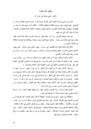 ‫ﻭﻁﻥ ﺒﻼ ﺤﺩﻭﺩ‬
                             ‫) ﺇﻟﻰ ﺃﺨﻲ ﻤﺎﺠﺩ ﺃﺒﻭ ﺸﺭﺍﺭ (‬

‫ﻜﺎﻥ ﻤﺩﺭ ‪‬ﺎ ﻓﻲ ﻤﺩﺭﺴﺔ ﺍﺒﺘﺩﺍﺌﻴﺔ ﻋﻠﻰ ﺃﻁﺭﺍﻑ ﻤﺩﻴﻨﺔ ﻏﺯﺓ.. ﻤﺩﺭﺴﺔ ﺘﻀﻡ ﺃﻁﻔﺎﻻ ﻤﻥ ﺃﺒﻨـﺎﺀ‬
          ‫ﹰ‬                                                        ‫ﺴ‬
‫ﻓﻠﺴﻁﻴﻥ.. ﻓﻴﻬﺎ ﺘﻌﺭﻓﻭﺍ ﻋﻠﻰ ﺤﺭﻭﻑ ﺍﻟﻜﻠﻤﺎﺕ ﻟﻴﻨﻁﻘﻭﺍ ﺍﻟﻜﻠﻤﺔ.. ﻭﺍﻟﻜﻠﻤـﺔ ﺘـﺼﺒﺢ ﺠﻤﻠـﺔ ﻭﻤﻌﻨـﻰ‬
‫ﻴﻔﻬﻤﻭﻨﻪ، ﻭﻴﻌﻴﺸﻭﻥ ﺤﻴﺎﺓ ﻜﺎﻤﻠﺔ ﻴﺫﻜﺭﻭﻥ ﻤﺎ ﺘﻌﻠﻤﻭﻩ ﻓﻴﻬﺎ، ﻭﻴﻌﻠﻤﻭﻨﻪ ﻷﺠﻴﺎل ﻗﺎﺩﻤﺔ ﻟﻴﻜﻤﻠـﻭﺍ ﻁﺭﻴ ﹰـﺎ‬
  ‫ﻘ‬
                                                        ‫ﺍﺒﺘﺩﺃﻩ ﺍﻟﺭﻋﻴل ﺍﻷﻭل ﻓﻲ ﻤﺩﺭﺴﺘﻬﻡ..‬
‫ﻫﻭ ﻤﺤﺏ ﻟﻤﻬﻨﺔ ﺍﻟﺘﺩﺭﻴﺱ.. ﺒل ﺫﺍﺏ ﻋﺸ ﹰﺎ ﻓﻴﻬﺎ.. ﻓﺭﺴﺎﻟﺔ ﺍﻟﺘﺩﺭﻴﺱ ﻜﺎﻨﺕ ﻫﺩ ﹰﺎ ﻤﻠ ‪‬ﺎ ﻋﻠﻴﻪ،‬
       ‫ﻓ ﺤ‬                                    ‫ﻘ‬
‫ﺤﻴﻨﻤﺎ ﻭﺠﺩ ﻓﻴﻬﺎ ﻋﻁﺎﺀ ﺩﻭﻥ ﺤﺩﻭﺩ.. ﻴﺘﻌﺎﻤل ﻤﻊ ﺘﻼﻤﻴﺫﻩ ﺒﺤﺏ ﻭﺠﺩﻴﺔ، ﻭﻤﻁﺎﻟﺒﺔ ﺒﻤﺎ ﺘﻔﺭﻀﻪ ﺍﻟﻌﻼﻗﺔ‬
                 ‫ﹰ‬                                              ‫‪‬‬
                                                                   ‫ﺒﻴﻥ ﺍﻟﺘﻠﻤﻴﺫ ﻭﺍﻟﻤﺩﺭﺱ..‬
‫ﻭﻟﻜﻥ ﻜﺎﻥ ﻫﻨﺎﻙ ﺘﻠﻤﻴﺫ ﺩﺍﺌﻡ ﺍﻟﺘﻘﺼﻴﺭ ﻓﻲ ﺩﺭﻭﺴﻪ.. ﻭﻴﺜﻴﺭ ﺍﻟﺸﻐﺏ ﺒﻴﻥ ﺯﻤﻼﺌﻪ.. ﻭﻓﻲ ﺒﻌﺽ‬
‫ﺍﻷﺤﻴﺎﻥ ﻴﻌﺘﺩﻱ ﺒﺎﻟﻀﺭﺏ ﻋﻠﻴﻬﻡ ﻭﻴﻤﻁﺭﻫﻡ ﺒﻭﺍﺒل ﻤﻥ ﺍﻟﺴﺒﺎﺏ.. ﺼﺒﻲ ﻻ ﻴﺘﺠـﺎﻭﺯ ﻋﻤـﺭﻩ ﺇﺤـﺩﻯ‬
                      ‫‪‬‬
                                                       ‫ﻋﺸﺭﺓ ﺭﺒﻴ ‪‬ﺎ ﻴﻤﻠﺅﻩ ﺍﻟﻌﻨﺎﺩ ﻭﺍﻟﺘﺤﺩﻱ..‬
                                                                               ‫ﻌ‬
‫ﺍﻷﺴﺘﺎﺫ ﻤﺎﺠﺩ ﻟﻡ ﻴﻜﻑ ﻤﺤﺎﻭﻻ ﺃﻥ ﻴﺄﺨﺫﻩ ﺒﺎﻟﻠﻴﻥ ﻤﺭﺓ، ﻭﺒﺎﻟﺸﺩﺓ ﻤﺭﺓ ﺃﺨـﺭﻯ.. ﻭﻟﻜـﻥ ﺩﻭﻥ‬
                                                   ‫ﹰ‬
‫ﺠﺩﻭﻯ.. ﻓﻬﻭ ﻟﻡ ﻴﻠﺘﻔﺕ ﻟﻤﺎ ﻴﻘﺎل ﻟﻪ ﻓﻲ ﺍﻟﻤﺩﺭﺴﺔ، ﺴﻭﺍﺀ ﻋﻥ ﻁﺭﻴﻕ ﺇﺒﺩﺍﺀ ﺍﻟﻨﺼﺢ ﻭﺍﻟﺘﻭﺒﻴﺦ.. ﺃﺤﻴﺎ ﹰﺎ‬
 ‫ﻨ‬
             ‫ﻜﺎﻥ ﻴﻌﺒﺭ ﻋﻥ ﺜﻭﺭﺘﻪ ﺒﺎﻟﺘﺤﺩﻱ ﻭﺍﻟﻌﻨﻑ ﻓﻲ ﺼﻭﺭﺓ ﻁﻔﻭﻟﻴﺔ ﺘﺜﻴﺭ ﺍﻟﺩﻫﺸﺔ ﻭﺍﻟﺘﺴﺎﺅل..!‬
‫ﻭﻟﻡ ﻴﺠﺩ ﺍﻷﺴﺘﺎﺫ ﻤﺎﺠﺩ ﺒ ‪‬ﺍ ﻤﻥ ﺍﻟﻠﺠﻭﺀ ﺇﻟﻰ ﺍﻟﻨﺎﻅﺭ، ﺇﺫ ﺩﺍﺭ ﺤﻭﺍﺭ ﺒﻴﻨﻬﻤـﺎ ﺤـﻭل" ﻤﺤﻤـﺩ"‬
                                                        ‫‪‬ﺩ‬
‫ﻭﺍﻟﺘﺼﺭﻑ ﺍﻟﻼﺯﻡ ﺍﺘﺨﺎﺫﻩ ﺤﻴﺎﻟﻪ ﺒﻌﺩ ﺍﺴﺘﻨﻔﺎﺩ ﻜل ﻤﺤﺎﻭﻟﺔ ﻭﻁﺭﻴﻘﺔ، ﺩﺍﺨل ﺍﻟﻤﺩﺭﺴﺔ ﻟﻠﺘـﺼﺤﻴﺢ ﻤـﻥ‬
‫ﺴﻠﻭﻜﻪ.. ﺇﺫ ﻋﺭﺽ ﺍﻷﺴﺘﺎﺫ ﻤﺎﺠﺩ ﻋﻠﻰ ﺍﻟﻨﺎﻅﺭ ﺭﺃ ‪‬ﺎ ﻻﺴﺘﺩﻋﺎﺀ ﻭﻟﻲ ﺃﻤﺭﻩ، ﻭﺍﻟﺘـﺼﻤﻴﻡ ﻋﻠـﻰ ﻫـﺫﺍ‬
                                       ‫ﻴ‬
‫ﺍﻟﻁﻠﺏ.. ﺨﺼﻭ ‪‬ﺎ ﺃﻥ ﺍﻟﻤﺩﺭﺴﺔ ﻁﻠﺒﺕ ﻤﻨﻬﻡ ﺍﻟﺤﻀﻭﺭ، ﻭﻟﻡ ﻴﺴﺘﺠﺏ ﺃﻱ ﻤﻥ ﺃﻫﻠـﻪ ﻟﻬـﺫﺍ.. ﻭﺒﻌـﺩ‬
                       ‫‪‬‬                                          ‫ﺼ‬
‫ﺍﻻﺘﻔﺎﻕ ﻤﻊ ﻨﺎﻅﺭ ﺍﻟﻤﺩﺭﺴﺔ ﺫﻫﺏ ﺍﻷﺴﺘﺎﺫ ﻤﺎﺠﺩ، ﻭﺨﺎﻁﺏ ﻤﺤﻤﺩ ﻓﻲ ﺍﻟﻔﺼل.. ﻭﻗﺎل ﻟﻪ ﺒﺤﺯﻡ: ﻟـﻥ‬
                                    ‫ﺃﺴﻤﺢ ﻟﻙ ﺒﺩﺨﻭل ﺍﻟﻤﺩﺭﺴﺔ ﺩﻭﻥ ﺤﻀﻭﺭ ﻭﻟﻲ ﺃﻤﺭﻙ ﻏ ‪‬ﺍ..‬
                                       ‫ﺩ‬
‫ﺃﻁﺭﻕ ﻤﺤﻤﺩ ﺒﺭﺃﺴﻪ.. ﻭﺒﺩﺍ ﺍﻟﻭﺠﻭﻡ ﻭﺍﻟﺤﻴﺭﺓ ﻋﻠﻴﻪ.. ﻭﻟﻡ ﻴﻨﻁﻕ ﺒﻜﻠﻤﺔ ﻭﺍﺤﺩﺓ.. ﺒـل ﺘـﺭﻙ‬
                                    ‫ﺃﺴﺘﺎﺫﻩ ﻭﻤﻀﻰ ﺒﻌﻴ ‪‬ﺍ، ﻴﻌﻴﺩ ﺤﺴﺎﺒﺎﺕ ﻻ ﻴﻌﺭﻓﻬﺎ ﺃﺤﺩ ﻏﻴﺭﻩ..‬
                                                                      ‫ﺩ‬
‫ﻭﺒﺈﻁﻼﻟﺔ ﻴﻭﻡ ﺠﺩﻴﺩ، ﻭﻤﻊ ﺸﺭﻭﻕ ﺸﻤﺴﻪ، ﺍﺴﺘﻴﻘﻅ ﺍﻷﺴﺘﺎﺫ ﻤﺎﺠﺩ ﻜﻌﺎﺩﺘﻪ، ﺃﺨﺫ ﻁﺭﻴﻘﻪ ﺇﻟـﻰ‬
‫ﺍﻟﻤﺩﺭﺴﺔ ﺍﻟﺒﻌﻴﺩﺓ ﻋﻠﻰ ﺃﻁﺭﺍﻑ ﺍﻟﻤﺩﻴﻨﺔ.. ﻓﻬﻭ ﺴﻌﻴﺩ ﺒﻬﺫﺍ ﺍﻟﻁﺭﻴﻕ ﺍﻟﺫﻱ ﻴـﺴﻠﻜﻪ ﻜـل ﻴـﻭﻡ.. ﻴﻌﻠـﻡ‬
‫ﺍﻟﺤﺭﻭﻑ ﻭﺍﻟﻜﻠﻤﺎﺕ.. ﻭﺍﻟﻜﻠﻤﺔ ﻜﻴﻑ ﺘﺼﺒﺢ ﺠﻤﻠﺔ.. ﻭﻜﻴﻑ ﻴﺭﺴﻡ ﺍﻟﻭﻁﻥ ﺍﻟﻐﺎﻟﻲ ﻓﻲ ﺫﺍﻜﺭﺓ ﺃﻁﻔﺎﻟﻨﺎ..‬
‫ﻭﻴﺄﺨﺫ ﺒﺄﻨﺎﻤﻠﻬﻡ ﺍﻟﺼﻐﻴﺭﺓ ﻴﺭﺴﻡ ﻤﻌﻬﻡ ﺨﺭﻴﻁﺔ ﻟﻭﻁﻨﻬﻡ.. ﻭﻴﻌﺭﻓﻬﻡ ﺃﻴﻥ ﺍﻟﺴﻬل ﻭﺍﻟﺒﺤﺭ ﻭﺍﻟﺠﺒل.. ﻭﺃﻴﻥ‬
‫ﺘﻨﻤﻭ ﺃﺸﺠﺎﺭ ﺍﻟﺯﻴﺘﻭﻥ ﻭﺒﻴﺎﺭﺍﺕ ﺍﻟﺒﺭﺘﻘﺎل.. ﻭﺃﻨﻬﺎﺭ ﻭﺒﺤﻴﺭﺍﺕ ﻭﻭﺩﻴـﺎﻥ ﻭﻁـﻨﻬﻡ.. ﻴﻌﻠﻤﻬـﻡ ﺘـﺎﺭﻴﺦ‬
                                                     ‫ﺒﻼﺩﻫﻡ.. ﻗﺼﺹ ﺒﻁﻭﻟﻴﺔ ﻴﺭﻭﻴﻬﺎ ﻟﻬﻡ..‬


‫٥٤‬
 