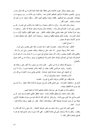 ‫ﻴﺴﻴﺭ ﺒﻴﻨﻬﻡ، ﻭﻴﺫﻜﺭ ﻋﻴﻭﻥ ﺘﻼﻤﻴﺫﻩ ﻭﻫﻲ ﻤﻌﻠﻘﺔ ﻋﻠﻴﻪ ﺘﺘﺒﻌﻪ ﺃﻴﻨﻤﺎ ﻜﺎﻥ ﻓـﻲ ﺍﻟﻔـﺼل ﻭﻫـﻭ‬
‫ﻴﺭﻭﻱ.. ﻴﺘﺘﺒﻌﻭﻥ ﺨﻁﻭﺍﺘﻪ ﺘﺎﺭﻜﻴﻥ ﻟﺨﻴﺎﻟﻬﻡ ﺍﻟﻌﻨﺎﻥ ﻤﻌﻪ.. ﻴﺴﺄﻟﻭﻨﻪ ﻋﻥ ﺒﻼﺩﻫـﻡ.. ﻭﻴـﺭﻭﻴﻬﻡ ﻫـﻭ‬
‫ﺒﺈﺠﺎﺒﺎﺘﻪ.. ﻓﻴﺘﺭﻨﻤﻭﻥ ﺤ ‪‬ﺎ ﻟﻭﻁﻨﻬﻡ.. ﻓﻜﻠﻤﺎ ﻋﺭﻓﻭﺍ ﻭﻁﻨﻬﻡ ﺃﺤﺒﻭﻩ ﺃﻜﺜﺭ.. ﻭﻜﻠﻤﺎ ﻋﺭﻓﻭﺍ ﻋـﻥ ﺃﺠﻴـﺎل‬
                                                                ‫ﺒ‬
                                                              ‫ﻀﺤﺕ ﻭﺃﺤﺒﺘﻪ.. ﺃﺤﺒﻭﻩ ﺃﻜﺜﺭ..‬
‫ﻭﺼل ﻤﺎﺠﺩ ﺍﻟﻤﺩﺭﺴﺔ.. ﻭﺃﻭل ﻤﺎ ﺘﺫﻜﺭﻩ ﻤﺤﻤ ‪‬ﺍ، ﻭﻤﺎ ﻁﻠﺒﻪ ﻤﻨﻪ ﺒﺎﻷﻤﺱ ﻓﻲ ﺇﺼﺭﺍﺭ ﻋﻠـﻰ‬
                                   ‫ﺩ‬
‫ﺤﻀﻭﺭ ﻭﻟﻲ ﺃﻤﺭﻩ، ﻹﺼﻼﺡ ﺤﺎل ﻭﻟﺩﻩ.. ﻭﻜﻌﺎﺩﺘﻪ ﺤﺎل ﻭﺼﻭﻟﻪ ﻴﺩﺨل ﻏﺭﻓﺔ ﺍﻟﻨـﺎﻅﺭ.. ﻭﺒﺩﺨﻭﻟـﻪ‬
‫ﻭﺠﺩ ﺍﻤﺭﺃﺓ ﺠﺎﻟﺴﺔ ﻋﻠﻰ ﻤﻘﻌﺩ ﺨﺸﺒﻲ ﻤﻘﺎﺒل ﻟﻤﻜﺘﺏ ﺍﻟﻨﺎﻅﺭ.. ﻴﺒﺩﻭ ﻋﻠﻴﻬﺎ ﺍﻟﻘﻠﻕ، ﻭﻜﺄﻨﻬﺎ ﻷﻭل ﻤـﺭﺓ‬
‫ﺘﺩﺨل ﺍﻟﻤﺩﺭﺴﺔ.. ﺠﻠﺴﺕ ﺘﻠﻤﻠﻡ ﺨﻭﻓﻬﺎ ﻭﻗﻠﻘﻬﺎ ﻭﺭﻫﺒﺘﻬﺎ.. ﻭﺒﺩﺨﻭﻟﻪ ﺃﺸﺎﺭ ﺍﻟﻨﺎﻅﺭ ﺇﻟﻴﻪ ﻤﺨﺎﻁ ‪‬ﺎ ﺇﻴﺎﻫـﺎ:‬
         ‫ﺒ‬
                                                             ‫ﻫﺎ ﻫﻭ ﺍﻷﺴﺘﺎﺫ ﻤﺎﺠﺩ ﻗﺩ ﺤﻀﺭ..‬
                                                                 ‫- " ﺼﺒﺎﺡ ﺍﻟﺨﻴﺭ"..‬
     ‫ﺍﻟﻨﺎﻅﺭ: ﺇﻨﻬﺎ ﻭﺍﻟﺩﺓ ﻤﺤﻤﺩ.. ﺤﻀﺭﺕ ﺃﺨﻴ ‪‬ﺍ، ﺒﻌﺩ ﺇﺼﺭﺍﺭ ﻤﻨﻙ ﻋﻠﻰ ﺤﻀﻭﺭ ﻭﻟﻲ ﺃﻤﺭﻩ..‬
                                         ‫ﺭ‬
‫ﻤﺎﺠﺩ: ﺃﻫﻼ ﻭﺴﻬﻼ ﺴﻴﺩﺘﻲ.. ﺃﻨﺎ ﺁﺴﻑ ﻋﻠﻰ ﺇﺯﻋﺎﺠﻙ، ﻭﻁﻠﺏ ﺤﻀﻭﺭ ﻭﻟﻲ ﺃﻤﺭ ﻭﻟـﺩﻙ..‬
                                                      ‫ﹰ‬    ‫ﹰ‬
‫ﻭﻟﻜﻨﻨﻲ ﻜﻨﺕ ﺃﻓﻀل ﺤﻀﻭﺭ ﻭﺍﻟﺩﻩ، ﻷﻥ ﻤﺤﻤﺩ ﻴﺤﺘﺎﺝ ﺇﻟﻰ ﺸﻲﺀ ﻤـﻥ ﺍﻟـﺸﺩﺓ، ﺒﻌـﺩ ﻓـﺸل ﻜـل‬
‫ﺍﻟﻤﺤﺎﻭﻻﺕ ﻟﺩﻴﻨﺎ ﻓﻲ ﺇﺼﻼﺡ ﺴﻠﻭﻜﻪ ﺩﺍﺨل ﺍﻟﻤﺩﺭﺴﺔ، ﻟﻴﺴﺘﻁﻴﻊ ﺃﻥ ﻴﺴﺎﻴﺭ ﺯﻤﻼﺀﻩ ﻓـﻲ ﺍﻟﺘﺤـﺼﻴل‬
                                                                                  ‫ﻭﺍﻟﻨﺠﺎﺡ..‬
‫- ﺴﻴﺩﻱ! ﻟﻘﺩ ﻀﻘﺕ ﺫﺭ ‪‬ﺎ ﻤﻥ ﺤﺎﻟﻲ .. ﻓﺄﺒﻭﻩ ﻤﺎﺕ ﻤﻥ ﺴﻨﻴﻥ، ﻭﺃﻨﺎ ﺃﻗﻭﻡ ﻋﻠﻰ ﺭﻋﺎﻴﺘﻪ ﻫﻭ‬
                                                       ‫ﻋ‬
‫ﻭﺃﺨﻭﺘﻪ.. ﻭﻟﺩﻴﻪ ﻋﻡ ﻗﺎﺴﻲ ﺍﻟﻘﻠﺏ، ﺨﻔﺕ ﺃﻥ ﺃﺒﻠﻐﻪ ﺒﺎﻷﻤﺭ ﻓﻴﺸﺒﻌﻪ ﻀﺭ ‪‬ﺎ.. ﻭﺃﻨﺎ ﻻ ﺃﺭﻴﺩ‬
               ‫ﺒ‬
‫ﺃﻥ ﺃﻀﻴﻑ ﺇﻟﻰ ﻤﺤﻤﺩ ﺃﻭﺠﺎ ‪‬ﺎ ﻓﻭﻕ ﺃﻭﺠﺎﻋﻪ.. ﻓﻭﻟﺩﻱ ﻴﻌﺎﻨﻲ ﻤﺭﺍﺭﺓ ﺍﻟ ‪‬ﺘﻡ ﻓـﻲ ﻓﻘـﺩﺍﻥ‬
             ‫ﻴ‬                                    ‫ﻋ‬
                                        ‫ﺍﻷﺏ ﻭﺍﻟﺤﻤﺎﻴﺔ.. ﻤﺤﻤﺩ ﻴﺤﺘﺎﺝ ﻟﻴﺩ ﺘﺭﻋﺎﻩ..‬
                               ‫ﻫﻨﺎ ﺘﻭﻗﻔﺕ ﻋﻥ ﺍﻟﻜﻼﻡ، ﻭﺫﺭﻓﺕ ﺍﻟﺩﻤﻭﻉ ﻏﺯﻴﺭﺓ.. ﻓﺎﻀﺕ‬
‫ﺍﻟﺩﻤﻭﻉ.. ﻭﺍﺨﺘﻨﻘﺕ ﺍﻟﻌﺒﺎﺭﺍﺕ.. ﻫﻲ ﺘﻌﺎﻨﻲ ﻓﻘﺩﺍﻥ ﺍﻟﺯﻭﺝ، ﻤﻊ ﻴﺘﻡ ﺃﻭﻻﺩﻫﺎ ﻭﻗﻠﺔ ﺩﺨﻠﻬﺎ.. ﻭﻻ ﻤﻌـﻴﻥ‬
                                                               ‫ﻟﻬﺎ ﺴﻭﻯ ﺍﷲ ﺍﻟﻠﻁﻴﻑ ﺒﻌﺒﺎﺩﻩ..‬
              ‫ﺘﺭﻜﺘﻬﻡ ﻭﺃﺩﺍﺭﺕ ﻅﻬﺭﻫﺎ ﻏﻴﺭ ﻤﻭﺩﻋﺔ، ﻭﻜﺄﻨﻬﺎ ﺘﺤﻤﻠﻬﻡ ﺃﻤﺎﻨﺔ ﺃﻭﺩﻋﺘﻬﺎ ﻟﺩﻴﻬﻡ..‬
‫ﻭﻗﻑ ﻤﺎﺠﺩ ﺴﺎﻫ ‪‬ﺎ، ﻭﻟﻡ ﻴﻨﻁﻕ ﺒﻜﻠﻤﺔ ﻭﺍﺤﺩﺓ.. ﻤﺤﻤﺩ ﺍﻟﻁﻔل ﺍﻟﺸﻘﻲ ﺍﻟﻌﻨﻴﺩ ﻟﻡ ﻴﺤـﻀﺭ ﺇﻟـﻰ‬
                                                               ‫ﻤ‬
‫ﺍﻟﻤﺩﺭﺴﺔ ﻓﻲ ﻫﺫﺍ ﺍﻟﻴﻭﻡ ﻤﻊ ﻭﺍﻟﺩﺘﻪ.. ﻭﻟﻡ ﻴﺫﻜﺭ ﺃﺒ ‪‬ﺍ ﻗﺒل ﺫﻟﻙ ﺃﻨﻪ ﻓﻘﺩ ﺃﺒﻴﻪ ﻤﻥ ﺴﻨﻭﺍﺕ ﻁﻔﻭﻟﺘﻪ ﺍﻷﻭﻟﻲ،‬
                                             ‫ﺩ‬
‫ﺨﻭ ﹰﺎ ﻤﻥ ﺃﻥ ﻴﺯﻴﺩ ﺇﺤﺴﺎﺴﻪ ﺒﻀﻌﻔﻪ ﺃﻜﺜﺭ، ﻭﻴﺘﻀﺎﻋﻑ ﺩﺍﺨﻠﻪ.. ﻓﻘﺭﺭ ﺃﻥ ﻴﻅﻬﺭ ﻭﺴﻁ ﺯﻤﻼﺌﻪ ﻗﻭ ‪‬ﺎ..‬
   ‫ﻴ‬                                                                          ‫ﻓ‬
                                                                            ‫ﺸﺭ ‪‬ﺎ.. ﻋﻨﻴ ‪‬ﺍ..‬
                                                                               ‫ﺩ‬        ‫ﺴ‬
‫ﺍﻨﺘﻬﻲ ﺍﻟﻴﻭﻡ ﺍﻟﺩﺭﺍﺴﻲ، ﻭﻋﺎﺩ ﻤﺎﺠﺩ ﻤﻥ ﻨﻔﺱ ﻁﺭﻴﻘﻪ ﺍﻟﻤﻌﺘﺎﺩ.. ﻋﺎﺩ ﻭﻓﻲ ﺭﺃﺴﻪ ﺃﻟﻑ ﻓﻜـﺭﺓ‬
‫ﻭﻓﻜﺭﺓ.. ﻭﻟﻜﻥ ﻤﺎ ﺒﺎﻟﻪ ﻭﻤﺤﻤﺩ ﻴﺄﺘﻲ ﻓﻲ ﻤﻘﺩﻤﺔ ﺘﻔﻜﻴﺭﻩ.. ﻓﻔﻲ ﺃﺜﻨﺎﺀ ﺴﻴﺭﻩ، ﻭﻫﻭ ﻏﺎﺭﻕ ﻓﻴﻤﺎ ﻫﻭ ﻓﻴـﻪ‬
                                                                 ‫ﻓﻭﺠﺊ ﺒﺤﺠﺎﺭﺓ ﹸﻠﻘﻰ ﻋﻠﻴﻪ..!‬
                                                                            ‫ﺘ‬



‫٦٤‬
 