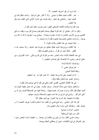 ‫- ﺃﻨﺕ ﺘﺭﻴﺩ ﺃﻥ ﺘﻘﺭﺃ ﺨﺭﻴﻑ ﺍﻟﻐﻀﺏ..؟!‬
‫- ﻨﻌﻡ.. ﺍﻟﻜﺘﺏ ﺜﻤﻨﻬﺎ ﺒﺎﻫﻅ ﻴﺎ ﺴﻴﺩﺘﻲ.. ﻭﺃﻨﺎ ﻻ ﺃﻗﺩﺭ ﻋﻠﻰ ﺸﺭﺍﺌﻬﺎ.. ﻭﺍﻟﺴﻴﺩ ﻫﻴﻜل ﻗﺩﻡ ﻟﻲ‬
‫ﺍﻟﻌﺩﻴﺩ ﻤﻨﻬﺎ.. ﻭﺃﻤﺘﻌﻨﻲ ﺒﻘﺭﺍﺀﺘﻬﺎ.. ﻭﻫﺫﻩ ﻟﻴﺴﺕ ﻫﻲ ﺍﻟﻤﺭﺓ ﺍﻷﻭﻟﻲ ﺍﻟﺘﻲ ﺃﻁﻠﺏ ﻤﻨﻪ ﻤﺜل‬
                                                                  ‫ﻫﺫﺍ ﺍﻟﻁﻠﺏ..‬
           ‫ﺤﺏ ﺍﻟﻘﺭﺍﺀﺓ ﻭﺒﺎﻟﺫﺍﺕ ﻟﻜﺎﺘﺒﻨﺎ ﺍﻟﺼﺤﻔﻲ ﺍﻟﻜﺒﻴﺭ، ﻟﻴﺱ ﺒﻐﺭﻴﺏ ﻋﻠﻴﻨﺎ ﻨﺤﻥ ﺍﻟﻘﺭﺍﺀ..‬
‫ﻭﻟﻜﻥ ﻤﺎ ﺃﺜﺎﺭ ﺩﻫﺸﺘﻲ ﺃﻥ ﺃﺠﺩ ﻗﺎﺭ ًﺎ ﻟﻬﻴﻜل ﻴﻤﺴﻙ ﺒﺎﻟﺨﺭﻁﻭﻡ ﺼﺒﺎﺡ ﻜل ﻴﻭﻡ، ﻭﻴﻘﻑ ﺤـﺎﻓﻲ‬
                                             ‫ﺌ‬
‫ﺍﻟﻘﺩﻤﻴﻥ ﻴﺭﻭﻱ ﺍﻷﺭﺽ ﺍﻟﺨﻀﺭﺍﺀ، ﻟﺘﺯﺩﺍﺩ ﺤﻀﺭﺓ ﻭﺠﻤﺎﻻ.. ﻭﻴﻌﺘﻨﻲ ﺒﻬـﺎ ﺒﻁﺭﻴﻘـﺔ ﺘﻜـﺎﺩ ﺘﻜـﻭﻥ‬
                                  ‫ﹰ‬     ‫ﹰ‬
                            ‫ﻴﻭﻤﻴﺔ.. ﻭﺍﺯﺩﺍﺩﺕ ﺩﻫﺸﺘﻲ ﺍﻟﻤﻤﺯﻭﺠﺔ ﺒﺎﻟﺤﻴﺭﺓ ﻜﻠﻤﺎ ﺃﺭﺍﻩ ﻭﺃﺴﻤﻌﻪ..!‬
                                     ‫- ﻟﻤﺎﺫﺍ ﺘﺒﺤﺙ ﻋﻥ ﻫﺫﺍ ﺍﻟﻜﺘﺎﺏ ﺒﺎﻟﺫﺍﺕ ﻟﺘﻘﺭﺃﻩ..؟‬
‫- ﻫﺫﺍ ﺍﻟﻜﺘﺎﺏ ﻴﺭﻭﻱ ﻓﻴﻪ ﺍﻟﺴﻴﺩ ﻫﻴﻜل ﺤﻘﺎﺌﻕ ﻤﻥ ﺘﺠﺭﺒﺔ ﺤﻴﻪ ﻋﺎﺸﻬﺎ.. ﻭﺃﻨﺎ ﺴﻤﻌﺕ ﻋﻨـﻪ‬
                           ‫ﺍﻟﻜﺜﻴﺭ.. ﻟﺫﻟﻙ ﺃﺤﺏ ﺃﻥ ﺃﻗﺭﺃﻩ.. ﻭﻋﻨﺩﻱ ﺍﻟﻔﻀﻭل ﻟﺫﻟﻙ..‬
‫ﻓﻲ ﻫﺫﻩ ﺍﻟﻠﺤﻅﺔ ﺒﺎﻟﺫﺍﺕ ﺒﺩﺃﺕ ﺃﺘﺤﺎﻭﺭ ﻤﻌﻪ ﻤﻥ ﻗﺎﺭﺌﺔ ﺇﻟﻰ ﻗﺎﺭﺉ ﻤﺜﻠﻲ.. ﺫﺍﺒﺕ ﺍﻟﻔﻭﺍﺭﻕ ﺒـﻴﻥ‬
                         ‫ٍ‬        ‫ٍ‬
                                   ‫ﺴﺎ ِﻲ ﺍﻟﺯﻫﻭﺭ ﻭﺒﻴﻨﻲ، ﺃﻨﺎ ﺍﻟﺤﺎﺼﻠﺔ ﻋﻠﻰ ﻟﻴﺴﺎﻨﺱ ﺍﻟﺤﻘﻭﻕ..!‬
                                                                                   ‫ﻗ‬
                                                          ‫ﻭﺘﻭﺍﺼﻠﺕ ﺍﻷﺴﺌﻠﺔ ﺘﺒﺎ ‪‬ﺎ:‬
                                                            ‫ﻋ‬
                                                           ‫- ﻫل ﻤﺅﻫل ﻋﻠﻤﻲ..؟‬
                                                               ‫ﻭﺒﺜﻘﺔ ﻜﺎﻤﻠﺔ ﺃﺠﺎﺒﻨﻲ:‬
              ‫- ﺃﻨﺎ ﻟﻡ ﺃﺤﺼل ﻋﻠﻰ ﺃﻴﺔ ﺩﺭﺠﺔ ﻋﻠﻤﻴﺔ.. ﺃﻨﺎ ﺃﺤﺏ ﺍﻟﻘﺭﺍﺀﺓ.. ﺒل ﺃﻋﺸﻘﻬﺎ..‬
                                              ‫ﻭﺍﺴﺘﺩﺍﺭ ﻟﻴﺸﻴﺭ ﺒﻴﺩﻩ ﻟﻤﻜﺎﻥ ﺨﻠﻔﻨﺎ ﻭﻗﺎل:‬
      ‫- ﻓﻲ ﻫﺫﺍ ﺍﻟﻜﺸﻙ ﺍﻟﺨﺸﺒﻲ، ﺃﻗﻀﻲ ﺃﻏﻠﺏ ﻭﻗﺘﻲ ﻓﻲ ﺍﻟﻘﺭﺍﺀﺓ ﻓﻲ ﻤﻭﻀﻭﻋﺎﺕ ﻜﺜﻴﺭﺓ.‬
‫ﻭﺍﺴﺘﻜﻤل ﺤﺩﻴﺜﻪ ﻤﻌﻲ ﺘﻤﻸﻩ ﺍﻟﺴﻌﺎﺩﺓ.. ﻤﺯﻫ ‪‬ﺍ ﺒﻨﻔﺴﻪ.. ﻴﻘﻭل ﻟﻲ ﺃﻨﻪ ﺤﻤل ﺤﻘﻴﺒﺔ ﺍﻟﺠﻭﻟـﻑ‬
              ‫َ‬                        ‫ﻭ‬
‫ﻟﻠﺴﻴﺩ ﻫﻴﻜل ﻗﺒل ﺫﻟﻙ، ﻭﺩﺍﺭﺕ ﺤﻭﺍﺭﺍﺕ ﻋﺩﻴﺩﺓ ﺒﻴﻨﻬﻤﺎ.. ﻭﺘﺤﺩﺜﺎ ﻓﻴﻬﺎ ﻋﻥ ﺍﻟﺼﺤﺎﻓﺔ ﻟﻠﻭﺼـﻭل ﺇﻟـﻰ‬
               ‫ﺃﻋﻠﻰ ﺍﻟﻤﺭﺍﻜﺯ.. ﻭﺃﻴﺩﻨﻲ ﻓﻲ ﺍﻟﺭﺃﻱ ﺃﻥ ﻫﺫﺍ ﻀﺩ ﻤﻔﻬﻭﻡ ﺍﻟﺼﺤﺎﻓﺔ ﻭﺸﺭﻑ ﻤﻬﻨﺘﻬﺎ..‬
                          ‫ﻭﻗﻠﺕ ﻟﻪ ﻤﺘﻌﺠﺒﺔ: ﻫل ﺃﺩﺭﺕ ﻫﺫﺍ ﺍﻟﺤﻭﺍﺭ ﻤﻊ ﺍﻟﺴﻴﺩ ﻫﻴﻜل.؟!!‬
‫ﻜل ﻫﺫﺍ ﺃﺜﺎﺭ ﺩﻫﺸﺘﻲ.. ﻭﻟﻡ ﺃﻤﻨﻊ ﻨﻔﺴﻲ ﺃﻥ ﺃﻁﻠﺏ ﻤﻨﻪ ﺍﺴﺘﻌﺎﺭﺓ ﻜﺘﺎﺏ" ﺨﺭﻴﻑ ﺍﻟﻐﻀﺏ" ﻟـﻭ‬
                                       ‫ﺤﺼل ﻋﻠﻴﻪ.. ﻭﻁﻤﺄﻨﺘﻪ ﺃﻨﻨﻲ ﺴﺄﺭﺩﻩ ﺤﺎل ﺍﻨﺘﻬﺎﺌﻲ ﻤﻨﻪ..‬
                                                          ‫ﺃﺠﺎﺒﻨﻲ: ﺃﻤﺭﻙ ﻴﺎ ﺴﻴﺩﺘﻲ!‬
                                                          ‫ﻗﺎل: ﻤﻥ ﺒﺎﺌﻊ" ﺍﻟﺭﻭﺒﺎﺒﻜﻴﺎ"‬
‫ﻭﺠﺩﺕ ﻨﻔﺴﻲ ﺃﻁﻠﺏ ﻤﻨﻪ ﺃﻥ ﻴﺄﺘﻲ ﻟﻲ ﺒﺎﻟﻜﺘﺏ ﻟﻭ ﻭﺠﺩﻫﺎ.. ﻭ ﺃﻋﻁﻴﺘﻪ ﺃﺴﻤﺎﺀ ﺍﻟﺒﻌﺽ ﻤﻨﻬـﺎ‬
                             ‫ﻏﻴﺭ ﺍﻟﻤﺘﻭﺍﻓﺭ ﻟﻲ ﻓﻲ ﺍﻟﻤﻜﺘﺒﺎﺕ، ﻋﺴﻰ ﺃﻥ ﻴﺤﺎﻟﻔﻨﻲ ﺍﻟﺤﻅ ﻭﻴﺠﺩﻫﺎ..‬




‫٢٥‬
 