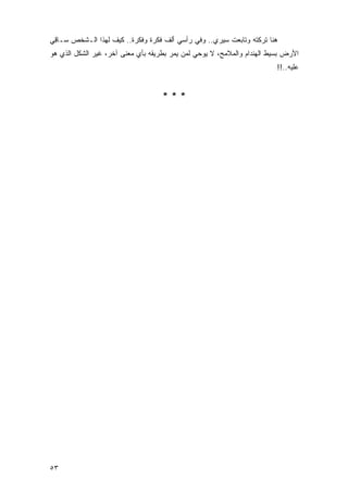 ‫ﻫﻨﺎ ﺘﺭﻜﺘﻪ ﻭﺘﺎﺒﻌﺕ ﺴﻴﺭﻱ.. ﻭﻓﻲ ﺭﺃﺴﻲ ﺃﻟﻑ ﻓﻜﺭﺓ ﻭﻓﻜﺭﺓ.. ﻜﻴﻑ ﻟﻬﺫﺍ ﺍﻟـﺸﺨﺹ ﺴـﺎ ِﻲ‬
 ‫ﻗ‬
‫ﺍﻷﺭﺽ ﺒﺴﻴﻁ ﺍﻟﻬﻨﺩﺍﻡ ﻭﺍﻟﻤﻼﻤﺢ، ﻻ ﻴﻭﺤﻲ ﻟﻤﻥ ﻴﻤﺭ ﺒﻁﺭﻴﻘﻪ ﺒﺄﻱ ﻤﻌﻨﻰ ﺁﺨﺭ، ﻏﻴﺭ ﺍﻟﺸﻜل ﺍﻟﺫﻱ ﻫﻭ‬
                                                                         ‫ﻋﻠﻴﻪ..!!‬


                                    ‫***‬




‫٣٥‬
 