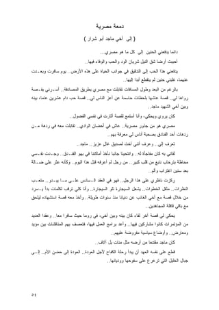 ‫ﺩﻤﻌﺔ ﻤﺼﺭﻴﺔ‬
                              ‫) ﺇﻟﻰ ﺃﺨﻲ ﻤﺎﺠﺩ ﺃﺒﻭ ﺸﺭﺍﺭ (‬

                                       ‫ﺩﺍﺌ ‪‬ﺎ ﻴﺩﻓﻌﻨﻲ ﺍﻟﺤﻨﻴﻥ ﺇﻟﻰ ﻜل ﻤﺎ ﻫﻭ ﻤﺼﺭﻱ...‬
                                                                           ‫ﻤ‬
                              ‫ﺃﺤﺒﺒﺕ ﺃﺭ ‪‬ﺎ ﺸﻕ ﺍﻟﻨﻴل ﺸﺭﻴﺎﻥ ﺍﻟﻭﺩ ﻭﺍﻟﺤﺏ ﻭﺍﻟﻭﻓﺎﺀ ﻓﻴﻬﺎ..‬
                                                                        ‫ﻀ‬
‫ﻴﺩﻓﻌﻨﻲ ﻫﺫﺍ ﺍﻟﺤﺏ ﺇﻟﻰ ﺍﻟﺘﺩﻗﻴﻕ ﻓﻲ ﺠﻭﺍﻨﺏ ﺍﻟﺤﻴﺎﺓ ﻋﻠﻰ ﻫﺫﻩ ﺍﻷﺭﺽ.. ﻴﻭﻡ ﺴﺎﻓﺭﺕ ﻭﺒﻌـﺩﺕ‬
                                                    ‫ﻋﻨﻬﻤﺎ، ﻏﻠﺒﻨﻲ ﺤﻨﻴﻥ ﻟﻡ ﻴﻨﻘﻁﻊ ﺃﺒ ‪‬ﺍ ﺇﻟﻴﻬﺎ..‬
                                                             ‫ﺩ‬
‫ﺒﺎﻟﺭﻏﻡ ﻤﻥ ﺍﻟﺒﻌﺩ ﻭﻁﻭل ﺍﻟﻤﺴﺎﻓﺎﺕ ﺘﻘﺎﺒﻠﺕ ﻤﻊ ﻤﺼﺭﻱ ﺒﻁﺭﻴﻕ ﺍﻟﻤﺼﺎﺩﻓﺔ.. ﺃﺴـﺭﻨﻲ ﺒﻘـﺼﺔ‬
‫ﺭﻭﺍﻫﺎ ﻟﻲ.. ﻗﺼﺔ ﻋﺎﺸﻬﺎ ﺒﻠﺤﻅﺎﺕ ﺤﺎﺴﻤﺔ ﻋﻥ ﺃﻋﺯ ﺍﻟﻨﺎﺱ ﻟﻲ.. ﻗﺼﺔ ﺤﺏ ﺩﺍﻡ ﻋﺸﺭﻴﻥ ﻋﺎ ‪‬ﺎ، ﺒﻴﻨﻪ‬
       ‫ﻤ‬
                                                                   ‫ﻭﺒﻴﻥ ﺃﺨﻲ ﺍﻟﺸﻬﻴﺩ ﻤﺎﺠﺩ..‬
                     ‫ﻜﺎﻥ ﻴﺭﻭﻱ ﻭﻴﺤﻜﻲ، ﻭﺃﻨﺎ ﺃﺴﺘﻤﻊ ﻟﻘﺼﺔ ﺃﺜﺎﺭﺕ ﻓﻲ ﻨﻔﺴﻲ ﺍﻟﻔﻀﻭل..‬
‫ﻤﺼﺭﻱ ﻫﻭ ﻤﻥ ﺠﺫﻭﺭ ﻤﺼﺭﻴﺔ.. ﻋﺎﺵ ﻓﻲ ﺃﺤﻀﺎﻥ ﺍﻟﻭﺍﺩﻱ.. ﺘﻘﺎﺒﻠﺕ ﻤﻌﻪ ﻓﻲ ﺭﺩﻫﺔ ﻤـﻥ‬
                                           ‫ﺭﺩﻫﺎﺕ ﺃﺤﺩ ﺍﻟﻔﻨﺎﺩﻕ ﺒﺼﺤﺒﺔ ﺃﻨﺎﺱ ﻟﻲ ﻤﻌﺭﻓﺔ ﺒﻬﻡ..‬
                         ‫ﺘﻌﺭﻑ ﺇﻟﻲ.. ﻭﻋﺭﻑ ﺃﻨﻨﻲ ﺃﺨﺕ ﻟﺼﺩﻴﻕ ﻏﺎل ﻋﺯﻴﺯ.. ﻤﺎﺠﺩ..‬
                                       ‫ٍ‬                         ‫‪‬‬
‫ﻟﻘﺎﺌﻲ ﺒﻪ ﻜﺎﻥ ﻤﻔﺎﺠﺄﺓ ﻟﻪ.. ﻭﺍﻨﺘﺤﻴﻨﺎ ﺠﺎﻨ ‪‬ﺎ ﻨﺄﺨﺫ ﺃﻤﺎﻜﻨﻨﺎ ﻓﻲ ﺒﻬﻭ ﺍﻟﻔﻨـﺩﻕ.. ﻭﺠـﺩﺕ ﻨﻔـﺴﻲ‬
                                           ‫ﺒ‬
‫ﻤﺤﺎﻁﺔ ﺒﺘﺭﺤﺎﺏ ﻨﺎﺒﻊ ﻤﻥ ﻗﻠﺏ ﻜﺒﻴﺭ.. ﻤﻥ ﺭﺠل ﻟﻡ ﺃﻋﺭﻓﻪ ﻗﺒل ﻫﺫﺍ ﺍﻟﻴﻭﻡ.. ﻭﻜﺄﻨﻪ ﻋﺜﺭ ﻋﻠﻰ ﻀـﺎﻟﺔ‬
                                                                   ‫ﺒﻌﺩ ﺴﻨﻴﻥ ﺍﻏﺘﺭﺍﺏ ﻭﺃﻟﻡ..‬
‫ﺭﻜﺯﺕ ﻨﺎﻅﺭﻱ ﻋﻠﻰ ﻫﺫﺍ ﺍﻟﺭﺠل.. ﻓﻬﻭ ﻓﻲ ﺍﻟﻌﻘﺩ ﺍﻟـﺴﺎﺩﺱ ﻋﻠـﻰ ﻤـﺎ ﻴﺒـﺩﻭ.. ﻤﺘﻌـﺏ‬
                                                            ‫‪‬‬
‫ﺍﻟﻨﻅﺭﺍﺕ.. ﻤﺜﻘل ﺍﻟﺨﻁﻭﺍﺕ.. ﻴﺸﻌل ﺍﻟﺴﻴﺠﺎﺭﺓ ﺘﻠﻭ ﺍﻟﺴﻴﺠﺎﺭﺓ.. ﻭﺃﻨﺎ ﻜﻠﻲ ﺘﺭﻗﺏ ﻟﻜﻠﻤﺎﺕ ﺒﺩﺃ ﻴـﺴﺭﺩ‬
‫ﻤﻥ ﺨﻼل ﻗﺼﺔ ﻤﻊ ﺃﺨﻲ ﺍﻟﻐﺎﺌﺏ ﻋﻥ ﺩﻨﻴﺎﻨﺎ ﻤﻨﺫ ﺴﻨﻭﺍﺕ ﻁﻭﻴﻠﺔ.. ﻭﺃﺨﺫ ﻤﻌﻪ ﻗﺼﺔ ﺍﺴﺘﺸﻬﺎﺩﻩ ﻟﻴﻠﺤﻕ‬
                                                                 ‫ﻤﻊ ﺒﺎﻗﻲ ﻗﺎﻓﻠﺔ ﺍﻟﻤﺠﺎﻫﺩﻴﻥ..‬
‫ﻴﺤﻜﻲ ﻟﻲ ﻗﺼﺔ ﺁﺨﺭ ﻟﻘﺎﺀ ﻜﺎﻥ ﺒﻴﻨﻪ ﻭﺒﻴﻥ ﺃﺨﻲ، ﻓﻲ ﺭﻭﻤﺎ ﺤﻴﺙ ﺴﺎﻓﺭﺍ ﻤ ‪‬ﺎ.. ﻭﻋﻘﺩﺍ ﺍﻟﻌﺩﻴﺩ‬
                ‫ﻌ‬
‫ﻤﻥ ﺍﻟﻤﺅﺘﻤﺭﺍﺕ ﻜﺎﻨﻭﺍ ﻤﺸﺎﺭﻜﻴﻥ ﻓﻴﻬﺎ.. ﻭﺃﻋﺩ ﺒﺭﺍﻤﺞ ﺍﻟﻌﻤل ﻓﻴﻬﺎ، ﻓﺘﻌﺼﻑ ﺒﻬﻡ ﺍﻟﻤﻨﺎﻗﺸﺎﺕ ﺒﻴﻥ ﻤﺅﻴﺩ‬
                                             ‫ﻭﻤﻌﺎﺭﺽ.. ﻭﺃﻭﻀﺎﻉ ﺴﻴﺎﺴﻴﺔ ﻤﻔﺭﻭﻀﺔ ﻋﻠﻴﻬﻡ..‬
                                    ‫ﻜﺎﻥ ﻤﺎﺠﺩ ﻤﻘﺘﻨ ‪‬ﺎ ﻤﻥ ﺃﺭﻀﻪ ﻤﺜل ﻤﺌﺎﺕ ﺒل ﺁﻻﻑ..‬
                                                               ‫ﻌ‬
‫ﻗﻁﻊ ﻋﻠﻰ ﻨﻔﺴﻪ ﺍﻟﻌﻬﺩ ﺃﻥ ﻴﺒﺩﺃ ﺭﺤﻠﺔ ﺍﻟﻜﻔﺎﺡ ﻷﺠل ﺍﻟﻌﻭﺩﺓ.. ﺍﻟﻌﻭﺩﺓ ﺇﻟﻰ ﺤﻀﻥ ﺍﻷﻡ.. ﺇﻟـﻰ‬
                                           ‫ﺠﺒﺎل ﺍﻟﺨﻠﻴل ﺍﻟﺘﻲ ﺘﺭﻋﺭﻉ ﻋﻠﻰ ﺴﻔﻭﺤﻬﺎ ﻭﻭﺩﻴﺎﻨﻬﺎ..‬




‫٤٥‬
 