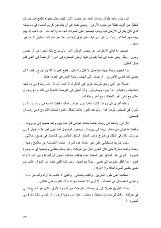 ‫ﻟﻤﻥ ﻴﻨﺱ ﻤﺎﺠﺩ ﻁﻭﺍل ﺴﻨﻭﺍﺕ ﺍﻟﺒﻌﺩ ﻋﻥ ﺤﻀﻥ ﺍﻷﻡ.. ﻜﻴﻑ ﻴﻁل ﺒﻌﻴﻭﻨﻪ ﻟﻴﻠﻤﺢ ﻗﻤﻡ ﺠﺒـﺎل‬
‫ﺍﻟﺨﻠﻴل ﻤﻥ ﺃﻗﺭﺏ ﻨﻘﻁﺔ ﻤﻥ ﺤﺩﻭﺩ ﺍﻷﺭﺩﻥ.. ﻭ ‪‬ﻤﻨﻲ ﻨﻔﺴﻪ ﻓﻲ ﺃﻥ ﻴﻨﺎﻡ ﺒﻴﻥ ﻜﺭﻭﻡ ﺍﻟﻌﻨﺏ، ﻓﻲ ﺒـﺴﺘﺎﻨﻪ‬
                                              ‫ﻴ‬
‫ﺍﻟﺫﻱ ﻜﺎﻥ ﻴﻔﺘﺭﺵ ﺍﻷﺭﺽ ﻓﻴﻪ ﻭﻴﻨﺎﻡ، ﻟﻴﺼﺤﻭ ﻋﻠﻰ ﺃﺼﻭﺍﺕ ﺍﻟﺠـﺩﺓ ﻭﺍﻷﺨـﺕ.. ﻓﻴـﺫﻫﺏ ﺇﻟـﻴﻬﻡ‬
‫ﻭﻴﻘﺎﺴﻤﻬﻡ ﺍﻟﻌﺸﺎﺀ.. ﺯﻴﺕ، ﺯﻋﺘﺭ، ﻭﺭﻏﻴﻑ ﺨﺒﺯ ﻓﻭﻕ ﺃﺭﻀﻪ.. ﻫﺫﺍ ﻫﻭ ﺤﻠﻡ ﺍﻟﻔﻠـﺴﻁﻴﻨﻲ ﺍﻟـﺼﻐﻴﺭ‬
                                                                                   ‫ﻤﺎﺠﺩ..‬
‫ﻋﺼﻔﺕ ﺒﻪ ﻟﻴﺎﻟﻲ ﺍﻻﻏﺘﺭﺍﺏ ﻋﻥ ﺤﻀﻥ ﺍﻟﻭﻁﻥ ﺍﻷﻡ.. ﻭﻟﻡ ﻴﺒﺭﺡ ﺒﺎﻟﻪ ﺸﺠﺭﺓ ﺘﻴﻥ ﺃﻭ ﻏﺼﻥ‬
‫ﺯﻴﺘﻭﻥ.. ﻭﻅل ‪‬ﻤﻨﻲ ﻨﻔﺴﻪ ﻓﻲ ﻟﻴﻠﺔ ﻴﻔﺘﺭﺵ ﻓﻴﻬﺎ ﺃﺭﺽ ﺍﻟﺒﺴﺘﺎﻥ، ﻓﻲ "ﺩﻭﺭﺍ" ﺍﻟﺭﺍﺒﻀﺔ ﻓﻲ ﺃﻋﻠﻰ ﻗﻤﻡ‬
                                                                      ‫ﻴ‬
                                                                             ‫ﺠﺒﺎل ﺍﻟﺨﻠﻴل..‬
‫ﺒﺩﺃ ﺍﻟﺤﺒﻴﺏ ﺭﺤﻠﺔ ﺠﻬﺎﺩ ﻤﺘﻭﺍﺼل ﻻ ﻜﻠل ﻭﻻ ﻤﻠل.. ﻗﻁﻊ ﺍﻟﻌﻬـﺩ ﺃﻻ ﻴﺘﺭﺍﺠـﻊ.. ﻓﺈﻤـﺎ ﺃﻥ‬
              ‫‪‬ﻘﻀﻰ ﻜﻤﺎ ﹸﻀﻲ ﺍﻵﺨﺭﻭﻥ.. ﺃﻭ ﻴﺼل ﺇﻟﻰ ﺍﻟﻬﺩﻑ ﻭﻤﻨﻴﺔ ﺍﻟﻨﻔﺱ ﻓﻲ ﺍﻟﻌﻭﺩﺓ ﻫﻨﺎﻙ..‬
                                                                       ‫ﻗ‬        ‫ﻴ‬
‫ﺤﺩﻴﺜﺔ ﻋﻥ ﺃﺨﻲ ﺭﺠﻊ ﺒﺸﺭﻴﻁ ﻋﺯﻴﺯ ﻓﻲ ﺍﻟﺫﺍﻜﺭﺓ، ﻻ ﺃﻨﺴﺎﻩ ﺃﺒـ ‪‬ﺍ.. ﺸـﺭﻴﻁ ﻓـﻲ ﻤـﺸﻬﺩ‬
                   ‫ﺩ‬
‫ﺍﺴﺘﺸﻬﺎﺩﻩ ﻭﺍﻏﺘﻴﺎﻟﻪ.. ﺒﺩﺃ ﻴﺴﺭﺩ ﻭﻴﺴﺘﺭﺴل.. ﻭﺃﻨﺎ ﺃﻋﻴﺵ ﻓﻲ ﺍﻟﻔﺭﺼﺔ ﺍﻟﺫﻫﺒﻴﺔ ﻓﻲ ﻟﻘﺎﺀ ﻤـﻊ ﺭﺠـل‬
                                             ‫ﻋﺎﺵ ﻤﻊ ﺃﺨﻲ ﺁﺨﺭ ﺍﻟﻠﺤﻅﺎﺕ ﻤﻊ ﺁﺨﺭ ﺭﺤﻠﺔ ﻟﻪ..‬
‫ﺭﺤﻠﺔ ﺃﺨﺭﻯ ﺇﻟﻰ ﺭﻭﻤﺎ، ﻜﺎﻨﺕ ﺫﻫﺎ ‪‬ﺎ ﺩﻭﻥ ﻋﻭﺩﺓ.. ﻫﻨﺎﻙ ﺴﻘﻁﺕ ﺸﻤﺴﻪ ﻓﻲ ﺭﻭﻤـﺎ، ﻭﻟـﻡ‬
                                          ‫ﺒ‬
‫ﺘﺸﺭﻕ ﻓﻲ ﻓﻠﺴﻁﻴﻥ ﻟﻴﻭﻤﻨﺎ ﻫﺫﺍ.. ﻭﻟﻡ ﺘﻌﺩ ﻁﻴﻭﺭ ﺒﻼﺩﻨﺎ ﺘﺘﻨﺎﻗل ﺃﺨﺒﺎﺭﻩ ﻟﺴﻨﺎﺒل ﺍﻟﻘﻤـﺢ ﻓـﻲ ﻭﺩﻴـﺎﻥ‬
                                                                                 ‫ﻓﻠﺴﻁﻴﻥ..‬
‫ﻗﺎل ﻟﻲ: ﻭﺩﻋﺘﻪ ﻓﻲ ﺭﻭﻤﺎ، ﻋﻨﺩﻤﺎ ﺤﺎﻨﺕ ﻋﻭﺩﺘﻲ ﻗﺒل ﻤﻨﻪ ﺒﻴﻭﻡ ﻭﺍﺤﺩ ﻤﺘﺠ ‪‬ﺎ ﺇﻟﻰ ﺒﻴـﺭﻭﺕ..‬
              ‫ﻬ‬
‫ﻭﺃﻗﻠﻌﺕ ﻁﺎﺌﺭﺘﻲ ﻤﻥ ﻤﻁﺎﺭ ﺭﻭﻤﺎ ﺇﻟﻰ ﺒﻴﺭﻭﺕ.. ﻭﺒﻤﺠﺭﺩ ﺍﻟﻭﺼﻭل ﺃﺨﺫ ﺃﺒﻬﻰ ﺇﺠﺭﺍﺀﺍﺕ ﺩﺨﻭل ﺇﻟـﻰ‬
                       ‫ﹶ‬
‫ﺒﻴﺭﻭﺕ.. ﻜﺎﻥ ﻓﻲ ﺍﻨﺘﻅﺎﺭﻱ ﺨﺎﺭﺝ ﺃﺭﺽ ﺍﻟﻤﻁﺎﺭ ﺍﻟﺴﺎﺌﻕ ﺍﻟﺨﺎﺹ ﺒﻲ ﻜﺎﻟﻤﻌﺘﺎﺩ ﻓﻲ ﺠﻤﻴﻊ ﺭﺤﻼﺘﻲ..‬
‫ﺩﻟﻔﺕ ﺨﺎﺭ ‪‬ﺎ ﻓﺎﺴﺘﻘﺒﻠﻨﻲ ﻋﻠﻰ ﻏﻴﺭ ﻋﺎﺩﺘﻪ ﻫﺫﻩ ﺍﻟﻤﺭﺓ.. ﻏﺎﺒﺕ ﺍﻻﺒﺘﺴﺎﻤﺔ ﻋﻥ ﻤﻼﻤﺢ ﻭﺠﻬﻪ..‬
                                                                  ‫ﺠ‬
‫ﻭﺠﺩﺘﻪ ﻭﺍﺠ ‪‬ﺎ ﻤﻁﺭ ﹰﺎ ﺤﺘﻰ ﻜﺎﻥ ﺍﻟﺤﺯﻥ ﻴﺸل ﻤﻥ ﺤﺭﻜﺘﻪ، ﻭﻫﻭ ﻴﺴﺘﻠﻡ ﺤﻘﺎﺌﺒﻲ ﻭﻴﻀﻌﻬﺎ ﻓﻲ ﻤـﺅﺨﺭﺓ‬
                                                               ‫ﻗ‬      ‫ﻤ‬
‫ﺍﻟﺴﻴﺎﺭﺓ.. ﺃﺜﺎﺭﻨﻲ ﻫﺫﺍ ﺍﻟﻤﺸﻬﺩ ﻏﻴﺭ ﺍﻟﻤﻌﺘﺎﺩ ﻤﻨﻪ، ﻓﻭﻗﻔﺕ ﻤﻨﺩﻫ ﹰﺎ ﺃﺤﺎﻭل ﺃﻥ ﺃﺠﺩ ﺘﻔـﺴﻴ ‪‬ﺍ ﻟﻤـﺎ ﺃﺭﺍﻩ‬
           ‫ﺭ‬                     ‫ﺸ‬
‫ﺍﻟﻴﻭﻡ.. ﺒﺩﺃ ﺍﻟﻘﻠﻕ ﻴﺘﺴﺭﺏ ﺇﻟﻰ ﻨﻔﺴﻲ.. ﻴﻤﻸ ﺠﻭﺍﻨﺤﻬﺎ.. ﻭﻤﻥ ﺸﺩﺓ ﻗﻠﻘﻲ ﺨﻔﺕ ﻤﻥ ﺍﻟﺴﺅﺍل، ﻓﺄﺼـﺩﻡ‬
                                                      ‫ﻨﻔﺴﻲ ﺒﻨﻔﺴﻲ ﻟﺸﻲﺀ ﺃﺨﺎﻓﻪ ﻭﻻ ﺃﻋﺭﻓﻪ..‬
‫ﺍﺴﺘﻜﻨﺕ ﻋﻠﻰ ﻁﻭل ﺍﻟﻁﺭﻴﻕ.. ﻭﺍﻟﻘﻠﺏ ﻴﺤﺩﺜﻨﻲ.. ﻭﺍﻟﻌﻴﻥ ﻻ ﺘﻜﺫﺏ ﻤﺎ ﺃﺭﺍﻩ ﻭﺃﺸـﻌﺭ ﺒـﻪ..‬
           ‫ﻭﻋﻴﻨﺎﻱ ﺸﺎﺨﺼﺘﺎﻥ ﻓﻲ ﺍﻟﻔﻀﺎﺀ.. ﻻ ﺃﺭﻯ ﺇﻻ ﻏﻤﺎﻤﺔ ﺴﻭﺩﺍﺀ ﺒﺩﺃﺕ ﺘﻘﺘﺭﺏ ﻤﻨﻲ ﻟﺘﻘﺘﻠﻨﻲ..‬
‫ﻓﺒﺎﺕ ﺍﻟﻁﺭﻴﻕ ﻁﻭﻴﻼ ﺇﻟﻰ ﺃﻥ ﻭﺼﻠﻨﺎ.. ﻓﺘﺭﺠﻠﺕ ﻤﻥ ﺍﻟﺴﻴﺎﺭﺓ ﻷﻨﺯل، ﻓﻜﺎﻥ ﻫﻭ ﺃﺴﺭﻉ ﻤﻨـﻲ‬
                                                         ‫ﹰ‬
‫ﻓﻲ ﺤﺭﻜﺘﻪ.. ﻭﻗﺎل ﻟﻲ ﺒﺼﻭﺕ ﻤﺨﺘﻨﻕ ﻭﻤﺤﺘﺒﺱ: ﻋﻔ ‪‬ﺍ ﺴـﻴﺩﻱ! ﺃﺭﺠـﻭ ﺃﻥ ﺘﺒﻘـﻰ ﻤﻜﺎﻨـﻙ ﻓـﻲ‬
                                  ‫ﻭ‬
                                                                                ‫ﺍﻟﺴﻴﺎﺭﺓ..!‬



‫٥٥‬
 