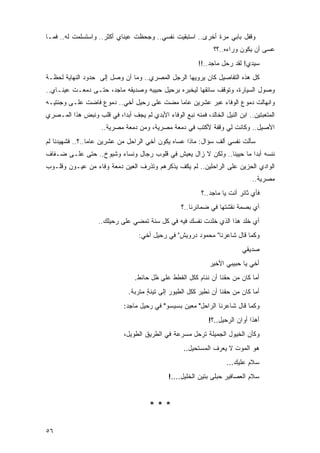 ‫ﻭﻗﻔل ﺒﺎﺒﻲ ﻤﺭﺓ ﺃﺨﺭﻯ.. ﺍﺴﺘﺒﻘﻴﺕ ﻨﻔﺴﻲ.. ﻭﺠﺤﻅﺕ ﻋﻴﻨﺎﻱ ﺃﻜﺜﺭ.. ﻭﺍﺴﺘﺴﻠﻤﺕ ﻟﻪ.. ﻓﻤـﺎ‬
                                                                 ‫ﻋﺴﻰ ﺃﻥ ﻴﻜﻭﻥ ﻭﺭﺍﺀﻩ..؟؟‬
                                                           ‫ﺴﻴﺩﻱ! ﻟﻘﺩ ﺭﺤل ﻤﺎﺠﺩ..!!‬
‫ﻜل ﻫﺫﻩ ﺍﻟﺘﻔﺎﺼﻴل ﻜﺎﻥ ﻴﺭﻭﻴﻬﺎ ﺍﻟﺭﺠل ﺍﻟﻤﺼﺭﻱ.. ﻭﻤﺎ ﺃﻥ ﻭﺼل ﺇﻟﻰ ﺤﺩﻭﺩ ﺍﻟﻨﻬﺎﻴﺔ ﻟﺤﻅـﺔ‬
‫ﻭﺼﻭل ﺍﻟﺴﻴﺎﺭﺓ، ﻭﺘﻭﻗﻑ ﺴﺎﺌ ﹸﻬﺎ ﻟﻴﺨﺒﺭﻩ ﺒﺭﺤﻴل ﺤﺒﻴﺒﻪ ﻭﺼﺩﻴﻘﻪ ﻤﺎﺠﺩ، ﺤﺘـﻰ ﺩﻤﻌـﺕ ﻋﻴﻨـﺎﻱ..‬
                                                      ‫ﻘ‬
‫ﻭﺍﻨﻬﺎﻟﺕ ﺩﻤﻭﻉ ﺍﻟﻭﻓﺎﺀ ﻋﺒﺭ ﻋﺸﺭﻴﻥ ﻋﺎ ‪‬ﺎ ﻤﻀﺕ ﻋﻠﻰ ﺭﺤﻴل ﺃﺨﻲ.. ﺩﻤﻭﻉ ﻓﺎﻀﺕ ﻋﻠـﻰ ﻭﺠﻨﺘﻴـﻪ‬
                                           ‫ﻤ‬
‫ﺍﻟﻤﺘﻌﺒﺘﻴﻥ.. ﺍﺒﻥ ﺍﻟﻨﻴل ﺍﻟﺨﺎﻟﺩ، ﻓﻤﻨﻪ ﻨﺒﻊ ﺍﻟﻭﻓﺎﺀ ﺍﻷﺒﺩﻱ ﻟﻡ ﻴﺠﻑ ﺃﺒ ‪‬ﺍ، ﻓﻲ ﻗﻠﺏ ﻭﻨﺒﺽ ﻫﺫﺍ ﺍﻟﻤـﺼﺭﻱ‬
                          ‫ﺩ‬
                     ‫ﺍﻷﺼﻴل.. ﻭﻜﺎﻨﺕ ﻟﻲ ﻭﻗﻔﺔ ﻷﻜﺘﺏ ﻓﻲ ﺩﻤﻌﺔ ﻤﺼﺭﻴﺔ، ﻭﻤﻥ ﺩﻤﻌﺔ ﻤﺼﺭﻴﺔ..‬
‫ﺴﺄﻟﺕ ﻨﻔﺴﻲ ﺃﻟﻑ ﺴﺅﺍل: ﻤﺎﺫﺍ ﻋﺴﺎﻩ ﻴﻜﻭﻥ ﺃﺨﻲ ﺍﻟﺭﺍﺤل ﻤﻥ ﻋﺸﺭﻴﻥ ﻋﺎ ‪‬ﺎ..؟.. ﻓﺸﻬﻴﺩﻨﺎ ﻟﻡ‬
                 ‫ﻤ‬
‫ﻨﻨﺴﻪ ﺃﺒ ‪‬ﺍ ﻤﺎ ﺤﻴﻴﻨﺎ.. ﻭﻟﻜﻥ ﻻ ﺯﺍل ﻴﻌﻴﺵ ﻓﻲ ﻗﻠﻭﺏ ﺭﺠﺎل ﻭﻨﺴﺎﺀ ﻭﺸﻴﻭﺥ.. ﺤﺘﻰ ﻋﻠـﻰ ﻀـﻔﺎﻑ‬
                                                                      ‫ﺩ‬
‫ﺍﻟﻭﺍﺩﻱ ﺍﻟﺤﺯﻴﻥ ﻋﻠﻰ ﺍﻟﺭﺍﺤﻠﻴﻥ.. ﻟﻡ ﻴ ﹸﻑ ﻴﺫﻜﺭﻫﻡ ﻭﺘﺫﺭﻑ ﺍﻟﻌﻴﻥ ﺩﻤﻌﺔ ﻭﻓﺎﺀ ﻤﻥ ﻋﻴـﻭﻥ ﻭﻗﻠـﻭﺏ‬
                                              ‫ﻜ‬
                                                                                ‫ﻤﺼﺭﻴﺔ..‬
                                                            ‫ﻓﺄﻱ ﺜﺎﺌﺭ ﺃﻨﺕ ﻴﺎ ﻤﺎﺠﺩ..؟‬
                                                    ‫ﺃﻱ ﺒﺼﻤﺔ ﻨﻘﺸﺘﻬﺎ ﻓﻲ ﻀﻤﺎﺌﺭﻨﺎ..؟‬
                    ‫ﺃﻱ ﹸﻠﺩ ﻫﺫﺍ ﺍﻟﺫﻱ ﺨﻠﺩﺕ ﻨﻔﺴﻙ ﻓﻴﻪ ﻓﻲ ﻜل ﺴﻨﺔ ﺘﻤﻀﻲ ﻋﻠﻰ ﺭﺤﻴﻠﻙ..‬
                                                                        ‫ﺨ‬
                                    ‫ﻭﻜﻤﺎ ﻗﺎل ﺸﺎﻋﺭﻨﺎ" ﻤﺤﻤﻭﺩ ﺩﺭﻭﻴﺵ" ﻓﻲ ﺭﺤﻴل ﺃﺨﻲ:‬
                                                                            ‫ﺼﺩﻴﻘﻲ‬
                                                               ‫ﺃﺨﻲ ﻴﺎ ﺤﺒﻴﺒﻲ ﺍﻷﺨﻴﺭ‬
                                  ‫ﺃﻤﺎ ﻜﺎﻥ ﻤﻥ ﺤﻘﻨﺎ ﺃﻥ ﻨﻨﺎﻡ ﻜﻜل ﺍﻟﻘﻁﻁ ﻋﻠﻰ ﻅل ﺤﺎﺌﻁ.‬
                                ‫ﺃﻤﺎ ﻜﺎﻥ ﻤﻥ ﺤﻘﻨﺎ ﺃﻥ ﻨﻁﻴﺭ ﻜﻜل ﺍﻟﻁﻴﻭﺭ ﺇﻟﻰ ﺘﻴﻨﺔ ﻤﺘﺭﺒﺔ.‬
                                       ‫ٍ‬
                              ‫ﻭﻜﻤﺎ ﻗﺎل ﺸﺎﻋﺭﻨﺎ ﺍﻟﺭﺍﺤل" ﻤﻌﻴﻥ ﺒﺴﻴﺴﻭ" ﻓﻲ ﺭﺤﻴل ﻤﺎﺠﺩ:‬
                                                               ‫ﺃﻫﺫﺍ ﺃﻭﺍﻥ ﺍﻟﺭﺤﻴل..؟!‬
                              ‫ﻭﻜﺄﻥ ﺍﻟﺨﻴﻭل ﺍﻟﺠﻤﻴﻠﺔ ﺘﺭﺤل ﻤﺴﺭﻋﺔ ﻓﻲ ﺍﻟﻁﺭﻴﻕ ﺍﻟﻁﻭﻴل،‬
                                                     ‫ﻫﻭ ﺍﻟﻤﻭﺕ ﻻ ﻴﻌﺭﻑ ﺍﻟﻤﺴﺘﺤﻴل..‬
                                                                      ‫ﺴﻼﻡ ﻋﻠﻴﻙ...‬
                                               ‫ﺴﻼﻡ ﺍﻟﻌﺼﺎﻓﻴﺭ ‪‬ﺒﻠﻰ ﺒﺘﻴﻥ ﺍﻟﺨﻠﻴل....!‬
                                                                   ‫ﺤ‬


                                        ‫***‬

‫٦٥‬
 