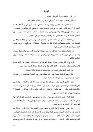 ‫ﺍﻟﻬﺩﻴﺔ‬
                                           ‫ﻜﺎﻥ ﻟﻘﺎﺀ.. ﺴﺒﻘﺘﻪ ﻤﺤﺎﺩﺜﺔ ﺘﻠﻴﻔﻭﻨﻴﺔ.. ﻓﻤﻭﻋﺩ..‬
                  ‫ﺒﺕ ﻟﻴﻠﺘﻲ ﻤﻨﺘﻅﺭﺓ ﻗﺩﻭﻡ ﺍﻟﻐﺩ، ﻷﻜﻭﻥ ﻓﻲ ﻤﻭﻋﺩﻱ ﻓﻲ ﺍﻟﻤﻜﺎﻥ ﺍﻟﻤﺤﺩﺩ ﻟﻪ..‬
‫ﺩﺨﻠﺕ ﺍﻟﻤﻜﺎﻥ ﺤﺎﻤﻠﺔ ﺤﻘﻴﺒﺘﻲ، ﻭﺃﻭﺭﺍﻗﻲ ﺘﺴﻜﻨﻬﺎ ﻜﻠﻤﺎﺘﻲ.. ﻜﻨﺕ ﺃﺘﻭﻕ ﺇﻟﻰ ﺃﻥ ﺃﺴﻠﻤﻪ ﺇﻴﺎﻫـﺎ،‬
‫ﻷﺴﻤﻊ ﺍﻟﺭﺃﻱ ﻓﻴﻤﺎ ﺃﻜﺘﺒﻪ.. ﺘﺄﺨﺭ ﻋﻥ ﻤﻭﻋﺩﻱ ﻓﺠﻠﺴﺕ ﺃﻨﺘﻅﺭ.. ﻭﺃﺘﺼﻔﺢ ﺍﻟﺠﺭﻴﺩﺓ ﻟﺤـﻴﻥ ﻗﺩﻭﻤـﻪ..‬
‫ﻨﺎﻅﺭﺓ ﻟﺴﺎﻋﺔ ﻴﺩﻱ ﺒﻴﻥ ﺩﻗﻴﻘﺔ ﻭﺃﺨﺭﻯ.. ﻭﻟﻡ ﻴﻤﻬﻠﻨﻲ ﻁﻭﻴﻼ.. ﻭﻫﺎ ﻫﻭ ﺩﺍﺨـل ﻤﻜﺘﺒـﻪ.. ﻭﻤـﺎ ﺇﻥ‬
                                ‫ﹰ‬
                   ‫ﺸﺎﻫﺩﻨﻲ ﺠﺎﻟﺴﺔ ﺤﺘﻰ ﻫﻡ ﺒﻤﺼﺎﻓﺤﺘﻲ ﺒﺤﺭﺍﺭﺓ ﻭﻭﺩ.. ﻭﺭﺤﺏ ﺒﻲ ﻓﻲ ﺍﻟﺠﻠﻭﺱ..‬
                                                             ‫‪‬‬
‫ﻓﻲ ﺍﻟﻠﺤﻅﺎﺕ ﺍﻷﻭﻟﻲ ﻤﻥ ﺍﻟﻠﻘﺎﺀ، ﻏﺎﻟﺒﻨﻲ ﺍﻟﺤﻴﺎﺀ ﻤﻥ ﻜل ﺸﻲﺀ.. ﺤﺘﻰ ﻤﻥ ﻜﻴﻔﻴﺔ ﺍﻟﺒﺩﺍﻴﺔ ﻓـﻲ‬
‫ﺍﻟﺤﺩﻴﺙ ﻤﻌﻪ.. ﻓﻜﻨﺕ ﻤﺴﺘﻤﻌﺔ ﻓﻲ ﺍﻟﺒﺩﺍﻴﺔ ﺃﻜﺜﺭ ﻤﻥ ﻤﺘﺤﺩﺜﺔ.. ﻤﺤﺎﻭﻟﺔ ﺃﻥ ﺃﻁـﺎﻟﻊ ﻤـﺎ ﻴـﺩﻭﺭ ﻓـﻲ‬
                                                      ‫ﺃﻓﻜﺎﺭﻩ.. ﻭﺃﺘﻤﻌﻥ ﻜﻠﻤﺎﺘﻪ ﻭﺃﻏﻭﺹ ﻓﻴﻬﺎ..‬
‫ﻫﺫﺍ ﺍﻹﻨﺴﺎﻥ ﺘﻘﺎﺒﻠﺕ ﻤﻌﻪ ﻤﻨﺫ ﺃﻜﺜﺭ ﻤﻥ ﺴﻨﺔ.. ﻭﻜﺎﻥ ﺍﻟﻭﻗـﺕ ﻻ ﻴـﺴﻤﺢ ﺒﺎﻟﺤـﺩﻴﺙ ﻤﻌـﻪ،‬
‫ﻭﺍﻻﺴﺘﺭﺴﺎل ﻓﻲ ﺍﻟﻘﺭﻴﺏ ﺍﻟﺒﻌﻴﺩ.. ﻓﻠﻘﺎﺌﻲ ﺒﻪ ﻜﺎﻥ ﻓﻲ ﺃﺭﺽ ﺒﻌﻴﺩﺓ.. ﺠﻤﻴﻌﻨﺎ ﻜﻨـﺎ ﻓـﻲ ﻤﻬﻤـﺔ ﻭﺇﻥ‬
                                                                           ‫ﺍﺨﺘﻠﻔﺕ ﺃﺸﻜﺎﻟﻬﺎ..‬
‫ﻓﻠﻡ ﺘﺩﻉ ﻟﻨﺎ ﺍﻟﻅﺭﻭﻑ ﻓﻲ ﺤﻴﻨﻬﺎ ﻓﺭﺼﺔ ﺍﻟﺘﻌﺭﻑ ﻋﻥ ﻗﺭﺏ، ﻭﻟﻜﻥ ﻟﻤﺤﺎﺕ ﻤﻥ ﺍﻟﺸﺨـﺼﻴﺔ‬
        ‫ﻜﺎﻨﺕ ﻭﺍﻀﺤﺔ ﺠﻠﻴﺔ ﺒﺎﻟﻨﺴﺒﺔ ﻟﻲ.. ﻜﺎﻨﺕ ﻜﺎﻓﻴﺔ ﻷﻗﻭل ﻓﻴﻪ ﻜﻠﻤﺎﺕ ﺼﺎﺩﻗﺔ ﻟﻴﺴﺕ ﺒﻌﻴﺩﺓ ﻋﻨﻪ..‬
               ‫ﺭﺠل ﻁﻴﺏ ﺍﻟﺨﻠﻕ ﻴﺸﻊ ﺍﻟﻬﺩﻭﺀ ﻤﻥ ﻋﻴﻨﻴﻪ، ﻭﻨﺒﺭﺍﺕ ﺼﻭﺘﻪ ﻫﺎﺩﺌﺔ ﺭﺼﻴﻨﺔ..‬
‫ﻭﺃﺫﻜﺭ ﻴﻭﻤﻬﺎ ﻜﻡ ﻜﻨﺕ ﺴﻌﻴ ‪‬ﺍ، ﺤﻴﻥ ﺒﺎﺩﺭ ﻭﻁﻠﺏ ﻤﻨﻲ ﻋﻠﻰ ﺍﺴﺘﺤﻴﺎﺀ ﻤﺴﺎﻋﺩﺘﻪ ﻓـﻲ ﺸـﺭﺍﺀ‬
                                                  ‫ﺩ‬
                                        ‫ﺤﺎﺠﻴﺎﺕ ﻟﺯﻭﺠﺘﻪ.. ﻴﻌﻭﺩ ﺒﻬﺎ ﺇﻟﻴﻬﺎ ﻓﺘﺴﻌﺩ ﻭﻴﻔﺭﺡ ﻗﻠﺒﻬﺎ..‬
‫ﺤﻘﻴﻘ ﹰ؛ ﻏﺎﻟﺒﻨﻲ ﺸﻌﻭﺭ ﺒﺎﻟﻔﺭﺡ.. ﻭﻜﺎﻥ ﻴﻼﺯﻤﻨﻲ ﻓﻲ ﺠﻤﻴﻊ ﺍﻷﺭﻜﺎﻥ ﻭﺍﻷﻤﻜﻨﺔ.. ﻭﺘﺭﻙ ﻟـﻲ‬
                                                                    ‫ﺔ‬
‫ﺍﻟﺤﺭﻴﺔ ﺍﻟﻤﻁﻠﻘﺔ ﻓﻲ ﺍﻻﺨﺘﻴﺎﺭ.. ﻭﺒﻴﻥ ﺍﻟﻭﻗﺕ ﻭﺍﻵﺨﺭ ﻴﺭﺩﺩ ﻜﻠﻤﺎﺘﻪ ﻟﻲ: ﺃﺭﺠﻭ ﺃﻥ ﻻ ﺃﻜﻭﻥ ﻗﺩ ﺃﺜﻘﻠـﺕ‬
‫ﻋﻠﻴﻙ ﻓﻴﻤﺎ ﻁﻠﺒﺘﻪ ﻤﻨﻙ.. ﻭﺃﺭﺠﻭ ﻤﻨﻙ ﺃﻥ ﻻ ﺘﺤﺘﺎﺭﻱ ﻓﻲ ﺜﻤﻥ ﺍﻷﺸﻴﺎﺀ، ﻓﺄ ‪‬ـﺎ ﻤـﺎ ﻜـﺎﻥ ﺜﻤﻨﻬـﺎ ﻻ‬
                    ‫ﻴ‬
                                                    ‫ﻴﻬﻤﻨﻲ.. ﺍﻟﻤﻬﻡ ﺃﻥ ﻴﻨﺎل ﺇﻋﺠﺎﺏ ﺯﻭﺠﺘﻲ..‬
‫ﻜﺎﻨﺕ ﻜﻠﻤﺎﺘﻪ ﺍﻟﻤﻌﺒﺭﺓ ﻫﺫﻩ ﺘﺴﻌﺩﻨﻲ ﺠ ‪‬ﺍ.. ﻤﻤﺎ ﺯﺍﺩ ﺇﻋﺠﺎﺒﻲ ﺒﻬﺫﻩ ﺍﻟﺸﺨﺼﻴﺔ ﺍﻟﺘﻲ ﻟﻡ ﺃﻟﺘﻕ ﺒﻬﺎ‬
                                                ‫ﺩ‬
‫ﺇﻻ ﻓﻲ ﻫﺫﺍ ﺍﻟﺒﻠﺩ.. ﻭﻷﻭل ﻤﺭﺓ.. ﻜﻠﻨﺎ ﻏﺭﺒﺎﺀ ﻓﻴﻬﺎ.. ﻭﻜل ﻤﻨﺎ ﻴﺴﺎﺭﻉ ﻟﻴﻔﻲ ﺒﺤﺎﺠﺎﺕ ﺃﺭﺍﺩﻫﺎ ﻤﻌـﻪ..‬
                                                     ‫ﻟﻴﻌﻭﺩ ﺒﻬﺎ ﺇﻟﻰ ﺃﺤﺒﺎﺌﻪ ﺃﻭ ﺃﺭﺍﺩﻫﺎ ﻟﻨﻔﺴﻪ..‬
‫ﻭﺃﺴﺄل ﻨﻔﺴﻲ.. ﻤﺎ ﻫﺫﺍ ﺍﻟﺭﺠل ﺍﻟﺫﻱ ﻟﻡ ﺃﺸﺎﻫﺩﻩ ﻴﺸﺘﺭﻱ ﻟﻨﻔﺴﻪ ﺸﻴﺌﺎ.. ﺒـل ﻜـﺎﻥ ﻤـﺎ ﺃﺭﺍﺩﻩ‬
                      ‫ً‬
‫ﺇﺭﻀﺎﺀ ﺍﻟﺯﻭﺠﺔ ﺍﻟﻐﺎﺌﺒﺔ ﺍﻟﺒﻌﻴﺩﺓ.. ﻴﺤﻤل ﺇﻟﻴﻬﺎ ﺍﻟﻬﺩﺍﻴﺎ ﺭﻏﻡ ﻗﻠﺔ ﺨﺒﺭﺘﻪ ﻓﻲ ﺸﺭﺍﺀ ﺍﻟﺤﺎﺠﻴﺎﺕ ﺍﻟﻨﺴﺎﺌﻴﺔ..‬
‫ﻜﺎﻥ ﻴﺴﺘﻁﻴﻊ - ﻭﻫﻲ ﺘﻌﻠﻡ ﻟﻭ ﺃﺨﺒﺭﻫﺎ - ﺃﻨﻪ ﻟﻡ ﻴﻘﺩﺭ ﺃﻥ ﻴﺸﺘﺭﻱ ﺸﻴ ًﺎ ﻟﻌﺩﻡ ﺩﺍﺭﻴﺘﻪ ﺒﻬـﺫﻩ ﺍﻷﻤـﻭﺭ،‬
                           ‫ﺌ‬
‫ﻟﻜﻨﻪ ﻟﻡ ﻴﺴﺘﺴﻠﻡ ﻟﺫﻟﻙ.. ﺒل ﺤﺎﻭل ﺃﻥ ﻴﻔﺘﺵ ﻋﻥ ﺸﺨﺹ ﻤﺎ ﻓﻲ ﻫﺫﻩ ﺍﻟﺭﺤﻠﺔ، ﻴﻘﺩﺭ ﺃﻥ ﻴﻘـﻭﻡ ﺒﻬـﺫﻩ‬

‫٧٥‬
 