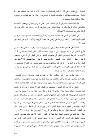 ‫ﺍﻟﻤﻬﻤﺔ.. ﻭﻗﻊ ﺍﺨﺘﻴﺎﺭﻩ ﻋﻠﻲ ﺃﻨﺎ.. ﻴﺎ ﻟﻠﻤﻔﺎﺭﻗﺎﺕ! ﻭﻟﻡ ﺃﻨﺎ ﺒﺎﻟﺫﺍﺕ..؟ ﺃﻨﺎ ﻟﻡ ﺁﺨﺫ ﻫﺫﺍ ﺍﻟﻤﻭﻗﻑ ﺒﻌﻔﻭﻴـﺔ‬
                                            ‫‪‬‬                       ‫‪‬‬
‫ﻋﺎﺩﻴﺔ.. ﺴﻴﺩﺓ ﻁﻠﺏ ﻤﻨﻬﺎ ﺸﺭﺍﺀ ﺤﺎﺠﻴﺎﺕ، ﻟﺴﻴﺩﺓ ﻻ ﺘﻌﺭﻓﻨﻲ، ﻭﺯﻭﺠﺔ ﺭﺠل ﻤﻌﺭﻓﺘﻬﺎ ﺒﻪ ﻓﻲ ﺤـﺩﻭﺩ‬
                                                             ‫ﺭﺤﻠﺔ. ﻭﻭﻗﺘﻬﺎ ﻀﻴﻕ ﻭﻤﺤﺴﻭﺏ..‬
‫ﻅل ﻫﺫﺍ ﺍﻟﺤﺩﺙ ﻴﺴﻜﻥ ﻓﻲ ﺃﺭﻜﺎﻥ ﺍﻟﺫﺍﻜﺭﺓ ﻟﺩﻱ.. ﺤﺘﻰ ﺃﻨﻨﻲ ﻓﻲ ﺤﺩﻴﺜﻲ ﻤﻊ ﺒﻌﺽ ﺍﻷﺼﺩﻗﺎﺀ‬
                                   ‫‪‬‬
‫ﺘﻨﺎﻗﺸﻨﺎ ﻓﻲ ﻋﻼﻗﺔ ﺍﻟﺭﺠل ﺒﺎﻟﻤﺭﺃﺓ.. ﻭﻫﺫﺍ ﺍﻟﻨﻘﺎﺵ ﻋﻠﻰ ﺍﻟﺩﻭﺍﻡ ﻓﻴﻪ ﺜﺭﺍﺀ، ﻭﻤـﺎﺩﺓ ﻏﻨﻴـﺔ ﻟﺩﺭﺠـﺔ ﺃﻥ‬
                                                      ‫ﺍﻟﻭﻗﺕ ﻴﻨﺘﻬﻲ، ﻭﺍﻟﺤﺩﻴﺙ ﻓﻴﻪ ﻻ ﻨﻬﺎﻴﺔ ﻟﻪ..‬
‫ﻓﻲ ﺍﻟﺤﺎل ﻜﺎﻥ ﺃﻤﺎﻤﻲ ﻫﺫﺍ ﺍﻟﻤﺸﻬﺩ ﻓﺘﺫﻜﺭﺘﻪ، ﻭﺃﻨﺎ ﺃﺭﻭﻴﻪ ﺒﺘﻔﺎﺼﻴﻠﻪ، ﻤﺴﺘﺸﻬﺩﺓ ﺒﻬﺫﺍ ﺍﻟﺭﺠـل‬
‫ﺍﻟﻁﻴﺏ ﻜﺭﻴﻡ ﺍﻟﻨﻔﺱ.. ﻭﻜﻴﻑ ﻟﻲ ﺒﺭﺠل ﻓﻲ ﺯﻤﻨﻲ ﻫﺫﺍ ﻴﻔﻀل ﺍﻟﺯﻭﺠﺔ ﻭﺍﻷﺒﻨﺎﺀ، ﺒل ﻭﻋﻠﻰ ﺍﻟ ‪‬ﻌﺩ ﻋﻥ‬
     ‫ﺒ‬
                                                                                     ‫ﻨﻔﺴﻪ..؟؟‬
‫ﺃﻨﺎ ﻜﻨﺕ ﻓﻲ ﻫﺫﻩ ﺍﻟﺭﺤﻠﺔ ﺒﺼﺤﺒﺔ ﺯﻭﺠﻲ.. ﻭﻤﻥ ﻴﻭﻡ ﻭﺼﻭﻟﻨﺎ ﻭﻫﻭ ﻴـﺼﺤﺒﻨﻲ ﻤﻌـﻪ ﻤـﻥ‬
‫ﻁﻠﻭﻉ ﺍﻟﺸﻤﺱ ﺇﻟﻰ ﻤﺎ ﺒﻌﺩ ﻏﺭﻭﺒﻬﺎ.. ﺇﻟﻰ ﻤﺎ ﻴﻘﺭﺏ ﻤﻨﺘﺼﻑ ﺍﻟﻠﻴل.. ﺃﻨﺘﻘﻲ ﻟﻪ ﺃﺸﻴﺎﺀﻩ ﺒﻨﻔﺴﻲ.. ﻜـل‬
‫ﺍﻷﺸﻴﺎﺀ ﻟﻪ.. ﻟﺩﺭﺠﺔ ﺃﻨﻪ ﺤﺭﻤﻨﻲ ﺍﻟﻨﻅﺭ ﺇﻟﻰ ﺤﺎﺠﻴﺎﺕ ﺍﻟﻨﺴﺎﺀ.. ﻴﺭﻴﺩﻨﻲ ﺍﻟﻨﻅﺭ ﺇﻟﻰ ﻜل ﺸﻲﺀ ﻴﺨـﺹ‬
‫ﺍﻟﺭﺠﺎل.. ﻋﻁﻭﺭ.. ﺃﺤﺫﻴﺔ.. ﺒﺩل.. ﻗﻤﺼﺎﻥ.. ﻜل ﻤﺎ ﻴﺨﺹ ﺍﻟﺭﺠﺎل.. ﻭﻤﺎ ﻴﺨﺼﻨﻲ ﺃﻨﺎ ﻻ ﻴﻌﻠﻡ ﻋﻨﻪ‬
‫ﺸﻴ ًﺎ.. ﻭﻻ ﻴﺭﻴﺩ ﺍﻟﻌﻠﻡ ﺒﻪ.. ﻭﺃﻨﺎ ﻓﻲ ﻗﻤﺔ ﻤﻌﺎﻨﺎﺘﻲ ﻭﺼﺒﺭﻱ، ﺤﺘﻰ ﺠﺎﺀﻨﻲ ﻫﺫﺍ ﺍﻟﺸﻌﺎﻉ ﺍﻟﻤـﻀﻲﺀ..‬
                                                                                ‫ﺌ‬
‫ﺇﻨﻪ ﻫﻭ ﺫﻟﻙ ﺍﻟﺭﺠل.. ﻜﺎﻥ ﺍﻟﺸﻌﺎﻉ ﺍﻟﺫﻱ ﺃﻀﺎﺀ ﺍﻷﻤل ﻓﻲ ﻨﻔﺴﻲ، ﺒﺄﻥ ﻫﻨﺎﻙ ﻤﻥ ﺍﻟﺭﺠﺎل ﻤﻥ ﻴﻔﻜـﺭ‬
                                                   ‫ﺒﺎﻟﻤﺭﺃﺓ ﺍﻟﺒﻌﻴﺩﺓ، ﻴﻔﻜﺭ ﻓﻴﻤﺎ ﺘﺤﺒﻪ ﻭﻤﺎ ﺘﺭﻴﺩﻩ..‬
‫ﻭﻫﻨﺎ ﺭﺠل ﻤﻥ ﻁﺭﺍﺯ ﺁﺨﺭ ﻤﺨﺘﻠﻑ.. ﻴﻔﻜﺭ ﻓﻲ ﻨﻔﺴﻪ ﺜﻡ ﻨﻔﺴﻪ.. ﻭﺯﻭﺠﺘـﻪ ﻫـﻲ ﻟﻨﻔـﺴﻪ..‬
‫ﻭﻜﺜﻴ ‪‬ﺍ ﻤﺎ ﻴﺠﺘﺎﺤﻨﻲ ﺍﻹﺭﻫﺎﻕ ﻭﺍﻷﻟﻡ.. ﻓﺄﻓﺘﺵ ﻋﻥ ﻤﻘﻌﺩ ﻷﺴﺘﺭﻴﺢ ﻋﻠﻴﻪ ﺒﻀﻊ ﺩﻗﺎﺌﻕ ﻤﻥ ﺍﻟـﺴﺎﻋﺎﺕ،‬
                                                                            ‫ﺭ‬
‫ﺍﻟﺘﻲ ﺃﻗﻑ ﺃﻭ ﺃﺴﻴﺭ ﻓﻴﻬﺎ.. ﻭﻓﺠﺄﺓ ﺃﺠﺩﻩ ﻴﺼﺭﺥ ﻭﻴﺩﻭﺭ ﺒﺭﺃﺴﻪ ﻭﻋﻴﻨﻪ: ﺃﻴﻥ ﺃﻨﺕ..؟! ﻟﻤﺎﺫﺍ ﺃﻨﺕ ﻫﻨﺎﻙ؟‬
‫ﻭﺘﻌﺘﻠﻲ ﻨﺒﺭﺍﺘﻪ ﻋﺒﺎﺭﺍﺕ ﺍﻟﻀﻴﻕ.. ﻭﻴﻀﻴﻑ ﻟﻲ ﻜﻠﻤﺎﺘﻪ ﺍﻟﺘﻲ ﻻ ﺃﻨﺴﺎﻫﺎ: ﺃﺭﺠـﻭﻙ ﻻ ﻭﻗـﺕ‬
       ‫ِ‬
‫ﻟﺩﻴﻨﺎ ﻟﻨﻀﻴﻌﻪ.. ﺍﻟﻭﻗﺕ ﻀﻴﻕ ﺠ ‪‬ﺍ.. ﺤﺎﻭﻟﻲ ﺃﻥ ﺘﺭﻜﺯﻱ ﺃﻜﺜﺭ ﻤﻌﻲ ﻟﻨﻨﺘﻪ ﻤﻥ ﺸﺭﺍﺀ ﺠﻤﻴﻊ ﻟﻭﺍﺯﻤﻲ..‬
                                                       ‫ﺩ‬
‫ﺃﻨﺎ ﻜﺘﺒﺕ ﻟﻙ ﻓﻲ ﻭﺭﻗﺔ ﻜل ﺍﻷﺸﻴﺎﺀ ﺍﻟﺘﻲ ﺃﺤﺘﺎﺠﻬﺎ ﺭﺍﺠﻌﻴﻬﺎ ﻭﺍﻗﺭﺌﻴﻬـﺎ، ﻭﻋﱢﻤـﻲ ﺒﻌﻼﻤـﺎﺕ ﻋﻠـﻰ‬
                ‫ﻠ‬
‫ﺍﻟﺤﺎﺠﻴﺎﺕ ﺍﻟﺘﻲ ﻟﻡ ﻴﺘﻡ ﺸﺭﺍﺅﻫﺎ ﺒﻌﺩ.. ﺭ ‪‬ﺎﻩ ﺍﻋﻁﻨﻲ ﺍﻟﻘﻭﺓ ﻭﺍﻟﺘﺤﻤل.. ﺩﻋﺎﺀ ﻴﺴﻜﻥ ﺍﻟﻘﻠﺏ ﺃﺭﺩﺩﻩ ﺩﻭ ‪‬ﺎ..‬
   ‫ﻤ‬                                                  ‫ﺒ‬
‫ﻭﻫﺎ ﺃﻨﺎ ﺫﺍ ﺃﺤﺎﻭل ﺍﻟﻨﻬﻭﺽ ﻤﺘﺜﺎﻗﻠﺔ ﻤﺘﺤﺎﻤﻠﺔ ﻋﻠﻰ ﻨﻔﺴﻲ.. ﻓﺄﺸﻌﺭ ﺒﻘﺩﻤﻲ ﻗﺩ ﺘﻭﺭﻤﺘـﺎ ﻤـﻥ ﻜﺜـﺭﺓ‬
‫ﺍﻟﻭﻗﻭﻑ ﻭﺍﻻﻨﺘﻅﺎﺭ ﺍﻟﻁﻭﻴل، ﺃﻤﺎﻡ ﻏﺭﻓﺔ ﺍﻟﻘﻴﺎﺱ ﻻﺨﺘﺎﺭ ﻟﻭﻥ ﺍﻟﺒﺩﻟﺔ.. ﺃﻭ ﺍﻟﻔﺘﺤﺔ.. ﺘﻜﻭﻥ ﺠﺎﻨﺒﻴـﺔ ﺃﻭ‬
‫ﻤﻥ ﺍﻟﺨﻠﻑ..؟ ﻭﺭﺒﻁﺔ ﻋﻨﻕ.. ﻭﺭﺩﻴﺔ ﺃﻡ ﺨﺎﻟﻴﺔ ﻤﻥ ﺍﻟﻭﺭﻭﺩ..؟ ﺫﺍﺕ ﺒﺭﻴﻕ ﻴﻌﻜـﺱ ﻜـل ﺍﻷﻟـﻭﺍﻥ..‬
‫ﻭﺤﺎﻥ ﻭﻗﺕ ﻷﺴﺘﺭﻴﺢ ﺒﺭﻜﻭﺒﻲ ﺍﻟﺴﻴﺎﺭﺓ ﻤﺘﻭﺠﻬﺔ ﺇﻟﻰ ﺍﻟﻔﻨﺩﻕ.. ﺃﺨﻴ ‪‬ﺍ ﺃﻨﺎ ﻋﻠﻰ ﺒﺎﺏ ﺤﺠﺭﺘﻲ، ﻷﺭﻤﻲ‬
                         ‫ﺭ‬
‫ﺠﺴﺩﻱ ﺍﻟﻤﻨﻬﻙ ﻋﻠﻰ ﺍﻟﺴﺭﻴﺭ ﺇﻟﻰ ﺍﻟﺼﺒﺎﺡ.. ﻫﺫﺍ ﻫﻭ ﺤﻠﻤﻲ ﺍﻟﺼﻐﻴﺭ ﺍﻟﺫﻱ ﺭﺍﻭﺩﻨﻲ ﺃﺜﻨﺎﺀ ﺭﻜﻭﺒﻲ ﻓﻲ‬
‫ﺍﻟﺴﻴﺎﺭﺓ.. ﻭﻤﺎ ﻜﺩﺕ ﺃﺼل ﺤﺎﻤﻠﺔ ﺍﻷﻜﻴﺎﺱ ﺍﻟﻜﺒﻴﺭﺓ ﻭﺍﻟﺼﻐﻴﺭﺓ، ﺤﺘﻰ ﺒﺎﺩﺭﻨﻲ ﺒﻁﻠﺏ ﺁﺨﺭ.. ﺃﻥ ﺃﻀﻊ‬
‫ﺍﻷﺸﻴﺎﺀ ﻭﺃﺭﺘﺒﻬﺎ ﻓﻲ ﺍﻟﺤﻘﺎﺌﺏ.. ﻭﺃﻨﺎ ﺒﺩﻭﺭﻱ ﻤﻁﻴﻌﺔ ﺴﺎﻜﻨﺔ ﻫﺎﺩﺌﺔ.. ﺤﺘﻰ ﺃﻨﻨﻲ ﻓﻲ ﺸـﺩﺓ ﺘﻌﺒـﻲ ﻻ‬


‫٨٥‬
 