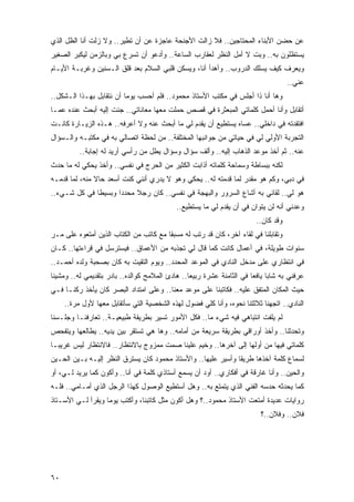 ‫ﻋﻥ ﺤﻀﻥ ﺍﻷﺒﻨﺎﺀ ﺍﻟﻤﺤﺘﺎﺠﻴﻥ.. ﻓﻼ ﺯﺍﻟﺕ ﺍﻷﺠﻨﺤﺔ ﻋﺎﺠﺯﺓ ﻋﻥ ﺃﻥ ﺘﻁﻴﺭ.. ﻭﻻ ﺯﻟﺕ ﺃﻨﺎ ﺍﻟﻅل ﺍﻟﺫﻱ‬
‫ﻴﺴﺘﻅﻠﻭﻥ ﺒﻪ.. ﻭﺒﺕ ﻻ ﺃﻤل ﺍﻟﻨﻅﺭ ﻟﻌﻘﺎﺭﺏ ﺍﻟﺴﺎﻋﺔ.. ﻭﺃﺩﻋﻭ ﺃﻥ ﺘﺴﺭﻉ ﺒﻲ ﻭﺒﺎﻟﺯﻤﻥ ﻟﻴﻜﺒﺭ ﺍﻟﺼﻐﻴﺭ‬
‫ﻭﻴﻌﺭﻑ ﻜﻴﻑ ﻴﺴﻠﻙ ﺍﻟﺩﺭﻭﺏ.. ﻭﺃﻫﺩﺃ ﺃﻨﺎ، ﻭﻴﺴﻜﻥ ﻗﻠﺒﻲ ﺍﻟﺴﻼﻡ ﺒﻌﺩ ﻗﻠﻕ ﺍﻟـﺴﻨﻴﻥ ﻭﻏﺭﺒـﺔ ﺍﻷﻴـﺎﻡ‬
                                                                                      ‫ﻋﻨﻲ..‬
‫ﻭﻫﺎ ﺃﻨﺎ ﺫﺍ ﺃﺠﻠﺱ ﻓﻲ ﻤﻜﺘﺏ ﺍﻷﺴﺘﺎﺫ ﻤﺤﻤﻭﺩ.. ﻓﻠﻡ ﺃﺤﺴﺏ ﻴﻭ ‪‬ﺎ ﺃﻥ ﻨﺘﻘﺎﺒل ﺒﻬـﺫﺍ ﺍﻟـﺸﻜل..‬
                          ‫ﻤ‬
‫ﺃﺘﻘﺎﺒل ﻭﺃﻨﺎ ﺃﺤﻤل ﻜﻠﻤﺎﺘﻲ ﺍﻟﻤﺒﻌﺜﺭﺓ ﻓﻲ ﻗﺼﺹ ﺤﻤﻠﺕ ﻤﻌﻬﺎ ﻤﻌﺎﻨﺎﺘﻲ.. ﺠﺌﺕ ﺇﻟﻴﻪ ﺃﺒﺤﺙ ﻋﻨﺩﻩ ﻋﻤـﺎ‬
‫ﺍﻓﺘﻘﺩﺘﻪ ﻓﻲ ﺩﺍﺨﻠﻲ.. ﻋﺴﺎﻩ ﻴﺴﺘﻁﻴﻊ ﺃﻥ ﻴﻘﺩﻡ ﻟﻲ ﻤﺎ ﺃﺒﺤﺙ ﻋﻨﻪ ﻭﻻ ﺃﻋﺭﻓﻪ.. ﻫـﺫﻩ ﺍﻟﺯﻴـﺎﺭﺓ ﻜﺎﻨـﺕ‬
‫ﺍﻟﺘﺠﺭﺒﺔ ﺍﻷﻭﻟﻲ ﻟﻲ ﻓﻲ ﺤﻴﺎﺘﻲ ﻤﻥ ﺠﻭﺍﻨﺒﻬﺎ ﺍﻟﻤﺨﺘﻠﻔﺔ.. ﻤﻥ ﻟﺤﻅﺔ ﺍﺘﺼﺎﻟﻲ ﺒﻪ ﻓﻲ ﻤﻜﺘﺒـﻪ ﻭﺍﻟـﺴﺅﺍل‬
          ‫ﻋﻨﻪ.. ﺜﻡ ﺃﺨﺫ ﻤﻭﻋﺩ ﺍﻟﺫﻫﺎﺏ ﺇﻟﻴﻪ.. ﻭﺃﻟﻑ ﺴﺅﺍل ﻭﺴﺅﺍل ﻴﻁل ﻤﻥ ﺭﺃﺴﻲ ﺃﺭﻴﺩ ﻟﻪ ﺇﺠﺎﺒﺔ..‬
‫ﻟﻜﻨﻪ ﺒﺒﺴﺎﻁﺔ ﻭﺴﻤﺎﺤﺔ ﻜﻠﻤﺎﺘﻪ ﺃﺫﺍﺒﺕ ﺍﻟﻜﺜﻴﺭ ﻤﻥ ﺍﻟﺤﺭﺝ ﻓﻲ ﻨﻔﺴﻲ.. ﻭﺃﺨﺫ ﻴﺤﻜﻲ ﻟﻪ ﻤﺎ ﺤﺩﺙ‬
‫ﻓﻲ ﺩﺒﻲ، ﻭﻜﻡ ﻫﻭ ﻤﻘﺩﺭ ﻟﻤﺎ ﻗﺩﻤﺘﻪ ﻟﻪ.. ﻴﺤﻜﻲ ﻭﻫﻭ ﻻ ﻴﺩﺭﻱ ﺃﻨﻨﻲ ﻜﻨﺕ ﺃﺴﻌﺩ ﺤﺎﻻ ﻤﻨﻪ، ﻟﻤﺎ ﻗﺩﻤـﻪ‬
               ‫ﹰ‬
‫ﻫﻭ ﻟﻲ.. ﻟﻘﺎﺌﻲ ﺒﻪ ﺃﺸﺎﻉ ﺍﻟﺴﺭﻭﺭ ﻭﺍﻟﺒﻬﺠﺔ ﻓﻲ ﻨﻔﺴﻲ.. ﻜﺎﻥ ﺭﺠﻼ ﻤﺤﺩ ‪‬ﺍ ﻭﺒﺴﻴ ﹰﺎ ﻓﻲ ﻜل ﺸـﻲﺀ..‬
              ‫ﻁ‬       ‫ﺩ‬     ‫ﹰ‬
                                             ‫ﻭﻋﺩﻨﻲ ﺃﻨﻪ ﻟﻥ ﻴﺘﻭﺍﻥ ﻓﻲ ﺃﻥ ﻴﻘﺩﻡ ﻟﻲ ﻤﺎ ﻴﺴﺘﻁﻴﻊ..‬
                                                                          ‫ﻭﻗﺩ ﻜﺎﻥ..‬
‫ﻭﺘﻘﺎﺒﻠﻨﺎ ﻓﻲ ﻟﻘﺎﺀ ﺁﺨﺭ، ﻜﺎﻥ ﻗﺩ ﺭﺘﺏ ﻟﻪ ﻤﺴﺒ ﹰﺎ ﻤﻊ ﻜﺎﺘﺏ ﻤﻥ ﺍﻟﻜﺘﺎﺏ ﺍﻟﺫﻴﻥ ﺃﻤﺘﻌﻭﻩ ﻋﻠﻰ ﻤـﺭ‬
                                        ‫ﻘ‬
‫ﺴﻨﻭﺍﺕ ﻁﻭﻴﻠﺔ، ﻓﻲ ﺃﻋﻤﺎل ﻜﺎﻨﺕ ﻜﻤﺎ ﻗﺎل ﻟﻲ ﺘﺠﺫﺒﻪ ﻤﻥ ﺍﻷﻋﻤﺎﻕ.. ﻓﻴﺴﺘﺭﺴل ﻓﻲ ﻗﺭﺍﺀﺘﻬﺎ.. ﻜـﺎﻥ‬
‫ﻓﻲ ﺍﻨﺘﻅﺎﺭﻱ ﻋﻠﻰ ﻤﺩﺨل ﺍﻟﻨﺎﺩﻱ ﻓﻲ ﺍﻟﻤﻭﻋﺩ ﺍﻟﻤﺤﺩﺩ.. ﻭﻴﻭﻡ ﺍﻟﺘﻘﻴﺕ ﺒﻪ ﻜﺎﻥ ﺒﺼﺤﺒﺔ ﻭﻟﺩﻩ ﺃﺤﻤـﺩ..‬
‫ﻋﺭﻓﻨﻲ ﺒﻪ ﺸﺎ ‪‬ﺎ ﻴﺎﻓ ‪‬ﺎ ﻓﻲ ﺍﻟﺜﺎﻤﻨﺔ ﻋﺸﺭﺓ ﺭﺒﻴ ‪‬ﺎ.. ﻫﺎﺩﺉ ﺍﻟﻤﻼﻤﺢ ﻜﻭﺍﻟﺩﻩ.. ﺒﺎﺩﺭ ﺒﺘﻘﺩﻴﻤﻲ ﻟﻪ.. ﻭﻤﺸﻴﻨﺎ‬
                                                 ‫ﻌ‬                      ‫ﺒ ﻌ‬
‫ﺤﻴﺙ ﺍﻟﻤﻜﺎﻥ ﺍﻟﻤﺘﻔﻕ ﻋﻠﻴﻪ.. ﻓﻜﺎﺘﺒﻨﺎ ﻋﻠﻰ ﻤﻭﻋﺩ ﻤﻌﻨﺎ.. ﻭﻋﻠﻰ ﺍﻤﺘﺩﺍﺩ ﺍﻟﺒﺼﺭ ﻜﺎﻥ ﻴﺄﺨﺫ ﺭﻜ ﹰـﺎ ﻓـﻲ‬
      ‫ﻨ‬
     ‫ﺍﻟﻨﺎﺩﻱ.. ﺍﺘﺠﻬﻨﺎ ﺜﻼﺜﺘﻨﺎ ﻨﺤﻭﻩ، ﻭﺃﻨﺎ ﻜﻠﻲ ﻓﻀﻭل ﻟﻬﺫﻩ ﺍﻟﺸﺨﺼﻴﺔ ﺍﻟﺘﻲ ﺴﺄﺘﻘﺎﺒل ﻤﻌﻬﺎ ﻷﻭل ﻤﺭﺓ..‬
‫ﻟﻡ ﻴﻠﻔﺕ ﺍﻨﺘﺒﺎﻫﻲ ﻓﻴﻪ ﺸﻲﺀ ﻤﺎ.. ﻓﻜل ﺍﻷﻤﻭﺭ ﺘﺴﻴﺭ ﺒﻁﺭﻴﻘﺔ ﻁﺒﻴﻌﻴـﺔ.. ﺘﻌﺎﺭﻓﻨـﺎ ﻭﺠﻠـﺴﻨﺎ‬
‫ﻭﺘﺤﺩﺜﻨﺎ.. ﻭﺃﺨﺫ ﺃﻭﺭﺍﻗﻲ ﺒﻁﺭﻴﻘﺔ ﺴﺭﻴﻌﺔ ﻤﻥ ﺃﻤﺎﻤﻪ.. ﻭﻫﺎ ﻫﻲ ﺘﺴﺘﻘﺭ ﺒﻴﻥ ﻴﺩﻴﻪ.. ﻴﻁﺎﻟﻌﻬﺎ ﻭﻴﺘﻔﺤﺹ‬
‫ﻜﻠﻤﺎﺘﻲ ﻓﻴﻬﺎ ﻤﻥ ﺃﻭﻟﻬﺎ ﺇﻟﻰ ﺁﺨﺭﻫﺎ.. ﻭﺨﻴﻡ ﻋﻠﻴﻨﺎ ﺼﻤﺕ ﻤﻤﺯﻭﺝ ﺒﺎﻻﻨﺘﻅﺎﺭ.. ﻓﺎﻻﻨﺘﻅﺎﺭ ﻟﻴﺱ ﻏﺭﻴ ‪‬ـﺎ‬
  ‫ﺒ‬
‫ﻟﺴﻤﺎﻉ ﻜﻠﻤﺔ ﺁﺨﺫﻫﺎ ﻁﺭﻴ ﹰﺎ ﻭﺃﺴﻴﺭ ﻋﻠﻴﻬﺎ.. ﻭﺍﻷﺴﺘﺎﺫ ﻤﺤﻤﻭﺩ ﻜﺎﻥ ﻴﺴﺘﺭﻕ ﺍﻟﻨﻅﺭ ﺇﻟﻴـﻪ ﺒـﻴﻥ ﺍﻟﺤـﻴﻥ‬
                                                               ‫ﻘ‬
‫ﻭﺍﻟﺤﻴﻥ.. ﻭﺃﻨﺎ ﻏﺎﺭﻗﺔ ﻓﻲ ﺃﻓﻜﺎﺭﻱ.. ﺃﻭﺩ ﺃﻥ ﻴﺴﻤﻊ ﺃﺴﺘﺎﺫﻱ ﻜﻠﻤﺔ ﻓﻲ ﺃﻨﺎ.. ﻭﺃﻜﻭﻥ ﻜﻤﺎ ﻴﺭﻴﺩ ﻟـﻲ، ﺃﻭ‬
                             ‫‪‬‬
‫ﻜﻤﺎ ﻴﺤﺩﺜﻪ ﺤﺩﺴﻪ ﺍﻟﻔﻨﻲ ﺍﻟﺫﻱ ﻴﺘﻤﺘﻊ ﺒﻪ.. ﻭﻫل ﺃﺴﺘﻁﻴﻊ ﺍﻟﻭﺼﻭل ﻜﻬﺫﺍ ﺍﻟﺭﺠل ﺍﻟﺫﻱ ﺃﻤـﺎﻤﻲ.. ﻓﻠـﻪ‬
‫ﺭﻭﺍﻴﺎﺕ ﻋﺩﻴﺩﺓ ﺃﻤﺘﻌﺕ ﺍﻷﺴﺘﺎﺫ ﻤﺤﻤﻭﺩ..؟ ﻭﻫل ﺃﻜﻭﻥ ﻤﺜل ﻜﺎﺘﺒﻨﺎ، ﻭﺃﻜﺘﺏ ﻴﻭ ‪‬ﺎ ﻭﻴﻘﺭﺃ ﻟـﻲ ﺍﻷﺴـﺘﺎﺫ‬
                   ‫ﻤ‬
                                                                            ‫ﻓﻼﻥ.. ﻭﻓﻼﻥ..؟‬




‫٠٦‬
 