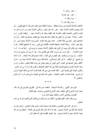 ‫- ﻨﻌﻡ.. ﻭﺃﻨﺕ..؟‬
                                                                ‫- ﻨﻌﻡ.. ﻋﻥ ﺁﺨﺭﻫﺎ‬
                                                                    ‫- ﻭﻤﺎ ﺭﺃﻴﻙ..؟‬
                                                                ‫- ﻭﻤﺎ ﺭﺃﻴﻙ ﺃﻨﺕ..؟‬
‫ﺘﻼﺤﻘﻨﺎ ﺒﺎﻷﺴﺌﻠﺔ ﺍﻟﻌﺩﻴﺩﺓ ﻤﻥ ﺯﻭﺍﻴﺎ ﻤﺨﺘﻠﻔﺔ.. ﻭﺒﻌﺩﻤﺎ ﺘﻤﻠﻜﺘﻨﺎ ﺤﻴﺭﺓ ﻓﻴﻤﺎ ﻨﺤﻥ ﻓﻴﻪ ﻻ ﻴﻨﻔﻊ ﺘﻠﻴﻔﻭﻥ.. ﺒل‬
‫ﻟﻘﺎﺀ ﻴﺤﻀﺭﻩ ﻜﺎﺘﺒﻨﺎ ﺍﻷﺴﺘﺎﺫ ﺴﻌﻴﺩ.. ﻨﻌﻡ.. ﻫﺫﺍ ﺤل ﺴﻠﻴﻡ.. ﻭﺴﺄﻟﻨﻲ ﺍﻷﺴﺘﺎﺫ ﻤﺤﻤـﻭﺩ: ﻫـل ﺫﻫﺒـﺕ‬
‫ﻟﻠﻨﺩﻭﺓ ﺒﺎﻷﻤﺱ ﺍﻟﺨﺎﺼﺔ ﺒﻜﺘﺎﺏ ﺍﻟﻘﺼﺔ، ﻜﻤﺎ ﺍﺘﻔﻘﺕ ﻤﻌﻙ ﺃﻨﺎ ﻭﺍﻷﺴﺘﺎﺫ ﺴﻌﻴﺩ.... ﺘﻭﻗﻔﺕ ﻟﺜﻭﺍﻥ.. ﻟـﻡ‬
      ‫ٍ‬
‫ﺃﺫﻫﺏ.. ﻟﻤﺎﺫﺍ؟.. ﹸﻴل ﻟﻲ ﺃﻥ ﺃﻟﺘﻘﻲ ﺒﻙ ﻫﻨﺎﻙ ﻭﺃﺠﺩ ﻗﺼﺼﻙ ﻤﻊ ﺍﻟ ﹸﺘﺎﺏ ﻴﺘﻨﺎﻭﻟﻭﻨﻬﺎ ﺒﺎﻟﻨﻘﺩ.. ﻭﺃﻨـﺕ‬
                             ‫ﻜ‬                                       ‫ﺨ‬
‫ﺘﺴﺘﻤﻌﻴﻥ ﻟﻬﻡ.. ﺤﺎﻭﺭﻨﻲ ﺒﻠﻐﺔ ﺍﻟﻌﺘﺎﺏ.. ﻋﺘﺎﺏ ﻴﺒﻨﻲ ﻓﻴﻪ ﺍﻟﺠﺩﺍﺭ ﺍﻟﺫﻱ ﻴﺭﻴﺩﻩ ﺍﻷﺴﺘﺎﺫ ﻤﺤﻤﻭﺩ ﻟﻲ.. ﺃﻥ‬
‫ﻴﻌﻠﻭ ﻁﻭﺭ ﺍﻟﺒﻨﺎﺀ.. ﻭﺒﻠﻐﺔ ﺍﻟﻌﺘﺎﺏ ﺍﻟﺭﻗﻴﻘﺔ ﺘﻠﻌﺜﻤﺕ ﺍﻟﻜﻠﻤﺎﺕ ﻓﻲ ﻓﻤﻲ.. ﻭﺒﺕ ﻻ ﺃﺴﺘﻁﻴﻊ ﺍﻟﻜﻼﻡ.. ﻟﻘـﺩ‬
                      ‫ﹸ‬
‫ﺘﻐﻴﺒﺕ ﻋﻥ ﻤﻜﺎﻥ ﻜﺎﻥ ﻴﺠﺏ ﺃﻥ ﺃﻜﻭﻥ ﻓﻴﻪ، ﻟﻴﻜﻤل ﺍﻷﺴﺘﺎﺫ ﻤﺤﻤﻭﺩ ﻤﺎ ﻴﺭﻴﺩﻩ ﻟﻲ.. ﺁﺴﻔﺔ ﺠـ ‪‬ﺍ.. ﺃﻨـﺎ‬
        ‫ﺩ‬
‫ﺍﻟﻤﺭﺓ ﺍﻟﻘﺎﺩﻤﺔ..... ﻜﺎﻥ ﺩﺭﺏ ﻤﻥ ﺩﺭﻭﺏ ﺍﻟﻐﺒﺎﺀ ﻓﻲ ﻜﻠﻤﺎﺘﻲ ﻫﺫﻩ.. ﻫﻭ ﻻ ﻴﺭﻴﺩ ﺃﻥ ﻴﺴﻤﻊ ﻋﺒـﺎﺭﺍﺕ‬
‫ﺍﻷﺴﻑ.. ﺒل ﻴﺭﻴﺩ ﺃﻥ ﻴﺴﺘﺸﻌﺭ ﻋﻠﻭ ﺍﻟﺠﺩﺭﺍﻥ ﻓﻲ ﺍﻟﺒﻨﺎﺀ.. ﻟﻤﺎﺫﺍ ﻀﻴﺎﻉ ﻜل ﻫﺫﺍ ﺍﻟﻭﻗﺕ.. ﻻ ﻴﺎ ﺃﺴﺘﺎﺫ‬
‫ﻟﻥ ﺃﻀﻴﻊ.. ﻟﻥ ﺃﺘﻭﻗﻑ.. ﻻ ﻟﻥ ﺃﻋﻠﻥ ﺍﺴﺘﺴﻼﻤﻲ.. ﻓﺒﺎﷲ ﻜﻑ ﻤﺭﻴﻡ ﺃﻡ ﻜﻑ ﺍﻷﺴﺘﺎﺫ ﻤﺤﻤـﻭﺩ.. ﻜـل‬
‫ﺍﻷﻜﻑ ﻤﻌﺎﻥ ﺃﻀﻤﻬﺎ ﻓﻲ ﺍﻟﺠﺩﺍﺭ ﺍﻟﺫﻱ ﺃﺘﻤﻨﻰ ﺃﻥ ‪‬ﻌﻠﻡ ﻭﻴﻌﻠﻥ ﻋﻥ ﻤﻭﻟﺩ ﻁﺎﻗﺔ ﺘﻨﻔﺠﺭ، ﻭﺘﻌﻠـﻥ ﻋـﻥ‬
                                        ‫ﻴ‬                               ‫ٍ‬
‫ﻤﻭﻟﺩ ﺍﻟﺒﺩﺍﻴﺔ ﻹﻨﺴﺎﻥ ﺘﺼﻨﻊ ﻟﻨﻔﺴﻬﺎ ﻤﻜﺎ ﹰﺎ ﻓﻲ ﻫﺫﺍ ﺍﻟﻌﺎﻟﻡ ﺍﻟﻤﺘﺨﺒﻁ، ﻭﺃﻜﻭﻥ ﻜﻤﺎ ﺃﺭﺍﺩ ﻟـﻲ ﺃﺴـﺘﺎﺫﻱ..‬
                                                     ‫ﻨ‬
‫ﻭﺘﻜﻭﻥ ﺍﻟﻬﺩﻴﺔ ﺍﻟﺘﻲ ﻴﻘﺩﻤﻬﺎ ﺇﻟﻲ .. ﻓﻜﻤﺎ ﻗﺩﻤﺕ ﻓﻲ ﺩﺒﻲ ﻟﻙ ﻫﺩﻴﺔ ﻗﺩﻤﺕ ﺃﻨﺕ ﻟﻲ ﻫﻨﺎﻙ ﺍﻟﻬﺩﻴﺔ ﻭﺩﻭﻥ‬
                                                         ‫‪‬‬
‫ﺃﻥ ﺘﺩﺭﻱ.. ﻫﺩﻴﺔ ﺃﻀﺎﺀﺕ ﺍﻟﻨﻔﺱ ﺍﻟﻤﻌﺘﻤﺔ.. ﻭﺍﻟﻴﻭﻡ ﺃﻨﺕ ﺘﻘﺩﻡ ﻟﻲ ﺍﻟﻬﺩﻴﺔ، ﻭﺃﻱ ﻫﺩﻴـﺔ ﻴـﺎ ﺃﺴـﺘﺎﺫﻱ‬
                                                                                ‫ﻭﻤﻌﻠﻤﻲ..!!‬
                                         ‫***‬
‫ﺍﻟﻴﻭﻡ ﻫﻭ ﺍﻻﺜﻨﻴﻥ.. ﻭﺍﻟﺴﺎﻋﺔ ﺍﻟﺴﺎﺒﻌﺔ.. ﺍﻨﺩﻓﻌﺕ ﻤﺴﺭﻋﺔ ﺇﻟﻰ ﺍﻟﻁﺭﻴﻕ ﺍﻟﻤﺅﺩﻱ ﺇﻟﻰ ﻫﻨـﺎﻙ،‬
                  ‫ﺤﻴﺙ ﻨﺩﻭﺓ ﺍﻷﺴﺒﻭﻉ ﺍﻟﺘﻲ ﺘﺨﻠﻔﺕ ﻋﻨﻬﺎ ﺍﻷﺴﺒﻭﻉ ﺍﻟﻤﺎﻀﻲ، ﻭﺘﺤﺩﺙ ﻋﻨﻬﺎ ﻜﺎﺘﺒﻨﺎ..‬
                                    ‫ﺍﻟﻔﻀﻭل ﻴﺠﺘﺎﺤﻨﻲ ﻷﻨﺎﺱ ﺴﺄﺘﻘﺎﺒل ﻤﻌﻬﻡ ﻷﻭل ﻤﺭﺓ..‬
‫ﻭﻤﻥ ﻭﻗﺕ ﻵﺨﺭ ﺃﻓﺘﺢ ﻤﻔﻜﺭﺘﻲ، ﻷﺘﺄﻜﺩ ﻤﻥ ﺍﺴﻡ ﺫﻜﺭﻩ ﻟﻲ ﻜﺎﺘﺒﻨﺎ ﻷﻨﻲ ﺃﻗﺼﺩﻩ ﻫﻭ ﻓـﻲ ﺫﺍﺕ‬
                                                                                    ‫ﺍﻟﻤﻜﺎﻥ..‬
‫ﻭﻫﺎ ﻫﻭ ﺍﻻﺴﻡ ﻓﻲ ﻤﻔﻜﺭﺘﻲ، ﻭﺍﻟﻤﻜﺎﻥ ﻗﺩ ﻭﺼﻠﺕ ﺇﻟﻴﻪ، ﻭﺤﺎﻥ ﻭﻗﺕ ﺍﻟﺩﺨﻭل.. ﻭﺤﺎﻥ ﻭﻗـﺕ‬
‫ﺍﻟﺒﺩﺍﻴﺔ، ﻜﻤﺎ ﻗﺎل ﻟﻲ ﺍﻷﺴﺘﺎﺫ ﻤﺤﻤﻭﺩ.. ﻓﻬﺎ ﺃﻨﺎ ﺫﺍ ﻗﺩ ﺃﺘﻴﺕ ﻟﻜﻡ ﺃﺨﻭﺘﻲ ﻓﻲ ﺍﻟﻘﺎﻋﺔ.. ﺃﺘﻴﺘﻜﻡ ﻤﻥ ﻫﻨـﺎﻙ‬
                   ‫ﺤﻴﺙ ﺍﻷﺴﺘﺎﺫ ﺴﻌﻴﺩ ﻭﺍﻷﺴﺘﺎﺫ ﻤﺤﻤﻭﺩ.. ﻓﻴﺎ ﻋﺸﺎﻕ ﺍﻟﻜﻠﻤﺔ ﻭﺍﻟﻔﻥ ﺃﻨﺎ ﻤﻌﻜﻡ ﺍﻵﻥ..‬




‫٢٦‬
 