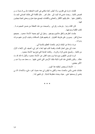 ‫ﻜﻠﻤﺎﺕ ﺩﺍﺭﺕ ﻓﻲ ﻓﻜﺭﻱ، ﻭﺃﻨﺎ ﺃﺠﻠﺱ ﺁﺨﺫﺓ ﻤﻜﺎﻨﻲ ﻓﻲ ﺍﻟﻨﺩﻭﺓ ﺍﻟﻤﻨﻌﻘﺩﺓ ﻋﻠـﻰ ﻗـﺼﺔ ﻤـﻥ‬
                                       ‫ﹰ‬
‫ﻗﺼﺹ ﻜﺎﺘﺒﻨﺎ.. ﻭﺠﺩﺕ ﻨﻔﺴﻲ ﻗﺩ ﺃﺘﻴﺕ ﺇﻟﻰ ﻋﺎﻟﻡ ﺁﺨﺭ.. ﻋﺎﻟﻡ ﺍﻟﻜﻠﻤﺔ ﺍﻟﺘﻲ ﻁﺎﻟﻤﺎ ﺃﻀﻨﺎﻨﻲ ﺍﻟﺒﺤـﺙ‬
‫ﻭﺍﻟﺘﻔﺘﻴﺵ ﻋﻨﻬﺎ.. ﻋﺎﻟﻡ ﻴﻠﺘﻬﻡ ﺍﻷﻓﻜﺎﺭ ﻭﺍﻟﻤﻌﺎﻨﻲ ﻭﺍﻟﻜﻠﻤﺎﺕ، ﻟﻴﺼﻨﻊ ﻤﻨﻬﺎ ﻤﻐ ‪‬ﻯ ﻭﻤﻌ ﹰﻰ ﻟﺤﻴﺎﺓ ﻴﻌﻴﺸﻭﻥ‬
              ‫ﻨ‬      ‫ﺯ‬
                                                                                    ‫ﻓﻴﻬﺎ..‬
‫ﻜﺎﻥ ﺍﻟﻠﻘﺎﺀ ﻭﺩ ‪‬ﺎ.. ﺒﺘﺭﺤﺎﺏ ﺭﺍﻕ ﻟﻲ.. ﻭﺃﺼﺒﺤﺕ ﻤﻥ ﻫﺫﻩ ﺍﻟﻠﺤﻅﺔ ﻤﻥ ﻀﻤﻥ ﺍﻟﻤﺠﻤﻭﻋـﺔ..‬
                                                           ‫ﻴ‬
                                                                   ‫ﹸﺘﺎﺏ ﺍﻟﻜﻠﻤﺔ ﻭﻤﺒﺩﻋﻴﻬﺎ..‬
                                                                                        ‫ﻜ‬
‫ﺠﻠﺴﺕ ﺃﻨﻅﺭﻫﻡ ﻭﺃﺩﻗﻕ ﻤﻼﻤﺢ ﻭﺠﻭﻫﻬﻡ.. ﻭ ﹸﻴل ﻟﻲ ﺃﻨﻬﻡ ﺠﻤﻴ ‪‬ﺎ ﺍﻷﺴﺘﺎﺫ ﻤﺤﻤﻭﺩ.. ﺠﻤﻴﻌﻬﻡ‬
                       ‫ﻌ‬               ‫ﺨ‬
‫ﺼﻨﺎﻉ ﺍﻟﻔﻥ.. ﻴﺴﻴﺭﻭﻥ ﻋﻠﻰ ﻁﺭﻴﻘﻪ ﺍﻟﻁﻭﻴل.. ﻟﻡ ﻴﺘﻌﺒﻬﻡ ﻁﻭل ﺍﻟﻤﺴﺎﻓﺎﺕ ﻭﻏﻴﺎﺏ ﺍﻟﺯﻤﻥ ﻋﻨﻬﻡ ﻤﺭﺍﺕ‬
                                                                                 ‫ﻭﻤﺭﺍﺕ..‬
                            ‫ﻤﺭﺕ ﺴﺎﻋﺔ ﻤﻥ ﺍﻟﻭﻗﺕ ﺘﺯﺨﺭ ﺒﺎﻟﺤﺩﺙ ﺍﻟﻌﻅﻴﻡ ﺒﺎﻟﻨﺴﺒﺔ ﻟﻲ..‬
‫ﻋﺩﺕ ﺇﻟﻰ ﺒﻴﺘﻲ ﺃﺤﻤل ﻜﻠﻤﺎﺕ ﻭﻗﺼﺔ ﻜﺘﺏ ﻓﻴﻬﺎ ﺇﻫﺩﺍﺀ ﺁﺨﺭ ﻟﻲ، ﺃﻀﻴﻑ ﺇﻟﻰ ﺍﻹﻫﺩﺍﺀ ﺍﻷﻭل‬
         ‫ﻤﻥ ﻜﺎﺘﺒﻨﺎ.. ﻭﺃﺼﺒﺢ ﻋﻨﺩﻱ ﺍﻟﺯﺍﺩ ﻭﺍﻟﺯﻭﺍﺩ.. ﻭﻜﺎﻨﺕ ﺍﻟﺒﺩﺍﻴﺔ ﺍﻟﺘﻲ ﻟ ‪‬ﺢ ﺒﻬﺎ ﺍﻷﺴﺘﺎﺫ ﻤﺤﻤﻭﺩ..‬
                             ‫ﻤ‬
‫ﺃﺩﺭﺕ ﻗﺭﺹ ﺍﻟﺘﻠﻴﻔﻭﻥ ﻤﻊ ﺒﺩﺍﻴﺔ ﻴﻭﻡ ﺠﺩﻴﺩ ﺃﻓﺘﺵ ﻋﻥ ﺍﻷﺴﺘﺎﺫ ﻤﺤﻤﻭﺩ، ﻭﺃﻗﻭل ﻟﻪ ﻟﻘﺩ ﻜﻨـﺕ‬
‫ﻫﻨﺎﻙ.. ﻭﺘﻜﻭﻥ ﻜﻠﻤﺎﺘﻲ ﻫﺫﻩ ﺍﻟﻤﺭﺓ ﺜﺎﺒﺘﺔ ﻤﺜﻠﻤﺎ ﺍﻷﺭﺽ ﺍﻟﺘﻲ ﺃﻤﺸﻲ ﻋﻠﻴﻬﺎ.. ﺴـﻤﻌﺕ ﺼـﻭ ﹰﺎ ﻋﺒـﺭ‬
      ‫ﺘ‬
                                                                            ‫ﺍﻷﺜﻴﺭ ﻴﺠﻴﺒﻨﻲ:‬
                                             ‫- ﺍﻷﺴﺘﺎﺫ ﻟﻡ ﻴﺤﻀﺭ ﻟﻤﻜﺘﺒﻪ ﻫﺫﺍ ﺍﻟﻴﻭﻡ..‬
‫ﻁﻤﺄﻨﺕ ﻨﻔﺴﻲ ﺒﺄﻨﻨﻲ ﺴﺄﺘﺤﺩﺙ ﻤﻌﻪ، ﻭﺃﻟﺘﻘﻲ ﺒﻪ ﻟﻴﻜﻭﻥ ﻟﻲ ﻤﻌﻪ ﺤﺩﻴﺙ ﺁﺨﺭ، ﻤﻠﻲﺀ ﺒﺎﻷﺤﺩﺍﺙ ﺍﻟﺘـﻲ‬
                        ‫ﻴﺘﻤﻨﻰ ﺃﻥ ﻴﺴﻤﻌﻬﺎ ﻋﻨﻲ.. ﺤﻴﺙ ﻭﺠﺩﺕ ﺨﻁﻭ ﹰﺎ ﻟﺒﺩﺍﻴﺔ.. ﻟﻥ ﺘﻨﺘﻬﻲ ﺃﺒ ‪‬ﺍ..‬
                           ‫ﺩ‬                       ‫ﻁ‬



                                       ‫***‬




‫٣٦‬
 