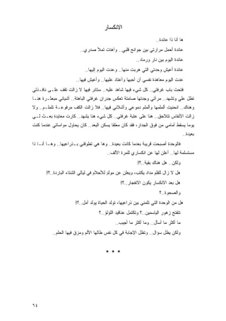 ‫ﺍﻻﻨﻜﺴﺎﺭ‬
                                                                    ‫ﻫﺎ ﺃﻨﺎ ﺫﺍ ﻋﺎﺌﺩﺓ..‬
                          ‫ﻋﺎﺌﺩﺓ ﺃﺤﻤل ﻤﺭﺍﺭﺘﻲ ﺒﻴﻥ ﺠﻭﺍﻨﺢ ﻗﻠﺒﻲ.. ﻭﺁﻫﺎﺕ ﺘﻤﻸ ﺼﺩﺭﻱ..‬
                                                         ‫ﻋﺎﺌﺩﺓ ﺍﻟﻴﻭﻡ ﺒﻴﻥ ﻨﺎﺭ ﻭﺭﻤﺎﺩ..‬
                            ‫ﻋﺎﺌﺩﺓ ﺃﻋﻴﺵ ﻭﺤﺩﺘﻲ ﺍﻟﺘﻲ ﻫﺭﺒﺕ ﻤﻨﻬﺎ.. ﻭﻋﺩﺕ ﺍﻟﻴﻭﻡ ﺇﻟﻴﻬﺎ..‬
                       ‫ﻋﺩﺕ ﺍﻟﻴﻭﻡ ﻤﻌﺎﻫﺩﺓ ﻨﻔﺴﻲ ﺃﻥ ﺃﺤﺒﻬﺎ ﻭﺃﻋﺘﺎﺩ ﻋﻠﻴﻬﺎ.. ﻭﺃﻋﻴﺵ ﻓﻴﻬﺎ..‬
‫ﻓﺘﺤﺕ ﺒﺎﺏ ﻏﺭﻓﺘﻲ.. ﻜل ﺸﻲﺀ ﻓﻴﻬﺎ ﺸﺎﻫﺩ ﻋﻠﻴﻪ.. ﺴﺘﺎﺌﺭ ﻓﻴﻬﺎ ﻻ ﺯﺍﻟﺕ ﺘﻘﻑ ﻋﻠـﻰ ﻨﺎﻓـﺫﺘﻲ‬
‫ﺘﻁل ﻋﻠﻲ ﻭﺘﺸﻬﺩ.. ﻤﺭﺁﺘﻲ ﻭﺠﺩﺘﻬﺎ ﺼﺎﻤﺘﺔ ﺘﻌﻜﺱ ﺠﺩﺭﺍﻥ ﻏﺭﻓﺘﻲ ﺍﻟﺒﺎﻫﺘﺔ.. ﺃﺸﻴﺎﺌﻲ ﻤﺒﻌﺜـﺭﺓ ﻫﻨـﺎ‬
                                                                          ‫‪‬‬
‫ﻭﻫﻨﺎﻙ.. ﺍﻨﺤﻨﻴﺕ ﺃﻟﻤﻠﻤﻬﺎ ﻭﺃﻟﻤﻠﻡ ﺩﻤﻭﻋﻲ ﻭﺃﺸﻼﺌﻲ ﻓﻴﻬﺎ.. ﻓﻼ ﺯﺍﻟﺕ ﺍﻟﻜﻑ ﻤﺭﻓﻭﻋـﺔ ﺘﻠﻤﻠـﻡ.. ﻭﻻ‬
‫ﺯﺍﻟﺕ ﺍﻷﻨﻔﺎﺱ ﺘﺘﻼﺤﻕ.. ﻫﻨﺎ ﻋﻠﻰ ﻋﺘﺒﺔ ﻏﺭﻓﺘﻲ.. ﻜل ﺸﻲﺀ ﻫﻨﺎ ﻴﺸﻬﺩ.. ﻜﺎﺭﺕ ﻤﻌﺎﻴﺩﺓ ‪‬ﻌـﺙ ﻟـﻲ‬
       ‫ﺒ‬
‫ﻴﻭ ‪‬ﺎ ﻴﺴﻘﻁ ﺃﻤﺎﻤﻲ ﻤﻥ ﻓﻭﻕ ﺍﻟﺠﺩﺍﺭ، ﻓﻘﺩ ﻜﺎﻥ ﻤﻌﻠ ﹰﺎ ﻴﺴﻜﻥ ﺍﻟ ‪‬ﻌﺩ.. ﻜﺎﻥ ﻴﺤﺎﻭل ﻤﻭﺍﺴﺎﺘﻲ ﻋﻨﺩﻤﺎ ﻜﻨﺕ‬
                                ‫ﺒ‬          ‫ﻘ‬                                        ‫ﻤ‬
                                                                                     ‫ﺒﻌﻴﺩﺓ..‬
‫ﻓﺎﻟﻭﺤﺩﺓ ﺃﺼﺒﺤﺕ ﻗﺭﻴﺒﺔ ﺒﻌﺩﻤﺎ ﻜﺎﻨﺕ ﺒﻌﻴﺩﺓ.. ﻭﻫﺎ ﻫﻲ ﺘﻁﻭﻗﻨﻲ ﺒـﺫﺭﺍﻋﻴﻬﺎ.. ﻭﻫـﺎ ﺃﻨـﺎ ﺫﺍ‬
                                        ‫ﻤﺴﺘﺴﻠﻤﺔ ﻟﻬﺎ.. ﺃﻋﻠﻥ ﻟﻬﺎ ﻋﻥ ﺍﻨﻜﺴﺎﺭﻱ ﻟﻠﻤﺭﺓ ﺍﻷﻟﻑ..‬
                                                          ‫ﻭﻟﻜﻥ.. ﻫل ﻫﻨﺎﻙ ﺒﻘﻴﺔ..؟!‬
       ‫ﻫل ﻻ ﺯﺍل ﻟﻠﻘﻠﻡ ﻤﺩﺍﺩ ﻴﻜﺘﺏ، ﻭﻴﻌﻠﻥ ﻋﻥ ﻤﻭﻟﺩ ﻟﻸﺤﻼﻡ ﻓﻲ ﻟﻴﺎﻟﻲ ﺍﻟﺸﺘﺎﺀ ﺍﻟﺒﺎﺭﺩﺓ..؟!‬
                                         ‫ٍ‬
                                                ‫ﻫل ﺒﻌﺩ ﺍﻻﻨﻜﺴﺎﺭ ﻴﻜﻭﻥ ﺍﻻﻨﻔﺠﺎﺭ..؟!‬
                                                                      ‫ﻭﺍﻟﺼﺤﻭﺓ..؟‬
                       ‫ﻫل ﻤﻥ ﺍﻟﻭﺤﺩﺓ ﺍﻟﺘﻲ ﺘﻠﻤﻨﻲ ﺒﻴﻥ ﺫﺭﺍﻋﻴﻬﺎ، ﹸﻭﻟﺩ ﺍﻟﺤﻴﺎﺓ ﻴﻭﻟﺩ ﺃﻤل..؟!‬
                                              ‫ﺘ‬
                                    ‫ﺘﺘﻔﺘﺢ ﺯﻫﻭﺭ ﺍﻟﻴﺎﺴﻤﻴﻥ..؟ ﻭﺘﻜﺘﻤل ﻋﻨﺎﻗﻴﺩ ﺍﻟﻠﺅﻟﺅ..؟‬
                                             ‫ﻤﺎ ﺃﻜﺜﺭ ﻤﺎ ﺃﺴﺄل.. ﻭﻤﺎ ﺃﻜﺜﺭ ﻤﺎ ﺃﺠﻴﺏ..‬
          ‫ﻭﻟﻜﻥ ﻴﻅل ﺴﺅﺍل.. ﻭﺘﻅل ﺍﻹﺠﺎﺒﺔ ﻓﻲ ﻜل ﻨﻔﺱ ﻁﺎﻟﻬﺎ ﺍﻷﻟﻡ ﻭﻤﺯﻕ ﻓﻴﻬﺎ ﺍﻟﺤﻠﻡ..‬


                                        ‫***‬




‫٤٦‬
 