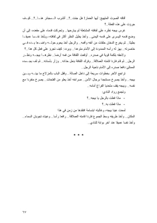 ‫ﺃﻓﺎﻗﻪ ﺍﻟﺼﻭﺕ ﺍﻟﻤﺘﻬﻴﺞ: ﺃﻴﻬﺎ ﺍﻟﺤﻤﺎﺭ! ﻫل ﺠﺌﺕ..؟.. ﺃﺘﺸﺭﺏ ﺍﻟـﺴﺠﺎﺌﺭ ﻫﻨـﺎ..؟.. ﻜﻴـﻑ‬
                                                                  ‫ﺠ ‪‬ﺅﺕ ﻋﻠﻰ ﻫﺫﻩ ﺍﻟﻔﻌﻠﺔ..؟‬
                                                                                      ‫ﺭ‬
‫ﻏﺭﺱ ﺒﻴﺠﻪ ﻨﻅﺭﻩ ﻋﻠﻰ ﻟﻔﺎﻓﺘﻪ ﺍﻟﻤﺸﺘﻌﻠﺔ ﻟﻡ ﻴﺒﺎﺭﺤﻬﺎ.. ﻭﺘﺤﺭﻜﺕ ﻗﺩﻤﺎﻩ ﻋﻠﻰ ﻤﻘﻌﺩﻩ، ﺇﻟﻰ ﺃﻥ‬
‫ﻭﻀﻊ ﻗﺩﻤﻪ ﺍﻟ ‪‬ﺴﺭﻯ ﻋﻠﻰ ﻗﺩﻤﻪ ﺍﻟﻴﻤﻨﻰ.. ﻭﺃﺨﺫ ﻴﻁﻴل ﺍﻟﻨﻅﺭ ﺃﻜﺜﺭ ﻓﻲ ﻟﻔﺎﻓﺘﻪ، ﻭﻴﺄﺨﺫ ﻨﻔـ ‪‬ﺎ ﻋﻤﻴ ﹰـﺎ‬
  ‫ﻘ‬      ‫ﺴ‬                                                                ‫ﻴ‬
‫ﺒﻁﻴ ًﺎ.. ﺜﻡ ﻴﺨﺭﺝ ﺍﻟﺩﺨﺎﻥ ﺤﻠﻘﺎﺕ ﻤﻥ ﺃﻨﻔﻪ ﻭﺃﻓﻤﻪ.. ﻭﺍﻟﺭﺠل ﺃﺨﺫ ﻴﺤﻭﻡ ﺤﻭﻟـﻪ ﻭﺍﻀـ ‪‬ﺎ ﻴـﺩﻩ ﻓـﻲ‬
          ‫ﻌ‬                                                                    ‫ﺌ‬
 ‫ﺨﺎﺼﺭﺘﻪ.. ﻴﻬﺯ ﻟﻪ ﺭﺃﺴﻪ ﺍﻟﻤﻤﺩﻭﺩﺓ ﺇﻟﻰ ﺍﻷﻤﺎﻡ ﻤﺘﻭﻋ ‪‬ﺍ.. ﻭﻴﺭﺩﺩ: ﻜﻴﻑ ﺘﺠ ‪‬ﺅ ﻋﻠﻰ ﻓﻌل ﻜل ﻫﺫﺍ..؟‬
                    ‫ﺭ‬                  ‫ﺩ‬
‫ﻭﻻﺤﻘﻪ ﺒﻠﻜﻤﺔ ﻗﻭﻴﺔ ﻓﻲ ﺼﺩﺭﻩ.. ﺃﻭﻗﻌﺕ ﺍﻟﻠﻔﺎﻓﺔ ﻤﻥ ﻓﻤﻪ ﺃﺭ ‪‬ﺎ.. ﻨﻅﺭﻫـﺎ ﺒﻴﺠـﻪ ﻭﻨﻅـﺭ‬
                      ‫ﻀ‬
‫ﺍﻟﺭﺠل.. ﺜﻡ ﻗﺎﻡ ﻓﺎﺭ ‪‬ﺍ ﻗﺎﻤﺘﻪ ﺍﻟﻌﻤﻼﻗﺔ.. ﻭﻓﺭﻙ ﺍﻟﻠﻔﺎﻓﺔ ﺒﻨﻌل ﺤﺫﺍﺌﻪ.. ﻭﺯﺃﺭ ﺒﺄﺴﻨﺎﻨﻪ.. ﺜﻡ ﻟﻑ ﺒﺠـﺴﺩﻩ‬
                                                                       ‫ﺩ‬
                                               ‫ﺍﻟﻤﻤﺘﻠﺊ ﺩﺍﻓ ‪‬ﺎ ﺼﺩﺭﻩ ﺇﻟﻰ ﺍﻷﻤﺎﻡ ﻨﺎﺤﻴﺔ ﺍﻟﺭﺠل..‬
                                                                             ‫ﻌ‬
‫ﺘﺭﺍﺠﻊ ﺍﻵﺨﺭ ﺒﺨﻁﻭﺍﺕ ﺴﺭﻴﻌﺔ ﺇﻟﻰ ﺩﺍﺨل ﺍﻟﺼﺎﻟﺔ.. ﻭﻗﻔل ﺍﻟﺒﺎﺏ ﺒﺎﻟﻤﺯﻻﺝ ﻤﺎ ﺒﻴﻨـﻪ ﻭﺒـﻴﻥ‬
‫ﺒﻴﺠﻪ.. ﻭﺃﺨﺫ ﻴﺼﺭﺥ ﻤﺴﺘﻨﺠ ‪‬ﺍ ﺒﺭﺠﺎل ﺍﻷﻤﻥ.. ﺼﺭﺍﺨﻪ ﺃﺨﺫ ﻴﻌﻠﻭ ﻤﻥ ﺍﻟﻔﺘﺤﺎﺕ.. ﻴﺼﺭﺥ ﻤﻨﻔﺭ ‪‬ﺍ ﻤﻊ‬
    ‫ﺩ‬                                                     ‫ﺩ‬
                                                    ‫ﻨﻔﺴﻪ.. ﻭﺒﻴﺠﻪ ﻴﻘﻑ ﻤﺘﺤﺩ ‪‬ﺎ ﺍﻟﻔﺭﺍﻍ ﺃﻤﺎﻤﻪ..‬
                                                                    ‫ﻴ‬
                                                                ‫ﻭﺘﺠﻤﻊ ﺭﻭﺍﺩ ﺍﻟﻨﺎﺩﻱ:‬
                                                    ‫- ﻤﺎﺫﺍ ﻓﻌﻠﺕ ﺒﺎﻟﺭﺠل ﻴﺎ ﺒﻴﺠﻪ..؟‬
                                                                ‫- ﻤﺎﺫﺍ ﻓﻌﻠﺕ ﺒﻪ..؟‬
                            ‫ﻟﻤﺤﺕ ﻋﻴﻨﺎ ﺒﻴﺠﻪ، ﻭﻏﺎﻟﺒﺘﻪ ﺍﺒﺘﺴﺎﻤﺔ ﺍﻓﺘﻘﺩﻫﺎ ﻤﻥ ﺯﻤﻥ ﻓﻲ ﻫﺫﺍ‬
‫ﺍﻟﻤﻜﺎﻥ.. ﻭﺃﺨﺫ ﻁﺭﻴﻘﻪ ﻭﺴﻁ ﺍﻟﺠﻤﻭﻉ ﻓﺎﺭ ‪‬ﺍ ﻗﺎﻤﺘﻪ ﺍﻟﻌﻤﻼﻗﺔ.. ﺭﺍﻓ ‪‬ﺎ ﺭﺃ ‪‬ﺎ.. ﻭﻋﻴﻨﺎﻩ ﺘﺠﻭﺒﺎﻥ ﺍﻟﺴﻤﺎﺀ..‬
                          ‫ﻌ ﺴ‬                          ‫ﺩ‬
                                                    ‫ﻭﺃﺨﺫ ﻨﻔ ‪‬ﺎ ﻋﻤﻴ ﹰﺎ ﻋﻨﺩ ﺁﺨﺭ ﺒﻭﺍﺒﺔ ﻟﻠﻨﺎﺩﻱ..‬
                                                                            ‫ﻘ‬      ‫ﺴ‬


                                         ‫***‬




‫٧٦‬
 