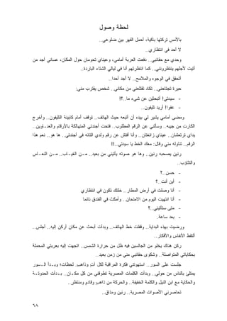 ‫ﻟﺤﻅﺔ ﻭﺼﻭل‬
                                   ‫ﺒﺎﻷﻤﺱ ﺘﺭﻜﺘﻬﺎ ﺒﺎﻜﻴﺔ، ﺃﺤﻤل ﺍﻟﻘﻬﺭ ﺒﻴﻥ ﻀﻠﻭﻋﻲ..‬
                                                             ‫ﻻ ﺃﺤﺩ ﻓﻲ ﺍﻨﺘﻅﺎﺭﻱ..‬
‫ﻭﺤﺩﻱ ﻤﻊ ﺤﻘﺎﺌﺒﻲ.. ﺩﻓﻌﺕ ﺍﻟﻌﺭﺒﺔ ﺃﻤﺎﻤﻲ، ﻭﻋﻴﻨﺎﻱ ﺘﺤﻭﻤﺎﻥ ﺤﻭل ﺍﻟﻤﻜﺎﻥ، ﻋﺴﺎﻨﻲ ﺃﺠﺩ ﻤﻥ‬
                         ‫ﺃﺘﻴﺕ ﻷﺠﻠﻬﻡ ﻴﻨﺘﻅﺭﻭﻨﻨﻲ.. ﻜﻤﺎ ﺍﻨﺘﻅﺭﺘﻬﻡ ﺃﻨﺎ ﻓﻲ ﻟﻴﺎﻟﻲ ﺍﻟﺸﺘﺎﺀ ﺍﻟﺒﺎﺭﺩﺓ..‬
                                         ‫ﺃﺘﺤﻘﻕ ﻓﻲ ﺍﻟﻭﺠﻭﻩ ﻭﺍﻟﻤﻼﻤﺢ.. ﻻ ﺃﺠﺩ ﺃﺤ ‪‬ﺍ..‬
                                            ‫ﺩ‬
                       ‫ﺤﻴﺭﺓ ﺘﺠﺘﺎﺤﻨﻲ.. ﺘﻜﺎﺩ ﺘﻘﺘﻠﻌﻨﻲ ﻤﻥ ﻤﻜﺎﻨﻲ.. ﺸﺨﺹ ﻴﻘﺘﺭﺏ ﻤﻨﻲ:‬
                                               ‫- ﺴﻴﺩﺘﻲ! ﺃﺘﺒﺤﺜﻴﻥ ﻋﻥ ﺸﻲﺀ ﻤﺎ..؟!‬
                                                           ‫- ﻋﻔ ‪‬ﺍ! ﺃﺭﻴﺩ ﺘﻠﻴﻔﻭﻥ..‬
                                                                           ‫ﻭ‬
‫ﻭﻤﻀﻰ ﺃﻤﺎﻤﻲ ﻴﺸﻴﺭ ﻟﻲ ﺒﻴﺩﻩ ﺃﻥ ﺃﺘﺒﻌﻪ ﺤﻴﺙ ﺍﻟﻬﺎﺘﻑ.. ﺘﻭﻗﻑ ﺃﻤﺎﻡ ﻜﺎﺒﻴﻨﺔ ﺍﻟﺘﻠﻴﻔﻭﻥ.. ﻭﺃﺨﺭﺝ‬
‫ﺍﻟﻜﺎﺭﺕ ﻤﻥ ﺠﻴﺒﻪ.. ﻭﺴﺄﻟﻨﻲ ﻋﻥ ﺍﻟﺭﻗﻡ ﺍﻟﻤﻁﻠﻭﺏ.. ﻓﺘﺤﺕ ﺃﺠﻨﺩﺘﻲ ﺍﻟﻤﺘﻬﺎﻟﻜﺔ ﺒﺎﻷﺭﻗﺎﻡ ﻭﺍﻟﻌﻨـﺎﻭﻴﻥ..‬
‫ﻴﺩﺍﻱ ﺘﺭﺘﻌﺸﺎﻥ.. ﻋﻴﻨﺎﻱ ﺯﺍﺌﻐﺘﺎﻥ.. ﻭﺃﻨﺎ ﺃﻓﺘﺵ ﻋﻥ ﺭﻗﻡ ﻭﻟﺩﻱ ﺍﻟﺘﺎﺌﻪ ﻓﻲ ﺃﺠﻨﺩﺘﻲ.. ﻫﺎ ﻫﻭ.. ﻨﻌﻡ ﻫﺫﺍ‬
                                          ‫ﺍﻟﺭﻗﻡ.. ﺘﻨﺎﻭﻟﻪ ﻤﻨﻲ ﻭﻗﺎل: ﻤﻌﻙ ﺍﻟﺨﻁ ﻴﺎ ﺴﻴﺩﺘﻲ..!!‬
‫ﺭﻨﻴﻥ ﻴﺼﺤﺒﻪ ﺭﻨﻴﻥ.. ﻭﻫﺎ ﻫﻭ ﺼﻭﺘﻪ ﻴﺄﺘﻴﻨﻲ ﻤﻥ ﺒﻌﻴﺩ.. ﻤـﻥ ﺍﻟﻐﻴـﺎﺏ.. ﻤـﻥ ﺍﻟﻨﻌـﺎﺱ‬
                                                                               ‫ﻭﺍﻟﺘﺜﺎﺅﺏ..‬
                                                                      ‫- ﺤﺴﻥ..؟‬
                                                                   ‫- ﺃﻴﻥ ﺃﻨﺕ..؟‬
                         ‫- ﺃﻨﺎ ﻭﺼﻠﺕ ﻓﻲ ﺃﺭﺽ ﺍﻟﻤﻁﺎﺭ.. ﺨﻠ ﹸﻙ ﺘﻜﻭﻥ ﻓﻲ ﺍﻨﺘﻅﺎﺭﻱ‬
                                          ‫ﺘ‬
                           ‫- ﺃﻨﺎ ﺍﻨﺘﻬﻴﺕ ﺍﻟﻴﻭﻡ ﻤﻥ ﺍﻻﻤﺘﺤﺎﻥ.. ﻭﺃﻤﻜﺙ ﻓﻲ ﺍﻟﻔﻨﺩﻕ ﻨﺎﺌ ‪‬ﺎ‬
                            ‫ﻤ‬
                                                               ‫- ﻤﺘﻰ ﺴﺘﺄﺘﻴﻨﻲ..؟‬
                                                                    ‫- ﺒﻌﺩ ﺴﺎﻋﺔ.‬
‫ﻭﺭﻀﻴﺕ ﺒﻬﺫﻩ ﺍﻟﺒﺩﺍﻴﺔ.. ﻭﻗﻔﻠﺕ ﺨﻁ ﺍﻟﻬﺎﺘﻑ.. ﻭﺒﺩﺃﺕ ﺃﺒﺤﺙ ﻋﻥ ﻤﻜﺎﻥ ﺃﺭﻜﻥ ﺇﻟﻴﻪ.. ﺃﺠﻠﺱ..‬
                                                                  ‫ﺃﻟﺘﻘﻁ ﺍﻷﻨﻔﺎﺱ ﻭﺍﻷﻓﻜﺎﺭ..‬
‫ﺭﻜﻥ ﻫﻨﺎﻙ ﻴﺨﻠﻭ ﻤﻥ ﺍﻟﺠﺎﻟﺴﻴﻥ ﻓﻴﻪ ﻅل ﻤﻥ ﺤﺭﺍﺭﺓ ﺍﻟﺸﻤﺱ.. ﺍﺘﺠﻬﺕ ﺇﻟﻴﻪ ﺒﻌﺭﺒﺘﻲ ﺍﻟﻤﺤﻤﻠﺔ‬
                                 ‫ﺒﺤﻜﺎﻴﺎﺘﻲ ﺍﻟﻤﺘﻭﺍﺼﻠﺔ.. ﻭﺸﻜﻭﻯ ﺤﻘﺎﺌﺒﻲ ﻤﻨﻲ ﻤﻥ ﺯﻤﻥ ﺒﻌﻴﺩ..‬
‫ﺠﻠﺴﺕ ﻋﻠﻰ ﺍﻟﺴﻭﺭ.. ﺍﺴﺘﻬﻭﺘﻨﻲ ﻓﻜﺭﺓ ﺍﻟﻤﺭﺍﻗﺒﺔ ﻟﻜل ﺁﺕ ﻭﺫﺍﻫﺏ. ﻟﺤﻅﺎﺕ؛ ﻭﺒـﺩﺃ ﺍﻟـﺴﻭﺭ‬
                     ‫ٍ‬     ‫ٍ‬
‫ﻴﻤﺘﻠﺊ ﺒﺎﻟﻨﺎﺱ ﻤﻥ ﺤﻭﻟﻲ.. ﻭﺒﺩﺃﺕ ﺍﻟﻜﻠﻤﺎﺕ ﺍﻟﻤﺼﺭﻴﺔ ﺘﻁﻭﻗﻨﻲ ﻤﻥ ﻜل ﻤﻜـﺎﻥ.. ﺒـﺩﺃﺕ ﺍﻟﺤﺩﻭﺘـﺔ‬
                  ‫ﻭﺍﻟﺤﻜﺎﻴﺔ ﻤﻊ ﺍﺒﻥ ﺍﻟﻨﻴل ﻭﺍﻟﻜﻠﻤﺔ ﺍﻟﺨﻔﻴﻔﺔ.. ﻭﺍﻟﺤﺭﻜﺔ ﻤﻥ ﺫﺍﻫﺏ ﻭﻗﺎﺩﻡ ﻭﻤﻨﺘﻅﺭ..‬
                    ‫ٍ‬      ‫ٍ‬     ‫ٍ‬
                                     ‫ﺘﺤﺎﺼﺭﻨﻲ ﺍﻷﺼﻭﺍﺕ ﺍﻟﻤﺼﺭﻴﺔ.. ﺭﻨﻴﻥ ﻭﻤﺫﺍﻕ..‬

‫٨٦‬
 