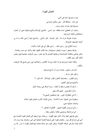 ‫ﻓﻨﺠﺎﻥ ﻗﻬﻭﺓ‬

                                                       ‫ﻴﺘﺭﺩﺩ ﺼﻭﺘﻬﺎ ﺩﺍﺌ ‪‬ﺎ ﻓﻲ ﺃﺫﻨﻲ:‬
                                                                 ‫ﻤ‬
                                        ‫ﺃﻴﻥ ﺃﻨﺕ.. ﻤﺸﺘﺎﻗﺔ ﻟﻙ.. ﻤﺘﻰ ﺴﺘﺄﺘﻴﻥ ﻟﺯﻴﺎﺭﺘﻲ.‬
                                                   ‫ﺼﻭﺘﻬﺎ ﻓﻴﻪ ﻋﺒﺭﺍﺕ ﺤﻨﺎﻥ ﻭﺤﺏ..‬
‫ﻭﺘﺤﺏ ﺃﻥ ﺘﻌﻁﻴﻨﻲ ﺍﺴ ‪‬ﺎ ﻴﺨﺘﻠﻑ ﻋﻥ ﺍﺴﻤﻲ.. ﺘﻨﺎﺩﻴﻨﻲ )ﺒﻭﺸﺔ( ﻭﺘﺘﺎﺒﻊ ﺤﺩﻴﺜﻬﺎ ﻤﻌﻲ ﺃﻥ ﺃﺤﺎﻭل‬
                                                           ‫ﻤ‬
                                                             ‫ﺍﺴﺘﺨﻼﺹ ﺍﻟﻭﻗﺕ ﻟﺯﻴﺎﺭﺘﻬﺎ..‬
‫ﺴﻨﻭﺍﺕ ﻁﻭﻴﻠﺔ ﻤﺭﺕ ﺒﻨﺎ.. ﻜﺒﺭ ﺃﺒﻨﺎﺅﻫﺎ.. ﻜﺒﺭ ﺃﺒﻨﺎﺌﻲ.. ﻭﺃﺼﺒﺢ ﺍﺒﻨﻬﺎ "ﺭﺍﻤﻲ" ﻴﻜﺘـﺏ ﻓـﻲ‬
                                                                ‫ﺃﺤﺩﺙ ﺍﻟﺼﺤﻑ ﺍﻟﻤﻌﺭﻓﺔ..‬
                    ‫ﻭﺩﻭ ‪‬ﺎ ﺘﻘﻭﻟﻲ ﻟﻲ: ﺭﺍﻤﻲ ﺫﻫﺏ.. ﺭﺍﻤﻲ ﻴﻔﻜﺭ ﻟﻲ ﻓﻲ ﺃﺸﻴﺎﺀ ﻭﺃﺸﻴﺎﺀ..‬
                                                                         ‫ﻤ‬
‫ﻋﺭﻓﺘﻪ ﺼﻐﻴ ‪‬ﺍ ﺩﺅﻭ ‪‬ﺎ، ﻴﺘﺤﻤل ﻤﺴﺌﻭﻟﻴﺎﺕ ﻋﺩﺓ ﻜﺎﻨﺕ ﺘﻠﻘﻴﻬﺎ ﻋﻠﻴﻪ ﻭﺍﻟﺩﺘﻪ ﻋﻥ ﺤﺏ ﻭﻁﺎﻋﺔ..‬
                                                           ‫ﺒ‬      ‫ﺭ‬
‫ﻭﻜﺎﻥ ﻴﺘﺒﺎﻫﻰ ﺒﻤﻜﺘﺒﺘﻪ ﺍﻟﻤﺘﻭﺍﻀﻌﺔ ﻭﺭﻓﻭﻓﻬﺎ ﺍﻟﻤﺼﻨﻭﻋﺔ ﺒﻴﺩ ﻨﺠﺎﺭ، ﺭﺹ ﺍﻟﺭﻓﻭﻑ ﺒﻌﻀﻬﺎ ﻓﻭﻕ ﺒﻌﺽ‬
                     ‫‪‬‬
                                                                  ‫ﻟﺘﺄﺨﺫ ﺃﻜﺒﺭ ﺤﻴﺯ ﻟﻠﻜﺘﺏ.‬
‫ﻭﻜﻠﻤﺎ ﺫﻫﺒﺕ ﻟﺯﻴﺎﺭﺘﻬﺎ ﻴﺯﺩﺍﺩ ﺍﻟﻌﺩﺩ ﻭﻴﺯﺩﺍﺩ ﺍﻟﺘﻜﺩﺱ، ﻭﺃﺤﻼﻤﻬﺎ ﻤﻊ ﺭﺍﻤﻲ ﺘﺘﺴﻊ ﻜﻤﺎ ﺍﻟﺭﻓﻭﻑ‬
                                                                                 ‫ﻭﺍﻟﻜﺘﺏ..‬
                                   ‫ﺃﻴﺎﻡ ﺘﻤﺭ ﻭﺸﻬﻭﺭ ﻋﺩﻴﺩﺓ، ﺩﻭﻥ ﺃﻥ ﺃﺴﻤﻊ ﺼﻭﺘﻬﺎ..‬
                                                                ‫ﻭﻋﻠﻰ ﻏﻴﺭ ﻤﻭﻋﺩ..‬
                          ‫ﺭﻨﻴﻥ ﺘﻠﻴﻔﻭﻥ.. ﻭﺒﺼﻭﺘﻬﺎ ﺍﻟﺤﻨﻭﻥ ﺘﻘﻭل: )ﺒﻭﺸﺔ(.. ﺃﻨﺕ ﻓﻴﻥ..؟‬
                                                           ‫ﻭﺃﻀﻊ ﻴﺩﻱ ﻓﻭﻕ ﺍﻟﺠﺒﻴﻥ:‬
                       ‫- ﺁﻩ ﻜﻡ ﺃﻨﺎ ﻤﻘﺼﺭﺓ ﻤﻌﻙ ﻴﺎ ُﺨﺘﺎﻩ.. ﺩﻭ ‪‬ﺎ ﺃﻨﺴﺎﻙ ﻓﻲ ﺯﺤﻤﺔ ﺍﻷﻴﺎﻡ‬
                                            ‫ﻤ‬          ‫ﺃ‬                     ‫ٍ‬
                                               ‫ﻭﺃﻨﺕ ﺘﺫﻜﺭﻴﻨﻨﻲ.. ﺍﻟﻤﻬﻡ ﺃﻨﻙ ﺒﺨﻴﺭ.‬
                                    ‫- ﺃﻨﺎ ﻓﻲ ﺍﻨﺘﻅﺎﺭﻙ ﺍﻟﻴﻭﻡ.. ﻫل ﺘﺴﺘﻁﻌﻴﻥ ﺍﻟﻤﺠﻲﺀ؟‬
            ‫ﻭﺒﻌﻔﻭﻴﺔ ﻤﻨﻲ ﺃﺠﺒﺘﻬﺎ: ﻨﻌﻡ ﺃﻨﺎ ﻗﺎﺩﻤﺔ.. ﻭﻟﺩﻱ ﺍﻟﻭﻗﺕ ﻷﺸﺭﺏ ﻓﻨﺠﺎﻥ ﻗﻬﻭﺓ ﻋﻨﺩﻙ.‬
                                        ‫‪‬‬
                                                              ‫ﻭﺘﺎﺒﻌﺕ ﺤﺩﻴﺜﻬﺎ ﻤﻌﻲ:‬
                                   ‫- ﻭﺃﻱ ﻨﻭﻉ ﻤﻥ ﺍﻟﻘﻬﻭﺓ ﺘﺤﺒﻴﻥ.. ﺍﻟﻔﺎﺘﺢ ﺃﻡ ﺍﻟﻐﺎﻤﻕ..؟‬
                                      ‫- ﺃﻱ ﻨﻭﻉ ﻟﺩﻴﻙ ﻴﺭﻀﻴﻨﻲ ﻁﺎﻟﻤﺎ ﺴﺄﺠﻠﺱ ﻤﻌﻙ..‬
‫ﻭﻓﻲ ﻁﺭﻴﻘﻲ ﺇﻟﻴﻬﺎ ﺒﺩﺃﺕ ﺃﺸﺘﻡ ﻋﺒﻕ ﺍﻟﻘﻬﻭﺓ.. ﻭﺭﺤﻠﺕ ﻤﻊ ﺃﺭﻴﺠﻬﺎ ﺇﻟﻰ ﻓﻨﺠﺎﻥ ﻗﻬﻭﺓ ﺃﺤﺘﺴﻴﻪ ﻤﻊ‬
‫ﺃﻤﻲ ﻓﻲ ﺼﺒﺎﺡ ﻜل ﻴﻭﻡ.. ﻭﻓﻨﺠﺎﻥ ﻗﻬﻭﺓ ﻋﻠﻰ ﺼﻴﻨﻴﺔ ﻓﻀﻴﺔ ﺘﺤﻤﻠﻬﺎ ﺇﻟﻰ ﺃﺒﻲ، ﻭﺘﺼﻌﺩ ﺒﻬﺎ ﺩﺭﺠـﺎﺕ‬
‫ﺍﻟﺴﻠﻡ ﺤﻴﺙ ﻴﻨﺎﻡ ﻓﻲ ﻏﺭﻓﺘﻪ ﺍﻟﻌﻠﻭﻴﺔ، ﻭﻴﻌﻠﻥ ﺍﻟﻴﻭﻡ ﻋﻥ ﺒﺩﺍﻴﺔ ﺠﺩﻴﺩﺓ ﻤﻊ ﻓﻨﺠﺎﻥ ﻗﻬﻭﺓ، ﺘـﺩﻭﺭ ﻋﻠـﻰ‬
                          ‫ٍ‬     ‫ٍ‬

‫٦‬
 