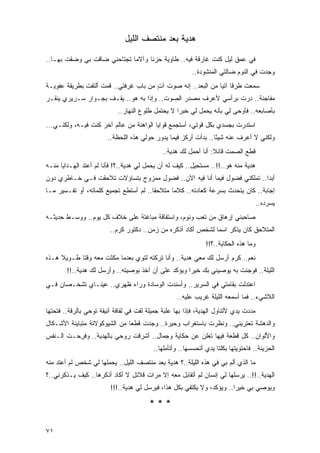 ‫ﻫﺩﻴﺔ ﺒﻌﺩ ﻤﻨﺘﺼﻑ ﺍﻟﻠﻴل‬

‫ﻓﻲ ﻋﻤﻕ ﻟﻴل ﻜﻨﺕ ﻏﺎﺭﻗﺔ ﻓﻴﻪ.. ﻁﺎﻭﻴﺔ ‪‬ﺯ ﹰﺎ ﻭﺁﻻ ‪‬ﺎ ﺘﺠﺘﺎ ‪‬ﻨﻲ ﻀﺎﻗﺕ ﺒﻲ ﻭﻀﻘﺕ ﺒﻬـﺎ..‬
                      ‫ﺤ‬       ‫ﻤ‬      ‫ﺤ ﻨ‬
                                                          ‫ﻭﺠﺩﺕ ﻓﻲ ﺍﻟﻨﻭﻡ ﻀﺎﻟﺘﻲ ﺍﻟﻤﻨﺸﻭﺩﺓ..‬
‫ﺴﻤﻌﺕ ﹶﺭ ﹰﺎ ﺁﺘ ‪‬ﺎ ﻤﻥ ﺍﻟ ‪‬ﻌﺩ.. ﺇﻨﻪ ﺼﻭﺕ ﺁﺕ ﻤﻥ ﺒﺎﺏ ﻏﺭﻓﺘﻲ.. ﻗﻤﺕ ﺃﻟﺘﻔﺕ ﺒﻁﺭﻴﻘﺔ ﻋﻔﻭﻴـﺔ‬
                                       ‫ٍ‬              ‫ﺒ‬        ‫ﻁ ﻗ ﻴ‬
‫ﻤﻔﺎﺠﺌﺔ.. ﺩﺭﺕ ﺒﺭﺃﺴﻲ ﻷﻋﺭﻑ ﻤﺼﺩﺭ ﺍﻟﺼﻭﺕ.. ﻭﺇﺫﺍ ﺒﻪ ﻫﻭ.. ﻴﻘـﻑ ﺒﺠـﻭﺍﺭ ﺴـﺭﻴﺭﻱ ﻴﻨﻘـﺭ‬
                            ‫ﺒﺄﺼﺎﺒﻌﻪ.. ﻓﺄﻭﺤﻰ ﻟﻲ ﺒﺄﻨﻪ ﻴﺤﻤل ﻟﻲ ﺨﺒ ‪‬ﺍ ﻻ ﻴﺤﺘﻤل ﻁﻠﻭﻉ ﺍﻟﻨﻬﺎﺭ..‬
                                                   ‫ﺭ‬
‫ﺍﺴﺘﺩﺭﺕ ﺒﺠﺴﺩﻱ ﺒﻜل ﻗﻭﺘﻲ، ﺃﺴﺘﺠﻤﻊ ﻗﻭﺍﻴﺎ ﺍﻟﻭﺍﻫﻨﺔ ﻤﻥ ﻋﺎﻟﻡ ﺁﺨﺭ ﻜﻨﺕ ﻓﻴـﻪ، ﻭﻟﻜﻨـﻲ...‬
                        ‫ﻭﻟﻜﻨﻲ ﻻ ﺃﻋﺭﻑ ﻋﻨﻪ ﺸﻴ ًﺎ.. ﺒﺩﺃﺕ ﺃﺭﻜﺯ ﻓﻴﻤﺎ ﻴﺩﻭﺭ ﺤﻭﻟﻲ ﻫﺫﻩ ﺍﻟﻠﺤﻅﺔ..‬
                                                                 ‫ﺌ‬
                                              ‫ﻗﻁﻊ ﺍﻟﺼﻤﺕ ﻗﺎﺌﻼ: ﺃﻨﺎ ﺃﺤﻤل ﻟﻙ ﻫﺩﻴﺔ..‬
                                                                  ‫ﹰ‬
‫ﻫﺩﻴﺔ ﻤﻨﻪ ﻫﻭ..!!.. ﻤﺴﺘﺤﻴل.. ﻜﻴﻑ ﻟﻪ ﺃﻥ ﻴﺤﻤل ﻟﻲ ﻫﺩﻴﺔ..؟! ﻓﺄﻨﺎ ﻟﻡ ﺃﻋﺘﺩ ﺍﻟﻬـﺩﺍﻴﺎ ﻤﻨـﻪ‬
‫ﺃﺒ ‪‬ﺍ.. ﺘﻤﻠﻜﻨﻲ ﻓﻀﻭل ﻓﻴﻤﺎ ﺃﻨﺎ ﻓﻴﻪ ﺍﻵﻥ.. ﻓﻀﻭل ﻤﻤﺯﻭﺝ ﺒﺘﺴﺎﺅﻻﺕ ﺘﻼﺤﻘﺕ ﻓـﻲ ﺨـﺎﻁﺭﻱ ﺩﻭﻥ‬
                                                                          ‫ﺩ‬
‫ﺇﺠﺎﺒﺔ.. ﻜﺎﻥ ﻴﺘﺤﺩﺙ ﺒﺴﺭﻋﺔ ﻜﻌﺎﺩﺘﻪ.. ﻜﻼ ‪‬ﺎ ﻤﺘﻼﺤ ﹰﺎ.. ﻟﻡ ﺃﺴﺘﻁﻊ ﺘﺠﻤﻴﻊ ﻜﻠﻤﺎﺘﻪ، ﺃﻭ ﺘﻔـﺴﻴﺭ ﻤـﺎ‬
                                        ‫ﻘ‬       ‫ﻤ‬
                                                                                      ‫ﻴﺴﺭﺩﻩ..‬
‫ﺼﺎﺤﺒﻨﻲ ﺇﺭﻫﺎﻕ ﻤﻥ ﺘﻌﺏ ﻭﻨﻭﻡ، ﻭﺍﺴﺘﻔﺎﻗﺔ ﻤﺒﺎﻏﺘﺔ ﻋﻠﻰ ﺨﻼﻑ ﻜل ﻴﻭﻡ.. ﻭﻭﺴـﻁ ﺤﺩﻴﺜـﻪ‬
                         ‫ﺍﻟﻤﺘﻼﺤﻕ ﻜﺎﻥ ﻴﺫﻜﺭ ﺍﺴ ‪‬ﺎ ﻟﺸﺨﺹ ﺃﻜﺎﺩ ﺃﺫﻜﺭﻩ ﻤﻥ ﺯﻤﻥ.. ﺩﻜﺘﻭﺭ ﻜﺭﻡ..‬
                                                               ‫ﻤ‬
                                                               ‫ﻭﻤﺎ ﻫﺫﻩ ﺍﻟﺤﻜﺎﻴﺔ..؟!!‬
‫ﻨﻌﻡ.. ﻜﺭﻡ ﺃﺭﺴل ﻟﻙ ﻤﻌﻲ ﻫﺩﻴﺔ.. ﻭﺃﻨﺎ ﺘﺭﻜﺘﻪ ﻟﺘ ‪‬ﻱ ﺒﻌﺩﻤﺎ ﻤﻜﺜﺕ ﻤﻌﻪ ﻭﻗ ﹰﺎ ﻁـﻭﻴﻼ ﻫـﺫﻩ‬
     ‫ﹰ‬      ‫ﺘ‬                    ‫ﻭ‬
        ‫ﺍﻟﻠﻴﻠﺔ.. ﻓﻭﺠﺌﺕ ﺒﻪ ﻴﻭﺼﻴﻨﻲ ﺒﻙ ﺨﻴ ‪‬ﺍ ﻭﻴﺅﻜﺩ ﻋﻠﻰ ﺃﻥ ﺁﺨﺫ ﺒﻭﺼﻴﺘﻪ.. ﻭﺃﺭﺴل ﻟﻙ ﻫﺩﻴﺔ..!!‬
                                                     ‫ﺭ‬
‫ﺍﻋﺘﺩﻟﺕ ﺒﻘﺎﻤﺘﻲ ﻓﻲ ﺍﻟﺴﺭﻴﺭ.. ﻭﺃﺴﻨﺩﺕ ﺍﻟﻭﺴﺎﺩﺓ ﻭﺭﺍﺀ ﻅﻬﺭﻱ.. ﻋﻴﻨـﺎﻱ ﺘﺸﺨـﺼﺎﻥ ﻓـﻲ‬
                                                    ‫ﺍﻟﻼﺸﻲﺀ.. ﻓﻤﺎ ﺃﺴﻤﻌﻪ ﺍﻟﻠﻴﻠﺔ ﻏﺭﻴﺏ ﻋﻠﻴﻪ..‬
‫ﻤﺩﺩﺕ ﻴﺩﻱ ﻷﺘﻨﺎﻭل ﺍﻟﻬﺩﻴﺔ، ﻓﺈﺫﺍ ﺒﻬﺎ ﻋﻠﺒﺔ ﺠﻤﻴﻠﺔ ﹸﻔﺕ ﻓﻲ ﻟﻔﺎﻓﺔ ﺃﻨﻴﻘﺔ ﺘﻭﺤﻲ ﺒﺎﻟﺭﻗﺔ.. ﻓﺘﺤﺘﻬﺎ‬
                                      ‫ﻟ‬
‫ﻭﺍﻟﺩﻫﺸﺔ ﺘﻌﺘﺭﻴﻨﻲ.. ﻭﻨﻅﺭﺕ ﺒﺎﺴﺘﻐﺭﺍﺏ ﻭﺤﻴﺭﺓ.. ﻭﺠﺩﺕ ﻗﻁ ‪‬ﺎ ﻤﻥ ﺍﻟﺸﻴﻭﻜﻭﻻﺘﺔ ﻤﺘﺒﺎﻴﻨﺔ ﺍﻷﺸـﻜﺎل‬
                               ‫ﻌ‬
‫ﻭﺍﻷﻟﻭﺍﻥ.. ﻜل ﻗﻁﻌﺔ ﻓﻴﻬﺎ ﺘﻌﻠﻥ ﻋﻥ ﺤﻜﺎﻴﺔ ﻭﺠﻤﺎل.. ﺃﺸﺭﻗﺕ ﺭﻭﺤﻲ ﺒﺎﻟﻬﺩﻴﺔ.. ﻭﻓﺭ ‪‬ـﺕ ﺍﻟـﻨﻔﺱ‬
       ‫ِﺤ ﹾ‬
                                          ‫ﺍﻟﺤﺯﻴﻨﺔ.. ﻓﺎﺤﺘﻭﻴﺘﻬﺎ ﺒﻜﻠﺘﺎ ﻴﺩﻱ ﺃﺘﺤﺴﺴﻬﺎ.. ﻭﺃﺘﺄﻤﻠﻬﺎ..‬
                                                               ‫‪‬‬
‫ﻤﺎ ﺍﻟﺫﻱ ﺃﻟﻡ ﺒﻲ ﻓﻲ ﻫﺫﻩ ﺍﻟﻠﻴﻠﺔ..؟ ﻫﺩﻴﺔ ﺒﻌﺩ ﻤﻨﺘﺼﻑ ﺍﻟﻠﻴل.. ﻴﺤﻤﻠﻬﺎ ﻟﻲ ﺸﺨﺹ ﻟﻡ ﺃﻋﺘﺩ ﻤﻨﻪ‬
                                                                     ‫‪‬‬
‫ﺍﻟﻬﺩﻴﺔ..!!.. ﻴﺭﺴﻠﻬﺎ ﻟﻲ ﺇﻨﺴﺎﻥ ﻟﻡ ﺃﺘﻘﺎﺒل ﻤﻌﻪ ﺇﻻ ﻤﺭﺍﺕ ﻗﻼﺌل ﻻ ﺃﻜﺎﺩ ﺃﺫﻜﺭﻫﺎ.. ﻜﻴﻑ ﻴـﺫﻜﺭﻨﻲ..؟‬
                         ‫ﻭﻴﻭﺼﻲ ﺒﻲ ﺨﻴ ‪‬ﺍ.. ﻭﻴﺅﻜﺩ، ﻭﻻ ﻴﻜﺘﻔﻲ ﺒﻜل ﻫﺫﺍ، ﻓﻴﺭﺴل ﻟﻲ ﻫﺩﻴﺔ..!!!‬
                                                                        ‫ﺭ‬

                                         ‫***‬

‫١٧‬
 