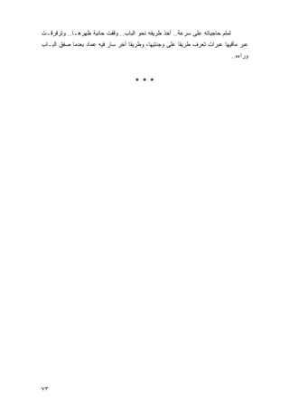 ‫ﻟﻤﻠﻡ ﺤﺎﺠﻴﺎﺘﻪ ﻋﻠﻰ ﺴﺭﻋﺔ.. ﺃﺨﺫ ﻁﺭﻴﻘﻪ ﻨﺤﻭ ﺍﻟﺒﺎﺏ.. ﻭﻗﻔﺕ ﺤﺎﻨﻴﺔ ﻅﻬﺭﻫـﺎ.. ﻭﺘﺭﻗﺭﻗـﺕ‬
‫ﻋﺒﺭ ﻤﺂﻗﻴﻬﺎ ﻋﺒﺭﺍﺕ ﺘﻌﺭﻑ ﻁﺭﻴ ﹰﺎ ﻋﻠﻰ ﻭﺠﻨﺘﻴﻬﺎ، ﻭﻁﺭﻴ ﹰﺎ ﺁﺨﺭ ﺴﺎﺭ ﻓﻴﻪ ﻋﻤﺎﺩ ﺒﻌﺩﻤﺎ ﺼﻔﻕ ﺍﻟﺒـﺎﺏ‬
                                   ‫ﻘ‬                    ‫ﻘ‬
                                                                             ‫ﻭﺭﺍﺀﻩ..‬


                                     ‫***‬




‫٣٧‬
 