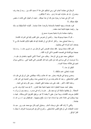 ‫ﺍﻟﺭﺠﺎل ﻓﻲ ﻤﺠﻠﺴﻨﺎ ﺃﺠﺎﺩﻭﺍ ﻓﻲ ﺭﻤﻲ ﺸﺒﺎﻜﻬﻡ ﻋﻠﻰ ﻫﺫﺍ ﺍﻟـﺼﻴﺩ ﺍﻟﺜﻤـﻴﻥ.. ﺭﺠـل ﻴﻌﺘـﺭﻑ‬
                                   ‫ﻭﻴﺼﺭﺥ.. ﺒل ﻫﻭ ﻤﻌﺘﺭﻑ ﻟﻬﻡ ﻤﻨﺫ ﺯﻤﻥ.. ﻭﻫﻡ ﻻ ﻴﺘﻭﻗﻔﻭﻥ..‬
‫ﺃﻨﺕ ﺍﻵﻥ ﻓﻲ ﻨﻌﻤﺔ ﻴﺎ ﺭﺠل! ﺤﺎﻥ ﻟﻙ ﺃﻥ ﺘﺒﺩﺃ ﺤﻴﺎﺘﻙ.. ﺫﻫﺒﺕ ﺃﻡ ﺍﻟﻌﻴﺎل ﺍﻟﺘﻲ ﻜﺎﻨﺕ ﺘـﻨﻐﺹ‬
                                                                            ‫ﻋﻠﻴﻙ ﺤﻴﺎﺘﻙ..!!‬
‫ﻓﻴﺭﺩ ﺒﻘﺴﻤﺎﺕ ﻭﺠﻬﻪ ﺍﻟﻤﻔﻌﻤﺔ ﺒﺎﻟﺴﻤﺎﺤﺔ ﻭﺍﻟﺭﻀﺎ، ﻫﺎﺩ ًﺎ ﻤﺒﺘﺴ ‪‬ﺎ.. ﺃﻜﻴﺎﺴﻪ ﺍﻟﺒﻼﺴﺘﻴﻜﻴﺔ ﻴﻤـﺴﻙ‬
‫‪‬‬                          ‫ﻤ‬       ‫ﺌ‬
                                                       ‫ﺒﻬﺎ.. ﻭﺃﻴ ‪‬ﺎ ﺤﻘﻴﺒﺘﻪ ﻗﺎﺒﻌﺔ ﺘﺤﺕ ﻤﻘﻌﺩﻩ..‬
                                                                                 ‫ﻀ‬
                                       ‫ﻭﺒﺎﻨﺘﻬﺎﺀ ﻤﺠﻠﺴﻨﺎ ﺒﺎﺩﺭﺘﻪ ﺒﺘﺤﻴﺔ ﺒﺼﻭﺕ ﻤﺴﻤﻭﻉ..‬
  ‫- ﻜﻡ ﺃﻨﺎ ﺴﻌﻴﺩﺓ ﺒﻭﺠﻭﺩﻙ ﺒﻴﻨﻨﺎ.. ﻭﺃﺘﻤﻨﻰ ﺃﻥ ﺘﺤﺭﺹ ﻋﻠﻰ ﺍﻟﻘﺩﻭﻡ ﺇﻟﻴﻨﺎ ﻓﻲ ﺍﻟﻤﺭﺍﺕ ﺍﻟﻘﺎﺩﻤﺔ.‬
‫ﺭﺩ ﻤﻤﺘ ﹰﺎ ﻟﺤﺩﻴﺜﻲ ﻤﻌﻪ.. ﻭﺃﺫﻜﺭ ﺃﻨﻪ ﻗﺎل ﻟﻲ ﺃﻥ ﻜﻠﻤﺎﺘﻨﺎ ﺇﻟﻴﻪ ﻗﺩ ﺘﻜﻔﻴﻪ ﻟﻸﻴﺎﻡ ﺍﻟﻘﺎﺩﻤﺔ، ﻟﻜـﻲ ﻻ‬
                                                                              ‫ﻨ‬
                                                           ‫ﻴﻀﻌﻑ ﺃﻤﺎﻡ ﺃﺤﺯﺍﻨﻪ ﺍﻟﺘﻲ ﻴﻌﺎﻴﺸﻬﺎ..‬
‫ﻜﺎﻥ ﺍﻟﻠﻘﺎﺀ ﻤﻤﺘ ‪‬ﺎ ﻴﻭﻤﻬﺎ.. ﻓﻠﻘﺩ ﺤﻤﻠﺕ ﻗﺼﺹ ﺃﺨﻲ ﺍﻟﺭﺍﺤل ﻤﻥ ﻋـﺸﺭﻴﻥ ﻋﺎ ‪‬ـﺎ.. ﻭﻋـﺸﻨﺎ‬
           ‫ﻤ‬                                                ‫ﻌ‬
                                     ‫ﺠﻤﻴﻌﻨﺎ ﻤﻊ ﻜﻠﻤﺎﺘﻪ ﻓﻲ ﻗﺼﺼﻪ ﺍﻟﻘﺼﻴﺭﺓ ﺍﻟﺘﻲ ﺃﺜﺭﺕ ﺍﻟﻠﻘﺎﺀ..‬
‫ﺍﺴﺘﻭﻗﻔﻨﻲ ﻤﺤﻤﺩ ﺨﻴﺭﻱ ﻓﻲ ﺍﻟﺭﺩﻫﺔ.. ﻭﻁﻠﺏ ﻤﻨﻲ ﺃﻋﻤﺎﻻ ﻷﺨﻲ ﺍﻟﺸﻬﻴﺩ ﺒﺎﻫﺘﻤﺎﻡ ﺒﺎﺩ ﻋﻠﻴـﻪ..‬
        ‫ٍ ٍ‬                    ‫ﹰ‬
‫ﻭﺃﻨﺎ ﺤﺭﺼﺕ ﺃﻥ ﺃﻓﻲ ﺒﻭﻋﺩﻱ ﺇﻟﻴﻪ ﺒﺄﻥ ﺘﻜﻭﻥ ﻟﺩﻴﻪ ﻜل ﺍﻟﻘﺼﺹ ﺍﻟﺘﻲ ﻜﺘﺒﻬﺎ ﺃﺨﻲ.. ﻭﺒﺎﻏﺘﻨﻲ ﺒﺴﺅﺍل‬
                                                              ‫ﺘﺤﻭﻡ ﻓﻲ ﻅﻼﻟﻪ ﺴﺤﺎﺒﺔ ﺍﻟﻤﻭﺕ..‬
                                                                      ‫ﺃﺘﺒﻜﻴﻥ ﻟﻭ ﻤﺕ..؟‬
                                                         ‫ﺘﻬﺎﻭﺕ ﺇﺠﺎﺒﺘﻲ: ﻨﻌﻡ ﺴﺄﺒﻜﻴﻙ..!‬
‫ﻭﻤﻀﻰ ﻴﻭﻤﻬﺎ ﻓﻲ ﻁﺭﻴﻘﻪ، ﻴﺤﺎﻭﺭ ﻋﺒﺩ ﺍﷲ ﻫﺎﺸﻡ، ﻭﻜﺄﻨﻪ ﺴﻴﻁﻠﻌﻨﻲ ﻋﻠﻰ ﺃﻭﺭﺍﻕ ﻓﻲ ﻁﻴـﺎﺕ‬
‫ﺍﻟﻜﻴﺱ ﺍﻟﺒﻼﺴﺘﻴﻜﻲ.. ﻭﻋﺒﺩ ﺍﷲ ﻫﺎﺸﻡ ﻴﺸﺩﻩ ﻤﻥ ﺫﺭﺍﻋﻪ ﻟﻴﻤﻀﻲ ﻤﻌﻪ، ﻭﻴﻜﻭﻥ ﺍﻟﺤﺩﻴﺙ ﻓﻲ ﺁﺨﺭ ﻟﻘﺎﺀ..‬
     ‫ﻭﻋﺸﻨﺎ ﺍﻟﻠﻘﺎﺀ ﺍﻵﺨﺭ.. ﻨﻘﻑ ﻋﻠﻰ ﺒﺎﺏ ﻤﺠﻠﺴﻨﺎ ﻨﻠﻘﻲ ﺍﻟﺘﺤﻴﺎﺕ.. ﻴﺴﻴﺭ ﻜل ﻭﺍﺤﺩ ﻓﻲ ﺍﺘﺠﺎﻩ..‬
‫ﻴﺨﻁﻭ ﺃﺤﻤﺩ ﺤﻤﻴﺩﺓ ﺍﻟﺨﻁﻭﺓ ﺩﺍﺌ ‪‬ﺎ ﻤﺘﺠ ‪‬ﺎ ﻨﺎﺤﻴﺔ ﺨﻁ ﺍﻟﻤﺘﺭﻭ.. ﻻ ﻴﻘـﺼﺩ ﺍﻟﻭﻗـﻭﻑ ﻋﻠـﻰ‬
                                        ‫ﻬ‬      ‫ﻤ‬
‫ﺍﻟﻤﺤﻁﺔ.. ﺒل ﻴﻘﻁﻌﻬﺎ ﻤﺘﺄﺒ ﹰﺎ ﻟﺫﺭﺍﻉ ﺴﻌﻴﺩ ﺒﻜﺭ.. ﻏﺎﺭ ‪‬ﺎ ﺭﺃﺴﻪ ﻓﻲ ﺼﺩﺭﻩ.. ﻭﺴﻌﻴﺩ ﻴﻤﻴـل ﺒﺭﺃﺴـﻪ‬
                                   ‫ﺴ‬                       ‫ﻁ‬
‫ﻟﺘﻜﺘﻤل ﺤﺭﻭﻑ ﺍﻟﻜﻠﻤﺎﺕ، ﻭﻴﺒﺩﺃ ﺤﻭﺍﺭ ﺨﻔﻲ ﻻ ﻴﻌﻠﻤﻪ ﺇﻻ ﻫﻭ، ﻭﺭﻓﻴﻕ ﺍﻟﻁﺭﻴﻕ ﺍﻟﺫﻱ ﻴﺴﻠﻜﺎﻩ.. ﻓﻴﻤﺘـﺩ‬
                                                 ‫‪ ‬‬
‫ﺒﻬﻤﺎ ﻭﻴﻁﻭل ﻓﻲ ﻋﺘﻤﺔ، ﺘﻐﺩﻭ ﺒﻬﺎ ﻨﺴﻤﺎﺕ ﻫﻭﺍﺀ ﺒﺎﺭﺩ ﻴﻠﻔﺢ ﻭﺠﻬﻴﻬﻤﺎ.. ﻓﻴﺴﺘﻔﻴﻘﺎﻥ ﺒﻬـﺎ ﻤـﻥ ﻋﻨـﺎﺀ‬
                                                                                    ‫ﺠﻠﺴﺘﻨﺎ..‬
‫ﻭﻟﻜﻨﻲ ﻻ ﺯﻟﺕ ﺃﻗﻑ ﻋﻠﻰ ﺩﺭﺠﺎﺕ ﺍﻟﺴﻠﻡ.. ﻭﺤﺩﻴﺜﻲ ﺍﻟﻴﻭﻡ ﻜﺎﻥ ﻤﻊ ﻤﺤﻤﺩ ﺨﻴـﺭﻱ.. ﺤﻴـﺙ‬
‫ﺍﻤﺘﺩﺕ ﺍﻟﻠﺤﻅﺎﺕ ﺇﻟﻰ ﺃﻥ ﻓﺘﺢ ﺍﻟﻜﻴﺱ ﺍﻟﺒﻼﺴﺘﻴﻜﻲ.. ﻭﺃﺨﺭﺝ ﺍﻷﻭﺭﺍﻕ ﺍﻟﻤﺭﺼﻭﺼﺔ ﺍﻟﻤﺭﻗﻤـﺔ ﺒﺨﻁـﻪ‬
                                                                               ‫ﺍﻟﻔﺎﺭ ﺍﻟﻭﺍﺜﻕ..‬
                                                                                        ‫ّ‬



‫٥٧‬
 