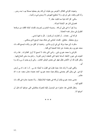 ‫ﻭﺘﺤﻴﻨﺕ ﺍﻟﺜﻭﺍﻨﻲ ﺍﻟﻘﻼﺌل ﻷﻏﻭﺹ ﺒﻴﻥ ﻁﻴﺎﺕ ﺃﻭﺭﺍﻗﻪ ﻭﻫﻭ ﻴﺤﻤﻠﻬﺎ ﻤﻤﺴ ﹰﺎ ﺒﻬـﺎ ﺒﺤـﺭﺹ..‬
              ‫ﻜ‬
                  ‫ﻭﺃﻨﺎ ﻜﻤﻥ ﻭﻗﻌﺕ ﻋﻠﻰ ﺃﻭﺭﺍﻕ، ﻭﻻ ﺃﺴﺘﻁﻴﻊ ﺍﻟﻨﻬﻭﺽ ﺇﻻ ﻭﺒﻴﺩﻱ ﺸﻲﺀ ﻭﺃﺸﻴﺎﺀ..‬
                                           ‫ﺴﺄﻟﻨﻲ: ﺃﻗﺭﺃ ﻟﻙ ﺸﻴ ًﺎ ﻤﻤﺎ ﻜﺘﺒﺕ ﻋﻨﻙ..؟‬
                                                            ‫ﺌ‬
                                                ‫ﻓﻀﻭﻟﻲ ﻜﺎﻥ ﻫﻭ ﺍﻹﺠﺎﺒﺔ ﻟﺴﺅﺍﻟﻪ..‬
‫ﻭﺒﺩﺃ ﻴﻘﺭﺃ ﻤﺎ ﻓﻲ ﻁﻲ ﺃﻭﺭﺍﻗﻪ.. ﻭﺼﻭﺘﻪ ﺍﻟﻤﺘﻤﺭﺱ ﻟﺤﺭﻭﻑ ﻜﻠﻤﺎﺕ ﺃﺨﺎﻟﻪ ﺃﻓﺎﻗﺕ ﻤﻥ ﻤﺭﻗﺩﻫﺎ‬
                                                        ‫ﺍﻟﻁﻭﻴل ﻓﻲ ﺴﺒﺎﺌﺭ ﻨﻔﺴﻪ ﺍﻟﻤﻌﺫﺒﺔ..‬
                     ‫ﻗﺭﺃﻫﺎ ﻟﻲ.. ﻨﻐﻤﺎﺕ.. ﺃﻭ ﻜﻌﺎﺯﻑ ﺃﻭﺭﻜﺴﺘﺭﺍ.. ﻜل ﻤﺎ ﻓﻴﻬﺎ ﺸﺩﻨﻲ..‬
           ‫ﻭﺭﻕ ﻤﺨﻁﻁ.. ﻤﻘﺎﻁﻊ.. ﻜﻠﻤﺎﺕ ﺃﺨﺫﺘﻨﻲ ﺇﻟﻰ ﻫﻨﺎﻙ ﺤﻴﺙ ﺍﻟﻭﺠﻊ ﺍﻟﺫﻱ ﻴﺴﻜﻨﻨﻲ..‬
‫ﺴﺎﻓﺭﺕ ﺇﻟﻰ ﺤﻴﺙ ﻴﺭﻗﺩ ﺃﺒﻲ ﻓﻲ ﺜﺭﻯ ﺒﻼﺩﻱ.. ﻭﺘﻤﻨﻴﺕ ﻟﻭ ﺃﻓﺎﻕ ﻤﻥ ﺭﻗﺎﺩﻩ، ﻟﻴﺴﻤﻊ ﻜﻠﻤـﺎﺕ‬
                                     ‫ﻤﺤﻤﺩ ﺨﻴﺭﻱ، ﻭﻫﻭ ﻴﺘﺤﺩﺙ ﻋﻥ ﺍﺒﻨﺘﻪ ﺍﻟﻤﺤﺒﺒﺔ ﺇﻟﻰ ﻗﻠﺒﻪ..‬
‫ﺫﻜﺭﺘﻨﻲ ﻴﺎ ﻤﺤﻤﺩ ﺨﻴﺭﻱ ﺒﺄﺒﻲ.. ﻭﺃﻤﻲ ﺍﻟﺘﻲ ﺒﺎﺘﺕ ﻻ ﺘﺴﻤﻊ ﺇﻻ ﺃﺯﻴﺯ ﺍﻟﻁﺎﺌﺭﺍﺕ.. ﻨﻅـﺭﺍﺕ‬
‫ﺍﻟﺨﻭﻑ ﻓﻲ ﻋﻴﻭﻥ ﺍﻷﺤﻔﺎﺩ ﺃﻨﺴﺎﻫﺎ ﺍﺒﻨﺘﻬﺎ ﺍﻟﺘﻲ ﺍﻟﺘﺤﻔﺕ ﺃﺭﺽ ﺍﻟﻐﺭﺒﺔ.. ﻭﺍﻨﻐﺭﺴﺕ ﺤﺘﻰ ﺍﻟﻨﺨﺎﻉ ﻓﻴﻬﺎ..‬
‫ﻭﻟﻜﻥ ﺃﻗﻭل ﻟﻙ ﺃﻥ ﺍﻷﻨﻔﺎﺱ ﺘﻅل ﺘﻬﻔﻭ ﺇﻟﻰ ﺤﻀﻥ ﺍﻟﻭﻁﻥ ﺍﻟﻐﺎﺌﺏ.. ﻭﺇﻟﻰ ﺜ ‪‬ﻯ ﻴﻀﻡ ﺃﺒـﻲ ﻭﺃﺨـﻭﺓ‬
                 ‫ﺭ‬
                                                                                    ‫ﻟﻲ..‬
‫ﻭﻟﻜﻨﻲ ﺍﻟﻴﻭﻡ ﻻ ﺯﻟﺕ ﻫﻨﺎ، ﺤﻴﺙ ﺘﻘﻭل ﻓﻲ ﺍﻟﻘﻭل ﻤﺎ ﺃﺠﻤﻠﻪ ﻋﻨـﻲ.. ﺃﻨـﺎ ﻫﻨـﺎ ﻓـﻲ ﺃﺭﺽ‬
‫ﺍﻟﻭﺍﺩﻱ.. ﻓﻲ ﻭﻁﻥ ﺃﻜﺒﺭ ﻴﻀﻤﻨﻲ ﻭﺇﻴﺎﻜﻡ ﺤﻴﺙ ﻤﺤﻤﺩ ﺨﻴﺭﻱ، ﺃﺤﻤﺩ ﺤﻤﻴﺩﺓ، ﺤﻨﺎﻥ ﺴﻌﻴﺩ، ﻋﺒـﺩ ﺍﷲ‬
                                                                                  ‫ﻫﺎﺸﻡ..‬
‫ﻤﻀﻰ ﻤﺤﻤﺩ ﺨﻴﺭﻱ ﻴﻠﻤﻠﻡ ﺃﻭﺭﺍﻗﻪ ﻓﻲ ﺤﻘﻴﺒﺘﻪ ﺍﻟﺒﻼﺴﺘﻴﻜﻴﺔ.. ﻭﺃﻨﺎ ﻤﻀﻴﺕ ﺤﺎﺌﺭﺓ ﻓﻲ ﻜﻠﻤـﺎﺕ‬
                                                                           ‫ﺃﻜﺘﺒﻬﺎ ﺇﻟﻴﻪ..‬
‫ﻭﺘﻅل ﻜﻠﻤﺎﺘﻲ ﻫﺫﻩ ﻋﺎﺠﺯﺓ ﻋﻥ ﺍﻟﻭﺼﻭل ﺇﻟﻴﻙ ﻟﺘﺨﺒﺭﻙ ﺒﺤﻜﺎﻴﺎﺘﻲ ﺍﻟﺘﻲ ﻋﺭﻓﺘﻬﺎ ﺃﻨﺕ ﻗﺒل ﺃﻥ‬
                                                                            ‫ﺃﻋﺭﻓﻬﺎ ﺃﻨﺎ.‬


                                      ‫***‬




‫٦٧‬
 