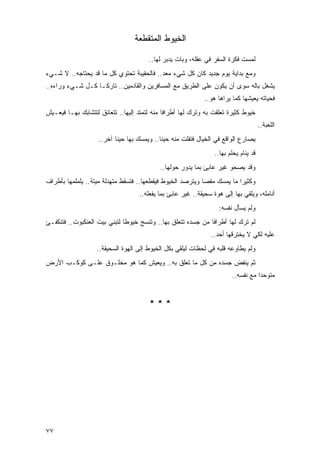 ‫ﺍﻟﺨﻴﻭﻁ ﺍﻟﻤﺘﻘﻁﻌﺔ‬

                                        ‫ﻟﻤﺴﺕ ﻓﻜﺭﺓ ﺍﻟﺴﻔﺭ ﻓﻲ ﻋﻘﻠﻪ، ﻭﺒﺎﺕ ﻴﺩﺒﺭ ﻟﻬﺎ..‬
‫ﻭﻤﻊ ﺒﺩﺍﻴﺔ ﻴﻭﻡ ﺠﺩﻴﺩ ﻜﺎﻥ ﻜل ﺸﻲﺀ ﻤﻌﺩ.. ﻓﺎﻟﺤﻘﻴﺒﺔ ﺘﺤﺘﻭﻱ ﻜل ﻤﺎ ﻗﺩ ﻴﺤﺘﺎﺠﻪ.. ﻻ ﺸـﻲﺀ‬
‫ﻴﺸﻐل ﺒﺎﻟﻪ ﺴﻭﻯ ﺃﻥ ﻴﻜﻭﻥ ﻋﻠﻰ ﺍﻟﻁﺭﻴﻕ ﻤﻊ ﺍﻟﻤﺴﺎﻓﺭﻴﻥ ﻭﺍﻟﻘﺎﺩﻤﻴﻥ.. ﺘﺎﺭ ﹰـﺎ ﻜـل ﺸـﻲﺀ ﻭﺭﺍﺀﻩ..‬
                   ‫ﻜ‬
                                                             ‫ﻓﺤﻴﺎﺘﻪ ﻴﻌﻴﺸﻬﺎ ﻜﻤﺎ ﻴﺭﺍﻫﺎ ﻫﻭ..‬
‫ﺨﻴﻭﻁ ﻜﺜﻴﺭﺓ ﺘﻌﻠﻘﺕ ﺒﻪ ﻭﺘﺭﻙ ﻟﻬﺎ ﺃﻁﺭﺍ ﹰﺎ ﻤﻨﻪ ﻟﺘﻤﺘﺩ ﺇﻟﻴﻬﺎ.. ﺘﺘﻌﺎﻨﻕ ﻟﺘﺘﺸﺎﺒﻙ ﺒﻬـﺎ ﻓﻴﻌـﻴﺵ‬
                                              ‫ﻓ‬
                                                                                      ‫ﺍﻟﻠﻌﺒﺔ..‬
                    ‫ﻴﺼﺎﺭﻉ ﺍﻟﻭﺍﻗﻊ ﻓﻲ ﺍﻟﺨﻴﺎل ﻓﺘﻔﻠﺕ ﻤﻨﻪ ﺤﻴ ﹰﺎ.. ﻭﻴﻤﺴﻙ ﺒﻬﺎ ﺤﻴ ﹰﺎ ﺁﺨﺭ..‬
                           ‫ﻨ‬                 ‫ﻨ‬
                                                                 ‫ﻗﺩ ﻴﻨﺎﻡ ﻴﺤﻠﻡ ﺒﻬﺎ..‬
                                            ‫ﻭﻗﺩ ﻴﺼﺤﻭ ﻏﻴﺭ ﻋﺎﺒﺊ ﺒﻤﺎ ﻴﺩﻭﺭ ﺤﻭﻟﻬﺎ..‬
‫ﻭﻜﺜﻴ ‪‬ﺍ ﻤﺎ ﻴﻤﺴﻙ ﻤﻘ ‪‬ﺎ ﻭﻴﺘﺭﺼﺩ ﺍﻟﺨﻴﻭﻁ ﻓﻴﻘﻁﻌﻬﺎ.. ﻓﺘﺴﻘﻁ ﻤﺘﻬﺩﻟﺔ ﻤﻴﺘﺔ.. ﻴﻠﻤﻠﻤﻬﺎ ﺒﺄﻁﺭﺍﻑ‬
                                                            ‫ﺼ‬             ‫ﺭ‬
                                    ‫ﺃﻨﺎﻤﻠﻪ، ﻭﻴﻠﻘﻲ ﺒﻬﺎ ﺇﻟﻰ ﻫﻭﺓ ﺴﺤﻴﻘﺔ.. ﻏﻴﺭ ﻋﺎﺒﺊ ﺒﻤﺎ ﻴﻔﻌﻠﻪ..‬
                                                                   ‫ﻭﻟﻡ ﻴﺴﺄل ﻨﻔﺴﻪ:‬
‫ﻟﻡ ﺘﺭﻙ ﻟﻬﺎ ﺃﻁﺭﺍ ﹰﺎ ﻤﻥ ﺠﺴﺩﻩ ﺘﺘﻌﻠﻕ ﺒﻬﺎ.. ﻭﺘﻨﺴﺞ ﺨﻴﻭ ﹰﺎ ﻟﺘﺒﻨﻲ ﺒﻴﺕ ﺍﻟﻌﻨﻜﺒﻭﺕ.. ﻓﺘﻨﻜﻔـﺊ‬
                              ‫ﻁ‬                                ‫ﻓ‬
                                                                ‫ﻋﻠﻴﻪ ﻟﻜﻲ ﻻ ﻴﺨﺘﺭﻗﻬﺎ ﺃﺤﺩ..‬
                   ‫ﻭﻟﻡ ﻴﻁﺎﻭﻋﻪ ﻗﻠﺒﻪ ﻓﻲ ﻟﺤﻅﺎﺕ ﻟﻴﻠﻘﻲ ﺒﻜل ﺍﻟﺨﻴﻭﻁ ﺇﻟﻰ ﺍﻟﻬﻭﺓ ﺍﻟﺴﺤﻴﻘﺔ..‬
‫ﺜﻡ ﻴﻨﻔﺽ ﺠﺴﺩﻩ ﻤﻥ ﻜل ﻤﺎ ﺘﻌﻠﻕ ﺒﻪ.. ﻭﻴﻌﻴﺵ ﻜﻤﺎ ﻫﻭ ﻤﺨﻠـﻭﻕ ﻋﻠـﻰ ﻜﻭﻜـﺏ ﺍﻷﺭﺽ‬
                                                                        ‫ﻤﺘﻭﺤ ‪‬ﺍ ﻤﻊ ﻨﻔﺴﻪ..‬
                                                                                   ‫ﺩ‬


                                        ‫***‬




‫٧٧‬
 