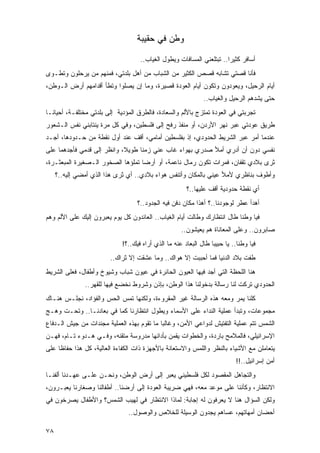 ‫ﻭﻁﻥ ﻓﻲ ﺤﻘﻴﺒﺔ‬

                                    ‫ﺃﺴﺎﻓﺭ ﻜﺜﻴﺭﺍ.. ﺘﺒﺘﻠﻌﻨﻲ ﺍﻟﻤﺴﺎﻓﺎﺕ ﻭﻴﻁﻭل ﺍﻟﻐﻴﺎﺏ..‬
                                                                       ‫‪‬‬
‫ﻓﺄﻨﺎ ﻗﺼﺘﻲ ﺘﺸﺎﺒﻪ ﻗﺼﺹ ﺍﻟﻜﺜﻴﺭ ﻤﻥ ﺍﻟﺸﺒﺎﺏ ﻤﻥ ﺃﻫل ﺒﻠﺩﺘﻲ، ﻓﻤﻨﻬﻡ ﻤﻥ ﻴﺭﺤﻠﻭﻥ ﻭ ﹸﻁـﻭﻯ‬
    ‫ﺘ‬
‫ﺃﻴﺎﻡ ﺍﻟﺭﺤﻴل، ﻭﻴﻌﻭﺩﻭﻥ ﻭﺘﻜﻭﻥ ﺃﻴﺎﻡ ﺍﻟﻌﻭﺩﺓ ﻗﺼﻴﺭﺓ، ﻭﻤﺎ ﺇﻥ ﻴﺼﻠﻭﺍ ﻭﺘﻁﺄ ﺃﻗﺩﺍﻤﻬﻡ ﺃﺭﺽ ﺍﻟـﻭﻁﻥ،‬
                                                               ‫ﺤﺘﻰ ﻴﺸﺩﻫﻡ ﺍﻟﺭﺤﻴل ﻭﺍﻟﻐﻴﺎﺏ..‬
‫ﺘﺠﺭﺒﺘﻲ ﻓﻲ ﺍﻟﻌﻭﺩﺓ ﺘﻤﺘﺯﺝ ﺒﺎﻷﻟﻡ ﻭﺍﻟﺴﻌﺎﺩﺓ، ﻓﺎﻟﻁﺭﻕ ﺍﻟﻤﺅﺩﻴﺔ ﺇﻟﻰ ﺒﻠﺩﺘﻲ ﻤﺨﺘﻠﻔـﺔ، ﺃﺤﻴﺎ ﹰـﺎ‬
  ‫ﻨ‬
‫ﻁﺭﻴﻕ ﻋﻭﺩﺘﻲ ﻋﺒﺭ ﻨﻬﺭ ﺍﻷﺭﺩﻥ، ﺃﻭ ﻤﻨﻔﺫ ﺭﻓﺢ ﺇﻟﻰ ﻓﻠﺴﻁﻴﻥ، ﻭﻓﻲ ﻜل ﻤﺭﺓ ﻴﻨﺘﺎﺒﻨﻲ ﻨﻔﺱ ﺍﻟـﺸﻌﻭﺭ‬
‫ﻋﻨﺩﻤﺎ ﺃﻤﺭ ﻋﺒﺭ ﺍﻟﺸﺭﻴﻁ ﺍﻟﺤﺩﻭﺩﻱ، ﺇﺫ ﺒﻔﻠﺴﻁﻴﻥ ﺃﻤﺎﻤﻲ، ﺃﻗﻑ ﻋﻨﺩ ﺃﻭل ﻨﻘﻁﺔ ﻤﻥ ﺤـﺩﻭﺩﻫﺎ، ﺃﺠـﺩ‬
                                                 ‫ﹾ‬
‫ﻨﻔﺴﻲ ﺩﻭﻥ ﺃﻥ ﺃﺩﺭﻱ ﺃﻤﻸ ﺼﺩﺭﻱ ﺒﻬﻭﺍﺀ ﻏﺎﺏ ﻋﻨﻲ ﺯﻤﻨﺎ ﻁﻭﻴ ﹰ، ﻭﺍﻨﻅﺭ ﺇﻟﻰ ﻗﺩﻤﻲ ﻓﺄﺠﺩﻫﻤﺎ ﻋﻠﻰ‬
            ‫‪‬‬               ‫ﻼ‬      ‫ﹰ‬
‫ﺜﺭﻯ ﺒﻼﺩﻱ ﺘﻘﻔﺎﻥ، ﻓﻤﺭﺍﺕ ﺘﻜﻭﻥ ﺭﻤﺎل ﻨﺎﻋﻤﺔ، ﺃﻭ ﺃﺭ ‪‬ﺎ ﺘﻤﻠﺅﻫﺎ ﺍﻟﺼﺨﻭﺭ ﺍﻟـﺼﻐﻴﺭﺓ ﺍﻟﻤﺒﻌﺜـﺭﺓ،‬
                                   ‫ﻀ‬
     ‫ﻭﺃﻁﻭﻑ ﺒﻨﺎﻅﺭﻱ ﻷﻤﻸ ﻋﻴﻨﻲ ﺒﺎﻟﻤﻜﺎﻥ ﻭﺃﺘﻨﻔﺱ ﻫﻭﺍﺀ ﺒﻼﺩﻱ.. ﺃﻱ ﺜ ‪‬ﻯ ﻫﺫﺍ ﺍﻟﺫﻱ ﺃﻤﻀﻲ ﺇﻟﻴﻪ..؟‬
                            ‫ﺭ‬                                          ‫‪‬‬
                                                        ‫ﺃﻱ ﻨﻘﻁﺔ ﺤﺩﻭﺩﻴﺔ ﺃﻗﻑ ﻋﻠﻴﻬﺎ..؟‬
                                   ‫ﺃﻫﺩﺃ ﻋﻁﺭ ﻟﻭﺠﻭﺩﻨﺎ..؟ ﺃﻫﺫﺍ ﻤﻜﺎﻥ ﺩﻓﻥ ﻓﻴﻪ ﺍﻟﺠﺩﻭﺩ..؟‬
‫ﻓﻴﺎ ﻭﻁ ﹰﺎ ﻁﺎل ﺍﻨﺘﻅﺎﺭﻙ ﻭﻁﺎﻟﺕ ﺃﻴﺎﻡ ﺍﻟﻐﻴﺎﺏ.. ﺍﻟﻌﺎﺌﺩﻭﻥ ﻜل ﻴﻭﻡ ﻴﻌﺒﺭﻭﻥ ﺇﻟﻴﻙ ﻋﻠﻰ ﺍﻷﻟﻡ ﻭﻫﻡ‬
                                                                          ‫ﻨ‬
                                                      ‫ﺼﺎﺒﺭﻭﻥ.. ﻭﻋﻠﻰ ﺍﻟﻤﻌﺎﻨﺎﺓ ﻫﻡ ﻴﻌﻴﺸﻭﻥ..‬
                             ‫ﻓﻴﺎ ﻭﻁ ﹰﺎ.. ﻴﺎ ﺤﺒﻴ ‪‬ﺎ ﻁﺎل ﺍﻟﺒﻌﺎﺩ ﻋﻨﻪ ﻤﺎ ﺍﻟﺫﻱ ﺃﺭﺍﻩ ﻓﻴﻙ..؟!‬
                                                                  ‫ﺒ‬           ‫ﻨ‬
                        ‫ﻁﻔﺕ ﺒﻼﺩ ﺍﻟﺩﻨﻴﺎ ﻓﻤﺎ ﺃﺤﺒﺒﺕ ﺇﻻ ﻫﻭﺍﻙ.. ﻭﻤﺎ ﻋﺸﻘﺕ ﺇﻻ ﺜﺭﺍﻙ..‬
‫ﻫﻨﺎ ﺍﻟﻠﺤﻅﺔ ﺍﻟﺘﻲ ﺃﺠﺩ ﻓﻴﻬﺎ ﺍﻟﻌﻴﻭﻥ ﺍﻟﺤﺎﺌﺭﺓ ﻓﻲ ﻋﻴﻭﻥ ﺸﺒﺎﺏ ﻭﺸﻴﻭﺥ ﻭﺃﻁﻔﺎل، ﻓﻌﻠﻰ ﺍﻟﺸﺭﻴﻁ‬
               ‫ﺍﻟﺤﺩﻭﺩﻱ ﹸﺭﻜﺕ ﻟﻨﺎ ﺭﺴﺎﻟﺔ ﺒﺩﺨﻭﻟﻨﺎ ﻫﺫﺍ ﺍﻟﻭﻁﻥ، ﺒﺈﺫﻥ ﻭﺸﺭﻭﻁ ﻨﺨﻀﻊ ﻓﻴﻬﺎ ﻟﻠﻘﻬﺭ..‬
                                                                            ‫ﺘ‬
‫ﻜﻠﻨﺎ ﻴﻤﺭ ﻭﻤﻌﻪ ﻫﺫﻩ ﺍﻟﺭﺴﺎﻟﺔ ﻏﻴﺭ ﺍﻟﻤﻘﺭﻭﺀﺓ، ﻭﻟﻜﻨﻬﺎ ﺘﻤﺱ ﺍﻟﺤﺱ ﻭﺍﻟﻔﺅﺍﺩ، ﻨﺠﻠـﺱ ﻫﻨـﺎﻙ‬
‫ﻤﺠﻤﻭﻋﺎﺕ، ﻭﺘﺒﺩﺃ ﻋﻤﻠﻴﺔ ﺍﻟﻨﺩﺍﺀ ﻋﻠﻰ ﺍﻷﺴﻤﺎﺀ ﻭﻴﻁﻭل ﺍﻨﺘﻅﺎﺭﻨﺎ ﻜﻤﺎ ﻓﻲ ﺒﻌﺎﺩﻨـﺎ.. ﻭﺘﺤـﺕ ﻭﻫـﺞ‬
‫ﺍﻟﺸﻤﺱ ﺘﺘﻡ ﻋﻤﻠﻴﺔ ﺍﻟﺘﻔﺘﻴﺵ ﻟﺩﻭﺍﻋﻲ ﺍﻷﻤﻥ، ﻭﻏﺎﻟ ‪‬ﺎ ﻤﺎ ﺘﻘﻭﻡ ﺒﻬﺫﻩ ﺍﻟﻌﻤﻠﻴﺔ ﻤﺠﻨﺩﺍﺕ ﻤﻥ ﺠﻴﺵ ﺍﻟـﺩﻓﺎﻉ‬
                                            ‫ﺒ‬
‫ﺍﻹﺴﺭﺍﺌﻴﻠﻲ، ﻓﺎﻟﻤﻼﻤﺢ ﺒﺎﺭﺩﺓ، ﻭﺍﻟﺨﻁﻭﺍﺕ ﻴﻘﻤﻥ ﺒﺄﺩﺍﺌﻬﺎ ﻤﺩﺭﻭﺴﺔ ﻤﺘﻘﻨﻪ، ﻭﻓـﻲ ﻫـﺩﻭﺀ ﺘـﺎﻡ، ﻓﻬـﻥ‬
‫ﻴﺘﻌﺎﻤﻠﻥ ﻤﻊ ﺍﻷﺸﻴﺎﺀ ﺒﺎﻟﻨﻅﺭ ﻭﺍﻟﻠﻤﺱ ﻭﺍﻻﺴﺘﻌﺎﻨﺔ ﺒﺎﻷﺠﻬﺯﺓ ﺫﺍﺕ ﺍﻟﻜﻔﺎﺀﺓ ﺍﻟﻌﺎﻟﻴﺔ، ﻜل ﻫﺫﺍ ﺤﻔﺎ ﹰﺎ ﻋﻠﻰ‬
     ‫ﻅ‬
                                                                             ‫ﺃﻤﻥ ﺇﺴﺭﺍﺌﻴل..!!‬
‫ﻭﺍﻟﺘﺠﺎﻫل ﺍﻟﻤﻘﺼﻭﺩ ﻟﻜل ﻓﻠﺴﻁﻴﻨﻲ ﻴﻌﺒﺭ ﺇﻟﻰ ﺃﺭﺽ ﺍﻟﻭﻁﻥ، ﻭﻨﺤـﻥ ﻋﻠـﻰ ﻋﻬـﺩﻨﺎ ﺃﻟﻔﻨـﺎ‬
‫ﺍﻻﻨﺘﻅﺎﺭ، ﻭﻜﺄﻨﻨﺎ ﻋﻠﻰ ﻤﻭﻋﺩ ﻤﻌﻪ، ﻓﻬﻲ ﻀﺭﻴﺒﺔ ﺍﻟﻌﻭﺩﺓ ﺇﻟﻰ ﺃﺭﻀﻨﺎ.. ﺃﻁﻔﺎﻟﻨﺎ ﻭﺼﻐﺎﺭﻨﺎ ﻴﻌﺒـﺭﻭﻥ،‬
‫ﻭﻟﻜﻥ ﺍﻟﺴﺅﺍل ﻫﻨﺎ ﻻ ﻴﻌﺭﻓﻭﻥ ﻟﻪ ﺇﺠﺎﺒﺔ: ﻟﻤﺎﺫﺍ ﺍﻻﻨﺘﻅﺎﺭ ﻓﻲ ﻟﻬﻴﺏ ﺍﻟﺸﻤﺱ؟ ﻭﺍﻷﻁﻔﺎل ﻴﺼﺭﺨﻭﻥ ﻓﻲ‬
                               ‫ﺃﺤﻀﺎﻥ ﺃﻤﻬﺎﺘﻬﻡ، ﻋﺴﺎﻫﻡ ﻴﺠﺩﻭﻥ ﺍﻟﻭﺴﻴﻠﺔ ﻟﻠﺨﻼﺹ ﻭﺍﻟﻭﺼﻭل..‬

‫٨٧‬
 