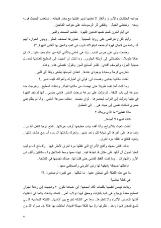 ‫ﺠﻭﺍﻨﺒﻪ ﺍﻟﺤﻜﺎﻴﺎﺕ ﻭﺍﻷﺴﺭﺍﺭ ﻭﺃﻟﻐﺎﺯ ﻻ ﻨﻌﻠﻤﻬﺎ ﺘﺴﻴﺭ ﻓﺘﻨ ﹸﻬﺎ ﻤﻊ ﺒﺨﺎﺭ ﻓﻨﺠﺎﻨﻪ.. ﻨﺴﺘﻌﺫﺏ ﺍﻟﺤﺩﻴﺙ ﻓﻴـﻪ‬
                                      ‫ﺘ‬
                      ‫ﻭﻤﻌﻪ.. ﻭﻨﻤﺘﻁﻲ ﺍﻟﺨﻴﺎل.. ﻭﻨﻘﺘﻔﻲ ﺃﺜﺭ ﺍﻟﺭﺴﻭﻤﺎﺕ ﻋﻠﻰ ﺠﻭﺍﻨﺏ ﺍﻟﻔﻨﺎﺠﻴﻥ..‬
                   ‫ﻓﻲ ﺃﻴﺎﻡ ﺍﻟﺤﺯﻥ ﺘﻠﻤﻠﻡ ﻨﻔﺴﻬﺎ ﻓﻨﺎﺠﻴﻥ ﺍﻟﻘﻬﻭﺓ.. ﻨﺘﻘﺎﺴﻡ ﺍﻟﺼﻤﺕ ﻭﺍﻟﻘﻬﺭ..‬
‫ﻭﺃﻴﺎﻡ ﺍﻟﻔﺭﺡ ﺘﺘﺭﺍﻗﺹ ﻋﻠﻰ ﺯﻭﺍﻴﺎ ﺍﻟﺼﻴﻨﻴﺔ.. ﺘﺠﺎﻭﺭﻫﺎ ﺃﺼﻨﺎﻑ ﺍﻟﺤﻠﻭ.. ﻭﻴﺩﻭﺭ ﺍﻟﺤﻭﺍﺭ، ﺃﻴﻬﻡ‬
        ‫ﺃﻟﺫ ﺭﺸﻔﺔ ﻤﻥ ﻓﻨﺠﺎﻥ ﻗﻬﻭﺓ ﺃﻡ ﻗﻁﻌﺔ ﺸﻴﻜﻭﻻﺘﻪ ﺘﺫﻭﺏ ﻓﻲ ﺍﻟﻔﻡ، ﻭﺘﻠﺤﻕ ﺒﻬﺎ ﺃﻨﻔﺎﺱ ﺍﻟﻘﻬﻭﺓ..؟!‬
‫ﻭﻀﻌﺕ ﻴﺩﻱ ﻋﻠﻰ ﺠﺭﺱ ﺍﻟﺒﺎﺏ.. ﻭﺇﺫ ﻫﻲ ﺃﻤﺎﻤﻲ ﻭﻜﺄﻨﻨﻲ ﺁﺘﻴﺔ ﻤﻥ ﻋﺎﻟﻡ ﺒﻌﻴﺩ ﻋﻨﻬﺎ.. ﻜـﺎﻥ‬
‫ﻋﻨﺎ ﹰﺎ ﻁﻭﻴﻼ.. ﺍﺤﺘﻀﻨﺘﻨﻲ ﺇﻟﻰ ﺃﺭﻴﻜﺔ ﺍﻟﺠﻠﻭﺱ.. ﻭﻤﺎ ﻟﺒﺜﺕ ﺃﻥ ﺍﺘﺠﻬﺕ ﺇﻟﻰ ﺍﻟﻤﻁﺒﺦ ﻜﻌﺎﺩﺘﻬﺎ ﺘﺤﻤـل‬
                                                                         ‫ﹰ‬     ‫ﻗ‬
             ‫ﺼﻴﻨﻴﺔ ﺍﻟﻤﻭﺯ، ﻭﺍﻟﻴﻭﺴﻑ ﺃﻓﻨﺩﻱ.. ﺘﻘﺸﺭ ﺃﺼﺎﺒﻊ ﺍﻟﻤﻭﺯ ﻭﺘﻘﻭل: ﺘﻔﻀﻠﻲ ﻫﺫﻩ.. ﻭﻫﺫﻩ..‬
        ‫ﺘﻌﺘﺭﻴﻨﻲ ﻓﺭﺤﺔ ﻭﺴﻌﺎﺩﺓ ﺒﻭﺠﻭﺩﻱ ﻋﻨﺩﻫﺎ.. ﻓﺤﻨﺎﻥ ﺃﻤﻭﻤﺘﻬﺎ ﻴﻁﻐﻰ ﻭﻴﻨﻔﺫ ﺇﻟﻰ ﻗﻠﺒﻲ..‬
            ‫ﺃﺨﺫﺕ ﻤﻜﺎﻨﻬﺎ ﺒﺠﺎﻨﺒﻲ ﻭﻫﻤﺴﺕ ﻟﻲ: ﻗﻭﻟﻲ ﻟﻲ ﺃﺨﺒﺎﺭﻙ ﻭﺃﺤﻭﺍﻟﻙ ﻜﻴﻑ ﺘﺴﻴﺭ..؟‬
‫ﻭﻤﺎ ﻜﻨﺕ ﺃﺨﺫ ﻨﻔ ‪‬ﺎ ﻁﻭﻴﻼ ﺤﺘﻰ ﻨﻬﻀﺕ ﻤﻥ ﻤﻜﺎﻨﻬﺎ ﻓﺠﺄﺓ.. ﻭﺩﺨﻠﺕ ﺍﻟﻤﻁﺒﺦ.. ﻭﺨﺭﺠﺕ ﻤﻨﻪ‬
                                                   ‫ﹰ‬     ‫ﺴ‬
‫ﻤﺴﺭﻋﺔ ﺇﻟﻰ ﺒﺎﺏ ﺍﻟﺸﻘﺔ.. ﺜﻡ ﻨﺯﻟﺕ ﻋﻠﻰ ﺴﺭﻋﺔ ﺩﺭﺠﺎﺕ ﺍﻟﺴﻠﻡ.. ﻗﺎﺩﻨﻲ ﺤﺩﺴﻲ.. ﺃﻨﻬﺎ ﻟﻡ ﺘﺠﺩ ﺍﻟﻘﻬﻭﺓ‬
‫ﻓﻲ ﺒﻴﺘﻬﺎ ﻭﻨﺯﻟﺕ ﺇﻟﻰ ﺍﻟﺒﻭﺍﺏ ﻟﻴﺤﻀﺭﻫﺎ.. ﺜﻭﺍﻥ ﻤﻀﺕ.. ﺩﺨﻠﺕ ﻤﺴﺭﻋﺔ ﺃﻤﺎﻤﻲ.. ﻭﺃﻨﺎ ﻟﻡ ﻴﻁﺎﻭﻋﻨﻲ‬
                                         ‫ٍ‬
                                         ‫ﺼﺒﺭﻱ ﻓﺄﺨﺫﺕ ﻨﻔﺴﻲ ﺇﻟﻰ ﺤﻴﺙ ﻫﻲ.. ﺇﻟﻰ ﺍﻟﻤﻁﺒﺦ.‬
                                                       ‫ﻤﺎﺫﺍ ﺘﻔﻌﻠﻴﻥ؟ ﻤﺎ ﺍﻟﺫﻱ ﻴﺭﺒﻜﻙ ؟‬
                                                              ‫ﻜﻨﻜﺔ ﺍﻟﻘﻬﻭﺓ ﻻ ﺃﺠﺩﻫﺎ..‬
‫ﺃﺨﺫﺕ ﺘﻌﺒﺙ ﺒﺎﻷﺩﺭﺍﺝ، ﻭﺃﻨﺎ ﺃﻗﻑ ﺒﺒﺎﺏ ﻤﻁﺒﺨﻬﺎ ﺃﺭﻗﺏ ﺤﺭﻜﺘﻬﺎ.. ﺘﻔﺘﺢ ﺩﺭ ‪‬ﺎ ﻟﺘﻘﻔل ﺁﺨـﺭ..‬
              ‫ﺠ‬
‫ﻭﺘﻤﺩ ﻴﺩﻫﺎ ﻋﻠﻰ ﺁﺨﺭﻫﺎ ﺇﻟﻰ ﻨﻬﺎﻴﺔ ﻜل ﻭﺍﺤﺩ ﻤﻨﻬﻡ.. ﻭﺘﺤﺭﻙ ﺒﺄﻨﺎﻤﻠﻬﺎ ﺃﺸـﻴﺎﺀ ﺃﺴـﻤﻊ ﺨﺸﺨـﺸﺘﻬﺎ..‬
                                                         ‫ﻭﺘﻌﻭﺩ ﻓﺘﻔﺘﺢ ﻤﺎ ﺘﻘﻔﻠﻪ ﻤﺭﺓ ﺃﺨﺭﻯ..‬
‫ﺒﺩﺃﺕ ﺃﻓﺘﺵ ﻤﻌﻬﺎ، ﻭﺃﻓﺘﺢ ﺍﻷﺩﺭﺍﺝ ﺍﻟﺘﻲ ﺘﻘﻔﻠﻬﺎ ﻤﺭﺓ ﺃﺨﺭﻯ ﻷﻨﻅﺭ ﻓﻴﻬﺎ.. ﻭﺃﻓـﺘﺢ ﺍﻟـﺩﻭﺍﻟﻴﺏ‬
‫ﺍﻟﻌﻠﻴﺎ ﺃﺤﺎﻭل ﺃﻥ ﺃﺩﻟﻬﺎ ﻋﻠﻰ ﻤﻜﺎﻥ ﻗﺩ ﺘﺠﺩﻫﺎ ﻓﻴﻪ.. ﺘﻬﺕ ﻤﻌﻬﺎ ﻭﺴﻁ ﺍﻟﻤﻼﻋﻕ ﻭﺍﻟـﺴﻜﺎﻜﻴﻥ ﻭﺃﻜﻴـﺎﺱ‬
          ‫ﺍﻷﺭﺯ ﻭﺍﻟﺒﻬﺎﺭﺍﺕ.. ﻭﻤﺎ ﻜﺩﺕ ﺃﻟﺘﻘﻁ ﺃﻨﻔﺎﺴﻲ ﺤﺘﻰ ﻗﻠﺕ ﻟﻬﺎ: ﻋﺴﺎﻙ ﺘﺠﺩﻴﻨﻬﺎ ﻓﻲ ﺍﻟﺜﻼﺠﺔ..‬
                          ‫ﻓﺎﻋﺘﻠﺘﻬﺎ ﻀﺤﻜﺔ ﻭﻗﻬﻘﻬﺔ ﻟﻬﺎ ﺭﻨﻴﻥ ﺃﻁﺭﺒﻨﻲ ﻭﺃﻀﺤﻜﻨﻲ ﻤﻌﻬﺎ..‬
              ‫ﻤﺎ ﻫﻲ ﻫﺫﻩ ﺍﻟﻜﻨﻜﺔ ﺍﻟﺘﻲ ﺘﺒﺤﺜﻴﻥ ﻋﻨﻬﺎ.. ﻤﺎ ﺸﻜﻠﻬﺎ.. ﻫﻲ ﻜﺒﻴﺭﺓ ﺃﻡ ﺼﻐﻴﺭﺓ..؟؟‬
                                                                   ‫ﻫﻲ ﻜﻨﻜﺔ ﻨﺤﺎﺴﻴﺔ.‬
‫ﻭﺒﺩﺃﺕ ﺘﻬﻤﺱ ﻟﻨﻔﺴﻬﺎ ﺒﻜﻠﻤﺎﺕ ﺃﻜﺎﺩ ﺃﺴﻤﻌﻬﺎ: ﺃﻴﻥ ﻋﺴﺎﻫﺎ ﺘﻜﻭﻥ..؟ ﻭﺍﺘﺠﻬﺕ ﺇﻟﻰ ﺭﺩﻫﺔ ﺒﺠﻭﺍﺭ‬
‫ﺍﻟﻤﻁﺒﺦ ﻤﻘﻔﻠﺔ ﺒﺯﺠﺎﺝ ﻫﻲ ﺸﺒﻪ ﺒﻠﻜﻭﻨﺔ، ﻭﻤﻌﻠﻕ ﻓﻴﻬﺎ ﺩﻭﻻﺏ ﺁﺨﺭ.. ﻓﺘﺤﺘﻪ ﻭﺘﺎﻫﺕ ﻴﺩﺍﻫﺎ ﻓﻲ ﺩﺍﺨﻠﻬﺎ،‬
‫ﺃﻅﻨﻬﺎ ﺘﺘﺤﺴﺱ ﺍﻷﺸﻴﺎﺀ ﻭﻻ ﺘﻨﻅﺭﻫﺎ.. ﻭﻫﺎ ﻫﻲ ﺍﻟﻜﻨﻜﺔ ﺘﺨﺭﺝ ﺒﻴﻥ ﺃﻨﺎﻤﻠﻬﺎ.. ﺍﻟﻜﻨﻜﺔ ﺍﻟﻨﺤﺎﺴﻴﺔ ﺍﻟﺘـﻲ‬
‫ﺘﺘﺴﻊ ﻟﻔﻨﺠﺎﻥ ﻗﻬﻭﺓ ﻭﺍﺤﺩ.. ﻨﻅﺭﺘﻬﺎ ﻭﺇﺫ ﺒﻬﺎ ﻜﻨﻜﺔ ﻤﻬﻤﻠﺔ ﻗﺩﻴﻤﺔ، ﺃﺤﺎﻁﺕ ﺒﻬﺎ ﻫﺎﻟﺔ ﺨـﻀﺭﺍﺀ ﺍﻟﻠـﻭﻥ‬


‫٧‬
 