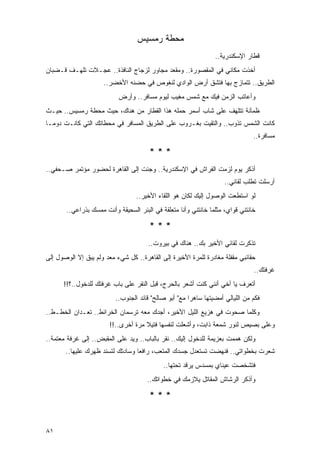 ‫ﻤﺤﻁﺔ ﺭﻤﺴﻴﺱ‬
                                                                 ‫ﻗﻁﺎﺭ ﺍﻹﺴﻜﻨﺩﺭﻴﺔ..‬
‫ﺃﺨﺫﺕ ﻤﻜﺎﻨﻲ ﻓﻲ ﺍﻟﻤﻘﺼﻭﺭﺓ.. ﻭﻤﻘﻌﺩ ﻤﺠﺎﻭﺭ ﻟﺯﺠﺎﺝ ﺍﻟﻨﺎﻓﺫﺓ.. ﻋﺠـﻼﺕ ﺘﻠﻬـﻑ ﻗـﻀﺒﺎﻥ‬
                     ‫ﺍﻟﻁﺭﻴﻕ.. ﺘﺘﻤﺎﺯﺝ ﺒﻬﺎ ﻓﺘﺸﻕ ﺃﺭﺽ ﺍﻟﻭﺍﺩﻱ ﻟﻨﻐﻭﺹ ﻓﻲ ﺤﻀﻨﻪ ﺍﻷﺨﻀﺭ..‬
                           ‫ﻭﺃﻋﺎﺘﺏ ﺍﻟﺯﻤﻥ ﻓﻴﻙ ﻤﻊ ﺸﻤﺱ ﻤﻐﻴﺏ ﻟﻴﻭﻡ ﻤﺴﺎﻓﺭ.. ﻭﺃﺭﺽ‬
‫ﻅﻤﺂﻨﺔ ﺘﺘﻠﻬﻑ ﻋﻠﻰ ﺸﺎﺏ ﺃﺴﻤﺭ ﺤﻤﻠﻪ ﻫﺫﺍ ﺍﻟﻘﻁﺎﺭ ﻤﻥ ﻫﻨﺎﻙ، ﺤﻴﺙ ﻤﺤﻁﺔ ﺭﻤﺴﻴﺱ.. ﺤﻴـﺙ‬
‫ﻜﺎﻨﺕ ﺍﻟﺸﻤﺱ ﺘﺫﻭﺏ.. ﻭﺍﻟﺘﻘﻴﺕ ﺒﻐـﺭﻭﺏ ﻋﻠﻰ ﺍﻟﻁﺭﻴﻕ ﺍﻟﻤﺴﺎﻓﺭ ﻓﻲ ﻤﺤﻁﺎﺘﻙ ﺍﻟﺘﻲ ﻜﺎﻨـﺕ ﺩﻭ ‪‬ـﺎ‬
  ‫ﻤ‬                                                   ‫ﹸ‬
                                                                                ‫ﻤﺴﺎﻓﺭﺓ..‬

                                       ‫***‬
‫ﺃﺫﻜﺭ ﻴﻭﻡ ﻟﺯﻤﺕ ﺍﻟﻔﺭﺍﺵ ﻓﻲ ﺍﻹﺴﻜﻨﺩﺭﻴﺔ.. ﻭﺠﺌﺕ ﺇﻟﻰ ﺍﻟﻘﺎﻫﺭﺓ ﻟﺤﻀﻭﺭ ﻤﺅﺘﻤﺭ ﺼـﺤﻔﻲ..‬
                                                                     ‫ﺃﺭﺴﻠﺕ ﺘﻁﻠﺏ ﻟﻘﺎﺌﻲ..‬
                                  ‫ﻟﻭ ﺍﺴﺘﻁﻌﺕ ﺍﻟﻭﺼﻭل ﺇﻟﻴﻙ ﻟﻜﺎﻥ ﻫﻭ ﺍﻟﻠﻘﺎﺀ ﺍﻷﺨﻴﺭ..‬
       ‫ﺨﺎﻨﺘﻨﻲ ﻗﻭﺍﻱ، ﻤﺜﻠﻤﺎ ﺨﺎﻨﺘﻨﻲ ﻭﺃﻨﺎ ﻤﺘﻌﻠﻘﺔ ﻓﻲ ﺍﻟﺒﺌﺭ ﺍﻟﺴﺤﻴﻘﺔ ﻭﺃﻨﺕ ﻤﻤﺴﻙ ﺒﺫﺭﺍﻋﻲ..‬

                                       ‫***‬
                                      ‫ﺘﺫﻜﺭﺕ ﻟﻘﺎﺌﻲ ﺍﻷﺨﻴﺭ ﺒﻙ.. ﻫﻨﺎﻙ ﻓﻲ ﺒﻴﺭﻭﺕ..‬
‫ﺤﻘﺎﺌﺒﻲ ﻤﻘﻔﻠﺔ ﻤﻐﺎﺩﺭﺓ ﻟﻠﻤﺭﺓ ﺍﻷﺨﻴﺭﺓ ﺇﻟﻰ ﺍﻟﻘﺎﻫﺭﺓ.. ﻜل ﺸﻲﺀ ﻤﻌﺩ ﻭﻟﻡ ﻴﺒﻕ ﺇﻻ ﺍﻟﻭﺼﻭل ﺇﻟﻰ‬
                                                                                ‫ﻏﺭﻓﺘﻙ..‬
      ‫ﺃﺘﻌﺭﻑ ﻴﺎ ﺃﺨﻲ ﺃﻨﻨﻲ ﻜﻨﺕ ﺃﺸﻌﺭ ﺒﺎﻟﺤﺭﺝ، ﻗﺒل ﺍﻟﻨﻘﺭ ﻋﻠﻰ ﺒﺎﺏ ﻏﺭﻓﺘﻙ ﻟﻠﺩﺨﻭل..؟!!‬
                          ‫ﻓﻜﻡ ﻤﻥ ﺍﻟﻠﻴﺎﻟﻲ ﺃﻤﻀﻴﺘﻬﺎ ﺴﺎﻫ ‪‬ﺍ ﻤﻊ" ﺃﺒﻭ ﺼﺎﻟﺢ" ﻗﺎﺌﺩ ﺍﻟﺠﻨﻭﺏ..‬
                                                       ‫ﺭ‬
‫ﻭﻜﻠﻤﺎ ﺼﺤﻭﺕ ﻓﻲ ﻫﺯﻴﻊ ﺍﻟﻠﻴل ﺍﻷﺨﻴﺭ، ﺃﺠﺩﻙ ﻤﻌﻪ ﺘﺭﺴﻤﺎﻥ ﺍﻟﺨﺭﺍﺌﻁ.. ﺘﻌـﺩﺍﻥ ﺍﻟ ﹸﻁـﻁ..‬
     ‫ﺨ‬
                        ‫ﻭﻋﻠﻰ ﺒﺼﻴﺹ ﻟﻨﻭﺭ ﺸﻤﻌﺔ ﺫﺍﺒﺕ، ﻭﺃﺸﻌﻠﺕ ﻟﻨﻔﺴﻬﺎ ﻓﺘﻴﻼ ﻤﺭﺓ ﺃﺨﺭﻯ..!!‬
                                     ‫ﹰ‬
‫ﻭﻟﻜﻥ ﻫﻤﻤﺕ ﺒﻌﺯﻴﻤﺔ ﻟﻠﺩﺨﻭل ﺇﻟﻴﻙ.. ﻨﻘﺭ ﺒﺎﻟﺒﺎﺏ.. ﻭﻴﺩ ﻋﻠﻰ ﺍﻟﻤﻘﺒﺽ.. ﺇﻟﻰ ﻏﺭﻓﺔ ﻤﻌﺘﻤﺔ..‬
                              ‫‪‬‬            ‫‪‬‬
       ‫ﺸﻌﺭﺕ ﺒﺨﻁﻭﺍﺘﻲ.. ﻓﻨﻬﻀﺕ ﺘﺴﺘﻌﺩل ﺠﺴﺩﻙ ﺍﻟﻤﺘﻌﺏ، ﺭﺍﻓ ‪‬ﺎ ﻭﺴﺎﺩﺘﻙ ﻟﺘﺴﻨﺩ ﻅﻬﺭﻙ ﻋﻠﻴﻬﺎ..‬
                                  ‫ﻌ‬
                                            ‫ﻓﺘﺸﺨﺼﺕ ﻋﻴﻨﺎﻱ ﺒﻤﺴﺩﺱ ﻴﺭﻗﺩ ﺘﺤﺘﻬﺎ..‬
                                      ‫ﻭﺃﺫﻜﺭ ﺍﻟﺭﺸﺎﺵ ﺍﻟﻤﻘﺎﺘل ﻴﻼﺯﻤﻙ ﻓﻲ ﺨﻁﻭﺍﺘﻙ..‬

                                       ‫***‬


‫١٨‬
 