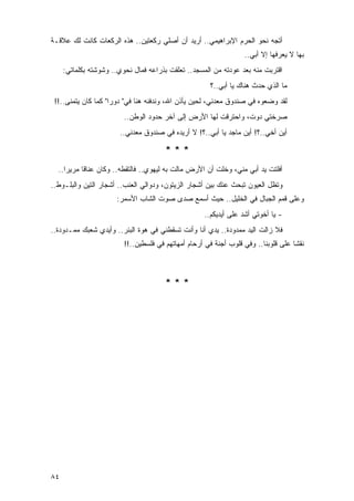 ‫ﺃﺘﺠﻪ ﻨﺤﻭ ﺍﻟﺤﺭﻡ ﺍﻹﺒﺭﺍﻫﻴﻤﻲ.. ﺃﺭﻴﺩ ﺃﻥ ﺃﺼﻠﻲ ﺭﻜﻌﺘﻴﻥ.. ﻫﺫﻩ ﺍﻟﺭﻜﻌﺎﺕ ﻜﺎﻨﺕ ﻟﻙ ﻋﻼﻗـﺔ‬
                                                                      ‫‪‬‬
                                                                   ‫ﺒﻬﺎ ﻻ ﻴﻌﺭﻓﻬﺎ ﺇﻻ ﺃﺒﻲ..‬
     ‫ﺍﻗﺘﺭﺒﺕ ﻤﻨﻪ ﺒﻌﺩ ﻋﻭﺩﺘﻪ ﻤﻥ ﺍﻟﻤﺴﺠﺩ.. ﺘﻌﻠﻘﺕ ﺒﺫﺭﺍﻋﻪ ﻓﻤﺎل ﻨﺤﻭﻱ.. ﻭﺸﻭﺸﺘﻪ ﺒﻜﻠﻤﺎﺘﻲ:‬
                                                       ‫ﻤﺎ ﺍﻟﺫﻱ ﺤﺩﺙ ﻫﻨﺎﻙ ﻴﺎ ﺃﺒﻲ..؟‬
 ‫ﻟﻘﺩ ﻭﻀﻌﻭﻩ ﻓﻲ ﺼﻨﺩﻭﻕ ﻤﻌﺩﻨﻲ، ﻟﺤﻴﻥ ﻴﺄﺫﻥ ﺍﷲ، ﻭﻨﺩﻓﻨﻪ ﻫﻨﺎ ﻓﻲ" ﺩﻭﺭﺍ" ﻜﻤﺎ ﻜﺎﻥ ﻴﺘﻤﻨﻰ..!!‬
                         ‫ﺼﺭﺨﺘﻲ ﺩﻭﺕﹾ، ﻭﺍﺤﺘﺭﻗﺕ ﻟﻬﺎ ﺍﻷﺭﺽ ﺇﻟﻰ ﺁﺨﺭ ﺤﺩﻭﺩ ﺍﻟﻭﻁﻥ..‬
                       ‫ﺃﻴﻥ ﺃﺨﻲ..؟! ﺃﻴﻥ ﻤﺎﺠﺩ ﻴﺎ ﺃﺒﻲ..؟! ﻻ ﺃﺭﻴﺩﻩ ﻓﻲ ﺼﻨﺩﻭﻕ ﻤﻌﺩﻨﻲ..‬

                                       ‫***‬
  ‫ﺃﻓﻠﺘﺕ ﻴﺩ ﺃﺒﻲ ﻤﻨﻲ، ﻭﺨﻠﺕ ﺃﻥ ﺍﻷﺭﺽ ﻤﺎﻟﺕ ﺒﻪ ﻟﻴﻬﻭﻱ.. ﻓﺎﻟﺘﻘﻁﻪ.. ﻭﻜﺎﻥ ﻋﻨﺎ ﹰﺎ ﻤﺭﻴ ‪‬ﺍ..‬
     ‫ﺭ‬      ‫ﻗ‬
‫ﻭﺘﻅل ﺍﻟﻌﻴﻭﻥ ﺘﺒﺤﺙ ﻋﻨﻙ ﺒﻴﻥ ﺃﺸﺠﺎﺭ ﺍﻟﺯﻴﺘﻭﻥ، ﻭﺩﻭﺍﻟﻲ ﺍﻟﻌﻨﺏ.. ﺃﺸﺠﺎﺭ ﺍﻟﺘﻴﻥ ﻭﺍﻟﺒﻠـﻭﻁ..‬
                      ‫ﻭﻋﻠﻰ ﻗﻤﻡ ﺍﻟﺠﺒﺎل ﻓﻲ ﺍﻟﺨﻠﻴل.. ﺤﻴﺙ ﺃﺴﻤﻊ ﺼﺩﻯ ﺼﻭﺕ ﺍﻟﺸﺎﺏ ﺍﻷﺴﻤﺭ:‬
                                                     ‫- ﻴﺎ ﺃﺨﻭﺘﻲ ﺃﺸﺩ ﻋﻠﻰ ﺃﻴﺩﻴﻜﻡ..‬
‫ﻓﻼ ﺯﺍﻟﺕ ﺍﻟﻴﺩ ﻤﻤﺩﻭﺩﺓ.. ﻴﺩﻱ ﺃﻨﺎ ﻭﺃﻨﺕ ﺘﺴﻘﻁﻨﻲ ﻓﻲ ﻫﻭﺓ ﺍﻟﺒﺌﺭ.. ﻭﺃﻴﺩﻱ ﺸﻌﺒﻙ ﻤﻤـﺩﻭﺩﺓ..‬
                         ‫ﻨﻘ ﹰﺎ ﻋﻠﻰ ﻗﻠﻭﺒﻨﺎ.. ﻭﻓﻲ ﻗﻠﻭﺏ ﺃﺠﻨﺔ ﻓﻲ ﺃﺭﺤﺎﻡ ﺃﻤﻬﺎﺘﻬﻡ ﻓﻲ ﻓﻠﺴﻁﻴﻥ..!!‬
                                                                                    ‫ﺸ‬



                                       ‫***‬




‫٤٨‬
 