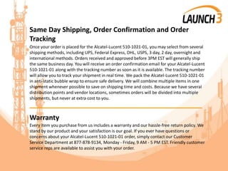 Same Day Shipping, Order Confirmation and Order
Tracking
Once your order is placed for the Alcatel-Lucent 510-1021-01, you may select from several
shipping methods, including UPS, Federal Express, DHL, USPS, 3 day, 2 day, overnight and
international methods. Orders received and approved before 3PM EST will generally ship
the same business day. You will receive an order confirmation email for your Alcatel-Lucent
510-1021-01 along with the tracking number as soon as it is available. The tracking number
will allow you to track your shipment in real time. We pack the Alcatel-Lucent 510-1021-01
in anti-static bubble wrap to ensure safe delivery. We will combine multiple items in one
shipment whenever possible to save on shipping time and costs. Because we have several
distribution points and vendor locations, sometimes orders will be divided into multiple
shipments, but never at extra cost to you.
_______________________________________
Warranty
Every item you purchase from us includes a warranty and our hassle-free return policy. We
stand by our product and your satisfaction is our goal. If you ever have questions or
concerns about your Alcatel-Lucent 510-1021-01 order, simply contact our Customer
Service Department at 877-878-9134, Monday - Friday, 9 AM - 5 PM EST. Friendly customer
service reps are available to assist you with your order.
 