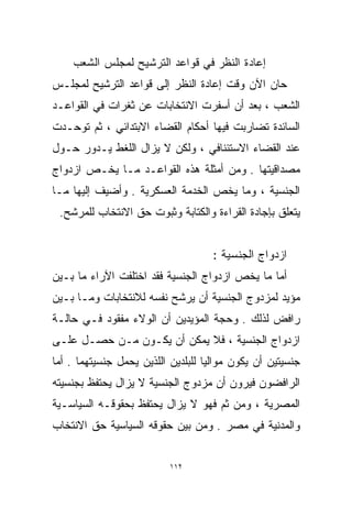 ‫ﺇﻋﺎﺩﺓ ﺍﻟﻨﻅﺭ ﻓﻲ ﻗﻭﺍﻋﺩ ﺍﻟﺘﺭﺸﻴﺢ ﻟﻤﺠﻠﺱ ﺍﻟﺸﻌﺏ‬
‫ﺤﺎﻥ ﺍﻵﻥ ﻭﻗﺕ ﺇﻋﺎﺩﺓ ﺍﻟﻨﻅﺭ ﺇﻟﻰ ﻗﻭﺍﻋﺩ ﺍﻟﺘﺭﺸﻴﺢ ﻟﻤﺠﻠـﺱ‬
‫ﺍﻟﺸﻌﺏ ، ﺒﻌﺩ ﺃﻥ ﺃﺴﻔﺭﺕ ﺍﻻﻨﺘﺨﺎﺒﺎﺕ ﻋﻥ ﺜﻐﺭﺍﺕ ﻓﻲ ﺍﻟﻘﻭﺍﻋـﺩ‬
‫ﺍﻟﺴﺎﺌﺩﺓ ﺘﻀﺎﺭﺒﺕ ﻓﻴﻬﺎ ﺃﺤﻜﺎﻡ ﺍﻟﻘﻀﺎﺀ ﺍﻻﺒﺘﺩﺍﺌﻲ ، ﺜﻡ ﺘﻭﺤـﺩﺕ‬
‫ﻋﻨﺩ ﺍﻟﻘﻀﺎﺀ ﺍﻻﺴﺘﺌﻨﺎﻓﻲ ، ﻭﻟﻜﻥ ﻻ ﻴﺯﺍل ﺍﻟﻠﻐﻁ ﻴـﺩﻭﺭ ﺤـﻭل‬
‫ﻤﺼﺩﺍﻗﻴﺘﻬﺎ . ﻭﻤﻥ ﺃﻤﺜﻠﺔ ﻫﺫﻩ ﺍﻟﻘﻭﺍﻋـﺩ ﻤـﺎ ﻴﺨـﺹ ﺍﺯﺩﻭﺍﺝ‬
‫ﺍﻟﺠﻨﺴﻴﺔ ، ﻭﻤﺎ ﻴﺨﺹ ﺍﻟﺨﺩﻤﺔ ﺍﻟﻌﺴﻜﺭﻴﺔ . ﻭﺃﻀﻴﻑ ﺇﻟﻴﻬﺎ ﻤـﺎ‬
 ‫ﻴﺘﻌﻠﻕ ﺒﺈﺠﺎﺩﺓ ﺍﻟﻘﺭﺍﺀﺓ ﻭﺍﻟﻜﺘﺎﺒﺔ ﻭﺜﺒﻭﺕ ﺤﻕ ﺍﻻﻨﺘﺨﺎﺏ ﻟﻠﻤﺭﺸﺢ.‬


                                     ‫ﺍﺯﺩﻭﺍﺝ ﺍﻟﺠﻨﺴﻴﺔ :‬
‫ﺃﻤﺎ ﻤﺎ ﻴﺨﺹ ﺍﺯﺩﻭﺍﺝ ﺍﻟﺠﻨﺴﻴﺔ ﻓﻘﺩ ﺍﺨﺘﻠﻔﺕ ﺍﻵﺭﺍﺀ ﻤﺎ ﺒـﻴﻥ‬
‫ﻤﺅﻴﺩ ﻟﻤﺯﺩﻭﺝ ﺍﻟﺠﻨﺴﻴﺔ ﺃﻥ ﻴﺭﺸﺢ ﻨﻔﺴﻪ ﻟﻼﻨﺘﺨﺎﺒﺎﺕ ﻭﻤـﺎ ﺒـﻴﻥ‬
‫ﺭﺍﻓﺽ ﻟﺫﻟﻙ . ﻭﺤﺠﺔ ﺍﻟﻤﺅﻴﺩﻴﻥ ﺃﻥ ﺍﻟﻭﻻﺀ ﻤﻔﻘﻭﺩ ﻓـﻲ ﺤﺎﻟـﺔ‬
‫ﺍﺯﺩﻭﺍﺝ ﺍﻟﺠﻨﺴﻴﺔ ، ﻓﻼ ﻴﻤﻜﻥ ﺃﻥ ﻴﻜـﻭﻥ ﻤـﻥ ﺤﺼـل ﻋﻠـﻰ‬
‫ﺠﻨﺴﻴﺘﻴﻥ ﺃﻥ ﻴﻜﻭﻥ ﻤﻭﺍﻟﻴﺎ ﻟﻠﺒﻠﺩﻴﻥ ﺍﻟﻠﺫﻴﻥ ﻴﺤﻤل ﺠﻨﺴﻴﺘﻬﻤﺎ . ﺃﻤﺎ‬
                                   ‫ﹰ‬
‫ﺍﻟﺭﺍﻓﻀﻭﻥ ﻓﻴﺭﻭﻥ ﺃﻥ ﻤﺯﺩﻭﺝ ﺍﻟﺠﻨﺴﻴﺔ ﻻ ﻴﺯﺍل ﻴﺤﺘﻔﻅ ﺒﺠﻨﺴﻴﺘﻪ‬
‫ﺍﻟﻤﺼﺭﻴﺔ ، ﻭﻤﻥ ﺜﻡ ﻓﻬﻭ ﻻ ﻴﺯﺍل ﻴﺤﺘﻔﻅ ﺒﺤﻘﻭﻗـﻪ ﺍﻟﺴﻴﺎﺴـﻴﺔ‬
‫ﻭﺍﻟﻤﺩﻨﻴﺔ ﻓﻲ ﻤﺼﺭ . ﻭﻤﻥ ﺒﻴﻥ ﺤﻘﻭﻗﻪ ﺍﻟﺴﻴﺎﺴﻴﺔ ﺤﻕ ﺍﻻﻨﺘﺨﺎﺏ‬


                           ‫٢١١‬
 