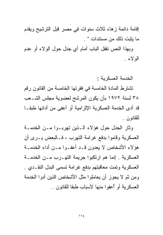 ‫ﺇﻗﺎﻤﺔ ﺩﺍﺌﻤﺔ ﺯﻫﺎﺀ ﺜﻼﺙ ﺴﻨﻭﺍﺕ ﻓﻲ ﻤﺼﺭ ﻗﺒل ﺍﻟﺘﺭﺸﻴﺢ ﻭﻴﻘﺩﻡ‬
                             ‫ﻤﺎ ﻴﺜﺒﺕ ﺫﻟﻙ ﻤﻥ ﻤﺴﺘﻨﺩﺍﺕ " .‬
‫ﻭﺒﻬﺫﺍ ﺍﻟﻨﺹ ﻨﻘﻔل ﺍﻟﺒﺎﺏ ﺃﻤﺎﻡ ﺃﻱ ﺠﺩل ﺤﻭل ﺍﻟﻭﻻﺀ ﺃﻭ ﻋﺩﻡ‬
                                                ‫ﺍﻟﻭﻻﺀ .‬


                                   ‫ﺍﻟﺨﺩﻤﺔ ﺍﻟﻌﺴﻜﺭﻴﺔ :‬
‫ﺘﺸﺘﺭﻁ ﺍﻟﻤﺎﺩﺓ ﺍﻟﺨﺎﻤﺴﺔ ﻓﻲ ﻓﻘﺭﺘﻬﺎ ﺍﻟﺨﺎﻤﺴﺔ ﻤﻥ ﺍﻟﻘﺎﻨﻭﻥ ﺭﻗﻡ‬
‫٨٣ ﻟﺴﻨﺔ ٢٧٩١ ﺒﺄﻥ ﻴﻜﻭﻥ ﺍﻟﻤﺭﺸﺢ ﻟﻌﻀﻭﻴﺔ ﻤﺠﻠﺱ ﺍﻟﺸـﻌﺏ‬
‫ﻗﺩ ﺃﺩﻯ ﺍﻟﺨﺩﻤﺔ ﺍﻟﻌﺴﻜﺭﻴﺔ ﺍﻹﻟﺯﺍﻤﻴﺔ ﺃﻭ ﺃﻋﻔﻰ ﻤﻥ ﺃﺩﺍﺌﻬﺎ ﻁﺒﻘـﺎ‬
‫ﹰ‬
                                               ‫ﻟﻠﻘﺎﻨﻭﻥ .‬
‫ﻭﺜﺎﺭ ﺍﻟﺠﺩل ﺤﻭل ﻫﺅﻻﺀ ﺍﻟـﺫﻴﻥ ﺘﻬﺭﺒـﻭﺍ ﻤـﻥ ﺍﻟﺨﺩﻤـﺔ‬
‫ﺍﻟﻌﺴﻜﺭﻴﺔ ﻭﻗﺎﻤﻭﺍ ﺒﺩﻓﻊ ﻏﺭﺍﻤﺔ ﺍﻟﺘﻬﺭﺏ ، ﻓـﺎﻟﺒﻌﺽ ﻴـﺭﻯ ﺃﻥ‬
‫ﻫﺅﻻﺀ ﺍﻷﺸﺨﺎﺹ ﻻ ﻴﻌﺩﻭﻥ ﻗـﺩ ﺃﻋﻔـﻭﺍ ﻤـﻥ ﺃﺩﺍﺀ ﺍﻟﺨﺩﻤـﺔ‬
‫ﺍﻟﻌﺴﻜﺭﻴﺔ . ﺇﻨﻤﺎ ﻫﻡ ﺍﺭﺘﻜﺒﻭﺍ ﺠﺭﻴﻤﺔ ﺍﻟﺘﻬـﺭﺏ ﻤـﻥ ﺍﻟﺨﺩﻤـﺔ‬
‫ﺍﻟﻌﺴﻜﺭﻴﺔ ﻭﺘﻤﺕ ﻤﻌﺎﻗﺒﺘﻬﻡ ﺒﺩﻓﻊ ﻏﺭﺍﻤﺔ ﺘﺴﻤﻰ ﺍﻟﺒﺩل ﺍﻟﻨﻘـﺩﻱ .‬
‫ﻭﻤﻥ ﺜﻡ ﻻ ﻴﺠﻭﺯ ﺃﻥ ﻴﻌﺎﻤﻠﻭﺍ ﻤﺜل ﺍﻷﺸﺨﺎﺹ ﺍﻟﺫﻴﻥ ﺃﺩﻭﺍ ﺍﻟﺨﺩﻤﺔ‬
             ‫ﺍﻟﻌﺴﻜﺭﻴﺔ ﺃﻭ ُﻋﻔﻭﺍ ﻤﻨﻬﺎ ﻷﺴﺒﺎﺏ ﻁﺒﻘﺎ ﻟﻠﻘﺎﻨﻭﻥ .‬
                       ‫ﹰ‬                   ‫ﺃ‬



                          ‫٤١١‬
 