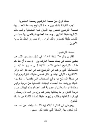 ‫ﻫﻨﺎﻙ ﻓﺭﻕ ﺒﻴﻥ ﺼﺤﺔ ﺍﻟﺘﺭﺸﻴﺢ ﻭﺼﺤﺔ ﺍﻟﻌﻀﻭﻴﺔ‬
‫ﺘﺠﺏ ﺍﻟﺘﻔﺭﻗﺔ ﺍﺒﺘﺩﺍﺀ ﺒﻴﻥ ﺼﺤﺔ ﺍﻟﺘﺭﺸﻴﺢ ﻭﺼﺤﺔ ﺍﻟﻌﻀـﻭﻴﺔ‬
‫ﻓﺼﺤﺔ ﺍﻟﺘﺭﺸﻴﺢ ﺘﺨﺘﺹ ﺒﻬﺎ ﺍﻟﻠﺠﺎﻥ ﺸﺒﻪ ﺍﻟﻘﻀﺎﺌﻴﺔ ﻭﺍﻟﻤﺤـﺎﻜﻡ‬
‫ﺍﻹﺩﺍﺭﻴﺔ ﻁﺒﻘﺎ ﻟﻠﻘﺎﻨﻭﻥ . ﻭﺼﺤﺔ ﺍﻟﻌﻀﻭﻴﺔ ﻴﺨﺘﺹ ﺒﻬﺎ ﻤﺠﻠـﺱ‬
                                         ‫ﹰ‬
‫ﺍﻟﺸﻌﺏ ﻁﺒﻘﺎ ﻟﻠﺩﺴﺘﻭﺭ ﻭﺍﻟﻘـﺎﻨﻭﻥ . ﻭﻻ ﻴﺠـﻭﺯ ﺍﻟﺨﻠـﻁ ﺒـﻴﻥ‬
                                           ‫ﹰ‬
                                             ‫ﺍﻷﻤﺭﻴﻥ .‬

                                      ‫ﺼﺤﺔ ﺍﻟﺘﺭﺸﻴﺢ :‬
‫ﺍﻟﻘﺎﻨﻭﻥ ﺭﻗﻡ ٨٣ ﻟﺴﻨﺔ ٢٧٩١ ﻓﻲ ﺸﺄﻥ ﻤﺠﻠـﺱ ﺍﻟﺸـﻌﺏ‬
‫ﻴﻀﻊ ﺃﺤﻜﺎﻤﺎ ﻓﻲ ﺒﺤﺙ ﺼﺤﺔ ﺍﻟﺘﺭﺸـﻴﺢ . ﺇﺫ ﺒﻌـﺩ ﺃﻥ ﻴﺘﻘـﺩﻡ‬
‫ﻁﺎﻟﺏ ﺍﻟﺘﺭﺸﻴﺢ ﻟﻤﺠﻠﺱ ﺍﻟﺸﻌﺏ ﻜﺘﺎﺒﺔ ﺇﻟـﻰ ﻤﺩﻴﺭﻴـﺔ ﺍﻷﻤـﻥ‬
‫ﺒﺎﻟﻤﺤﺎﻓﻅﺔ ﺍﻟﺘﻲ ﻴﺭﻏﺏ ﻓﻲ ﺍﻟﺘﺭﺸﻴﺢ ﻓﻴﻬﺎ ﻓﻲ ﺇﺤـﺩﻯ ﺍﻟـﺩﻭﺍﺌﺭ‬
‫ﺍﻻﻨﺘﺨﺎﺒﻴﺔ ، ﺘﺘﻭﻟﻰ ﻟﺠﻨﺔ ﺃﻭ ﺃﻜﺜﺭ ﻓﺤﺹ ﻁﻠﺒﺎﺕ ﺍﻟﺘﺭﺸﻴﺢ ﻭﺍﻟﺒﺕ‬
‫ﻓﻲ ﺼﻔﺔ ﺍﻟﻤﺭﺸﺢ ﻤﻥ ﻭﺍﻗﻊ ﺍﻟﻤﺴﺘﻨﺩﺍﺕ ﺍﻟﺘﻲ ﻴﻘﺩﻤﻬﺎ . ﻭﺘﺘﻜـﻭﻥ‬
‫ﺍﻟﻠﺠﻨﺔ ﺒﺭﻴﺎﺴﺔ ﺃﺤﺩ ﺃﻋﻀﺎﺀ ﺍﻟﻬﻴﺌﺎﺕ ﺍﻟﻘﻀﺎﺌﻴﺔ ﻤﻥ ﺩﺭﺠﺔ ﺭﺌﻴﺱ‬
‫ﻤﺤﻜﻤﺔ ﺃﻭ ﻤﺎ ﻴﻌﺎﺩﻟﻬﺎ ﻭﻋﻀﻭﻴﺔ ﺃﺤﺩ ﺃﻋﻀﺎﺀ ﻫﺫﻩ ﺍﻟﻬﻴﺌﺎﺕ ﻤـﻥ‬
‫ﺩﺭﺠﺔ ﻗﺎﺽ ﺃﻭ ﻤﺎ ﻴﻌﺎﺩﻟﻬﺎ ﻴﺨﺘﺎﺭﻫﻤﺎ ﻭﺯﻴـﺭ ﺍﻟﻌـﺩل ﻭﻤﻤﺜـل‬
‫ﻟﻭﺯﺍﺭﺓ ﺍﻟﺩﺍﺨﻠﻴﺔ ﻴﺨﺘﺎﺭﻩ ﻭﺯﻴﺭﻫﺎ ﻁﺒﻘﺎ ﻟﻠﻤﺎﺩﺓ ﺍﻟﺜﺎﻤﻨﺔ ﻤﻥ ﺫﻟـﻙ‬
                       ‫ﹰ‬
                                                 ‫ﺍﻟﻘﺎﻨﻭﻥ .‬
‫ﻭﻴﻌﺭﺽ ﻓﻲ ﺍﻟﺩﺍﺌﺭﺓ ﺍﻻﻨﺘﺨﺎﺒﻴﺔ ﻜﺸـﻑ ﻴﺘﻀـﻤﻥ ﺃﺴـﻤﺎﺀ‬
              ‫ﺍﻟﻤﺭﺸﺤﻴﻥ ﺒﻬﺎ ﻭﺍﻟﺼﻔﺔ ﺍﻟﺘﻲ ﺘﺜﺒﺕ ﻟﻜل ﻤﻨﻬﻡ .‬


                           ‫٣٢١‬
 