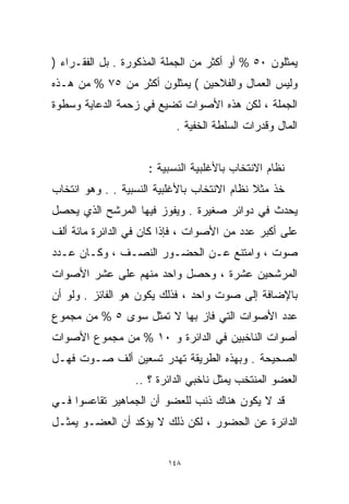 ‫ﻴﻤﺜﻠﻭﻥ ٠٥ % ﺃﻭ ﺃﻜﺜﺭ ﻤﻥ ﺍﻟﺠﻤﻠﺔ ﺍﻟﻤﺫﻜﻭﺭﺓ . ﺒل ﺍﻟﻔﻘـﺭﺍﺀ )‬
‫ﻭﻟﻴﺱ ﺍﻟﻌﻤﺎل ﻭﺍﻟﻔﻼﺤﻴﻥ ( ﻴﻤﺜﻠﻭﻥ ﺃﻜﺜﺭ ﻤﻥ ٥٧ % ﻤﻥ ﻫـﺫﻩ‬
‫ﺍﻟﺠﻤﻠﺔ ، ﻟﻜﻥ ﻫﺫﻩ ﺍﻷﺼﻭﺍﺕ ﺘﻀﻴﻊ ﻓﻲ ﺯﺤﻤﺔ ﺍﻟﺩﻋﺎﻴﺔ ﻭﺴﻁﻭﺓ‬
                           ‫ﺍﻟﻤﺎل ﻭﻗﺩﺭﺍﺕ ﺍﻟﺴﻠﻁﺔ ﺍﻟﺨﻔﻴﺔ .‬


                     ‫ﻨﻅﺎﻡ ﺍﻻﻨﺘﺨﺎﺏ ﺒﺎﻷﻏﻠﺒﻴﺔ ﺍﻟﻨﺴﺒﻴﺔ :‬
‫ﺨﺫ ﻤﺜﻼ ﻨﻅﺎﻡ ﺍﻻﻨﺘﺨﺎﺏ ﺒﺎﻷﻏﻠﺒﻴﺔ ﺍﻟﻨﺴﺒﻴﺔ . . ﻭﻫﻭ ﺍﻨﺘﺨﺎﺏ‬
                                             ‫ﹰ‬
‫ﻴﺤﺩﺙ ﻓﻲ ﺩﻭﺍﺌﺭ ﺼﻐﻴﺭﺓ . ﻭﻴﻔﻭﺯ ﻓﻴﻬﺎ ﺍﻟﻤﺭﺸﺢ ﺍﻟﺫﻱ ﻴﺤﺼل‬
‫ﻋﻠﻰ ﺃﻜﺒﺭ ﻋﺩﺩ ﻤﻥ ﺍﻷﺼﻭﺍﺕ ، ﻓﺈﺫﺍ ﻜﺎﻥ ﻓﻲ ﺍﻟﺩﺍﺌﺭﺓ ﻤﺎﺌﺔ ﺃﻟﻑ‬
‫ﺼﻭﺕ ، ﻭﺍﻤﺘﻨﻊ ﻋـﻥ ﺍﻟﺤﻀـﻭﺭ ﺍﻟﻨﺼـﻑ ، ﻭﻜـﺎﻥ ﻋـﺩﺩ‬
‫ﺍﻟﻤﺭﺸﺤﻴﻥ ﻋﺸﺭﺓ ، ﻭﺤﺼل ﻭﺍﺤﺩ ﻤﻨﻬﻡ ﻋﻠﻰ ﻋﺸﺭ ﺍﻷﺼﻭﺍﺕ‬
‫ﺒﺎﻹﻀﺎﻓﺔ ﺇﻟﻰ ﺼﻭﺕ ﻭﺍﺤﺩ ، ﻓﺫﻟﻙ ﻴﻜﻭﻥ ﻫﻭ ﺍﻟﻔﺎﺌﺯ . ﻭﻟﻭ ﺃﻥ‬
‫ﻋﺩﺩ ﺍﻷﺼﻭﺍﺕ ﺍﻟﺘﻲ ﻓﺎﺯ ﺒﻬﺎ ﻻ ﺘﻤﺜل ﺴﻭﻯ ٥ % ﻤﻥ ﻤﺠﻤﻭﻉ‬
‫ﺃﺼﻭﺍﺕ ﺍﻟﻨﺎﺨﺒﻴﻥ ﻓﻲ ﺍﻟﺩﺍﺌﺭﺓ ﻭ ٠١ % ﻤﻥ ﻤﺠﻤﻭﻉ ﺍﻷﺼﻭﺍﺕ‬
‫ﺍﻟﺼﺤﻴﺤﺔ . ﻭﺒﻬﺫﻩ ﺍﻟﻁﺭﻴﻘﺔ ﹸﻬﺩﺭ ﺘﺴﻌﻴﻥ ﺃﻟﻑ ﺼـﻭﺕ ﻓﻬـل‬
                       ‫ﺘ‬
                  ‫ﺍﻟﻌﻀﻭ ﺍﻟﻤﻨﺘﺨﺏ ﻴﻤﺜل ﻨﺎﺨﺒﻲ ﺍﻟﺩﺍﺌﺭﺓ ؟ ..‬
‫ﻗﺩ ﻻ ﻴﻜﻭﻥ ﻫﻨﺎﻙ ﺫﻨﺏ ﻟﻠﻌﻀﻭ ﺃﻥ ﺍﻟﺠﻤﺎﻫﻴﺭ ﺘﻘﺎﻋﺴﻭﺍ ﻓـﻲ‬
‫ﺍﻟﺩﺍﺌﺭﺓ ﻋﻥ ﺍﻟﺤﻀﻭﺭ ، ﻟﻜﻥ ﺫﻟﻙ ﻻ ﻴﺅﻜﺩ ﺃﻥ ﺍﻟﻌﻀـﻭ ﻴﻤﺜـل‬


                         ‫٨٤١‬
 