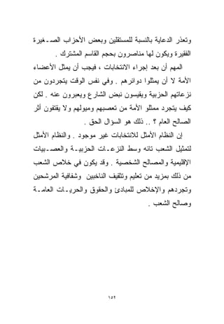 ‫ﻭﺘﻌﺫﺭ ﺍﻟﺩﻋﺎﻴﺔ ﺒﺎﻟﻨﺴﺒﺔ ﻟﻠﻤﺴﺘﻘﻠﻴﻥ ﻭﺒﻌﺽ ﺍﻷﺤﺯﺍﺏ ﺍﻟﺼـﻐﻴﺭﺓ‬
       ‫ﺍﻟﻔﻘﻴﺭﺓ ﻭﻴﻜﻭﻥ ﻟﻬﺎ ﻤﻨﺎﺼﺭﻭﻥ ﺒﺤﺠﻡ ﺍﻟﻘﺎﺴﻡ ﺍﻟﻤﺸﺘﺭﻙ .‬
‫ﺍﻟﻤﻬﻡ ﺃﻥ ﺒﻌﺩ ﺇﺠﺭﺍﺀ ﺍﻻﻨﺘﺨﺎﺒﺎﺕ ، ﻓﻴﺠﺏ ﺃﻥ ﻴﻤﺜل ﺍﻷﻋﻀﺎﺀ‬
‫ﺍﻷﻤﺔ ﻻ ﺃﻥ ﻴﻤﺜﻠﻭﺍ ﺩﻭﺍﺌﺭﻫﻡ . ﻭﻓﻲ ﻨﻔﺱ ﺍﻟﻭﻗﺕ ﻴﺘﺠﺭﺩﻭﻥ ﻤﻥ‬
‫ﻨﺯﻋﺎﺘﻬﻡ ﺍﻟﺤﺯﺒﻴﺔ ﻭﻴﻘﻴﺴﻭﻥ ﻨﺒﺽ ﺍﻟﺸﺎﺭﻉ ﻭﻴﻌﺒﺭﻭﻥ ﻋﻨﻪ . ﻟﻜﻥ‬
‫ﻜﻴﻑ ﻴﺘﺠﺭﺩ ﻤﻤﺜﻠﻭ ﺍﻷﻤﺔ ﻤﻥ ﺘﻌﺼﺒﻬﻡ ﻭﻤﻴﻭﻟﻬﻡ ﻭﻻ ﻴﻘﺘﻔﻭﻥ ﺃﺜﺭ‬
                 ‫ﺍﻟﺼﺎﻟﺢ ﺍﻟﻌﺎﻡ ؟ .. ﺫﻟﻙ ﻫﻭ ﺍﻟﺴﺅﺍل ﺍﻟﺤﻕ .‬
‫ﺇﻥ ﺍﻟﻨﻅﺎﻡ ﺍﻷﻤﺜل ﻟﻼﻨﺘﺨﺎﺒﺎﺕ ﻏﻴﺭ ﻤﻭﺠﻭﺩ . ﻭﺍﻟﻨﻅﺎﻡ ﺍﻷﻤﺜل‬
‫ﻟﺘﻤﺜﻴل ﺍﻟﺸﻌﺏ ﺘﺎﺌﻪ ﻭﺴﻁ ﺍﻟﻨﺯﻋـﺎﺕ ﺍﻟﺤﺯﺒﻴـﺔ ﻭﺍﻟﻌﺼـﺒﻴﺎﺕ‬
‫ﺍﻹﻗﻠﻴﻤﻴﺔ ﻭﺍﻟﻤﺼﺎﻟﺢ ﺍﻟﺸﺨﺼﻴﺔ . ﻭﻗﺩ ﻴﻜﻭﻥ ﻓﻲ ﺨﻼﺹ ﺍﻟﺸﻌﺏ‬
‫ﻤﻥ ﺫﻟﻙ ﺒﻤﺯﻴﺩ ﻤﻥ ﺘﻌﻠﻴﻡ ﻭﺘﺜﻘﻴﻑ ﺍﻟﻨﺎﺨﺒﻴﻥ ﻭﺸﻔﺎﻓﻴﺔ ﺍﻟﻤﺭﺸﺤﻴﻥ‬
‫ﻭﺘﺠﺭﺩﻫﻡ ﻭﺍﻹﺨﻼﺹ ﻟﻠﻤﺒﺎﺩﺉ ﻭﺍﻟﺤﻘﻭﻕ ﻭﺍﻟﺤﺭﻴـﺎﺕ ﺍﻟﻌﺎﻤـﺔ‬
                                       ‫ﻭﺼﺎﻟﺢ ﺍﻟﺸﻌﺏ .‬




                         ‫٢٥١‬
 