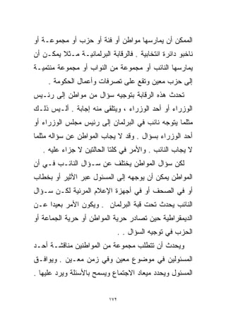 ‫ﺍﻟﻤﻤﻜﻥ ﺃﻥ ﻴﻤﺎﺭﺴﻬﺎ ﻤﻭﺍﻁﻥ ﺃﻭ ﻓﺌﺔ ﺃﻭ ﺤﺯﺏ ﺃﻭ ﻤﺠﻤﻭﻋـﺔ ﺃﻭ‬
‫ﻨﺎﺨﺒﻭ ﺩﺍﺌﺭﺓ ﺍﻨﺘﺨﺎﺒﻴﺔ . ﻓﺎﻟﺭﻗﺎﺒﺔ ﺍﻟﺒﺭﻟﻤﺎﻨﻴـﺔ ﻤـﺜﻼ ﻴﻤﻜـﻥ ﺃﻥ‬
         ‫ﹰ‬
‫ﻴﻤﺎﺭﺴﻬﺎ ﺍﻟﻨﺎﺌﺏ ﺃﻭ ﻤﺠﻤﻭﻋﺔ ﻤﻥ ﺍﻟﻨﻭﺍﺏ ﺃﻭ ﻤﺠﻤﻭﻋﺔ ﻤﻨﺘﻤﻴـﺔ‬
     ‫ﺇﻟﻰ ﺤﺯﺏ ﻤﻌﻴﻥ ﻭﺘﻘﻊ ﻋﻠﻰ ﺘﺼﺭﻓﺎﺕ ﻭﺃﻋﻤﺎل ﺍﻟﺤﻜﻭﻤﺔ .‬
‫ﺘﺤﺩﺙ ﻫﺫﻩ ﺍﻟﺭﻗﺎﺒﺔ ﺒﺘﻭﺠﻴﻪ ﺴﺅﺍل ﻤﻥ ﻤﻭﺍﻁﻥ ﺇﻟﻰ ﺭﺌـﻴﺱ‬
‫ﺍﻟﻭﺯﺭﺍﺀ ﺃﻭ ﺃﺤﺩ ﺍﻟﻭﺯﺭﺍﺀ ، ﻭﻴﺘﻠﻘﻰ ﻤﻨﻪ ﺇﺠﺎﺒﺔ . ﺃﻟـﻴﺱ ﺫﻟـﻙ‬
‫ﻤﺜﻠﻤﺎ ﻴﺘﻭﺠﻪ ﻨﺎﺌﺏ ﻓﻲ ﺍﻟﺒﺭﻟﻤﺎﻥ ﺇﻟﻰ ﺭﺌﻴﺱ ﻤﺠﻠﺱ ﺍﻟﻭﺯﺭﺍﺀ ﺃﻭ‬
‫ﺃﺤﺩ ﺍﻟﻭﺯﺭﺍﺀ ﺒﺴﺅﺍل . ﻭﻗﺩ ﻻ ‪‬ﺠﺎﺏ ﺍﻟﻤﻭﺍﻁﻥ ﻋﻥ ﺴﺅﺍﻟﻪ ﻤﺜﻠﻤﺎ‬
                          ‫ﻴ‬
   ‫ﻻ ‪‬ﺠﺎﺏ ﺍﻟﻨﺎﺌﺏ . ﻭﺍﻷﻤﺭ ﻓﻲ ﻜﻠﺘﺎ ﺍﻟﺤﺎﻟﺘﻴﻥ ﻻ ﺠﺯﺍﺀ ﻋﻠﻴﻪ .‬
                                                    ‫ﻴ‬
‫ﻟﻜﻥ ﺴﺅﺍل ﺍﻟﻤﻭﺍﻁﻥ ﻴﺨﺘﻠﻑ ﻋﻥ ﺴـﺅﺍل ﺍﻟﻨﺎﺌـﺏ ﻓـﻲ ﺃﻥ‬
‫ﺍﻟﻤﻭﺍﻁﻥ ﻴﻤﻜﻥ ﺃﻥ ﻴﻭﺠﻬﻪ ﺇﻟﻰ ﺍﻟﻤﺴﺌﻭل ﻋﺒﺭ ﺍﻷﺜﻴﺭ ﺃﻭ ﺒﺨﻁﺎﺏ‬
‫ﺃﻭ ﻓﻲ ﺍﻟﺼﺤﻑ ﺃﻭ ﻓﻲ ﺃﺠﻬﺯﺓ ﺍﻹﻋﻼﻡ ﺍﻟﻤﺭﺌﻴﺔ ﻟﻜـﻥ ﺴـﺅﺍل‬
‫ﺍﻟﻨﺎﺌﺏ ﻴﺤﺩﺙ ﺘﺤﺕ ﻗﺒﺔ ﺍﻟﺒﺭﻟﻤﺎﻥ . ﻭﻴﻜﻭﻥ ﺍﻷﻤﺭ ﺒﻌﻴﺩﺍ ﻋـﻥ‬
    ‫ﹰ‬
‫ﺍﻟﺩﻴﻤﻘﺭﺍﻁﻴﺔ ﺤﻴﻥ ﹸﺼﺎﺩﺭ ﺤﺭﻴﺔ ﺍﻟﻤﻭﺍﻁﻥ ﺃﻭ ﺤﺭﻴﺔ ﺍﻟﺠﻤﺎﻋﺔ ﺃﻭ‬
                                    ‫ﺘ‬
                                 ‫ﺍﻟﺤﺯﺏ ﻓﻲ ﺘﻭﺠﻴﻪ ﺍﻟﺴﺅﺍل . .‬
‫ﻭﻴﺤﺩﺙ ﺃﻥ ﺘﺘﻁﻠﺏ ﻤﺠﻤﻭﻋﺔ ﻤﻥ ﺍﻟﻤﻭﺍﻁﻨﻴﻥ ﻤﻨﺎﻗﺸـﺔ ﺃﺤـﺩ‬
‫ﺍﻟﻤﺴﺌﻭﻟﻴﻥ ﻓﻲ ﻤﻭﻀﻭﻉ ﻤﻌﻴﻥ ﻭﻓﻲ ﺯﻤﻥ ﻤﻌـﻴﻥ . ﻭﻴﻭﺍﻓـﻕ‬
‫ﺍﻟﻤﺴﺌﻭل ﻭﻴﺤﺩﺩ ﻤﻴﻌﺎﺩ ﺍﻻﺠﺘﻤﺎﻉ ﻭﻴﺴﻤﺢ ﺒﺎﻷﺴﺌﻠﺔ ﻭﻴﺭﺩ ﻋﻠﻴﻬﺎ .‬


                           ‫٢٧١‬
 