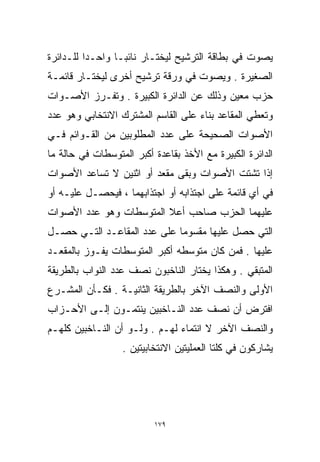 ‫ﻴﺼﻭﺕ ﻓﻲ ﺒﻁﺎﻗﺔ ﺍﻟﺘﺭﺸﻴﺢ ﻟﻴﺨﺘـﺎﺭ ﻨﺎﺌﺒـﺎ ﻭﺍﺤـﺩﺍ ﻟﻠـﺩﺍﺌﺭﺓ‬
         ‫ﹰ‬      ‫ﹰ‬
‫ﺍﻟﺼﻐﻴﺭﺓ . ﻭﻴﺼﻭﺕ ﻓﻲ ﻭﺭﻗﺔ ﺘﺭﺸﻴﺢ ﺃﺨﺭﻯ ﻟﻴﺨﺘـﺎﺭ ﻗﺎﺌﻤـﺔ‬
‫ﺤﺯﺏ ﻤﻌﻴﻥ ﻭﺫﻟﻙ ﻋﻥ ﺍﻟﺩﺍﺌﺭﺓ ﺍﻟﻜﺒﻴﺭﺓ . ﻭﺘﻔـﺭﺯ ﺍﻷﺼـﻭﺍﺕ‬
‫ﻭﺘﻌﻁﻲ ﺍﻟﻤﻘﺎﻋﺩ ﺒﻨﺎﺀ ﻋﻠﻰ ﺍﻟﻘﺎﺴﻡ ﺍﻟﻤﺸﺘﺭﻙ ﺍﻻﻨﺘﺨﺎﺒﻲ ﻭﻫﻭ ﻋﺩﺩ‬
‫ﺍﻷﺼﻭﺍﺕ ﺍﻟﺼﺤﻴﺤﺔ ﻋﻠﻰ ﻋﺩﺩ ﺍﻟﻤﻁﻠﻭﺒﻴﻥ ﻤﻥ ﺍﻟﻘـﻭﺍﺌﻡ ﻓـﻲ‬
‫ﺍﻟﺩﺍﺌﺭﺓ ﺍﻟﻜﺒﻴﺭﺓ ﻤﻊ ﺍﻷﺨﺫ ﺒﻘﺎﻋﺩﺓ ﺃﻜﺒﺭ ﺍﻟﻤﺘﻭﺴﻁﺎﺕ ﻓﻲ ﺤﺎﻟﺔ ﻤﺎ‬
‫ﺇﺫﺍ ﺘﺸﺘﺕ ﺍﻷﺼﻭﺍﺕ ﻭﺒﻘﻰ ﻤﻘﻌﺩ ﺃﻭ ﺍﺜﻨﻴﻥ ﻻ ﺘﺴﺎﻋﺩ ﺍﻷﺼﻭﺍﺕ‬
‫ﻓﻲ ﺃﻱ ﻗﺎﺌﻤﺔ ﻋﻠﻰ ﺍﺠﺘﺫﺍﺒﻪ ﺃﻭ ﺍﺠﺘﺫﺍﺒﻬﻤﺎ ، ﻓﻴﺤﺼـل ﻋﻠﻴـﻪ ﺃﻭ‬
‫ﻋﻠﻴﻬﻤﺎ ﺍﻟﺤﺯﺏ ﺼﺎﺤﺏ ﺃﻋﻼ ﺍﻟﻤﺘﻭﺴﻁﺎﺕ ﻭﻫﻭ ﻋﺩﺩ ﺍﻷﺼﻭﺍﺕ‬
‫ﺍﻟﺘﻲ ﺤﺼل ﻋﻠﻴﻬﺎ ﻤﻘﺴﻭﻤﺎ ﻋﻠﻰ ﻋﺩﺩ ﺍﻟﻤﻘﺎﻋـﺩ ﺍﻟﺘـﻲ ﺤﺼـل‬
‫ﻋﻠﻴﻬﺎ . ﻓﻤﻥ ﻜﺎﻥ ﻤﺘﻭﺴﻁﻪ ﺃﻜﺒﺭ ﺍﻟﻤﺘﻭﺴﻁﺎﺕ ﻴﻔـﻭﺯ ﺒﺎﻟﻤﻘﻌـﺩ‬
‫ﺍﻟﻤﺘﺒﻘﻲ . ﻭﻫﻜﺫﺍ ﻴﺨﺘﺎﺭ ﺍﻟﻨﺎﺨﺒﻭﻥ ﻨﺼﻑ ﻋﺩﺩ ﺍﻟﻨﻭﺍﺏ ﺒﺎﻟﻁﺭﻴﻘﺔ‬
‫ﺍﻷﻭﻟﻰ ﻭﺍﻟﻨﺼﻑ ﺍﻵﺨﺭ ﺒﺎﻟﻁﺭﻴﻘﺔ ﺍﻟﺜﺎﻨﻴـﺔ . ﻓﻜـﺄﻥ ﺍﻟﻤﺸـﺭﻉ‬
‫ﺍﻓﺘﺭﺽ ﺃﻥ ﻨﺼﻑ ﻋﺩﺩ ﺍﻟﻨـﺎﺨﺒﻴﻥ ﻴﻨﺘﻤـﻭﻥ ﺇﻟـﻰ ﺍﻷﺤـﺯﺍﺏ‬
‫ﻭﺍﻟﻨﺼﻑ ﺍﻵﺨﺭ ﻻ ﺍﻨﺘﻤﺎﺀ ﻟﻬـﻡ . ﻭﻟـﻭ ﺃﻥ ﺍﻟﻨـﺎﺨﺒﻴﻥ ﻜﻠﻬـﻡ‬
                  ‫ﻴﺸﺎﺭﻜﻭﻥ ﻓﻲ ﻜﻠﺘﺎ ﺍﻟﻌﻤﻠﻴﺘﻴﻥ ﺍﻻﻨﺘﺨﺎﺒﻴﺘﻴﻥ .‬




                          ‫٩٧١‬
 