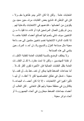 ‫ﺍﻨﺘﺨﺎﺒﺎﺕ ﻋﺎﻤﺔ . ﻭﻟﻜﻥ ﺇﺫﺍ ﻜﺎﻥ ﺍﻷﻤﺭ ﻴﺒﺩﻭ ﻅﺎﻫﺭﻴﺎ ﻤﻘﺒـﻭﻻ ،‬
  ‫ﹰ‬      ‫ﹰ‬
‫ﻓﺈﻥ ﻓﻲ ﺍﻟﺒﺎﻁﻥ ﻗﺩ ﺘﺸﺎﻴﻊ ﺒﻌﺽ ﺍﻟﻨﻘﺎﺒﺎﺕ ﻤﺭﺸـﺤﻴﻥ ﻤﻌﻴﻨـﻴﻥ‬
‫ﻴﻜﻭﻨﻭﻥ ﻤﻥ ﺃﻋﻀﺎﺌﻬﺎ ، ﻓﺘﺩﻋﻤﻬﻡ ﻓﻲ ﺍﻻﻨﺘﺨﺎﺒﺎﺕ ﺒﺎﻟﺩﻋﺎﻴﺔ ﻟﻬﻡ .‬
‫ﻭﻤﻥ ﺜﻡ ﻴﻜﻭﻥ ﻟﻠﻌﻤﺎل ﺍﻟﻤﺭﺸﺤﻴﻥ ﻗﻭﺓ ﺃﻭ ﻗﺎﻋـﺩﺓ ﺜﻘﻴﻠـﺔ ﻤـﻥ‬
‫ﺍﻟﻨﺎﺨﺒﻴﻥ ﺴﻭﻑ ﺘﺩﻟﻲ ﺒﺄﺼﻭﺍﺘﻬﺎ ﻟﺼﺎﻟﺢ ﺃﻋﻀﺎﺀ ﺍﻟﻨﻘﺎﺒﺔ ﺨﺎﺼـﺔ‬
‫ﺇﺫﺍ ﻜﺎﻨﺕ ﺍﻟﺩﺍﺌﺭﺓ ﺍﻻﻨﺘﺨﺎﺒﻴﺔ ﺘﻀﻡ ﻨﺎﺨﺒﻴﻥ ﻤﻨﺘﻤﻴﻥ ﺇﻟﻰ ﺼـﻨﺎﻋﺔ‬
‫ﻤﻌﻴﻨﺔ ﻤﺜل ﺼﻨﺎﻋﺔ ﺍﻟﻐﺯل ﻭﺍﻟﻨﺴﻴﺞ ﻭﻜـﺎﻥ ﺃﺤـﺩ ﺍﻟﻤﺭﺸـﺤﻴﻥ‬
                                 ‫ﻴﻨﺘﻤﻲ ﺇﻟﻰ ﻫﺫﻩ ﺍﻟﺼﻨﺎﻋﺔ .‬
‫ﻭﻻ ﻴﺨﺘﻠﻑ ﺍﻟﻭﻀﻊ ﺒﺎﻟﻨﺴﺒﺔ ﻟﻠﻨﻘﺎﺒﺎﺕ ﺍﻟﻌﺎﻤﺔ ﻜﻨﻘﺎﺒﺔ ﺍﻷﻁﺒـﺎﺀ‬
‫ﺃﻭ ﻨﻘﺎﺒﺔ ﺍﻟﻤﻬﻨﺩﺴﻴﻥ ، ﻭﻟﻜﻥ ﺇﺫﺍ ﺘﻤﺕ ﻤﻘﺎﺭﻨـﺔ ﺜﻘـل ﺍﻟﻨﻘﺎﺒـﺎﺕ‬
‫ﺍﻟﻌﺎﻤﺔ ﺒﺜﻘل ﺍﻟﻨﻘﺎﺒﺎﺕ ﺍﻟﻌﻤﺎﻟﻴﺔ ﻓﺈﻥ ﺍﻷﺨﻴﺭﺓ ﺘﻜﻭﻥ ﺃﻜﺜﺭ ﺜﻘـﻼ .‬
  ‫ﹰ‬
‫ﺃﻤﺎ ﺠﻤﺎﻋﺎﺕ ﺍﻟﻀﻐﻁ ﻓﺈﻨﻬﺎ ﻴﻤﻜﻥ ﺃﻥ ﺘﻀـﻐﻁ ﺒﺸـﺄﻥ ﻗﻀـﺎﻴﺎ‬
‫ﻤﻌﻴﻨﺔ ، ﺘﺩﺨل ﻓﻲ ﻨﻁﺎﻕ ﺍﺨﺘﺼﺎﺼﻬﺎ ﻟﻜﻥ ﻻ ﺃﻋﺘﻘـﺩ ﺃﻥ ﻟﻬـﺎ‬
‫ﺘﺄﺜﻴﺭﺍ ﻜﺒﻴﺭﺍ ﻓﻲ ﺍﻻﻨﺘﺨﺎﺒﺎﺕ ، ﺇﻻ ﺇﺫﺍ ﻜﺎﻥ ﺃﻋﻀـﺎﺀ ﺍﻟﺠﻤﺎﻋـﺔ‬
                                          ‫ﹰ‬     ‫ﹰ‬
‫ﻴﺘﻜﺎﺜﺭﻭﻥ ﻓﻲ ﻤﻨﻁﻘﺔ ﻤﻌﻴﻨﺔ ﻭﻟﻬﻡ ﺜﻘل ﺍﻨﺘﺨﺎﺒﻲ . ﻟﻜﻥ ﺍﻟﻐﺎﻟﺏ ﺃﻥ‬
‫ﺃﻋﻀﺎﺀ ﺠﻤﺎﻋﺎﺕ ﺍﻟﻀﻐﻁ ﻤﺒﻌﺜﺭﻭﻥ ﻓﻲ ﺃﻨﺤﺎﺀ ﺍﻟﺠﻤﻬﻭﺭﻴـﺔ ﺃﻭ‬
                                      ‫ﺃﻨﺤﺎﺀ ﺩﻭﺍﺌﺭ ﻤﻌﻴﻨﺔ .‬



                           ‫٧٢‬
 