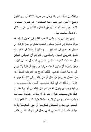 ‫ﻭﺍﻟﻔﻼﺤﻴﻥ ﻓﺫﻟﻙ ﺃﻤﺭ ﻴﺘﻌﺎﺭﺽ ﻤﻊ ﺤﺭﻴﺔ ﺍﻻﻨﺘﺨﺎﺏ . ﻭﺍﻟﻘﺎﻨﻭﻥ‬
‫ﻭﻀﻊ ﺍﻷﺴﺱ ﺍﻟﺘﻲ ﻴﺼل ﺒﻬﺎ ﺍﻟﻤﺴﺌﻭﻟﻭﻥ ﺇﻟﻰ ﺘﻜﻭﻴﻥ ﻤﺠﻠـﺱ‬
‫ﺍﻟﺸﻌﺏ ﻤﻥ ﺃﻋﻀﺎﺀ ﻨﺼﻔﻬﻡ ﻤﻥ ﺍﻟﻌﻤﺎل ﻭﺍﻟﻔﻼﺤﻴﻥ ﻋﻠﻰ ﺍﻷﻗل‬
                                  ‫، ﻻ ﺩﺨل ﻟﻠﻨﺎﺨﺏ ﺒﻬﺎ .‬
‫ﻟﻴﺱ ﻋﻴﺒﺎ ﺃﻥ ﻴﺒﺩﺃ ﻤﺠﻠﺱ ﺍﻟﺸﻌﺏ ﺍﻟﻘﺎﺩﻡ ﻓﻲ ﺘﻌﺩﻴل ﺃﻭ ﺇﻀﺎﻓﺔ‬
                                            ‫ﹰ‬
‫ﻤﻭﺍﺩ ﺠﺩﻴﺩﺓ ﺇﻟﻰ ﻗﺎﻨﻭﻥ ﻤﺠﻠﺱ ﺍﻟﺸﻌﺏ ﻤﺎﺩﺍﻡ ﻟﻡ ﻴﺤﻥ ﺍﻟﻭﻗﺕ ﻓﻲ‬
‫ﺘﻌﺩﻴل ﻨﺼﻭﺹ ﻓﻲ ﺍﻟﺩﺴﺘﻭﺭ . . ﻭﻴﻤﻜﻥ ﺃﻥ ﻴﺄﺨﺫ ﻓﻲ ﺍﻋﺘﺒـﺎﺭﻩ‬
‫ﺘﻌﺩﻴل ﺘﻌﺭﻴﻔﻲ ﺍﻟﻌﻤﺎل ﻭﺍﻟﻔﻼﺤﻴﻥ . ﻓﺎﻟﻭﺍﻗﻊ ﺃﻥ ﺍﻟﻤﺠﻠﺱ ﺍﻟﺴﺎﺒﻕ‬
‫ﻅل ﻤﺘﻤﺴﻜﺎ ﺒﺎﻟﺘﻌﺭﻴﻑ ﺍﻟﻘﺩﻴﻡ ﻭﺍﻟﺴﺎﺭﻱ ﺍﻟﻤﻔﻌﻭل ﺤﺘـﻰ ﺍﻵﻥ ،‬
‫ﻭﻫﻭ ﻴﺸﺘﺭﻁ ﺃﻥ ﻴﻜﻭﻥ ﺍﻟﻌﻤل ﺤﺭﻓﻴﺎ ﺃﻭ ﻴﺩﻭﻴﺎ ﺃﻭ ﻓﻨﻴﺎ ﻭﻻ ﻴﺭﻗﻰ‬
        ‫ﹰ‬       ‫ﹰ‬        ‫ﹰ‬
‫ﺇﻟﻰ ﻤﺭﺘﺒﺔ ﺍﻟﻌﻤل ﺍﻟﺫﻫﻨﻲ ﻭﻟﺫﻟﻙ ﺃﺨﺭﺝ ﻤﻥ ﺘﻌﺭﻴﻑ ﺍﻟﻌﺎﻤل ﻜل‬
‫ﻤﻥ ﺤﺼل ﻋﻠﻰ ﻤﺅﻫل ﻋﺎل ﺃﻭ ﻤﻥ ﻴﻨﺘﻤﻲ ﺇﻟﻰ ﻨﻘﺎﺒـﺔ ﻤﻬﻨﻴـﺔ‬
‫ﻋﺎﻤﺔ . ﻭﻨﻌﺘﻘﺩ ﺃﻥ ﻓﻲ ﺫﻟﻙ ﺘﺨﺼﻴﺼﺎ ﻟﻠﻨﺹ ﺒﻼ ﻤﺨﺼـﺹ .‬
                ‫ﹰ‬
‫ﻭﻋﻠﻴﻪ ﻴﺠﺏ ﺃﻥ ﻴﻜﻭﻥ ﺍﻟﻌﺎﻤل ﻫﻭ ﻤﻥ ﻴﺘﻘﺎﻀﻰ ﺃﺠـﺭﺍ ﻤﻘﺎﺒـل‬
       ‫ﹰ‬
‫ﻋﻤﻠﻪ ﻟﺩﻱ ﺼﺎﺤﺏ ﻋﻤل ، ﺒﺸﺭﻁ ﺃﻻ ﻴﻤﺎﺭﺱ ﻋﻤـﻼ ﻤﺴـﺘﻘﻼ‬
‫ﹰ‬      ‫ﹰ‬
‫ﺒﺠﺎﻨﺏ ﻋﻤﻠﻪ . ﻭﻤﻥ ﺜﻡ ﻻ ﻴﻌﺩ ﻋﺎﻤﻼ ﻁﺒﻘـﺎ ﻟﻬـﺫﺍ ﺍﻟﺘﻌﺭﻴـﻑ‬
               ‫ﹰ‬     ‫ﹰ‬
‫ﺍﻟﻁﺒﻴﺏ ﻓﻲ ﺇﺤﺩﻯ ﺍﻟﻤﺼﺎﻟﺢ ﺍﻟﺤﻜﻭﻤﻴﺔ ﺃﻭ ﻏﻴﺭ ﺍﻟﺤﻜﻭﻤﻴﺔ ﻭﻟـﻪ‬
‫ﻋﻴﺎﺩﺓ ﺨﺎﺼﺔ ﺃﻭ ﺍﻟﻤﺤﺎﻤﻲ ﺍﻟﺫﻱ ﻴﻌﻤل ﻓﻲ ﺸﺭﻜﺔ ﻗﻁﺎﻉ ﺨﺎﺹ‬


                          ‫٧٥‬
 