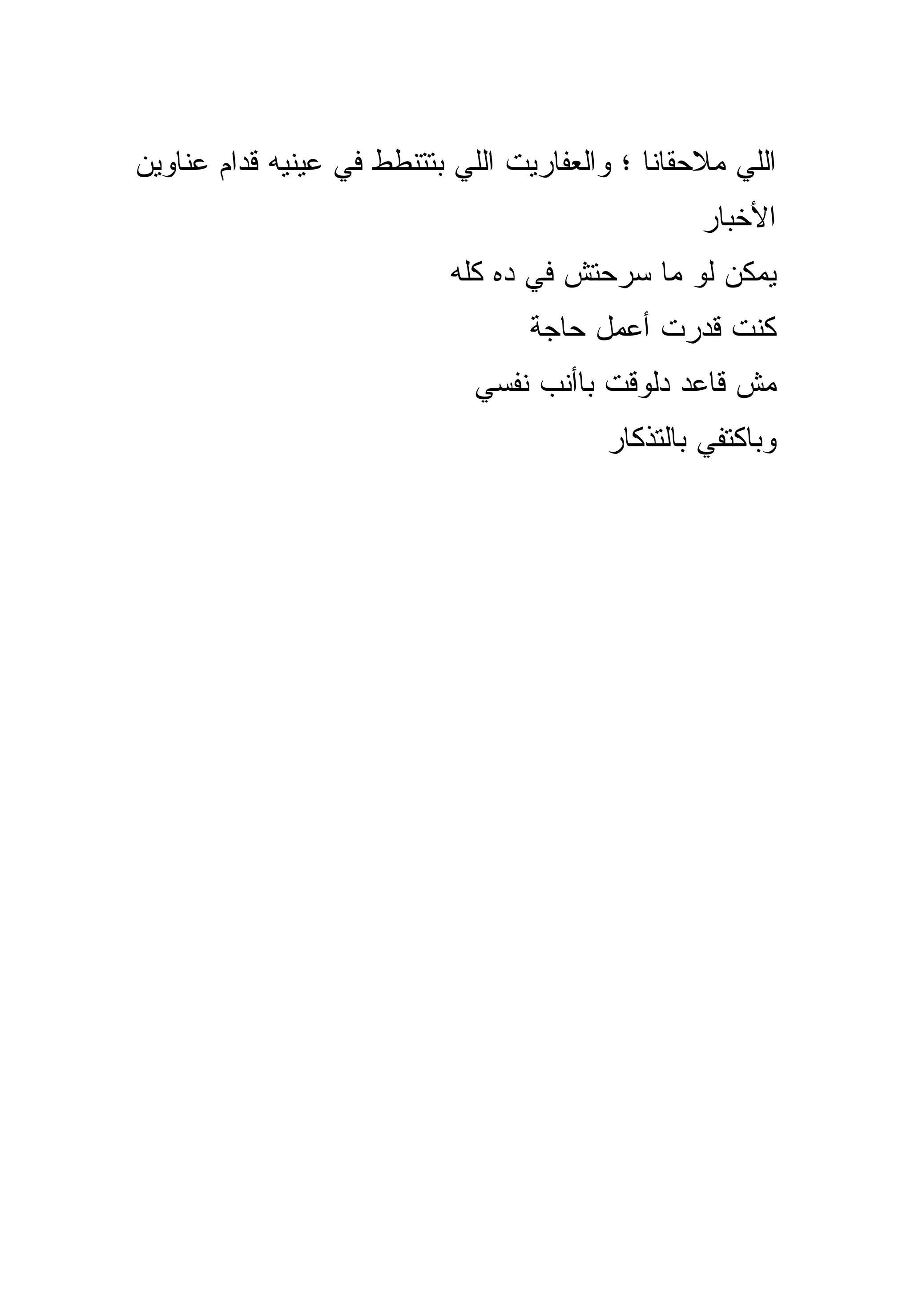 ‫ﺍﻟﻠﻲ ﻤﻼﺤﻘﺎﻨﺎ ؛ ﻭﺍﻟﻌﻔﺎﺭﻴﺕ ﺍﻟﻠﻲ ﺒﺘﺘﻨﻁﻁ ﻓﻲ ﻋﻴﻨﻴﻪ ﻗﺩﺍﻡ ﻋﻨﺎﻭﻴﻥ‬
                                                  ‫ﺍﻷﺨﺒﺎﺭ‬
                            ‫ﻴﻤﻜﻥ ﻟﻭ ﻤﺎ ﺴﺭﺤﺘﺵ ﻓﻲ ﺩﻩ ﻜﻠﻪ‬
                                   ‫ﻜﻨﺕ ﻗﺩﺭﺕ ﺃﻋﻤل ﺤﺎﺠﺔ‬
                              ‫ﻤﺵ ﻗﺎﻋﺩ ﺩﻟﻭﻗﺕ ﺒﺎﺃﻨﺏ ﻨﻔﺴﻲ‬
                                         ‫ﻭﺒﺎﻜﺘﻔﻲ ﺒﺎﻟﺘﺫﻜﺎﺭ‬
 