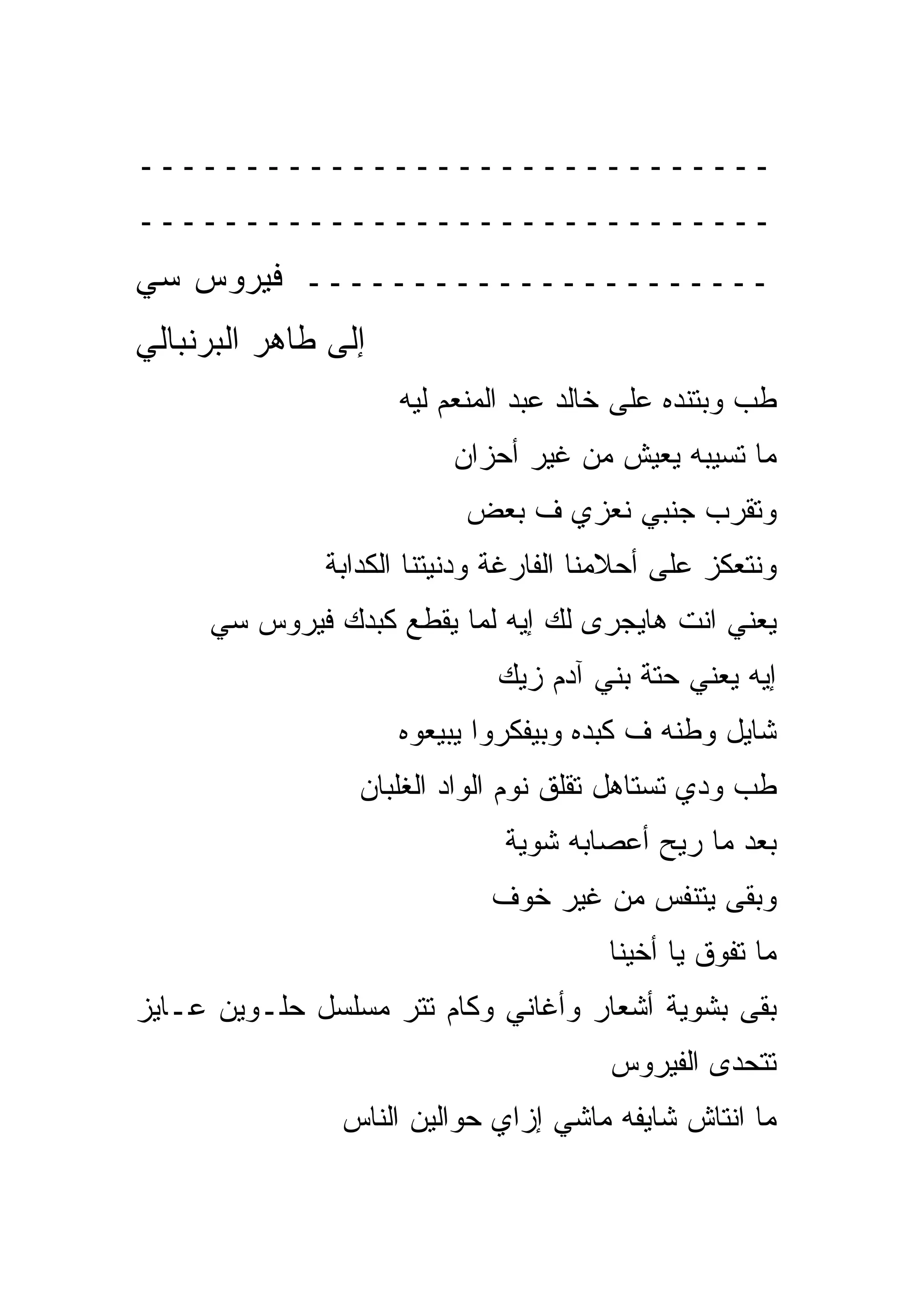 ‫ــــــــــــــــــــــــــــــ‬
‫ــــــــــــــــــــــــــــــ‬
‫ــــــــــــــــــــــ ﻓﻴﺭﻭﺱ ﺴﻲ‬
‫ﺇﻟﻰ ﻁﺎﻫﺭ ﺍﻟﺒﺭﻨﺒﺎﻟﻲ‬
                     ‫ﻁﺏ ﻭﺒﺘﻨﺩﻩ ﻋﻠﻰ ﺨﺎﻟﺩ ﻋﺒﺩ ﺍﻟﻤﻨﻌﻡ ﻟﻴﻪ‬
                         ‫ﻤﺎ ﺘﺴﻴﺒﻪ ﻴﻌﻴﺵ ﻤﻥ ﻏﻴﺭ ﺃﺤﺯﺍﻥ‬
                          ‫ﻭﺘﻘﺭﺏ ﺠﻨﺒﻲ ﻨﻌﺯﻱ ﻑ ﺒﻌﺽ‬
              ‫ﻭﻨﺘﻌﻜﺯ ﻋﻠﻰ ﺃﺤﻼﻤﻨﺎ ﺍﻟﻔﺎﺭﻏﺔ ﻭﺩﻨﻴﺘﻨﺎ ﺍﻟﻜﺩﺍﺒﺔ‬
     ‫ﻴﻌﻨﻲ ﺍﻨﺕ ﻫﺎﻴﺠﺭﻯ ﻟﻙ ﺇﻴﻪ ﻟﻤﺎ ﻴﻘﻁﻊ ﻜﺒﺩﻙ ﻓﻴﺭﻭﺱ ﺴﻲ‬
                             ‫ﺇﻴﻪ ﻴﻌﻨﻲ ﺤﺘﺔ ﺒﻨﻲ ﺁﺩﻡ ﺯﻴﻙ‬
                     ‫ﺸﺎﻴل ﻭﻁﻨﻪ ﻑ ﻜﺒﺩﻩ ﻭﺒﻴﻔﻜﺭﻭﺍ ﻴﺒﻴﻌﻭﻩ‬
                 ‫ﻁﺏ ﻭﺩﻱ ﺘﺴﺘﺎﻫل ﺘﻘﻠﻕ ﻨﻭﻡ ﺍﻟﻭﺍﺩ ﺍﻟﻐﻠﺒﺎﻥ‬
                              ‫ﺒﻌﺩ ﻤﺎ ﺭﻴﺢ ﺃﻋﺼﺎﺒﻪ ﺸﻭﻴﺔ‬
                             ‫ﻭﺒﻘﻰ ﻴﺘﻨﻔﺱ ﻤﻥ ﻏﻴﺭ ﺨﻭﻑ‬
                                       ‫ﻤﺎ ﺘﻔﻭﻕ ﻴﺎ ﺃﺨﻴﻨﺎ‬
‫ﺒﻘﻰ ﺒﺸﻭﻴﺔ ﺃﺸﻌﺎﺭ ﻭﺃﻏﺎﻨﻲ ﻭﻜﺎﻡ ﺘﺘﺭ ﻤﺴﻠﺴل ﺤﻠـﻭﻴﻥ ﻋـﺎﻴﺯ‬
                                       ‫ﺘﺘﺤﺩﻯ ﺍﻟﻔﻴﺭﻭﺱ‬
                ‫ﻤﺎ ﺍﻨﺘﺎﺵ ﺸﺎﻴﻔﻪ ﻤﺎﺸﻲ ﺇﺯﺍﻱ ﺤﻭﺍﻟﻴﻥ ﺍﻟﻨﺎﺱ‬
 