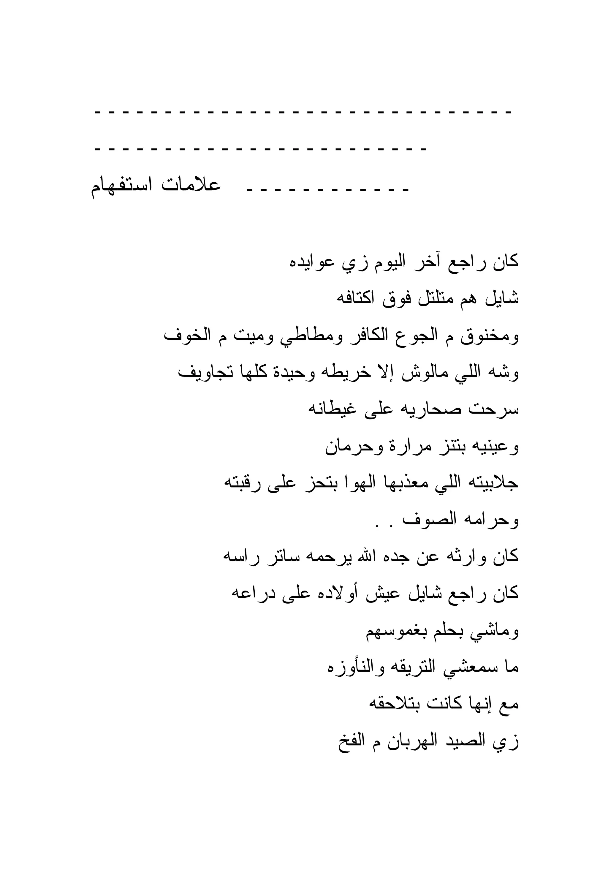 ‫ــــــــــــــــــــــــــــــ‬
‫ــــــــــــــــــــــــ‬
‫ــــــــــــ ﻋﻼﻤﺎﺕ ﺍﺴﺘﻔﻬﺎﻡ‬

                    ‫ﻜﺎﻥ ﺭﺍﺠﻊ ﺁﺨﺭ ﺍﻟﻴﻭﻡ ﺯﻱ ﻋﻭﺍﻴﺩﻩ‬
                          ‫ﺸﺎﻴل ﻫﻡ ﻤﺘﻠﺘل ﻓﻭﻕ ﺍﻜﺘﺎﻓﻪ‬
     ‫ﻭﻤﺨﻨﻭﻕ ﻡ ﺍﻟﺠﻭﻉ ﺍﻟﻜﺎﻓﺭ ﻭﻤﻁﺎﻁﻲ ﻭﻤﻴﺕ ﻡ ﺍﻟﺨﻭﻑ‬
       ‫ﻭﺸﻪ ﺍﻟﻠﻲ ﻤﺎﻟﻭﺵ ﺇﻻ ﺨﺭﻴﻁﻪ ﻭﺤﻴﺩﺓ ﻜﻠﻬﺎ ﺘﺠﺎﻭﻴﻑ‬
                       ‫ﺴﺭﺤﺕ ﺼﺤﺎﺭﻴﻪ ﻋﻠﻰ ﻏﻴﻁﺎﻨﻪ‬
                         ‫ﻭﻋﻴﻨﻴﻪ ﺒﺘﻨﺯ ﻤﺭﺍﺭﺓ ﻭﺤﺭﻤﺎﻥ‬
            ‫ﺠﻼﺒﻴﺘﻪ ﺍﻟﻠﻲ ﻤﻌﺫﺒﻬﺎ ﺍﻟﻬﻭﺍ ﺒﺘﺤﺯ ﻋﻠﻰ ﺭﻗﺒﺘﻪ‬
                               ‫ﻭﺤﺭﺍﻤﻪ ﺍﻟﺼﻭﻑ . .‬
            ‫ﻜﺎﻥ ﻭﺍﺭﺜﻪ ﻋﻥ ﺠﺩﻩ ﺍﷲ ﻴﺭﺤﻤﻪ ﺴﺎﺘﺭ ﺭﺍﺴﻪ‬
             ‫ﻜﺎﻥ ﺭﺍﺠﻊ ﺸﺎﻴل ﻋﻴﺵ ﺃﻭﻻﺩﻩ ﻋﻠﻰ ﺩﺭﺍﻋﻪ‬
                              ‫ﻭﻤﺎﺸﻲ ﺒﺤﻠﻡ ﺒﻐﻤﻭﺴﻬﻡ‬
                         ‫ﻤﺎ ﺴﻤﻌﺸﻲ ﺍﻟﺘﺭﻴﻘﻪ ﻭﺍﻟﻨﺄﻭﺯﻩ‬
                               ‫ﻤﻊ ﺇﻨﻬﺎ ﻜﺎﻨﺕ ﺒﺘﻼﺤﻘﻪ‬
                           ‫ﺯﻱ ﺍﻟﺼﻴﺩ ﺍﻟﻬﺭﺒﺎﻥ ﻡ ﺍﻟﻔﺦ‬
 