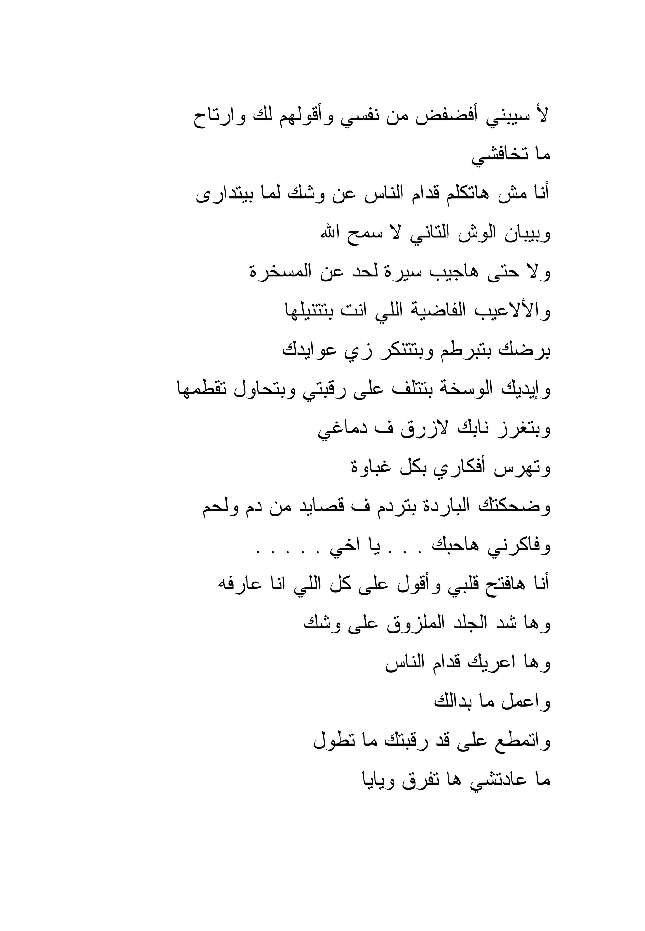 ‫ﻷ ﺴﻴﺒﻨﻲ ﺃﻓﻀﻔﺽ ﻤﻥ ﻨﻔﺴﻲ ﻭﺃﻗﻭﻟﻬﻡ ﻟﻙ ﻭﺍﺭﺘﺎﺡ‬
                                    ‫ﻤﺎ ﺘﺨﺎﻓﺸﻲ‬
  ‫ﺃﻨﺎ ﻤﺵ ﻫﺎﺘﻜﻠﻡ ﻗﺩﺍﻡ ﺍﻟﻨﺎﺱ ﻋﻥ ﻭﺸﻙ ﻟﻤﺎ ﺒﻴﺘﺩﺍﺭﻯ‬
                 ‫ﻭﺒﻴﺒﺎﻥ ﺍﻟﻭﺵ ﺍﻟﺘﺎﻨﻲ ﻻ ﺴﻤﺢ ﺍﷲ‬
        ‫ﻭﻻ ﺤﺘﻰ ﻫﺎﺠﻴﺏ ﺴﻴﺭﺓ ﻟﺤﺩ ﻋﻥ ﺍﻟﻤﺴﺨﺭﺓ‬
            ‫ﻭﺍﻷﻻﻋﻴﺏ ﺍﻟﻔﺎﻀﻴﺔ ﺍﻟﻠﻲ ﺍﻨﺕ ﺒﺘﺘﻨﻴﻠﻬﺎ‬
            ‫ﺒﺭﻀﻙ ﺒﺘﺒﺭﻁﻡ ﻭﺒﺘﺘﻨﻜﺭ ﺯﻱ ﻋﻭﺍﻴﺩﻙ‬
‫ﻭﺇﻴﺩﻴﻙ ﺍﻟﻭﺴﺨﺔ ﺒﺘﺘﻠﻑ ﻋﻠﻰ ﺭﻗﺒﺘﻲ ﻭﺒﺘﺤﺎﻭل ﺘﻘﻁﻤﻬﺎ‬
                ‫ﻭﺒﺘﻐﺭﺯ ﻨﺎﺒﻙ ﻻﺯﺭﻕ ﻑ ﺩﻤﺎﻏﻲ‬
                    ‫ﻭﺘﻬﺭﺱ ﺃﻓﻜﺎﺭﻱ ﺒﻜل ﻏﺒﺎﻭﺓ‬
   ‫ﻭﻀﺤﻜﺘﻙ ﺍﻟﺒﺎﺭﺩﺓ ﺒﺘﺭﺩﻡ ﻑ ﻗﺼﺎﻴﺩ ﻤﻥ ﺩﻡ ﻭﻟﺤﻡ‬
         ‫ﻭﻓﺎﻜﺭﻨﻲ ﻫﺎﺤﺒﻙ . . . ﻴﺎ ﺍﺨﻲ . . . . .‬
    ‫ﺃﻨﺎ ﻫﺎﻓﺘﺢ ﻗﻠﺒﻲ ﻭﺃﻗﻭل ﻋﻠﻰ ﻜل ﺍﻟﻠﻲ ﺍﻨﺎ ﻋﺎﺭﻓﻪ‬
               ‫ﻭﻫﺎ ﺸﺩ ﺍﻟﺠﻠﺩ ﺍﻟﻤﻠﺯﻭﻕ ﻋﻠﻰ ﻭﺸﻙ‬
                         ‫ﻭﻫﺎ ﺍﻋﺭﻴﻙ ﻗﺩﺍﻡ ﺍﻟﻨﺎﺱ‬
                               ‫ﻭﺍﻋﻤل ﻤﺎ ﺒﺩﺍﻟﻙ‬
                ‫ﻭﺍﺘﻤﻁﻊ ﻋﻠﻰ ﻗﺩ ﺭﻗﺒﺘﻙ ﻤﺎ ﺘﻁﻭل‬
                      ‫ﻤﺎ ﻋﺎﺩﺘﺸﻲ ﻫﺎ ﺘﻔﺭﻕ ﻭﻴﺎﻴﺎ‬
 