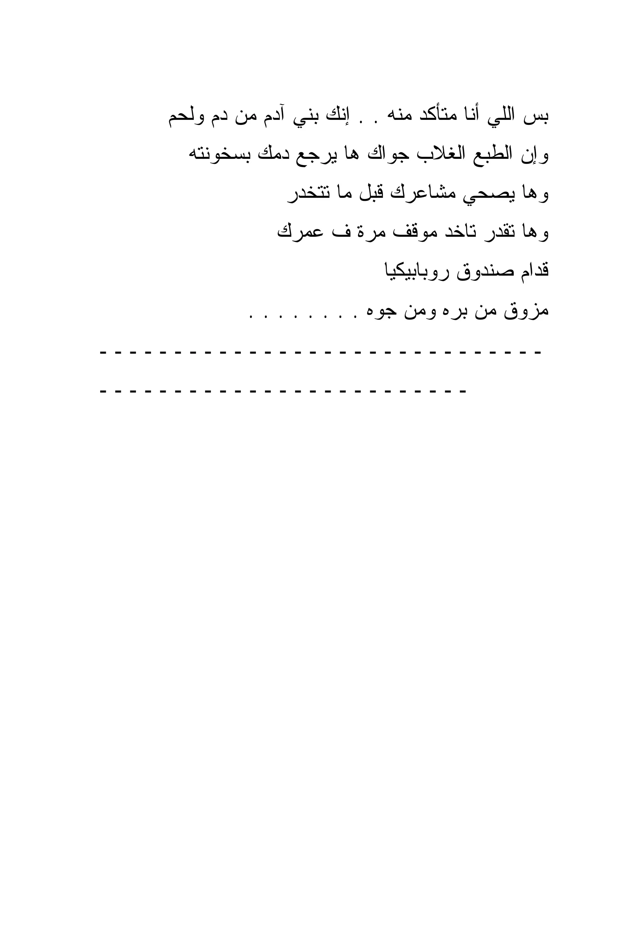 ‫ﺒﺱ ﺍﻟﻠﻲ ﺃﻨﺎ ﻤﺘﺄﻜﺩ ﻤﻨﻪ . . ﺇﻨﻙ ﺒﻨﻲ ﺁﺩﻡ ﻤﻥ ﺩﻡ ﻭﻟﺤﻡ‬
      ‫ﻭﺇﻥ ﺍﻟﻁﺒﻊ ﺍﻟﻐﻼﺏ ﺠﻭﺍﻙ ﻫﺎ ﻴﺭﺠﻊ ﺩﻤﻙ ﺒﺴﺨﻭﻨﺘﻪ‬
                  ‫ﻭﻫﺎ ﻴﺼﺤﻲ ﻤﺸﺎﻋﺭﻙ ﻗﺒل ﻤﺎ ﺘﺘﺨﺩﺭ‬
                 ‫ﻭﻫﺎ ﺘﻘﺩﺭ ﺘﺎﺨﺩ ﻤﻭﻗﻑ ﻤﺭﺓ ﻑ ﻋﻤﺭﻙ‬
                               ‫ﻗﺩﺍﻡ ﺼﻨﺩﻭﻕ ﺭﻭﺒﺎﺒﻴﻜﻴﺎ‬
              ‫ﻤﺯﻭﻕ ﻤﻥ ﺒﺭﻩ ﻭﻤﻥ ﺠﻭﻩ . . . . . . . .‬
‫ــــــــــــــــــــــــــــــ‬
‫ـــــــــــــــــــــــــ‬
 