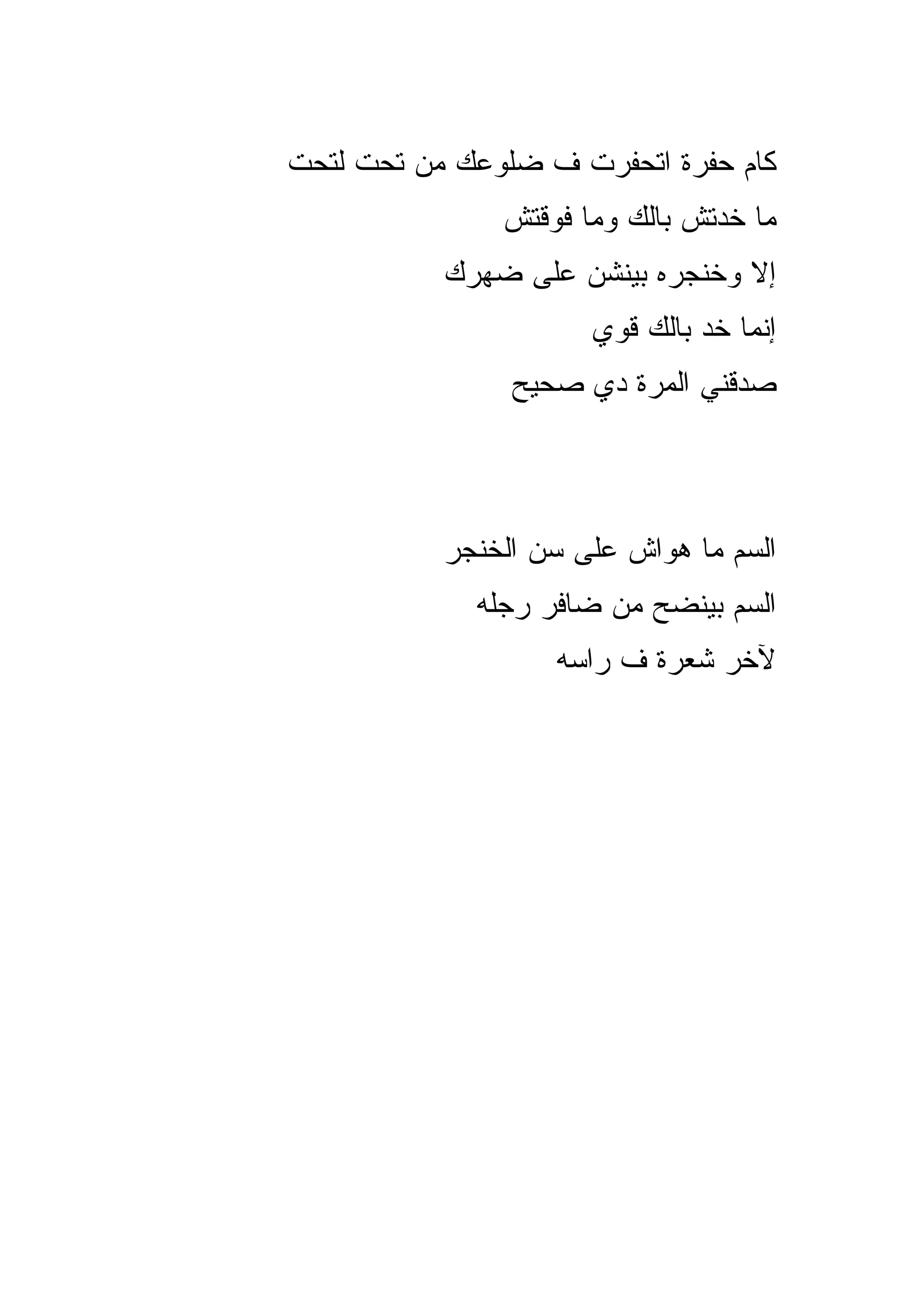 ‫ﻜﺎﻡ ﺤﻔﺭﺓ ﺍﺘﺤﻔﺭﺕ ﻑ ﻀﻠﻭﻋﻙ ﻤﻥ ﺘﺤﺕ ﻟﺘﺤﺕ‬
               ‫ﻤﺎ ﺨﺩﺘﺵ ﺒﺎﻟﻙ ﻭﻤﺎ ﻓﻭﻗﺘﺵ‬
           ‫ﺇﻻ ﻭﺨﻨﺠﺭﻩ ﺒﻴﻨﺸﻥ ﻋﻠﻰ ﻀﻬﺭﻙ‬
                      ‫ﺇﻨﻤﺎ ﺨﺩ ﺒﺎﻟﻙ ﻗﻭﻱ‬
                ‫ﺼﺩﻗﻨﻲ ﺍﻟﻤﺭﺓ ﺩﻱ ﺼﺤﻴﺢ‬



           ‫ﺍﻟﺴﻡ ﻤﺎ ﻫﻭﺍﺵ ﻋﻠﻰ ﺴﻥ ﺍﻟﺨﻨﺠﺭ‬
             ‫ﺍﻟﺴﻡ ﺒﻴﻨﻀﺢ ﻤﻥ ﻀﺎﻓﺭ ﺭﺠﻠﻪ‬
                   ‫ﻵﺨﺭ ﺸﻌﺭﺓ ﻑ ﺭﺍﺴﻪ‬
 